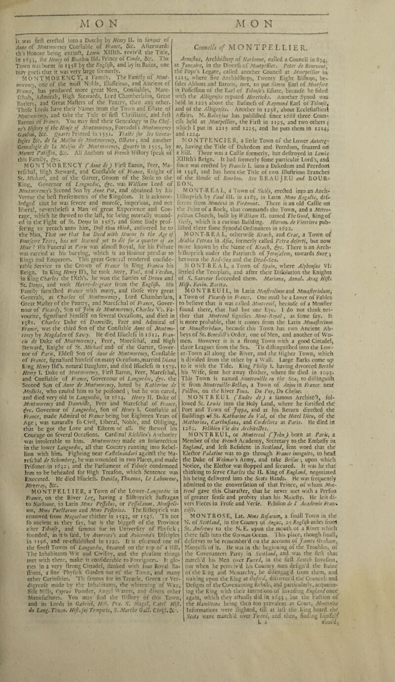 It was fir ft creftcd into a Dutchy by Henry II. in favour of / Anne of Montmorency Conftablc of France, &c. Afterwards th s Honour being extinft, Lewis Xlllth. reviv’d the Title, in 1^33, for Henry of Bourbon ltd. Prince of Conde, Sec. The Town was burnt in 1358 by the Englifl), and by its Ruins, one may guefs that it was very large formerly. MONTMORENCY, a Family. The Family of Mont¬ morency, one of the moft Noble, liluftrious, and Ancient of France,' has produced more great Men, Conftables, Mare- fchals5 Admirals, High Stewards, Lord Chamberlains, Great Butlers, and Great Mafters of the Pantry, than any other. Thofe Lords have their Names from the Town and Eftatc of Montmorency, and take the Title of firft Chriftians, and firft Barons of France. You may find their Genealogy in Du Chef- ne’s Hiftory of the Houfe of Montmorency, Forcadel’s Montmorency Gavion, &c. Quarto Printed in 1551. Traite fur les Genea¬ logies tkc. de la Maifon de Montmorency, Ottavo ■, and another Gcneahgie de la Maifon de Montmorency, Quarto in 1595, by Mamet Patiffoti, 8co. All Authors of French Hiftory fpeuk of this Family, foe. MONTMORENCY fAnne deJ Firft Earon, Peer, Ma- refchal, High Steward, and Conftable of France, Knight of St. Michael, and of the Garter, Groom of the Stole to the King, Governor of Languedoc, foe. was William Lord of Montmorency's Second Son by Anne Pot, and obtained by his Vertue the beft Preferments of the Kingdom. It is acknow¬ ledged that he was fevere and morofe, imperious, and net liberal, neverthelefs a Man of great Experience and Cou¬ rage, which he (hewed to the laft, for being mortally wound¬ ed in the Fight of St. Denys in 1567. and fome Eody prof¬ fering to preach unto him, Doft thou think, anfwered lie to the Man, That one that has lived with Honour to the Age of Fourfcore Tears, has not learned yet to die for a quarter of an Hour ? His Funeral at Paris was almoft Royal, for his Pifture was carried at his burying, which is an Honour peculiar to Kings and Emperors. This great General rendered confide- rable Service to the Crown of France in King Francis his Reign. In King Henry II’s, he took Metg, Tout, and Verdun, in King Charles the IXth’s. he won the Battles of Dreux and St. Denys, and took Havre-de-grace from the Englifh. His Family furnifhed France with many, and thofe very great Generals, as Charles of Montmorency, Lord Chamberlain, Great Mafter of the Pantry, and Marefchal of France, Gover- nourof Picardy, Son of John de Montmorency, Charles V’s. Fa¬ vourite, fignalized himfelf on feveral Occafions, and died in 1381. Charles Duke of Damville, Peer and Admiral of France, was the third Son of the Conftable Anne of Montmo¬ rency by Magdalen of Saviy. He died Ilfuelefs in 16T2. Fran¬ cis de Duke of Montmorency, Peer, Marefchal, and High Steward, Knight of St. Michael and' of the Garter, Gover¬ nor of Paris, Eldeft Son of Anne de Montmorency, Conftable of France, fignalized himfelf on many Occafions,married Diana King Henry lid’s, natural Daughter, and died Iffuelefs in 1579. Henry I. Duke of Montmorency, Firft Baron, Peer, Marefchal, and Conftable of France, Govcrnour of Languedoc, foe. the Second Son of Anne de Montmorency, hated by Katherine de Medicis, who caufed him to be poifoned 5 but he was cured, and died very old in Languedoc, in 1614. Henry II. Duke of Montmorency and Damville, Peer and Marefchal of France, foe. Governor of Languedoc, Son of Henry I. Conftable of France, made Admiral of France being but Eighteen Years of Age •, was naturally fo Civil, Liberal, Noble, and Obliging, that he got the Love and Efteem of all. He Chewed his Courage on feveral Occafions. Cardinal Richlieu's Authority was intolerable to him. Montmorency made an Infurreftion in the lower Languedoc, all that Country running into Rebel¬ lion with him. Fighting near Caftelnaudari againft the Ma¬ refchal de Schomberg, he was wounded in two Places,and made Prifoner-in 1632-, and the Parliament 0{'Toloufe condemned him to be beheaded for High Treafon, which Sentence was Executed. He died Kfuelels. Davila, Tkuanus, Le Laboureur. Merer ay, &c. MONTPELLIER, a Town of the Loxver-Languedoc in France, on the River Le^, having a Bifhoprick Suffragan to Karbonne, in Latin Mons Fejfulus, or Pejfulaim, Monfpeli- um, Mons Puellarum and Mons Peflerius. The Bifhoprick was removed from Maguelone thither in 1533, or 1536. ’Tis not fo ancient as they fay, but is the biggeft of the Province after Toloufe, and famous for its Univerficy of Phyfick 5 founded, as it is faid, by Averroes’s and Avicenna’s Difciples in 1196, and re-eftabli(hed in 1220. It is eftcemed one of the fineft Towns of Languedoc, fituated on the top of a Hill. The Inhabitants Wit and Civility, and the pkafant things met with there, make it confiderable to Foreigners. Ir glo¬ ries in a very ftrong Cittadel, rlanked with lour Roval Ba- iFons, a fine Phyfick Girden out of the Town, and many other Curiofities. Tis famous for its Treacle, Green or Ver- d'greafe made by the Inhabitants, the whitening of Wax, Silk Mills, Cyprus Powder, Angel W aters, and divers other Manufaftures. You may find the Hiftory of this Town, and its Lords in Gabriel, HP}. Pr.e. S. Magal, Cate! Hijl. du Lang. Thuan. Hft.fui Temporis, S.Marthe Gall. Chrijl. Sc\ Councils cf MONTPELLIER. Arnuflus, ArchbiChop of Narbonne, called a Council in 894, at Juncaire, in the Diocefs of Montpellier. Peter de Bcnevent, the Pope’s Legate, called another Council at Montpellier in 1215, where five Archbifhops, Twenty Eight Bifttops, be- (ides Abbots and Barons, met, to put Simon £arl of Montfort in Pofleflion of the Ear! of Toloufe's Eftate, becaufe he fided with the Albigenfes reputed Heretichs. Another Synod was held in 1225 about the Bufinefs of Raymond Earl of Toloufe^ and of the Albigenfes. Another in 1258, about Ecclefiaftical Affairs. M. Balufius has publifiied fince 1668 three Coun¬ cils held at Montpellier, the Firft in 119$, and two others 5 which I put in 1215 and 1225, and he puts them in 1214, and 1224. MONTPENCIER, a little Town of the Lower Auverg¬ ne, having the Title of Dukedom and Peerdom, fituated on a Hill. There was a Caftle formerly, but deftroyed in Lewis Xlllth’s Reign. It had formerly fome particular Lord’s, and fince was erefted by Francis I. into a Dukedom and Peerdorrt in 1558, and has been the Title of two liluftrious Branches of the Houfe of Bourbon. See BEAUTEU and BOUR¬ BON. M ONT-R E A L, a Town of Sicily, erefted into an Arch- bilhoprick by Paul HI. in 1183, in Latin Mons Regalis, dif¬ ferent from Mondevi in Piedmont. There is an old Caftle on the Point of a Rock, that commands the Town, and a Metro* politan Church, built by William II. named The Good, King of Ticily, which is a curious Building. Hieronu de Vierriero pub- lilhed there fome Synodal Ordinances in 1622. MONT-REAL, otherwife Krach, and Crac, a Town of? Arabia Pctraa in Afia, formerly called Petra deferti, but now more known by the Name of Krach, foe. There is an Arch- bifhoprick under the Patriarch of Jerufalem, towards Sue^ 5 between the Red-Sea and the Dead-Sea. MONTREAL, a Town of Spain, where Alphonfus VE fettled the Templars, and after their Diiiblution the Knights of S. Sauveur fucceeded them. Mariana, Annal. Arag Hifti Hifp. Favin. Zurita. MONTREUlL, in Latin Monftrolium and Monafieriolum* a Town of Picardy.in France. One muft be a Lover of Fables to believe that it was called Montreuil, becaufe of a Monffer found there, that had but one Eye. I do not think nei¬ ther that Montreul fignifics Mont-Royal, as fome fay. It is more probable, that it comes from the Latin Monafterium or Monafterhlum, becaufe this Town has two Ancient Ab¬ beys of St. Bencdift’s Order, one of Men, and another of Wo¬ men. However it is a ftrong Town with a good Cittadel* three Leagues from the Sea. ’Tis diftinguifhed into the Low¬ er-Town all along the River, and the Higher Town, which is divided from the other by a Wall. Large Barks come up to it with the Tide. King Philip I. having divorced Berthe his Wife, lent her away thither, where fhe died in 1093. This Town is named Montreuille on the Sea, to diftinguiih it from Montreuille-Bellay, a Town of Anjou in France near Poittou, on the River Toua. Du Puy, Du Chefne> MONTREUL (Eudes dej a famous Architeft, fol¬ lowed St. Lewis into the Holy Land, where he fortified the Port and Town of Joppa, and at his Return dire&ed the Buildings #f St. Katharine du Val, of the Hotel Dieu, of the Mathurins, Carthufians, and Cordeliers at Paris. He died irt 1289. Felibien Vie des ArchiteZles. MONTREUL, or Montereul (~ John J born at Paris, a Member of the French Academy, Secretary to the Embaffy in England, and left Refident in Scotland, lent word that the Eleftor Palatine was to go through France incognito, to head die Duke of Weimar’s Army, and take Brifac ■, upon which Notice, the Elector was flopped and fecured. It was he that thinking to ferve Charles the II. King of England, negotiated his being delivered into the Scots Hands. He was frequently admitted to the converfation of that Prince, of whom Mon¬ treul gave this Charafter, that he never met with a Perfon of greater fenfe and probity than his Majelly. He left di¬ vers Pieces in Profe and Verfe. Pelillbn de l’ Academic Fran* coife. \ MONTROSE, Lat. Mons Rofarum, a (mall Town in the N. of Scotland, in the County of Angus, 2 s Englifh miles front St. Andrews to the N. E. upon the mouth of a River which there falls into the German Ocean. This place, though final], deferves to be remember’d on the account of James Graham, Marquifs of it. He was in the beginning of the Troubles, of the Covenanters Party in Scotland, and was the firft that march’d his Men over Tweed, in the firft Scotch Invafion, but when lie perceiv’d his Country men defign’d the Ruine of the King and Monarchy, he dilengag’d from them, and waiting upon the King at Oxford, difeover'd the CounccL and Defigns of the Covenanting Rebels, and particularly, acquaint¬ ing the King with their Intentions of Invading England once again, which they aftually did in 1643 ■, but the Faction of the Hamiltons being then too prevalent at Court, Montrofes Informations were flighted, till at laft the King heard the Sects were march’d over Tweed, and.then, finding himfelf L 2 abus’d^