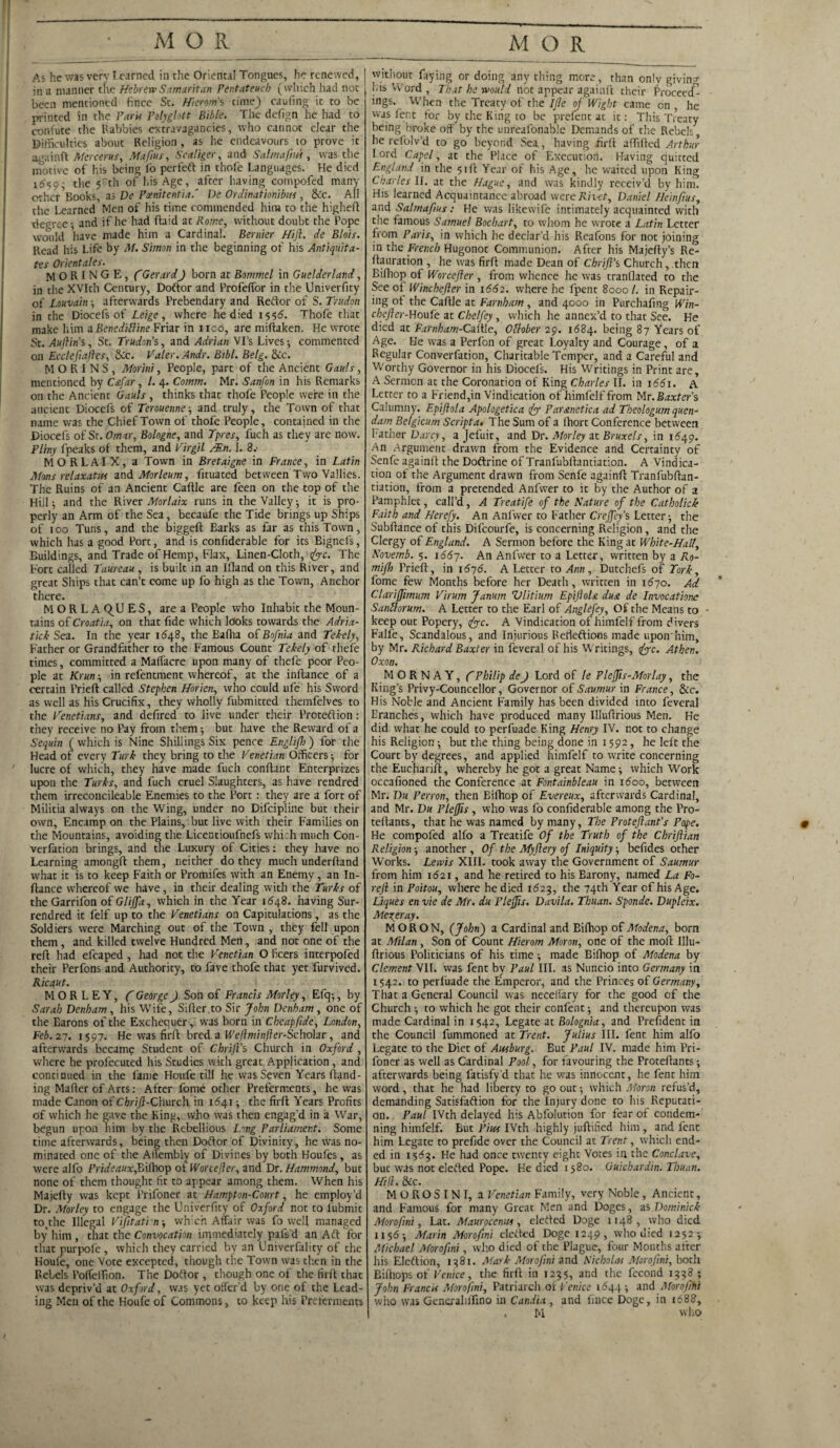 As he was very Learned in the Oriental Tongues, he renewed, in a manner the Hebrew Samaritan Pentateuch (which had not been mentioned fince St. Hierom's time} caufing it to be printed in the Farit Polyglott Bible. The defrgn he had to confute the Rabbies extravagancies, who cannot clear the Difficulties about Religion, as he endeavours to prove it againft Mercerus, Mafias, Scaliger, and Salma fins, was the motive of his being fo perfeft in thofe Languages. He died 1^59- the 5rth of his Age, after having cotnpofed many other1 Books, as De Poenitentia.' De Ordinationibm , &c. All the Learned Men of his time commended him to the higheft dec ree ■, and if he had (hid at Rome, without doubt the Pope would have made him a Cardinal. Bernier Hift. de Blois. Read his Life by M. Simon in the beginning of his Antiquita- tes Orientates. M O R I N G E, CGerardft born at Bommel in Guelderland, in the XVIth Century, Doftor and Profeffor in the Univerfity of Louvain ■, afterwards Prebendary and Reftor of S. Tendon in the Diocefs of Leige, where he died i<,<,6. Thofe that make him a Beneditline Friar in iico, are miftaken. He wrote St. Auftin’s, St. Trudon’s, and Adrian Vi’s Lives; commented on Ecclefiaftes, &c. Valer. Andr. Bibl. Belg. &c. MORINS, Morini, People, part of the Ancient Gauls, mentioned by C&far, l. 4. Comm. Mr. Sanfon in his Remarks on the Ancient Gauls , thinks that thofe People were in the ancient Diocefs of Terouenne■, and truly, the Town of that name was the Chief Town of thofe People, contained in the Diocefs of St. Omar, Bologne, and Tpres, fuch as they are now. Pliny fpeaks of them, and VirgiL Mn. 1. 8.- MORLAIX, a Town in Bretaigne in France, in Latin Afons relaxatus and Morleum, fituated between Two Vallies. The Ruins of an Ancient Caftle are feen on the top of the Hill 9 and the River Morlaix runs in the Valley ■, it is pro¬ perly an Arm of the Sea, becaufe the Tide brings up Ships of 100 Tuns, and the biggeft Earks as far as this Town, which has a good Port, and is confiderable for its Bignefs, Buildings, and Trade of Hemp, Flax, Linen-Cloth, sftyc. The Fort called Taureau , is built in an Ifland on this River, and great Ships that can’t come up fo high as the Town, Anchor there. M O R L A Q^U E S, are a People who Inhabit the Moun¬ tains of Croatia, on that fide which looks towards the Adria¬ tic k Sea. In the year 1648, the Bafha of Bofnia and Tekely, Father or Grandfather to the Famous Count Tekely of tliele times, committed a Maffacre upon many of thefe poor Peo¬ ple at Krun ■, in refentment whereof, at the inllance of a certain Prieff called Stephen Horien, who could ufc his Sword as well as his Crucifix, they wholly fubmitted themfelves to the Venetians, and defired to live under their Protection: they receive no Pay from them but have the Reward of a Sequin ( which is Nine Shillings Six pence EngliJ7;) for the Head of every Turk they bring to the Venetian Officers •, for lucre of which, they have made fuch confhnt Enterprizes upon the Turks, and fuch cruel Slaughters, as have rendred them irreconcileable Enemies to the Port : they are a fort of Militia always on the Wing, under no Difcipline but their own. Encamp on the Plains, but live with their Families on the Mountains, avoiding the Licentioufnefs which much Con- verfation brings, and the Luxury of Cities: they have no Learning antongft them, neither do they much underhand what it is to keep Faith or Promifes with an Enemy, an In- ftance whereof we have, in their dealing with the Turks of theGarrifon of Gliffa, which in the Year 11548. having Sur- rendred it felf up to the Venetians on Capitulations, as the Soldiers were Marching out of the Town , they fell upon them, and killed twelve Hundred Men, and not one of the reft had efcaped , had not the Venetian O fleers interpofed their Perfons and Authority, to fave thofe that yet furvived. Ricaut. M O R L E Y, CGeorge ft Son of Francis Morley, Efq^, by Sarah Denham , his Wife, Sifter.to Sir John Denham , one of the Barons of the Exchequer, was born in Cheap fide, London, Feb. 27. 1597. He was firff bred a Weftminfter-Schohr , and where he profecuted his Studies with great Application, and continued in the lame Houfe till he was Seven Years ftand- ing Mafter of Arts: After fome other Preferments, he was made Canon of Chrifi-Church in 1641; the firft Years Profits Of which he gave the King, who was then engag'd in a War, begun upon him by the Rebellious Long Parliament. Some time afterwards, being then Doftor of Divinity, he was no¬ minated one of the Ailembly of Divines by both Houfes, as were alfo Prideaux,Eifhop ot Worcefter, and Dr. Hammond, but none of them thought fit to appear among them. When his Majefty was kept l’rifoner at Hampton-Court, he employ’d Dr. Morley to engage the Univerfity of Oxford not to lubmit to(the Illegal Vifitatin ■, wh’ch Affair was fo well managed by him , that the Convocation immediately pafs'd an Aft for that purpofe , which they carried by an Univerfality of the Houle, one Vote excepted, though the Town was then in the Rebels PolfelTion. The Doftor, though one of the firft thac was depriv’d at Oxford, was yet offer’d by one of the Lead¬ ing Men of the Houfe of Commons, to keep his Preferments without fiying or doing any thing more, than only giving his Word , That he would not appear againft their Proceed^ ings. When the Treaty of the Ijle of Wight came on , he was lent for by the King to be prefent at it: This Treaty being broke off by the unreafonable Demands of the Rebels, he refolv’d to go beyond Sea, having firft aftifted Arthur I ord Capel, at the Place of Execution. Having quitted England in the 51ft Year ot his Age, he waited upon King Charles II. at the Hague, and was kindly receiv’d by him. His learned Acquaintance abroad were Rivet, Daniel Heinjfius, and Salmaf/us: He was Iikevvife intimately acquainted with the famous Samuel Bochart, to whom he wrote a Latin Letter from Paris, in which he declar’d his Reafons for not joining in the French Hugonot Communion. After his Majefty’s Re- ftauration , he was firft made Dean of Chrift’s Church , then Bilhop of Worcefter, from whence he was tranflated to the See oi Winchefter in 1662. where he fpent 8000 /. in Repair¬ ing ot the Caftle at Farnham , and 4000 in Purchafing Win¬ chefter-Houfe at Chelfey, which he annex’d to that See. He died at Farnham-Caiile, Otlober 29. 1684. being 87 Years of Age. He was a Perfon of great Loyalty and Courage, of a Regular Converfation, Charitable Temper, and a Careful and Worthy Governor in his Diocefs. His Writings in Print are, A Sermon at the Coronation of King Charles II. in 1661. A Letter to a Friend,in Vindication of himfelf from Mr. Baxter's Calumny. Epiftola Apologetica fty Par&netica ad Theologum quen- dam Belgicum Script a. The Sum of a lhort Conference between Father Darcy, a Jefuit, and Dr. Morley at Bruxels, in 1649. An Argument drawn from the Evidence and Certainty of Senle againft the Doftrine of Tranfubftantiation. A Vindica¬ tion of the Argument drawn from Senfe againft Tranfubftan¬ tiation, from a pretended Anfwer to it by the Author of a Pamphlet, call’d, A Treatife of the Nature of the Catholick Faith and Herefy. An Anfwer to Father Crejfeys Letter j the Subftance of this Difcourfe, is concerning Religion, and the Clergy of England. A Sermon before the King at White-Hall, Novemb. 5. 1667. An Anfwer to a Letter, written by a Rp- mift) Prieft, in 1676. A Letter to Ann , Dutchefs of Tork, fome few Months before her Death, written in 1670. Ad Clarijjimum Virum Janum Vlitium EpiftoU dua de Invocatione S anti arum. A Letter to the Earl of Anglefey, Of the Means to • keep out Popery, iiyyc. A Vindication of himfelf from divers Falfe, Scandalous, and Injurious Relieftions made uponhim, by Mr. Richard Baxter in feveral of his Writings, &c. Athen. Oxon. M O R N A Y, ( Philip de ft Lord of le PleJJis-Morlay, the King’s Privy-Councellor, Governor of Saumur in France, &c. His Noble and Ancient Family has been divided into feveral Eranches, which have produced many Illuftrious Men. He did what he could to perfuade King Henry IV. not to change his Religion; but the thing being done in 1592, he left the Court by degrees, and applied himfelf to write concerning the Eucharift, whereby he got a great Name; which Work occafioned the Conference at Fontainbleau in i<5oo, between Mr. Du Perron, then Bilhop of Evereux, afterwards Cardinal, and Mr. Du Pleftis , who was fo confiderable among the Pro- teftants, that he was named by many. The Prot eft ant’s Pope. He cotnpofed alfo a Treatife Of the Truth of the Cbriftian Religion ■, another , Of the Myftery of Iniquity befides other Works. Lewis XIII. took away the Government of Saumur from him i(52i, and he retired to his Barony, named La Fo- reft in Poitou, where he died 1623, the 74th Year of his Age. Liques en vie de Mr. du Pleftis. Davila. Thuan. Sponde. Dupleix. Meyer ay. MORON, (John) a Cardinal and Bifhop of Modena, born at Milan , Son of Count Hierom Moron, one of the moll Illu¬ ftrious Politicians of his time; made Bifhop of Modena by Clement VII. was fent by Paul III. as Nuncio into Germany in 1542. to perfuade the Emperor, and the Princes of Germany, That a General Council was neceliary for the good of the Church •, to which he got their confent; and thereupon was made Cardinal in 1542, Legate at Bolognia, and President in the Council fummoned at Trent. Julius III. fent him alfo foner as well as Cardinal Pool, for favouring the Proteftants; afterwards being fatisfy'd thac he was innocent, he fent him word, that he had liberty to go out •, which Moron refus’d, demanding Satisfaftion for the Injury done to his Reputati¬ on. Paul IVth delayed his Abfolution for fear of condem¬ ning himfelf. But Pius IVth highly juftified him , and fent him Legate to prefide over the Council at Trent, which end¬ ed in 1563. He had once twenty eight Votes in the Conclave, but was not elefted Pope. He died 1580. Guichardin. Thuan. Hill. See. MOROSINI, a Venetian Family, very Noble, Ancient, and Famous for many Great Men and Doges, as Dominick Morofini, Lat. Maurocemts, elefted Doge 1148, who died 1156; Marin Morofini elefted Doge 1249, who died 1252; Michael Morofini, who died of the Plague, four Months after his Eleftion, 1381. Mark Morofini and Nicholas Morofini, both Bifhops of Venice, the firft in 1235, and the fecond 1338 ; John Francis Morofini, Patriarch ot Venice 1644 ■, and Morofihi who was Gencxaliifino in Candia , and fince Doge, in 1688, , M who m