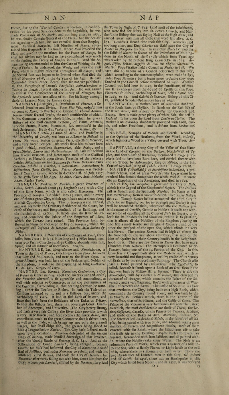 France, during the War of Candia •, wherefore, in confide- ration of his good Services done to the Rcpublick, he was made Procurator of Sc. Mark; and not long after, in i<55?, he was chofen Captain-General of the Fleet; but the Sea-air not agreeing with him, he was excufed from that Employ¬ ment. Cardinal Mazarine, firft Minifler of France, enter¬ tained him frequently at his Houfe, where Nani Proietled the Plan and gave in the meafures for the Peace of Europe, fo that*his advices may be faid to have contributed very much to the fettling the Treaty of Munfter in' 1648. And the Se¬ nate having recommended to him the Care of Writing the Hi- Jlory of Venicehe undertook the Work, and writ the Firft Part, which is highly efteem’d throughout all Europe ■, and the Second Part was begun to be Printed when Nani died the 5th of November 1678, in the 63 Yqar of his Age. He hath Compofed leveral other Pieces, that are not yet publilhed 5 as, the Paraphraje of Lucan’s Pharfalia \ Animadverfms on Tacitus bis Annals, feveral difeourfes, sftyc. He was. named to alfift at the Conferences of the Treaty of Nimeguen, but the Spaniards would not allow of it. See his Elogy amongft thofe of Learned Men, by Lorengo Crajfo. N ANN INI (RemigiusJ a Dominican of Florence, a Ce¬ lebrated Preacher and Divine. Pope Pius Vth.. order’d him to come to Rome, to Overfee the Edition of Thomas Aquinas. Nannini wrote feveral Trafts, thentofl confiderable of which, is his Comment upon the whole Bible, in which he gives a Hiftory of the mofl eminent Perfons, of Plants, Animals; Precious Stones, Rivers, Mountains, &:c. mention’d in the Holy Scriptures. Hedy’d at Venice in 1581. Gbilini, &c. NANNIUS C Petrus J Canon of Arras, and Profeffor in the Univerfity of Lovain, was born at Alkmaer in Holland in 1500. He was a Perfon of great Parts, excellent Memory, and a very fweet Temper. His works fhow him to have been a good Critick, excellent Grammarian, able Orator, and a great Divine, Lawyer and Mathematician. He hath left behind him feveral Orations, and Notes upon molt of the ClalTical Authors as likewife upon divers Treatifes of the Fathers; befides Mifcellaneorum five S-vpiixiuTav Decas. De Claris Roma Corneliis. Scholia in Cantica, in Sapientiam. Annotationes in Jnflitutiones Juris Civilis, &c. Petrus Nannius was Profef¬ for 18 Years at Lovain, where he died the 21ft. of July 1557. in the 57th. Year of his Age. Le Mire. Valer. Andr. Melchior Adam. Paulus Jovius. NANQUIN, Nanking or Nancbin, a great Province of China, North Latitude about 31 j Longitude 145 ^ with a City of the fame Name, which is alfo called Kiangnang. The Province of Nanquin is divided into 14 Parts, and in every one of them a great City, which again have under them about 110 lefs Confiderable Cities. That of Nanquin is the Capital, and was formerly the Ordinary Refidence of the Court, be- caufe of the beauty and fumptuoufnefs cf its Buildings, and the fruitfulnefs of its Soil. It Hands upon the River of Ki- ang, and contained the Palace of the Emperors of China, which the Tartars have ruined. This Province hath be¬ llowed its Name on theGulph or Bay of Nanquin ■, which the Portuguefe call Enfeada de Nanquin. Martini AtLis Sinicus dj Hiftor.. NANSBERG, a Mountain of the County of Tyrol, three Miles from Trent: It is 12 Miles long and 3 Miles broad, con¬ tains 350 Parilh-Churches and 32 Caftles, abounds with Salt, Spice, and all manner of neceffaries. Munfter. NANTERRE, Lat. Nemptodurum and Nemetodurum, a Town in the Ifle of France, two Leagues from Paris, between that City and St. Germain, and near to the River Seyne. A great Aflembly was held here of the Prelates and Nobles of the Kingdom, in order to the Baptizing of King Clotharius II. An. 591. Gregor, of Tours. NANTES, Lat. Nanneta, Nannctum, Condovicum, a City of France in Upper Brit any, upon the Rivers Loire and Ardre ■, the Situation whereof is fo agreeable and commodious, as well with relation to Commerce, as for the pleafantnefs of the Country, furrounding it, that nothing feemsto be want¬ ing -, either for Pleafure or Riches. It hath the Title of an Earldom annexed to it, and is a Eifhop’s See, under the Archbilhop of Tours. It had at firfl Earls of its own, and fince that hath been the Refidence of the Dukes of Britany. Befides the Bifhops See, there is a Sovereign Court, Cham¬ ber of Accompts, and Univerfity. The City is very flrong, and hath a very fair Caftle ■, the River Loire provides it with a very large Haven ■, and here receives the River Andre, and contributes much to the great Commerce that is driven here, as well as the Tide, which brings up not only the greateft Barges, but fmall Ships alfo, the greater being forc’d to Ride 4 Leagues below Nantes. This City hath fuffered much upon feveral occafions. Neomenus defeended of the ancient Kings of Britany, made himfelf Soveraign of that Province, after the bloody Battle of Fontenay A. C. 841. And at the Sollicitation of Count Lambert, being enraged, becaufe Charles the Bald had beflowed the City of Nantes on Reinold JLarl of Poitliers, perfwades Neomenus to rebel!, and wich his affiftance kill’d Reinold, and took the City of Nantes \ but Neomenus afterwards falling out with him, drovehim from the City j whereupon Lambert, affiled by the Normans, furprized the Town by Night A. C. 844. kill’d moftof the Inhabitants, who were fled for fafety into St. Peter's Church, and Mur- ther’d the Bilhop that was faying Mafs at the High Altar, and carried away with him all thofe that were left alive. A. C. 851. Lambert a lecond time took this City. Neomenus died not long after, and King Charles the Bald gave the City of Nantes to Herifpoux his Son. In this City Henry IV. publilhc the Edift of Nantes in favour of the Proteftants of his King¬ dom in the Month of April 1598; which Lome Years ago was revok’d by the prefent King Lewis XIV* in 1685. Ar¬ gent. Hiftor. Britan. Auguftin de Pas. Du Chefne. Sincerus. S. Marth. Pope Vitalian held a Council at Nantes in 658. We have alfo-2o Canons of a Council celebrated in this City, which according to the commonopinfon, were made in 895, under Pope Formofus -, but it feems more probable they were Enafted in the Council before mentioned of 658. Another Council was held here in 1127, in the Pontificate, of Hono- riiss II. as appears from the 65 and 66 Epiltle of that Pope. Vincentius de Pilenis, Archbilhop of Tours, held a Synod here in 1263, or 64. And Gabriel de Beauvau, Bilhop of this Ci¬ ty, publilhed Synodal-Ordinances here in 1642. NANTWICH, a Market-Town ot Nantwich Hundred, in the South Parts of Chefhire. It Hands on the Eafi-fide of the River Wener, and is next to Chefter for Greatnefs and Beauty. Here is made great plenty of white Salt, the beH in England : It lies upon the Road from London to Chefter. The Market is on Saturday abundantly provided with Corn, Cat¬ tle, and other Provifions, and is diHant from London,126 Miles. NAP/E/E, Nymphs of Woods and Forefls, according to the Opinion of the Heathens, from the Word, N*t©-, which fignifies a Wood or a Valley covered with Trees. Ser- vius. NAPHTALI, a Hrong City of the Tribe of that Name in the Land of Canaan, on the Dotham, North-Weft of Se- phet, and South-Eaft of Bethfaida, mentioned 1 Kings 4. To¬ bias is faid to have been Born here, and carried thence with the 10 Tribes, by Salmanajfer, King of Affyria, in the 6th. Year of Hegekiah, King of Judah. Tobit 1. 2 Kings 17.18. NAPIER (ArchibaldJ of Marchiftone in Scotland, a pro¬ found Scholar, and of great Worth : His Logarythms have rendred him famous throughout the whole World. He wrote alfo an Expofition of the Revelation, and died in 1622. NAPLES, Lat. Neapolis, a great and fair City of Italy, which is the Capital of the Kingdom-of Naples. The Italians call it Napoli, and the Spaniards Napoles. Its Name at firft was Parthenopea, from a Sirene fo called. See Stilus It aliens lib. 12. Though Naples be but accounted the third City in Italy for its Bignefs, yet for its Strength and Beauty it may well be accounted the firft -, wherefore alfo the Italians give it the name of Gentille, Gentile or Noble : It boafts not with¬ out reafon of excelling all the Cicies of Italy for Beauty, or at leaft for its Inhabitants and Situation •, which is fo pleafant, that it allures all the Nobility of the Kingdom ■, having on one fide a moft fertile and delightful Country ; and on the other the profpeft of the open Sea, which affords it a very fafe Haven. The ancient Romans had fo high an efteem for the Goodnefs of the Air about this City, that moft of the Men of Quality had their Country-houfes in the Neighbour¬ hood of it. There are few Cities in Europe that have more Churches than Naples. The Metropolis is Dedicated to St. January, being one of the 14 Patrons of the Citjv. In this Church is a Chappel built after the Modern way, which is very beautiful and fumptuous, as well by reafon of its Statues of Brals as by its extraordinary Painting. The Church alfo hath a Dome painted by Dominichino. The Egg-Caftle, fo called, becaufe it Hands upon a Rock of an Oval form in the Sea, was built by William III. a Norman. There is alfo the New-Caftle, built by Charles I. of France, and enlarged by Ferdinand of Arragon, which contains the Talace of the Go¬ vernor, and a vaft Magazine, ftor’d with all manner of War¬ like Inftruments and Arms. The Caftle of St. Elmo is a Fort that overlooks the City, being built on a high Rock, which commands the Country round about, and was built by the E. Charles V. Befides which, there is the Tower of the Carmelites, that of St. Vincent, and the Caftle of Capua. The Palace of the Viceroy is very fumptuous ar.d beautiful} nexc to which, the moft confiderable are thofe of Toledo, the Vr- fms, Caftignani, Car aft a, of the Princes of Sulmona, Stiglianr, and thole of the Dukes of Atri, Matelona, Gravina, &c. The Street called La-ftrada di Toledo, is the I a i reft of all Na¬ ples, being paved with free Stone, and adorned with a great number of Palaces and Magnificent Houfe*, moft of chem covered with flat Roofs, where the Inhabitants ufe to take the frelh Air in the Evening. Naples hath alfo leveral fair Squares, furrounded with Iron Ealifters, and all painted with¬ in, where the Nobility cake their Walks. The Mole is an admirable Piece of Work, which runs a quarter of a Mile in¬ to the Sea, with a ftately Pharos or Light-houfe at the e; d of it, where there is a Fountain of freih water. There are two Academies of Learned Men in this City, Gl’ Ardenti and Gl' Otiofi. In 1456, there was an Earthquake in this City which lafted for a Month ; and in 1528, it was Befiegrd O 2 by