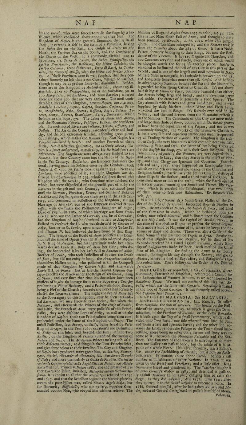 by the French, who were forced to raife the Siege by a Pe- ftilence, which confumed above 20000 of their Men. The Kingdom of Naples is the greatefl Dominion that is in all Italy ; it extends it felf in the form of a Peninfula, having the Ionian Sea on the Eaft, the Gulph of Venice on the North, the Tyrrhene Sea on the South, and the Dominions of the Church on the Weft. It is commonly divided into 12 Provinces, viz. Terra di Lavoro, the hither Principality, the further Principality, the Bafilkatsh,the hither Calabria, the further Calabria, Terra di Otranto, Terra di Barri, la Capita- nata, the County of Molijfo, with the hither and further Abruy- yo. All'thefe Provinces were fo well Peopled, that they con¬ tained formerly no lefs than 2700 Cities, Villages or Parilhes, though it may be at prefent fomewhat diminilhed. Eefides, there are in this Kingdom 23 Archbifhopricks , about 125 Bi- fhopricks, 4s or 50 Principalities, 65 or 80 Dukedoms, 90 or 100 Marquifates, 65 Earldoms, and 1000 Baronies-, whereof there are about 400 that are very ancient. The mod confi- derable Cities of this Kingdom, next to Naples, are Acerenya, Amalphi, Lanciano, Capua, Gayeta, Gravina, Confenya, Otran¬ to, Manfredonia, Nola, Nocera, Roffana, Regio, Salerno, Ta- rento, Conya , Sorento, Brundufium , Barri, Benevento, which belongs to the Pope, tiyyc. The Lakes of Fundi and Averno, and the Mountains Vefuvius, Pofilippo, Falerno, are confidera- ble. Its moft noted Rivers are Volt urn, Trionto, Offrant, and Gatieffe. The Air of the Country is wonderful clear and heal¬ thy, and the Soil extreamly fruitful, affording great plenty of all things-, which makes the Italians fay, That Naples is a Paradife inhabited by Devils-, and another Proverb of theirs faith, Napoli Odorifera fy Gentile , ma la G-ente cativa ; Na¬ ples is a fweet and genteel, or noble City, but its inhabitants are Mifcreants. The Neapolitans were always very faithful to the Romans, but their Country came into the Hands of the Goths in the Vth Century. Belifarius, the Emperor Juftinian’s Ge¬ neral , having made his Soldiers enter by the Conduits, took Naples A. C. $37. but Totilas took it again in 543. Next the Lombards were poffeffed of it, till their Kingdom was de- ftroyed by Charlemaigne in 774, whofe Children ftiared this Kingdom with the Greeks , who fometime after fubdued the whole, but were difpoffels’d of the greateft part of it by the Saracens in the 9th and 10th Century, who continued here until the Normans, Fierabras, Dreux, and Guifchard Duke of Calabria and Puglia, quite drove them away in the nth Cen¬ tury , and continued in PoffefTion of the Kingdom, till the Marriage of Henry IV. Son of the Emperor Frederick Barba- roffa, with Conftantia the Pofthumous Daughter of Roger, Duke of Puglia, in 1186. of which Marriage was Born Frede¬ rick II. who was the Father oi Conrade, and he of Conradine-, but the Kingdom of Naples fubmitted it felf to Manjredus, Baftard to Frederick the II. who was dethron’d by Charles of An) u, Brother to St. Lewis, upon whom the Popes Urban IV. and Clement IV. had bellowed the Inveftiture of that King¬ dom. The Princes of the Houfe of Anjou poffeffed this Domi¬ nion till the time of Queen Joan the II. who Adopted Alphon- fus V. King of An agon, but his Ingratitude made her after¬ wards declare Lewis III. Duke of Anjou her Heir ; who dy¬ ing , ftie bequeathed it by her Laft Will to Renatus of Anjou, Brother of Lewis, who took Poffeftion of it after the Death of Joan, but did not enjoy it long, die Arragonians making themfelves Mafters of it, who poffeffed it till the Conqueft made of that Kingdom by Charles VIII. and afterwards Lewis XII. of France. But at laft the famous Captain Gon- falvo expell’d the French under the Reign of Ferdinand, King of Spain, and ever fince that time his Succeilors have been Mafters of it,who do homage for it to the Pope every Year,by prefenting a White Hackney, and a Purfe with dooo Ducats, being a Fief of the Church; becaufe the Popes had formerly chafed the Saracens thence. The Right the See of Rome has to the Soveraignty of this Kingdom, may be feen in Cardi¬ nal Baronius ; we may likewife take notice, that when the Normans, and afterwards the Princes of the Houfe of Suabia, and laftly, the Branch of Anjou, were poffefs’d of this Princi¬ pality, they were abfolute Lords of Sicily, as well as of the Kingdom of Naples-, thefe two Principalities being then com¬ prehended under the Name of the Kingdom of. Sicily. The unjuft Poffeftion, fays Mirery, of Sicily, being feiz’d by refer King of An agon, in the Year 1267. occafion’d the Diftinftion of Sicily on this fide, and beyond the Fare: Of the Two Sicilies, of the Kingdom of Trinacria, and of the Realm of Naples and Sicily. The Arragonian Princes making ufe of all thefe different Names, to diftinguifh the Two Principalities, and give fome colour to their Invafion.The City and Kingdom j of Naples have produced many great Men, as Statius, Sannay- ! yaro, Marini, Alexander ab Alexandra, &c. See divers Travels of Italy-, and more particularly la Guida de Foraftieri Curiofi de vedere le Cofe piu notabili della Regal Citta di Napoli, dal Abbate Sarnelli in 12. Printed at Naples 1686. and the Treatife of Fa¬ ther Cantel the Jefuit, intituled, Metropolitanarum Vrbiujn Hi- floria. It is known to all that the Neapolitans rebelled in 1646 and 1647. and that the Rebellion began in the Market-place by means of a poor Fjfher-man, called Thomas Angelo Maja-, but for (hortnels, Maffanielh, who for 15 Days together Com¬ manded 200000 Men, vvho obeyed him without referve. The Number of Kings of Naples from 1055 to 1666, are 48. This City is 125 Miles South-Eaft of Rome, and thought to have been founded by Hercules, A. M. 2725. when Tola judged Ijrael. The Cbalcidians enlarged it, and the Romans took it from the Samnites about the 467, of Rome. It has a Noble Palace, formerly belonging to their Kings, but now the Refi- dence of the Viceroy. It has no Magnificent Churches, and 100 Convents very rich and ftately, every one of which would be thought worth the feeing in another place. Naples is reckoned to be fituated the beft of any City in this parr of the World, and is one of the largeft and moft populous in Italy, being 7 Miles in compafs; its Latitude is between 40 and 41. and Longitude fomewhat more than 38. Sanfon. And befides its advantageous Situation betwixt the Sea and the Mountains, is guarded by four ftrong Caftles or Cittadels. It’s not above half fo big as London Or Paris, but more beautiful than either, the Streets being large and broad , and the Pavement great and noble; the Stones of it generally a Foot fquare. The City abounds with Palaces and great Buildings, and is well fupplied by daily Markets, their Wine and Flelh being reckoned the beft in Europe. It’s fcarcely ever cold in the Winter, and the cool Breezes from the Mountains refreffi it in the Summer. The Catacombs of this City are more noble and large than thofe of Rome, both of which Dr. Burnet proves to have been the Sepulchres of the Pagans, and not as was commonly thought, the Works of the Primitive Chriftians. ft has a very fxfe and capacious Harbor,and much frequented by all Trading Nations of Europe. The Kingdom is the rich- elf in Italy, the very Mountains which compcfe near one half, producing Wine and Oyl, the latter of ’em being Exported by the Englifh for Soap, dye. as is their Corn for Spain. The Inhabitants, efpecially the W'omen, are very Superftitious, and generally fo Lazy, that they Starve in the midft of Plen¬ ty ; and their Clergy are Ignorant and Covetous. June the 5th and dth, 1688. there happened an Earthquake here, which on the dth overturned abundance cf the Churches and Religious Koufes, particularly the Jefuits Church, deftroyed three Ships in the Harbor , and a third part of the City. Ic continued more or lefs to the 17th , when the Earth opened in leveral places, vomiting out Smoak and Flames, like Vefu¬ vius ; which fo terrified the Inhabitants, that two Thirds of them went to feek new Habitations. Dr. Burnet’s Tra¬ vels, dye. NAPLES, fGarnier deJ Ninth Great Mafter of the Or¬ der of St. John of Jerufalem, fucceeded Roger de Moulins in 1187. He was born at Naples, or Napoli de Syria, and Lord of the City Crac in Arabia , which he bellowed upon the Order, now called Montreal, and is fituate upon the Confines of the Holy Land. It was the Capital of Arabia Petraa , in the time of the Arabian Kings; at prefent the Grand Seignior hath made a kind of Magazine of it, where he keeps the Re¬ venues of Egypt and Arabia. There was alfo a Caftle of the fame Name in the Earldom of Tripoli in Syria. Gamier en¬ joyed this Dignity only two Months, for he died of his Wounds received in a Battel againft Saladine, where King Guy of Lu/ignan was made Prifoner, with moft of the Chief Men of his Kingdom; for finding the Army to be totally routed , he fought his way through the Enemy, and got to Afcalon, where he died xo Days after, and Emengardus Daps fucceeded him. Bofio’s HiftoVy of the Order of St. John of Jerufalem. NAPLOUSE, or Napouloufe, a City of PaUJlina, where Garamond, Patriarch of Jerufalem , celebrated a Council for the Reformation of Manners in 1120. as we are informed by Gulielmus Tyrius. We muft not confound this City with Se- bafle, which was the fame with Samaria. Napouloufe is feated at the foot of Mount Geriyim. It was formerly called Sychar. See Cellarius Hifi. Samar, c. 1. NAPOLI D I MALV ASIA: See M ALVA SI A. NAPOLI DI ROMANIA, Lat. Nauplia, fo called from Nauplius, the Son of Hercules. ’Tis fituate on the Eaft- fide of the Morea , upon a Eay, to which it gives the Deno¬ mination, in the Province of Sacania, or the Leffer Romania. It is built upon the Top of a fmali Promontory, which is di¬ vided into Two Parts; one fide whereof runs into the Sea, and forms a fafe and fpacious Haven; and the other fide, to¬ wards the Land, renders the Paffage to the Town almoftinac- ceffible, there being no other but a narrow and ftony way to come to it, between the Mountain Palamida and the Sea- ftiore. The Entrance of the Haven is fo narrow,that no more than one Galley can pafs at once; but the infide of it is ca¬ pable cf a whole Fleet. This City, formerly, was a Bifhop s See, under the Archbilhop of Corinth-, but is now an Arch- bifhoprick. It contains above 60000 Greeks, befides a vail number of Inhabitants of other Nations. In 1205. it was taken by the French and Venetians; and a little after , King Giannoviya feized and plundered it. The Venetians bought ic of Peter Cornaro’s Widow in 1383, and defended it gallant¬ ly againft Mahomet II. in 1460, obliging him to raife the Siege, as they did Solyman, Anno 1537. Two Years after they quitted ic to the Grand Seignior to procure a Peace. In 1686, General Morofmi, after he had taken Navarin and Ms- don, ordered General Coningfmark to poffefs himfelf of Mount Palamida,