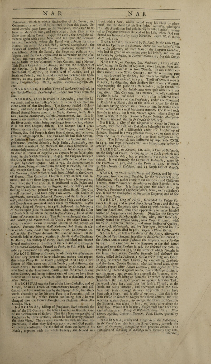 Palamida, which is within Musket-fhot of the Town, and Commands it* and vvhilft lie battered it from this place. Ge¬ neral Morofmi gave Eatte! to the Serafquier, who came to re¬ lieve it; defeated him, and took Argos, their Fleet at the fame time taking Terms. Auguft the 29th, the Serafquier ad¬ vanced again with ioocoMen, and fell upon the Venetians in their Trenches, where the Battel was dubious for three Hours j but at laft the Turks fled, General Coningfmark , the Princes of Brunfwick and Turenne fignalizing themfelves in the Aftion. After the Battel, the Siege was pufht on with Vigour, and the Turks capitulated to Surrender on the ufual Terms, and were conduced to Tenedos. The Venetians found in the Caflle 17 Erafs Cannon, 7 Iron Cannon, and 1 Mortar. This City is Capital of the Morea, and was the Refidence of the Sangiac. It is feated on the River Inachus, 60 Miles North-Eaft of Mifttra, 55 North-Weft of Athens, and 36 South of Corinth , and fituated as well for Defence and Com¬ merce, as any place in Europe. Latitude 35 Degrees and a half. Longitude 49. Maps, Sanfon. Coronelli Defcript. Mo¬ rea. NARBARTH, a Market-Town of Narbarth Hundred, in the North-Weft of Pembrokefhire, about two Miles from the Sea. N A R B O N, a City in France in Languedoc, upon the Ri¬ ver Aude, and an Archbifhop’s See. It is one of the moft an¬ cient Cities of that Kingdom. The Romans fettled a Colony here, and made it the Capital of Gallia Narbonenfis, and be¬ llowed feveral Names upon it, as Narbo, Narbona, Narbo Mar- tius , Civitas Atacinorum, Colonia Decumanorum, &c. It is fi- tuate in the midft of a low Plain, and watered by an Arm of the River Aude, which brings up Barges from the Sea, whence it is but two Leagues diftant. The Romans had a great Efteem for this place; for we find that Crajfus, Julius C&far, Tiberius, See. did People it three feveral times, and bellowed great Privileges upon it. The Pro-Confuls had their Ordina¬ ry Refidence here, and honoured it with a Capitol and Am¬ phitheatre, erefted Schools, built Baths, Aquadufts, 1foe. and fill’d it with all the Marks of the Roman Greatnefs: In acknowledgement of which Favours, the Inhabitants erefted an Altar in Honour of Auguftus, as appears by an Infcription found in the XVIth Century. In 435, the Viftgoths beheged this City in vain; but it was treacheroufly delivered to them in 462, by Count Agripin. And in 732, the Saracens took it from them, being admitted into the City as Friends, but flew all, except the King. In 736, Charles Martel took it from the Saracens ; fince which it hath been fubjeft to the Crown of France. The Cathedral Church is very ancient and fa¬ mous , and is by fome fuppofed to have been a Metropolitan See, fince the Year 309. It is Dedicated to St. Juflus and St. Martyr, and famous for its Organs, and the Hiftory of the Railing of Lagarus, painted by an excellent Hand. The City is well fortified, and hath only Two Gates. The Dukes of Septimania, were alfo Dukes of Narbon ; and the Earls of Tho- loufe, who fucceeded them, ufed the fame Title •, and the City and Diocefs was governed under them by Vifcounts. Gafton de Foix, King of Navarre, in 1468, bellowed the Vifcounty of Narbon upon John his Second Son , who married the Sifter of Lewis XII. by whom he had Gafton de Foix , kill’d at the Battel of Ravenna in 1513. This Gafton exchanged the City and Lordlhip of Narbon with his Uncle , for other Lands in 1507, by which means it became United to the Crown of France. Fontams Itinerar. Gall. Narbonenf. Jul. Scalig. de Cla¬ ris Vrbib. Gallia, Elias Vinet. Narbon. Votum. La Perriere, An¬ na!. de Foix. Du Chefne Antiquit. Des ViUes de France. Of the ■Councils held at Narbon , confult St. Marth. Gallia Chriiliana. D. Marca, Archbilhop of Paris , hath publilhed and cleared feveral Antiquities of this City in the VII. and VIII. Chapters of his Marca Hifpanica, Printed at Paris, in Fol. id88. Lati¬ tude 43. Longitude 24. Map, Sanfon. N ARC IS, Bilhop of Gironne, whofe Eody the Inhabitants of that City pretend to have whole and entire; and report, that when Philip III. of France, befieged it in 1285, a vaft Swarm of Flies came out of his Tomb, and deftroyed the French Army : But an Hiftorian , quoted by de Marca, and who lived at the fame time, faith. That the French having taken Gironne, and being defirous each of them to have fome Relique of this Saint, crumbled him into a thoufand Pieces. Ma> c. Hifpan. NARCISSUS was the Son of the River Cephiffus, and of Liriope-, he was a Youth of extraordinary Beauty, and dif- dained the Love made to him by the Nymph Echo-, but after¬ wards chancing to fee his own Face in a Fountain , fell in love with himfelf ; which PatTion confuming him, he was changed into the Flower Narciffus , or Daffadil. Ovid. Me- tamorph. lib. 3. • NARCISSUS, Eifhop of Jerufalem, lived towards the end of the lid Century. He held a Council to ftate the time of the Celebration of Eafler. This Holy Man was accufcd of Unchaftity by three Perfons, whom he had feverely rebuked for their Vices. They curled themfelves with horrible Im¬ precations, if what they faid was not true, and God punifh- ed them accordingly; for t’> c firft of them was burnt in his Houfc, together with his whole Family; the fecond was ftruck with a Sore, which rotted away his Flefh Fv mealand the third loft his Eye-fight. Y Z™ wLCn this falie Acculation had voluntarily banifht himfelf return ed to Jerufalem towards the end of his Life, where God con¬ firmed his Innocence by many Miracles. Eufeb. lib 6 R A. C. 198,199. , fprNA,RCJES.J,US> mention’d by St. Paul, in the itfth Chap- ter ot his Epiftle to the Romans. Some Authors believ’d him to be the L/to rw, or fteed Man of the Emperor Claudius who had fo great an Afcendent over his Prince, and was put to Death byAgrippina, as Tacitus informs us; but this Conje- fture is a miftake. ; NARDEN, or Naerden, Lat. Nardenum, a City of Hol- land, being the Capital of Goylandt, three Leagues from Am- Jterdam, and about as far from Vtrecht. It was almoft en¬ tirely ruined in the XIVth Century, and the remaining part of it was drowned by the Sea, but rebuilt by William III of Bavarta, Earl of Holland, in 13 5 5. Thofe of Vtrecht took it in 1481, by difguifing their Soldiers like Country Women- who entering the place on a Market-day, made themfelves Mafters of it; but the Inhabitants were quit with them not long after. This City was, in a manner, wholly conlumed by Fire in 1486; but about ico Years after it fuffered much more by the Cruelty of the Spaniards, under the Command of Frederick de Toledo, Son of the Duke of Alva; for the In¬ habitants having opened their Gates to him, he caufed them to be butcher’d in a moft barbarous manner. The French took Naerden in 1(372; but it was retaken again , after a Siege of lome Weeks, in 1674. Junius in Batav. Defcript. Marcrueri- us Tr.eatr. Holland. Grotius {j S trad a de Bel. Belg. N A R D O, a City of the Kingdom of Naples in Terra di Otranto, with the Title of a Dukedom belonging to the Houfe of Converfano, and a Kifhoprick under the Archbifhop of Brindes, fituated in a very pleafant Plain, two or three Miles from the Bay of Tarentum, and nine from Gallipoli to the North. The Bifhoprick was Inftituted by Pope John XXIII. in 1413. and Pope Alexander VII. was Bilhop there before he ' attain’d the Papal Chair. NAREN2A, or Narenca, Lat. Naro, a City of Dalmatia on the Gulph of Venice, belonging to the Turks; which was formerly confiderable, but at prefent is in a manner wholly ruined. It was formerly the Capital of Dalmatia, taken by the Venetians in 987, and by the Turks in 1479. It Hands 35 Miles North of Dulcigno, and 14 North-Eaft of Ragufa. Baudr. N A R N I, by Strabo called Narna and Narnia, and by Pliny Nequinum, from the word Nequitia, for the Wickednefs of its Inhabitants, who rather chole to cut their own and Childrens Throats, than to furrender themfelves to their Enemies, who befieged their City. It is fituated upon the River Nera, in Vmbria, a Province of the Ecclefiaftical State, and is a Bifhop’s See. It was the Birth-place of Nerva the Emperor, and of one of the Pope Johns. N A R S E S, King of Perfta , fucceeded his Father Va- ranes III.in 295, and reigned about Seven Years; and finding that the Roman Emperors were taken up with quelling fome inteftine Rebellions, took that opportunity to make himfelf Mafter of Mefopotamia and Armenia. Diocleftan the Emperor fent Maximianus Galeriui againft him, who, after fome lofs totally routed the Perfun Army, took Narfes Priioner, with his Wife, Children, Sifters, and many Perfons of quality, and re-took Mefopotamia, and five Provinces, beyond the Ri¬ ver Tigris. Narfes died in 301. Eufeb. in Chron. Eutrop. N A R S E S, at firft a Treafurer of the Army, afterwards ConfulVand Patrician,and Succeffor to Belifarius, as General of the Roman Armies under Juftinian the Emperor, was a Perfun by Birth. He came over to the Emperor at the firft Battel he gained over the Per fans in 528. He defeated the Goths in two pitch’d Battels in 552, in the latter of which (fought in the fame place where Camillas formerly had defeated the Gauls, called BuftaGallorum,) Totilas their King was killed. In 553, he reaped more Laurels, by vanquifhing Leutharis and RuceUinus, German Generals, who had entred Italy. Some Authors report after Paulus Diaconus, that Sophia the Em- prefs being incenfed againft Narfes, lent 3 Mefiage to him to quit hi; Arms, ajid go and fpin amongft the Women, to re¬ proach him for ms being an Eunuch: To which he-anfwer’d, That fince fhe had been pleas’d to appoint him that Task, he would obey her , and fpin her fuch a Thread , as flic lhould not eafily untwine; and thereupon called the Lom¬ bards into Italy: though Baronius fuppofeth this to have been only a Story, and is alfo of opinion, that this is the fame Perfon to whom St. Gregory writ three Letters; and who rebelling againft P hoc as, to avenge the Death of Mauritius the Euperor, was taken by him, and burnt alive about the Year A4. which if it be true, Narfes muft have been very aged at that-time. Procop. de Bell. Goth. Euagr. lib. 4. Nice- phorus, /gat hi as, Cedrenus, Zonaras, Paul. Diacon. quoted by Baron. NARSiNG A, a City and Kingdom of the Eaft-Indies, in tie PeninJ.Lt on this fide the River Ganges, towards the Co*ft of Cormandel, abounding with precious Stones. The raniimons of the King of Narftnga were formerly very con- fidcrable.
