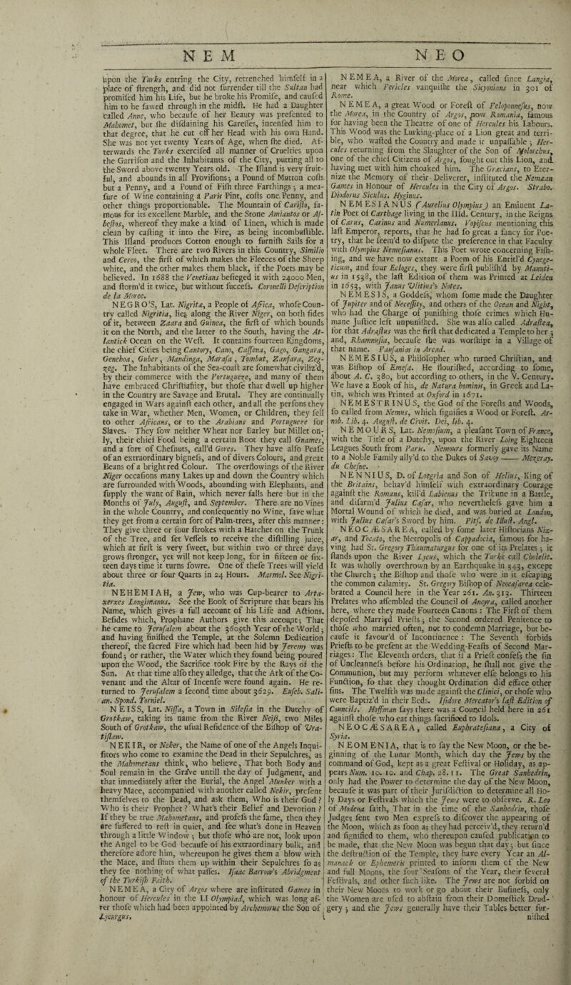 upon the Turks entring the City, retrenched himfelf in a place of ftrength, and did not furrender till the Sultan had protniled him his Life, but he broke his Promife, and caufed him to be fawed through in the midft. He had a Daughter called Anne, who becaufe of her Eeauty was prefented to Mahomet, but (he difdaining his Careffes, incenfed him to that degree, that he cut off her Head with his own Hand. She was not yet twenty Years of Age, when fhe died. Af¬ terwards the Turks exercifed all manner of Cruelties upon the Garrifon and the Inhabitants of the City, putting all to the Sword above twenty Years old. The Ifland is very fruit¬ ful, and abounds in all Provifions^ a Pound of Mutton cofts but a Penny, and a Pound of Fifh three Farthings■, a mea- fure of Wine containing a Paris Pint, colts one, Penny, and other things proportionable. The Mountain of Carifto, fa¬ mous for its excellent Marble, and the Stone Amiantos or Aj- beftos, whereof they make a kind of Linen, which is made clean by calling it into the Fire, as being incombuftible. This Ifland produces Cotton enough to furnifh Sails for a whole'Fleet. There are two Rivers in this Country, Similio and Cereo, the firft of which makes the Fleeces of the Sheep white, and the other makes them black, if the Poets may be believed. In 1688 the Venetians befieged it with 24000 Men, and ftorm’d it twice, but without fuccefs. Coronelli Defer!pt ion de la Moree. NEGRO’S, Lat. Nigrita, a People of Africa, whofeCoun¬ try called Nigritia, lies along the River Niger, on both fides of it, between Zaara and Guinea, the firfl of which bounds it on the North, and the latter to the South, having the At- lantick Ocean on the Weft. It contains fourteen Kingdoms, the chief Cities being Cantory, Cano, Caffena, Gago, Gangara, Genehoa, Guber, Mandinga, Marafa , Tombut, Zanfara, Zeg- reg. The Inhabitants of the Sea-coaft are fomewhat civiliz’d, by their commerce with the Portuguese, and many of them have embraced Chriftiafiity, but thofe that dwell up higher in the Country are Savage and Brutal. They are continually engaged in Wars againft each other, and all the perfons they take in War, whether Men, Women, or Children, they fell to other Africans, or to the Arabians and Portugueze for Slaves. They fow neither Wheat nor Barley but Millet on¬ ly, their chief Food being a certain Root they call Gnames, and a fort of Chefnuts, call’d Gores. They have alfo Peafe of an extraordinary bignefs, and of divers Colours, and great Beans of a bright red Colour. The overflowings of the River Niger occafions many Lakes up and down the Country which are furrounded with Woods, abounding with Elephants, and fupply the want of Rain, which never falls here but in the Months of July, Auguft, and September. There are no Vines in the whole Country, and confequently no Wine, fave what they get from a certain fort of Palm-trees, after this manner: They give three or four ftrokes with a Hatchet on the Trunk of the Tree, and fet Veflels to receive the diftilling juice, which at firfl is very fweet, but within two or three days grows ftronger, yet will not keep long, for in fifteen or fix- teen days time it turns fowre. One of thefe Trees will yield about three or four Quarts in 24 Hours. Marmol. See Nigri¬ tia. NEHEMIAH, a Jew, who was Cup-bearer to Arta- xerxes Longimanus. See the Book of Scripture that bears his Name, which gives a full account of his Life and Aftions. Befides which, Prophane Authors give this account-, That he came to Jerufalem about the 5609th Year of the World; and having finiflied the Temple, at the Solemn Dedication thereof, the facred Fire which had been hid by Jeremy was found j or rather, the Water which they found being poured upon the Wood, the Sacrifice took Fire by the Rays of the Sun. At that time alfo they alledge, that the Ark of the Co¬ venant and the Altar of Incenfe were found again. He re¬ turned to Jerufalem a fecond time about 3629. Eufeb. Sali- an. Spond. Torniel. N EISS, Lat. Niffa, a Town in Si left a in the Dutchy of Grotkaw, taking its name from the River Neifi, two Miles South of Grotkaw, the ufual Refidence of the Bifliop of Vra- tiflaw. N EKIR, or Neker, the Name of one of the Angels Inqui- fitors vvho come to examine the Dead in their Sepulchres, as the Mahometans think, who believe. That both Body and Soul remain in the Gr^ve untill the day of Judgment, and that immediately after the Burial, the Angel Munker with a heavy Mace, accompanied with another called Nekir, prefent themfelves to the Dead, and ask them, Who is their God ? Who is their Prophet ? What’s their Belief and Devotion ? If they be true Mahometans, and profefs the fame, then they are fuffered to reft in quiet, and fee what’s done in Heaven through a little Window 5 but thofe who are not, look upon the Angel to be God becaufe of his extraordinary bulk, and therefore adore him, whereupon he gives them a blow with the Mace, and fhuts them up within their Sepulchres fo as they fee nothing of what paffes. Ifaac Barrow’s Abridgment of the Turkifh Faith. NEMEA, a City of Argos where are inftituted Games in honour of Hercules in the LI Olympiad, which was long af¬ ter thofe which had been appointed by Archemorus the Son of Lycurgus, NEMEA, a River of the More a, called fince Langia, near which Pericles vanquiiht the Sicyonians in 301 of Rome. NEMEA, a great Wood or Foreft of Peloponnefus, now the Morea,. in the Country of Argos, now Romania, famous for having been the Theatre of one of Hercules his Labours, This Wood was the Lurking-place of a Lion great and terri¬ ble, who wafted the Country and made it unpaffable •, Her¬ cules returning from the Slaughter of the Son of Afolorcbus, one of the chid Citizens of Argos, fought out this Lion, and having met with him choaked him. The Grecians, to Eter¬ nize the Memory of their-Deliverer, inftituted the Nemttan Games in Honour of Hercules in the City of Argos. Strabo. Diodorus Siculus. Hyginus. NEMESIANUS ft Aurelius Olympius J an Eminent La¬ tin Poet of Carthage living in the Hid. Century, in the Reigns of Cams, Cadmus and Numerianus. Vopifcus mentioning this laft Emperor, reports, that he had fo great a fancy for Poe¬ try, that he feem’d to difpute the preference in that Faculty with Olympius Nemefianus. This Poet wrote concerning Fifil¬ ing, and we have now extant a Poem of his Entitl’d Cynege- ticum, and four Ecloges, they were firft publifh’d by Manuti- us in 1538, the laft Edition of them was Printed at Leiden in 1653, with Jams Zllitius’s Notes. NEMESIS, a Goddefs, whom fome made the Daughter of Jupiter and of Neceffity, and others of the Ocean and Night, who had the Charge of punifhing thole crimes which Hu¬ mane Juftice left unpunifhed. She was alfo called Adrafiea, for that Adraftus was the firft that dedicated a Temple to her ; and, Rbamnufia, becaufe (be was worlhipt in a Village of that name. Paufanias in Arcad. N EM ESI US, a Philofopher who turned Chriftian, and was Bifliop of Ernefa. He flourifhed, according to fome, about A. C. 380, but according to others, in the V. Century. We have a Eook of his, de Natura homints, in Greek and La¬ tin, which was Printed at Oxford in 1671. NEMESTRINUS, the God of the Forefts and Woods, fo called from Nemus, which fignifies a Wood or Foreft. Ar- ■nob. Lib. 4. Augud. de Civit. Dei, lib. 4. NEMOURS, Lac. Nemoftum, a pleafant Town of France, with the Title of a Dutchy, upon the River Loing Eighteen Leagues South from Paris. Nemours formerly gave its Name to a Noble Family ally’d to the Dukes of Savoy-Mezeray. du Chefne. NENNIUS, D. of Loegria and Son of Helius, King of the Britains, behav’d hiinlelf with extraordinary Courage againft the Romans, kill’d Labienus the Tribune in a Battle, and difarm’d Julius Cafar, who neverthelefs gave him a Mortal Wound of which he died, and was buried at London, with Julius Cafar’s Sword by him. Pitf. de I Hud. Angl. N EO C M S A R E A, called by fome later Hiftorians Nix- ar, and Tocato, the Metropolis of Cappadocia, famous for ha¬ ving had St. Gregory Thaumaturgus for one of its Prelates 5 it ftands upon the River Lycus, which the Turks call Cholelit. It was wholly overthrown by an Earthquake in 343, except the Church ; the Bifliop and thofe who were in it efcaping the common calamity. Sc. Gregory Bifliop of Neoc&farea cele¬ brated a Council here in the Year 261. An. 313. Thirteen Prelates who affembled the Council of Ancyra, called another here, where they made Fourteen Canons: The Firft of them depofed Married Priefts ; the Second ordered Penitence to thofe who married often, not to condemn Marriage, but be¬ caufe it favour’d of Incontinence : The Seventh forbids Priefts to be prefent at the Wedding-Feafts of Second Mar¬ riages: The Eleventh orders, that if a Prieft confefs the fin of Uncleannefs before his Ordination, he fhall not give the Communion, but may perform whatever elfe belongs to his Function, fo that they thought Ordination did efface other fins. The Twelfth was made againft the Clinici, or thofe who were Baptiz’d in their Beds. Iftdore Mercator’s laft Edition of Councils. Hoffman fays there was a Council held here in 261 againft thofe who eat things facrifioed to Idols. NEOC-dESAREA, called Euphratefiana, a City of Syria. N EOMENIA, that is to fay the New Moon, or the be¬ ginning of the Lunar Month, which day the Jews by the command of God, kept as a great Feftival or Hobday, as ap¬ pears Num. 10. 10. and Chap. 28.11. The Great Sanhedrin, only had the Power to determine the day of the New Moon, becaufe it was part of their Jurifdiftion to determine all Ho¬ ly Days or Feftivals which the Jews were to obferve. R. Leo of Modena faith. That in the time of the Sanhedrin, thofe Judges fent two Men exprefs to difeover the appearing of the Moon, which as foon as they had perceiv’d, they return’d and fignified to them, who thereupon caufed publication to be made, that the New Moon was begun that days but fince the deftruftion of the Temple, they have every Year an Al¬ manack or Ephemerk printed to inform them cf the New and full Moons, the four'Seafons of the Year, their feveral Feftivals, and other fuch like. The Jews are not forbid on their New Moons to work or go about their Bufiiiefs, only the Women are ufed to abftain from their Domeftick Drud-' gery j and the Jews generally have their Tables better fur- niihed