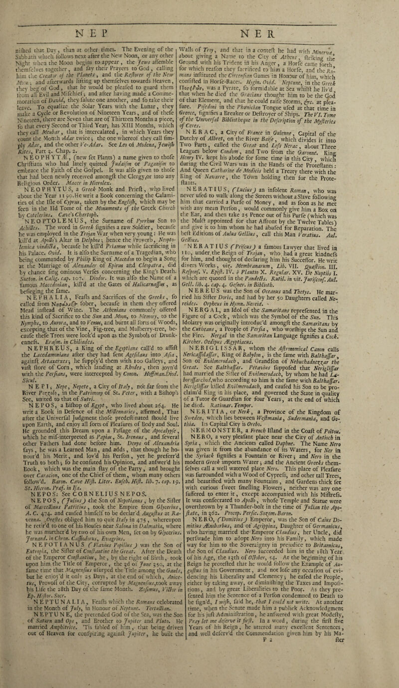 niiTied that Dav, than at other times. The Evening of the Sabbath which-follows next after the New Noon, or any other Night when the Moon begins to appear , the Jews affemble themfelves together, and fay their Prayers to Gcd , calling him the Creator of the Planets , and the Keflorer of the New Mr.n ; and afterwards lifting up themfelves towards Heaven, they beg of God, that he would be pleafed to guard them from all Evil and Mifchief; and after having made a Comme¬ moration cf David, they lalute one anocher, and fo take their leave. To equalize the Solar Years with the Lunar, they make a Cycle or Revolution of Nineteen Years, and of thefe Nineteen, there are Seven that are of Thirteen Months a piece, fc that every Second or Third Year-, has XIII Months, which they call Meubar, that is intercalated, in which Years they count the Month Adar twice; the one whereof they call Lim¬ ply Adar, and the other Ve-Adar. See Leo ol Modena, Jewifl) Rites, Part 3. Chap. 2. NEOPHYTfE, (new fet Plants) a name given to thofe Chriftians who had lately quitted Judaifm or Paganifm to embrace the Faith of the Gofpel. It was alfo given to thole that had been newly received amongft the Clergy,or into any Religious Order. Macer in Hierolex. NEOPHYTUS, a Greek Monk and Prieft, who lived about the Year 11 90.He writ a Book concerning the Calami¬ ties of the Ifle of Cyprus, taken by the Englifh, which may be feen in the lid Tome of the Monuments of the Greek Church by Cotelerius. Cave's Chartoph. NEOPTOLEMUS, the Surname of Pyrrhus Son to Achilles. The word in Greek fignifies a raw Soldier, becaufe Walls of Troy, and that in a conteft he had with Minerva about giving a Name to the City of Athens, ftriking the Ground with his Trident in his Anger, a Horfe came forth for which reafon they farrificed to him a Horfe, and the R0- mans inftituted the Crrcenfian Games in Honour of him, which confided in Horle-Races. Hygin. Ovjd. Neptune, in the Greek Hoa-^dv, was a Pyrate, fo formidable at Sea whilft he liv’d that when he died the Grecians thought him to be the God of that Element, and that he could raife Storms, <fyc. at piea- fure. Pofedoni in the Phoenician Tongue ufed at that time in Greece, fignifies a Breaker or Deftroyer of Ships. The PI. Tome of the Vniverfal Bibliotheque in the Defcription of the Myjleries of Ceres. N E R A C, a City of France in Guienne, Capital of the Dutchy of Albret, on the River Baife, which divides it into Two Parts, called the Great and Lefs Nerac, about Three Leagues below Condom, and Two from the Garonne. King Henry IV. kept his abode for Lome time in this City, which during the Civil Wars was in the Hands of the Proteftants : And Queen Catharine de Medicis held a Treaty there with the King of Navarre, the Town holding then for the Prote- flants. NERATIUS, C Lucius J an infolent Roman, who was never ufed to walk along the Streets without a Slave following him that carried a Purfe of Money, and as foon as he met with any mean Perfon, would commonly give him a Box on the Ear, and then take 25 Pence out of his Purfe (which was the Mulft appointed for that Affront by the Twelve Tables) and give it to him whom he had abufed for Reparation. The he was employed in the Troyan War when very young: He was | bell Editions of Aulus Gellius, call this Man Peratius. Auh kill’d at Apollo's Altar in Delphos-, hence the Proverb , Neopto lemica vindilla, becaufe he kill’d Priamus while facrificing in his Palace. Ovid. It is alfo the Surname of a Tragedian, who being commanded by Philip King of Macedon to begin a Seng at the Marriage of Alexander of Epirus and Cleopatra, did by chance fing ominous Verfes concerning the King’s Death. Sueton. in Calig. cap. 107. Diodor. It was alfo the Name of a famous Macedonian, kill’d at the Gates of Halicarnaffus, as befieging the fame. NEPHALIA, Feafts and Sacrifices of the Greeks, fo called from Ni\<pd\i©- fober, becaufe in them they offered Mead inftead of Wine. The Athenians commonly offered this kind of Sacrifice to the Sun and Moon, to Memory1, to the Nymphs, to Aurora, and to Venus, and burnt all forts of Woods, excepting that of the Vine, Fig-tree, and Mulberry-tree, be¬ caufe thefe Trees were look’d upon as the Symbols of Drunk- ennefs. Erafm. in Chil/ades. NEPHREUS, a King of the Egyptians call’d to affift the Lacedemonians after they had fent Agefilaus into Afa, againfl Artaxerxes; he fupply’d them with 100 Galleys, and vaft flore of Corn, which landing at Rhodes, then foyn’d Hoffman.Diod. with the Perfans, were intercepted by Conon. Sicul. N E P T, Nepe, Nepete, a City of Italy, not far from the River Pozjplo, in the Patrimony of St. Peter, with a Bilhop’s See, united to that of Sutri. N EPOS, a Bifhop of Egypt, who lived about 264. He writ a Eook in Defence of the MiUennaries, affirmed. That after the Univerfal Judgment thofe predeftinated lhould live upon Earth, and enjoy all forts of Pleafures of Body and Soul. He grounded this Dream upon a Paffage of the Apocalypfe, which he mif-interpreted as Papias, St. Iren&us, and feveral other Fathers had done before him. Denys of Alexandria fays, he was a Learned Man, and adds, that though he ho¬ nour’d his Merit, and lov’d his Perfon, yet he preferr’d Truth to both -, fo he confuted his Opinion, and anfwer’d his Book, which was the main flay of the Party, and brought over Caracion, one of the Chief of them, whom many others follow’d. Baron. Cave Hijl. Liter. Eufcb. Hifl. lib. 7. cap. 19 St. Huron. Prxf. in IJa. NEPOS: See CORNELIUS NEPOS. N E P O S, (~ Julius J -the Son of Nepotianus, by the Sifter of Marcellinus Patritius, took the Empire from Glycerius, A. C. 474. and caufed himfelf to be declar'd Auguftus at Ra¬ venna. .Orefles obliged him to quit Italy in 475 , whereupon he retir’d to one of his Houfes near Salona in Dalmatia, where lie was murther d by two of his own Men, fet on by Glycerius. Jornand. in Chron. Caffiodorus, Evagrius. NEPOTIANUS f Flavius Popilius) was the Son of Eutropia, the Sifter of Conftantine the Great. After the Death of the Emperor Conftantius, he, by the right of Birth, took upon him the Title of Emperor, the 3d of June 350, at the fame time that Magnenjius ufurped the Title among the Gauls, but he enjoj’d it only 25 Days, at the end of which, Anice- tus, Provoft of tiie City, corrupted by Magnenfius,took away his Life the 28th Day of the fame Month. Zofimus, Pill or in Ep. Hijlor. Socr. NEPTUNALIA, Feafis which the Romans celebrated in the Month of July, in Honour of Neptune. Tertullian. N EPTU N E, the pretended God of the Sea, was the Son of Saturn and Ops, and Brother to Jupiter and Pluto. He married Amphitrite. ’Tis fabled of him , that being driven out of Heaven for confpiring againfl Jupiter, he built the Gellius. NERATIUS f Prifcus J a famous Lawyer that lived in 1 to, under.the Reign of Trajan, who, had a great kindnefs for him, and thought of declaring him his Succeffor. He writ divers Works, viz. Membranarum, Lib. VII. Quaftion. III. Refponf. V. Epift. IV. c Plautto X. Regular. XV. De Nuptiis I. which are quoted in the Pandells. Rutil. in vit. Jurifconf. Aul. Gell. lib. 4. cap. 4. Gefner. in Biblioth. NEREUS was the Son of Oceanus and Thetys. He mar¬ ried his Siller Doris, and had by her 50 Daughters called Ne¬ reides. Orpheus in Hymn. Nereid. ' N E RG A L, an Idol of the Samaritans reprefented in the Figure of a Cock, which was the Symbol of the Sun. This Idolatry was originally introduc’d amongft the Samaritans by the Cutheans, a People of Ferfia, who worfhipt the Sun and the Fire. Nergal in the Samaritan Language fignifies a Cock. Kircher. Oedipus /Egyptiacus. NERIGLISSAR, whom the Aflronomical Canon calls Nericajfolajfar, King of Babylon, is the fame with Balthajfar, Son of Evilmerodach, and Grandfon of Nebuchadnezzar the Great. See Balthaffar. Petavius fuppofed that Neriglijfar had married the Siller of Evilmerodach, by whom he had La¬ bor off archod,w\\o according to him is the fame with Balthajfar. Neriglijfar killed Evilmerodach, and caufed his Son to be pro¬ claim’d King in his place, and governed the State in quality of a Tutor 6r Guardian for four Years, at the end of which he died. Rationar. Tempor. NERITIA, or Nerk, a Province of the Kingdom of Sweden, which lies between Wejlmania, Sudermania, and Go- thia. Its Capital City is Orebo. N E R M O N S T E R, a French Ifland in the Coafl of Poitou. NERO, a very pleafant place near the City of Antioch in Syria, which the Ancients called Daphne. The Name Nero was given it from the abundance of its Waters, for Ner in the Syriack fignifies a Fountain or River; and Nero in the modern Greek imports Water; and the Ancient Greeks them¬ felves call a well watered place Nero. This place of Pleafure was furrounded with a Wood of Cyprefs, and other tall Trees, and beautified with many Fountains, and Gardens thick fee with curious fweet fmelling Flowers, neither was any one buffered to enter it, except accompanied with his Miflrefs. It was confecrated to Apollo, whole Temple and Statue were overthrown by a Thunder-bolt in the time of Julian the Apo- fiate, in 362. Procop. Perfic. Sozom. Baron. NERO, (Domitius J Emperor, was the Son of Caius Do- mitius JEnobarbus, and of Agrippina, Daughter of Germanicus, who having married the Emperor Claudius, her Uncle, did perfwade him to adopt Nero into his Family, which made way for him to the Soveraignty in preiudice to Britannicus, the Son of Claudius. Nero fucceeded him in the 18th Year of his Age, the 13 th of Ollober, 54. At the beginning of his Reign he protefted that he would follow the Example of Au- guftus in his Government, and not lofe any occafion of evi¬ dencing his Liberality and Clemency; he eafed the People, either by taking away, or diminifhing the Taxes and Impofi- tions, and by great Liberalities to the Poor. As chey pre- fented him the Sentence of a Perfon condemned to Death to be fign’d, I wifi), fa:d he, that I could not write. At another time, when the Senate made him a publick Acknowledgment for his juft Adminiftration, he anfwered with great Modcfty, Pray let me deferve itfirft. In a word , during the firft five Years of his Reign , he uttered many excellent Sentences, and well deferv’d the Commendation given him by his Ma- P 2 Her