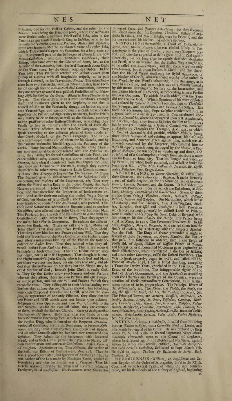 NES NET Primates, one for the Eaft in Cathay, and the other for the Indies. India being the Principal place,, where the Neftoiians were fettled under a Neftorian Prieft: call’d John, who in the Year 1145 got himfelf declar’d King in Indoftan, vvho by his remarkable Victories over the Perfians, Medes and Affyrians, grew very famous under the Celebrated name of Prefer John, which Title remain’d upon his Succelfors for a long time af¬ ter : Tiie greateft part of the Neftorians of Dierbeck, are now Roman-Catholicks, and call themfelves Chaldstans } their Bifhop, who came over to the Church of Rome, has, at the Infiance of the Capuchins, been declar’d Patriarch about Eight or Ten Years fince, by the Grand Seigniors Order. In the Year i<581, This Patriarch receiv’d the Abbot Piquet then Bifhop of Csfarea with all imaginable refpeft, as he part through Dierbeck, in his Travels into Perfia. The other Nefto- rians have two Patriarchs, who, as Moreri Relates, have Incli¬ nation enough for the Roman-Catholick Communion, however they arc not yet advanc’d to a publick ProfefTion of it. Maim- burg Hift. Du Schifme des Grecs. Michelle Feme Theatre de la Turquie. The Patriarchate is as it were Hereditary amongft them, and is always given to the Nephew, or one that is neareft of kin to the Patriarch, though he be but eight or nine Yearsof Age, and cannot fo much as read. He who's de- fign’d for the Patriarchal Dignity may not marry, but the Priefts may marry twice or thrice, as well as the Seculars, contrary to the praftice of other EafternChriftians, who oblige their Priefts to live in Celibacy after the Death of their firft Wives. They officiate in the Chaldee Language. They fpeak according to the different places of their abode ei¬ ther Greek, Arabick, or the Curds Language. The Prince of which People makes ufe of them for his Guards, and by their means maintains himfelf againft the Puili'ance of the Turks. Many learned Men queftion, whether thefe Chrifti- ans now mention’d be indeed tainted with the Nejlorian He- refie, they having by feveral Confeffions of their Faith, and other publick Ads, quoted by the above-mentioned Petrus Stroma, fully clear’d themfelves from that Imputation } and that they are Orthodox in the main, though they exprels themfelves in other terms than the Latin Church common¬ ly does. See Stroma de Dogmatibus Chaldaorum. M. Simon. The Learned give us this account of the Neftorians Belief, concerning the Myftery of the Incarnation, vi%. That they , affirm the Word took a Body in the blefted Virgin, that both j Natures are united in Jefus Chrift without mixture or confu- fion, and that therefore the Properties of both remain en¬ tire. And as for their not calling the blefled Virgin Mother of God, but Mother of Jefus Chrift } the Patriarch Elias lays, ( they fpeak fo to condemn the Apollinarifts, who pretend. That | the Divine Nature was without the Humane ■, and to confute Themiftius, who afferted that Jefus Chrift was but meer Man. This Patriarch fent theableft of his Church to Rome with his Confeffion of Faith, wherein he fhews, That they agree in the main, but differ in Ceremonies. He reduces the differen¬ ces to five Heads, vig. That they call the Virgin, Mother of Jefus Chrift, That they admit two Perfons in Jefus Chrift, That they allow him but one Power and one Will, That they hold the Proceffion of the Holy Ghoft from the Father alone ■, and alfert a miraculous kindling of the Fire in the Holy Se¬ pulchre on Eafter Eve. Thus they juftified what they ad¬ vanc’d before Pope Paul the Fifth. 1. That it is a receiv’d Principle in both Churches. That the Divine Nature does not beget, nor is of it felf begotten •, That though it is true, the Virgin conceiv’d Jefus Chrift, who is both God and Man } yet there were not two Sons, but one only true one} and ad¬ ded that the Neftorians do not deny but the Virgin may be call’d Mother of God, becaufe Jefus Chrift is really God. 2. They fay the Latins allow two Natures and one Perfon } whereas they affirm, there are two Perfons and one Parfopa, or vifible perfon, and but one Will and Power : Which they reconcile thus. They diftinguifti in their Underftanding two Perfons that anfvver the two Natures allow’d } but beholding with their Corporeal Eyes but one Chrift, who has the Par¬ fopa, or appearance of one only Filiation, they allow him but one Power and Will which does not hinder their acknow¬ ledgment of two Operations and two Wills, fuitable to the two Natures. As for the two laft Points, they are common ro them, with all the Eaftern-Church. Strozyca de dogmatibus Chaldaorum. M. Simon. Rojfe fays, that the Caufe of their Increafe was the Encouragement which they had from Cofroes the Perftan King, who in hatred to the Emperor Heracliwt, caufed all Chriftians, within his Dominions, to become Nefto¬ rians adding, That they rejefted the Council of Epheftts, and all other Councils after it-, but have now renounced that Opinion. They Adminifter the Sacrament with Leavened bread, and in both kinds} permit their Priefts to Marry, dif- own Confirmation and Auricular Confeffion. Rojfe s View of all Religions. Spanheim writes, That Neftorius, the Author of the Seft, was Bifficp of Conflantinople, Ann. 428. That he was a proud feverc Man, but ignorant of Antiquity: That he was Author of the Law made by Theodofius Junior, againft all Hereticks ■, and that he himfelf was a Pelagian: That his Herefie was occafion’d by the ralhnefs of a certain Judaizing Presbyter, call’d Anajlaftus. His Favourers were Theodoretus Eifhop of Cyrus, and Joannes Antiochenus : but they favoured his Perfon more than h:s Opinion. Theodoras, Biffiop 0f Mop- fuefta in Cilicia, and Ibasoi Edcjfa, were his Friends and the former rerkoned his Mafter. Spanheims Epitome. ’ NESTO R I US of Germanicia, a Town of Eufiatefia or Syr:a, near Mount Amanus } he was elefted Bifhop of Con- ftantinople in the place of Syneftus } was a very Eloquent per¬ fon, and one thatexprefs’d at firft a great deal of Zeal againft Hereticks} but not long after he openly defended Anaflafius the Prieft, who maintained that the Blelfed Virgin ought not to be called QiOTOtos Deipara-, and that there were not only two Natures, but alfo two Perfons in Chrift } and that there¬ fore the Blelfed Virgin muft only be ftyled X&svToKof, or the Mother of Chrift, who was found worthy to be united to the Word, by the Word’s inhabiting in his Humanity, as it were in a Temple, and to which it was only Morally united - by this means denying the Myftery of the Incarnation, and the infinite Merit of his Works, as proceeding from a Perfon that was God-man. To which he alfo added, that the Jews did not crucifie God. Which Opinions of his were oppofed and refuted by Cyrillus in feveral Treatifes, fent to Theodofius the Younger, and to Pulcheria and Eudoxia his Sifters. But theie not reclaiming him. Pope Celeftine condemned him in a Synod held at Rome in 430} and St. Cyril celebrated ano¬ ther at Alexandria, wherein they agreed upon XII. Anathema’s or Articles, which they fent to Neftorius for him tofubferibe-’ but he not yet fubmitting, a General Council was convent at Ephefus by Theodofius the Younger, A. C. 431, in which St. Cyril of Alexandria did prefide, whither Neftorius being three times Summon’d and refufing to appear, his Cafe was Examined, and Sentence given againft him, which was af¬ terwards confirm’d by the Emperor, who banilh’d him to Oafis in Egypt •, which being deftroyed by the Blemys, a Peo¬ ple of /Ethiopia, he was forc’d to wander up and down, and at laft died of a Confumption, though fome attribute a more direful Death to him} viy. Thar his Tongue was eaten up by Vermin, his whole Body putrefied, and at laft he broke his Neck by a fall. Hiftor. Trip. Caffian. de Incarnat. lib. Cyrill. contra Neftorium. Socr. Evagr. Baron. NETHERLANDS, or Lower Germany, fo call’d from their Situation } the Latins call it Belgium. It made formerly a part of Gallia Belgica } as for its Situation, it lies between France, Lorrain, Germany, and the Ocean. It is divided into Seventeen Provinces: Four of which are Dukedoms, as Bra¬ bant, Limburg, Luxemburgh and Guelderland : Seven of them are Earldoms f viy.J Flanders, Artois, Hainault, Holland, Zeland, Namure and Zutphen. OneMarquifate, which is that of Antwerp } and five Baronies, ( viy.J Weftftiefland, Mech- ten, Vtrecbt, Over-Ijfel and Groningen : Thefe Provinces which were formerly govern’d by diftinft Lords or Princes, were all united under Philip the Good, Duke of Burgundy, who left them to his Son Charles the Hardy: This Prince being kill’d at Nancy, in 1477, The Seventeen Provinces fell to his only Daughter, Mary of Burgundy, who carried them into the Houfe of Auftria, by a Marriage with the Emperor Maximi¬ lian the Firft. The Kings of France pretended a Right to feveral of thefe Provinces, as, Artois, Flanders, &c. But let that pafs. ’Tis fufficient to obferve, that in the Reign of Philip lid. of Spain, William of Naffaw Prince of Orange, and feveral other discontented Noblemen gave beginning to thofe difturbances, which terminated in the lofs of Holland, and thofe other Countreys, call’d the United Provinces. This War to fpeak properly, began in 1566, and lafted till the Peace of Munfler 1648, I fay it lafted thus long, excepting a Truce for Twelve Years, concluded in the Year idop. The Dread of the Inquifition, The Infupportable rigour of the Duke of Alva s Government, and the Spaniards encroaching upon the Liberties and Privileges of the Country, were the occafion of thefe extraordinary Commotions, as is further taken notice of in its proper place. The Principal Rivers of the Netherlands, are, The Rhine, the Shelde, the Meufe, the Aa, the Jffel, the Mojel, the Lis, the Sambre, the Scarp, &c. The Principal Towns, are Antwerp. Brujfels, Amfterdam, V- trecht, Arschot, Arras, St. Omer, Boifledue, Cambray, Nimi- gen, Deventer, Delf, Gaunt, Ipre, Groningen, Zutphen, Valen¬ ciennes, Maeftricht, Thionville, Rotterdam, Lifle, Louvain, Na- mure,Middleburg,Mons,Leyden, Harlem,Dortfxc. mention’d elfe- where. Guicchardin. Ortelius. Valer. Andr. Pontus Heuterus, &c. See Provinces. N ETT E R (Thomas) Waldenfis, fo call’d from his being born at Walden in EfTex, was a Carmelite Monk in London, and afterwards Provincial of his Order. He was imploy’d by King Henry IV, V, and Vlth. in feveral important Negotiations. Waldenfis afterwards went to the Council of Conftance, where he difputed againft the Huffites and Wiclijfites, againft whom he wrote his Treatife, entitled, Dollrinale Antiquita- tum Fidei Ecclefia Catholics, Dedicated to Pope Martin Vth. He dy’d in 1430. Trithem Bellarmin de Script. Eccl. Cochleus, 8cc. NEUBRIGENSIS (William J an Englifbman and Ca¬ non Regular of the Order of St. Augujtin, Liv’d in the Xllth. Cent, and wrote feveral Trafts, of which the moft confide- rable, are his five Books of the Hiftory of England, beginning at
