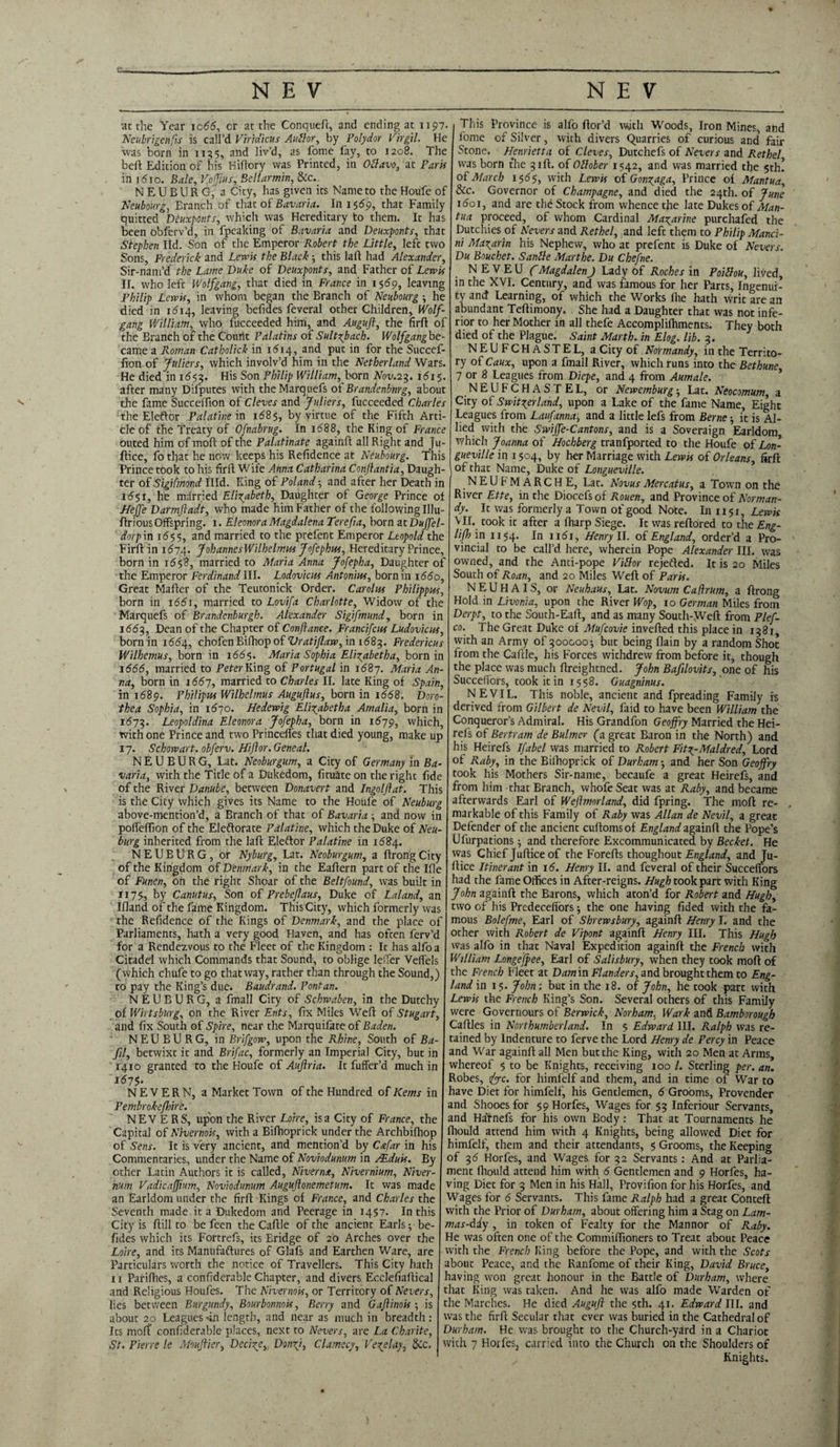 at the Year ic66, cr at the Conqueft, and ending at 1197. Neubrigenfis is call’d Vhtdicus Aullor, by Polydor Virgil. He was born in 1135, and liv’d, as fome lay, to 1208. The beft Edition of his Hiftory was Printed, in Ollavo, at Paris in i5jo. Bale, VoJJius, Bcllarmin, &c.. NEUBURG, a City, has given its Name to the Houfe of Neubourg, Eranch of that of Bavaria. In 1 $69, that Family quitted Dcuxponts, which was Hereditary to them. It has been oblerv’d, in fpeaking of Bavaria and Deuxponts, that Stephen lid. Son of the Emperor Robert the Little, left two Sons, Frederick and Lewis the Black ■, this laft had Alexander, Sir-nam’d the Larne Duke of Deuxponts, and Father of Lewis II. who left Wolfgang, that died in France in 1569, leaving Philip Lewis, in whom began the Branch of Neubourg \ he died in 1614, leaving befides feveral other Children, Wolf¬ gang William, who fucceeded him, and Auguft, the firft of the Branch of the Count Palatins of Sultzjach. Wolfgang be¬ came a Roman Catholick in 1614, and put in for the Succef- fion of Juliers, which involv’d him in the Netherland Wars. He died in 1653. His Son Philip William, born Nov.23. 1615. after many Difputes with the Marquefs of Brandenburg, about the fame Succeffion of Cleves and Juliers, fucceeded Charles the Eleftor Palatine in 1685, by virtue of the Fifth Arti¬ cle of the Treaty of Ofnabrug. In 1688, the King of France outed him of molt of the Palatinate againft all Right and Ju- Itice, fo that he now keeps his Refidence at Neubourg. This Prince took to his firfl Wife Anna Catharina Conjlantia, Daugh¬ ter of Sigifmond Hid. King of Poland; and after her Death in 1651, he married Elizabeth, Daughter of George Prince of Heffe Darmftadt, who made him Father of the following Illu- flrious Offspring. 1. Eleonora Magdalena Terefia, born at Duffel- dorp in 1655, and married to the prefent Emperor Leopold the Firfl in 1674. JohannesWilhelmws Jofcplm, Hereditary Prince, born in 1658, married to Maria Anna Jofepha, Daughter of the Emperor Ferdinand III. Lodovicus Antonins, born in 1660, Great Mafter of the Teutonick Order. Carolus Philippus, born in \66\, married to Lovifa Charlotte, Widow of the Marquefs of Brandenburgh. Alexander Sigifmund, born in 1663, Dean of the Chapter of Conftance. Francifcws Ludovicos, born in 1664, chofen Bifhop of Vratiflaw, in 1683. Fredericas Wilhemus, born in 166$. Maria Sophia Elizabeth a, born in 1666, married to Peter King of Portugal in 11587. Maria An¬ na, born in 1667, married to Charles II. late King of Spain, in 1689. Fhilipus Wilhelmus Auguflus, born in i568. Doro¬ thea Sophia, in 1670. Hedewig Elizabeth a Amalia, born in 1673. Leopoldina Eleonora Jofepha, born in 1679, which, with one Prince and two Princelfes that died young, make up 17. Schowart. obferv. Hijlor. Geneal. NEUBURG, Lat. Neoburgum, a City of Germany in Ba¬ varia, with the Title of a Dukedom, lituate on the right fide of the River Danube, between Donavert and Ingolftat. This is the City which gives its Name to the Houfe of Neuburg above-mention’d, a Branch of that of Bavaria ■, and now in pofieffion of the Eleftorate Palatine, which the Duke of Neu¬ burg inherited from the laft Eleftor Palatine in 1684. NEUBURG, or Nyburg, Lat. Neoburgum, a ftrongCity of the Kingdom of Denmark, in the Eaftern part of the Ifle of Funen, oh the right Shoar of the Beltfound, was built in 1175, by Canutus, Son of Prebeflaus, Duke of Laland, an Ifland of the fame Kingdom. ThisCity, which formerly was the Refidence of the Kings of Denmark, and the place of Parliaments, hath a very good Haven, and has often ferv’d for a Rendezvous to the Fleet of the Kingdom : It has alfoa Citadel which Commands that Sound, to oblige leffer Veffels (which chufe to go that way, rather than through the Sound,) to pay the King’s due. Baudrand. Pont an. NEUBURG, a fmall City of Schwdben, in the Dutchy of Wirtsburg, on the River Ents, fix Miles Weft of Stugart, and fix South of Spire, near the Marquifate of Baden. NEUBURG, in Brifgow, upon the Rhine, South of Ba- fil, betwixt it and Brifac, formerly an Imperial City, but in r4io granted to the Houfe of Aujlria. It fuffer’d much in 1575- NEVE R N, a Market Town of the Hundred of Kerns in Pembroke/hire. NEV E RS, upon the River Loire, isa City of France, the Capital of Nivernois, with a Bifhoprick under the Archbilhop of Sens. It is very ancient, and mention’d by C&far in his Commentaries, under the Name of Noviodunum in AEduis. By other Latin Authors it is called, Niverna, Nivernium, Niver- num Vadicaffium, Noviodunum Auguflonemetum. It was made an Earldom under the firft Kings of France, and Charles the Seventh made it a Dukedom and Peerage in 1457. In this City is ftill to be feen the Caftle of the ancient Earls; be¬ fides which its Fortrefs, its Bridge of 20 Arches over the Loire, and its Manufactures of Glafs and Earthen Ware, are Particulars worth the notice of Travellers. This City hath ix Parifhes, a confiderable Chapter, and divers Ecclefiaftical and Religious Houfes. The Nivernois, or Territory of Nevers, lies between Burgundy, Bourbonnois, Berry and Gaftinois ; is about 20 Leagues -in length, and near as much in breadth : Its molf confiderable places, next to Nevers, are I,a Charite, St. Pierre le Mouftier, Decide, Donzfi, Clamecy, Ve\elay, &c. This Province is alfo ftor’d with Woods, Iron Mines, and fome of Silver, with divers Quarries of curious and' fair Stone. Henrietta of Cleves, Dutchefs of Nevers and Rethel was born the 31ft. of Otlober 1542, and was married the 5th! of March 1565, with Lewis of Gon^aga, Prince of Mantua, &c. Governor of Champagne, and died the 24th. of June i5oi, and are the Stock from whence the late Dukes of Alan- tua proceed, of whom Cardinal Mazarine purchafed the Dutchies of Nevers and Rethel, and left them to Philip Manci- ni Mazarin his Nephew, who at prefent is Duke of Nevers. Du Bouchet. Sanlle Marthe. Du Chefne. N E V E U CMagdalenJ Lady of Roches in Poitlou, lived, in the XVI. Century, and was famous for her Parts, Ingenui¬ ty and Learning, of which the Works ftie hath writ are an abundant Teftimony. She had a Daughter that was not infe¬ rior to her Mother in all thefe Accomplilhments. They both died of the Plague. Saint Marth. in Elog. lib. 3. NEUFCHASTEL, a City of Normandy, in the Territo¬ ry of Caux, upon a fmall River, which runs into the Bethune 7 or 8 Leagues from Diepe, and 4 from Aumale. NEUFCHASTEL, or Newemburg; Lat. Neocomum, a City of Switzerland, upon a Lake of the fame Name, Eight Leagues from Laufanna, and a little Iefs from Berne ■, it is Al¬ lied with the Swiffe-Cantons, and is a Soveraign Earldom, which Joanna of Hochberg tranfported to the Houfe oi Lon- gueville in 1504, by her Marriage with Lewis of Orleans, firft of that Name, Duke of Longueville. NEUFMARCHE, Lat. Novus Merc at us, a Town on the River Ette, in the Diocefsof Rouen, and Province of Norman¬ dy. It was formerly a Town of good Note. In 1151, Lewis VII. took it after a Iharp Siege. It was reftored to the Eng¬ lish in 1154. In ii5i, Henry II. of England, order’d a Pro¬ vincial to be call’d here, wherein Pope Alexander III. was owned, and the Anti-pope Vihor rejected. It is 20 Miles South of Roan, and 20 Miles Weft of Paris. NEUIIAIS, or Neuhaus, Lat. Novum Caftrum, a ftrong Hold in Livonia, upon the River Wop, 10 German Miles from Derpt, to the South-Eaft, and as many South-Weft from Plef- co. The Great Duke of Mufcovie inverted this place in 1381 with an Army of 300000-, but being flain by a random Shot from the Caftle, his Forces withdrew from before it, though the place was much ftreightned. John Bafilovits, one of his Succefiors, took it in 1558. Guagninus. NEVIL. This noble, ancient and fpreading Family is derived from Gilbert de Nevil, faid to have been William the Conqueror’s Admiral. His Grandfon Geoffry Married the Hei¬ dis of Bertram de Buhner (a great Baron in the North) and his Heirefs Ifabel was married to Robert Fitz-Maldred, Lord of Raby, in the Bifhoprick of Durham; and her Son Geoffry took his Mothers Sir-name, becaufe a great Heirefs, and from him that Branch, whofe Seat was at Raby, and became afterwards Earl of Weftmorland, did fpring. The rnoft re¬ markable of this Family of Raby was Allan de Nevil, a great Defender of the ancient cuftomsof England againft the Pope’s Ufurpations 5 and therefore Excommunicated by Becket. He was Chief Juftice of the Forefts thoughout England, and Ju- ftice Itinerant in i5. Henry II. and feveral of their Succefiors had the fame Offices in After-reigns. Hugh took part with King John againft the Barons, which aton’d for Robert and Hugh, two of his Predecefi'ors; the one having fided with the fa¬ mous Bolefme, Earl of Shrewsbury, againft Henry I. and the other with Robert de Vipont againft Henry III. This Hugh was alfo in that Naval Expedition againft the French with William Longejpee, Earl of Salisbury, when they took mod of the French Fleet at Dam irs Flanders, and brought them to Eng¬ land in 15. John; but in the 18. of John, he took part with Lewis the French King’s Son. Several others of this Family were Governours of Berwick, Norham, Wark and Bamborough Caftles in Northumberland. In 5 Edward III. Ralph was re¬ tained by Indenture to ferve the Lord Henry de Percy in Peace and War againft all Men but the King, with 20 Men at Arms, whereof 5 to be Knights, receiving 100 /. Sterling per. an. Robes, 1iyc. for himfelf and them, and in time of War to have Diet for himfelf, his Gentlemen, 5 Grooms, Provender and Shooesfor 59 Horfes, Wages for 53 Inferiour Servants, and Ha’tnefs for his own Body: That at Tournaments he fhould attend him with 4 Knights, being allowed Diet for himfelf, them and their attendants, 5 Grooms, the Keeping of 35 Horfes, and Wages for 32 Servants: And at Parlia¬ ment fhould attend him with 5 Gentlemen and 9 Horfes, ha¬ ving Diet for 3 Men in his Hall, Provifion for his Horfes, and Wages for 6 Servants. This fame Ralph had a great Conteft with the Prior of Durham, about offering him a Stag on Lam- mas-Aiy , in token of Fealty for the Mannor of Raby. He was often one of the Commiffioners to Treat about Peace with the French King before the Pope, and with the Scots about Peace, and the Ranfome of their King, David Bruce, having won great honour in the Battle of Durham, where that King was taken. And he was alfo made Warden of the Marches. He died Auguft the 5th. 41. Edward III. and was the firft Secular that ever was buried in the Cathedral of Durham. He was brought to the Church-yard in a Chariot with 7 Horfes, carried into the Church on the Shoulders of Knights.