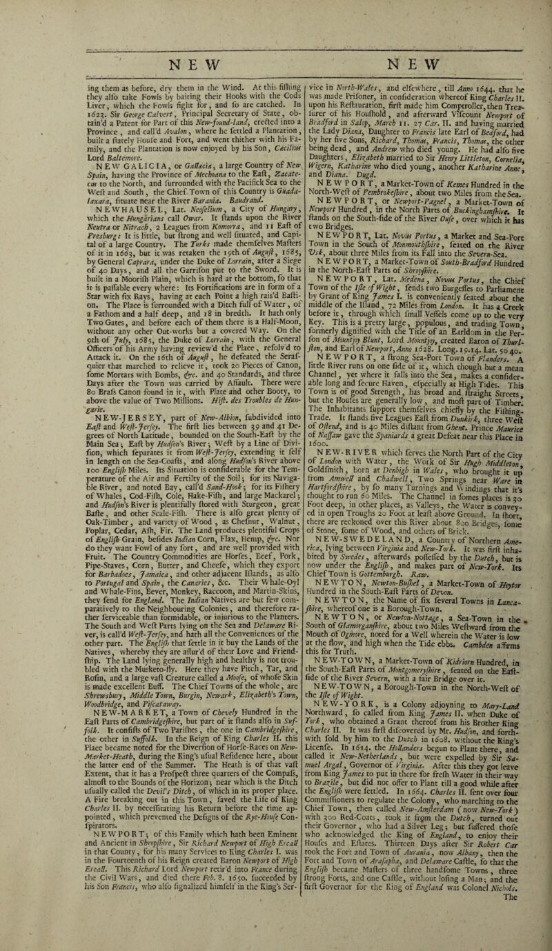 ing them as before, dry them in the Wind. At this fifiling they alfo take Fowls by baiting their Hooks with the Cods Liver, which the Fowls fight for, and fo are catched. In 1623. Sir George Calvert, Principal Secretary of State , ob¬ tain’d a Patent for Part of this New-found-land, erefted into a Province , and call’d Avalon, where he fettled a Plantation , built a frately Houle and Fort, and went thither with his Fa¬ mily, and the Plantation is now enjoyed by his Son, C&cilm Lord Baltemore. NEW GALICIA, or Gallacia , a large Country of New, Spain, having the Province of Mechoana to the Eaft, Zacate¬ cas to the North, and furrounded with the Pacifick Sea to the Wed and South , the Chief Town of this Country is Guada- laxara, fituate near the River Barania. Baudrand. NEWHAUSEL, Lat. Neofelium, a City of Hungary, which the Hungarians call Owar. It hands upon the River Neutra or Nitrach, 2 Leagues from Komorra, and 11 Eaft of Presburg: It is little, but ftrong and well fituated, and Capi¬ tal of a large Country. The Turks made themfelves Mafters of it in 1(563, hut it was retaken the 19th of Auguft, 1685, by General Caprara, under the Duke of Lorrain, after a Siege of 40 Days, and all the Garril'on put to the Sword. It is built in a Moorifh Plain, which is hard at the bottom, fo that it is paffable every where: Its Fortifications are in form of a Star with fix Rays, having at each Point a high rais’d Bafti- on. The Place is furrounded with a Ditch full of Water , of a Fathom and a half deep, and 18 in bredtli. It hath only Two Gates, and before each of them there is a Half-Moon, without any other Out-works but a covered Way. On the 9th of July, 1685, the Duke of Lorrain, with the General Officers of his Army having review’d the Place, refolv d to Attack it. On the i<5th of Auguft, he defeated the Seraf- quier that marched to relieve it, took 20 Pieces of Canon, Lome Mortars with Bombs, foe. and 40 Standards, and three Days after the Town was carried by Alfault. There were 80 Brafs Canon found in it, with Plate and other Booty, to above the value of Two Millions. Hift. des Troubles de Hun- garie. . < NEW-JERSEY, part of New-Albion, fubdivided into Eaft and Weft-Jerfey. The firft lies between 39 and 41 De¬ grees of North Latitude, bounded on the South-Eaft by the Main Sea; Eaft by Hudfon’s River; Weft by a Line of Divi- fion, which feparates it from Weft-Jerfey, extending it felf in length on the Sea-Coafts, and along Hud fan's River above 100 Englift) Miles. Its Situation is confiderable for the Tem¬ perature of the Air and Fertilty of the Soil; for its Naviga¬ ble River, and noted Bay, call’d Sand-Hook; for its Fifhery of Whales, Cod-Fiffi, Cole, Hake-Fifh, and large Mackarel; and Hudforis River is plentifully ftored with Sturgeon, great Bafte, and other Scale-Fiffi. There is alfo great plenty of Oak-Timber, and variety of Wood , asChefnut, Walnut, Poplar, Cedar, Afh, Fir. The Land produces plentiful Crops of Englift Grain, befides Indian Corn, Flax, Hemp, foe. Nor do they want Fowl of any fort, and are well provided with Fruit. The Country Commodities are Horfes, Beef, Pork, Pipe-Staves, Corn, Butter, and Cheefe, which they export for Barbadoes, Jamaica, and other adjacent Iflands, as alfo to Portugal and Spain, the Canaries, &c. Their Whale-Oyl and Whale-Fins, Bever, Monkey, Raccoon, and Martin-Skins, they fend for England. The Indian Natives are but few com¬ paratively to the Neighbouring Colonies, and therefore ra¬ ther ferviceable than formidable, or injurious to the Planters. The South and Weft Parts lying on the Sea and Delaware Ri¬ ver, is call’d Weft-Jerfey, and hath all the Conveniences of the other part. The Englift) that fettle in it buy the Lands of the Natives, whereby they are aflur’d of their Love and Friend- ftiip. The Land lying generally high and healthy is not trou¬ bled with the Musketo-fly. Here they have Pitch, Tar, and Refill, and a large vaft Creature called a Aloofe, of whofe Skin is made excellent Buff. The Chief Towns of the whole, are Shrewsbury, Middle Town, Burgin, Newark, Elizabeth's Town, Woodbridge, and Pifcataway. } NEW-MARKET, a Town of Chevely Hundred in the Eaft Parts of Cambridge ftnre, but part of it ftands alfo in Suf¬ folk. It confifts of Two Parifhes, the one in Cambridgeftnre, the other in Suffolk. I11 the Reign of King Charles II. this Place became noted for the Diversion of Horfe-Races on New- Market-Heath, during the King’s ufual Refidence here, about the latter end of the Summer. The Heath is of that vaft Extent, that it has a Profpeft three quarters of the Compafs, almoft to the Bounds of the Horizon; near which is the Ditch ufually called the Devil's Ditch, of which in its proper place. A Fire breaking out in this Town, faved the Life of King Charles II. by neceffitating his Return before the time ap¬ pointed , which prevented the Defigns of the Rye-Houfe Con- fpirators. NEWPORT; of this Family which hath been Eminent and Ancient in Shropfhire, Sir Richard Newport of High Ercall in that County, for his many Services to King Charles I. was in the Fourteenth of his Reign created Baron Newport of High Ercall. This Richard Lord Newport retir’d into France during the Civil Wars, and died there Feb. 8. 1650. fucceeded by his Son Francis, who alfo fignalized himfelf in the King’s Ser¬ vice in North-Wales, and elfewhere, till Anno 1*544. that he was made Prifoner, in confideration whereof King Charles II. upon his Reftauration, firft made him Comptroller, then Trea-- furer of his Houffiold, and afterward Vifcount Newport of Bradford in Salop, March n. 27 Car. II. and having married the Lady Diana, Daughter to Francis late Earl of Bedford, had by her five Sons, Richard, Thomas, Francis, Thomas, the other being dead , and Andrew who died young. He had alfo five Daughters, Elizabeth married to Sir Henry Littleton, Cornelia Wigern, Katharine who died young, another Katharine Anne* and Diana. Dugd. * NEWPORT, a Market-Town of Kemes Hundred in the North-Weft of Pembrokefthre, about two Miles from the Sea. NEWPORT, or Newport-Pagnel, a Market-Town of Newport Hundred , in the North Parts of Buckinghamftnre. It ftands on the South-fide of the River Oufe, over which it has two Bridges. NEWPORT, Lat. Novas Portus, a Market and Sea-Port Town in the South of Monmouthfthre, feated on the River Vsk, about three Miles from its Fall into the Severn-Sea. NEWPORT, a Market-Town of South-Bradford Hundred in the North-Eaft Parts of Shropfhire. NEWPORT, Lat. Medena, Novhs Portus, the Chief Town of the I fie of Wight, fends two Burgeffes to Parliament by Grant of King James I. is conveniently feated about the middle of the Ifland , 72 Miles from London. It has a Creek before it, through which fmall Vefi'els come up to the very Key. This is a pretty large, populous, and trading Town formerly dignified with the Title of an Earldom in the Per- fion of Mountjoy Blunt, Lord Mountjoy, created Earon of Thurl- fton, and Earl of Newport, Anno 1628. Long. 19.14. Lat. 5040. NEWPORT, a ftrong Sea-Port Town of Flanders. A little River runs on one fide of it, which though but a mean Channel, yet where it falls into the Sea, makes a confider¬ able long and fecure Haven, elpecially at High Tides. This Town is of good Strength, has broad and ftraight Streets but the Houfes are generally low, and moft part of Timber! The Inhabitants fupport themfelves chiefly by the Filhing! Trade. It ftands five Leagues Eaft from Dunkirk, three Weft: of Oftend, and is 40 Miles diftant from Ghent. Prince Maurice of Naff aw gave the Spaniards a great Defeat near this Place in 1600. N E W- RIV E R which ferves the North Part of the Cfty of London with Water, the Work of Sir Hugh Middleton Goldfmith, born at Denbigh in Wales, who brought it up from Amwett and Chadwell, Two Springs near Ware in Hartfordftnre, by fo many Turnings and Windings that it’s thought to run 6o Miles. The Channel in fomes places is 30 Foot deep, in other places, as Valleys, the Wrater is convey¬ ed in open Troughs 20 Foot at leaft above Ground. In (hort there are reckoned over this River about 800 Bridges, fome of Stone, fome of Wood, and others of Brick. NEW-SWEDELAND, a Country of Northern Ame¬ rica, lying between Virginia and New-Tork. It was firft inha¬ bited by Swedes, afterwards poftelfed by the Dutch, but is now under the Englift), and makes part of New-Tork. Its Chief Town is Gottemburgh. Raw. NEWTON, Newton-Bufhel, a Market-Town of Heytor Hundred in the South-Eaft Parts of Devon. NEWTON, the Name of fix feveral Towns in Lanca- fhire, whereof one is a Borough-Town. NEWTON, or Newton-Nottage, a Sea-Town in the . South of Glamorganfhire, about two Miles Weftward from the * Mouth of Ogmore, noted for a Well wherein the Water is low at the flow, and high when the Tide ebbs. Cambden affirms this for Truth. NEW-TOWN, a Market-Town of Kidriorn Hundred, in the South-Eaft Parts of Montgomery ftnre , feated on the Eaft- fide of the River Severn, with a fair Bridge over ic. NEW-TOWN, a Borough-Town in the North-Weft of the I fie of Wight. NEW-YORK, is a Colony adjoyning to Mary-Land Northward, fo called from King James II. when Duke of Tork, who obtained a Grant thereof from his Brother King Charles II. It was firft difeovered by Mr. Hudfon, and forth¬ with fold by him to the Dutch in n5o8. without the King’s Licenfe. In id-14, the Hollanders begun to Plant there, and called it New-Netherlands , but were expelled by Sir Sa¬ muel Argal, Governor of Virginia. After this they got leave from King James to put in there for frelh Water in their way to Brazjle, but did not offer to Plant till a good while after the Englift) were fettled. In 1664. Charles II. fent over four Commiffioners to regulate the Colony, who marching to the Chief Town, then called New-Amfterdam (now New-Tork) with 300 Red-Coats, took it frqm the Dutch, turned out their Governor , who had a Silver Leg; but buffered thofe who acknowledged the King of England, to enjoy their Houfes and Eftates. Thirteen Days after Sir Robert Car took the Fore and Town of Aurania, now Albany, then the Fort and Town of Arafapha, and Delaware Caftle, fo that the Englift) became Mafters of three handfome Towns , three ftrong Forts, and one Caftle, without lofing a Man; and the firft Governor for the King of England was Colonel Nichols. The