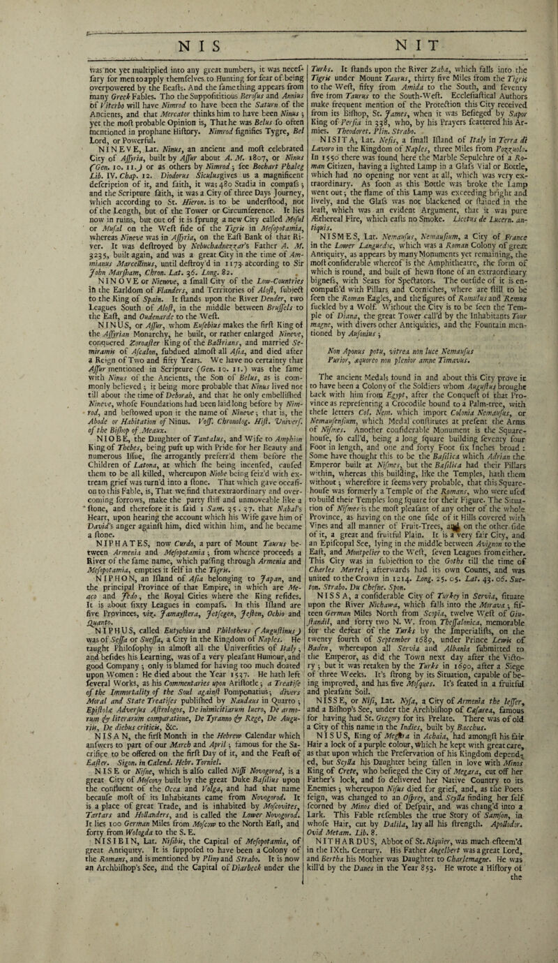 was not yet multiplied into any great numbers, it was necef- fary for men to apply themfelves to Hunting for fear of being overpowered by the Beads. And the fame thing appears from many Greek Fables. Tho the Supposititious Berofus and Annius of Viterbo will have Nimrod to have been the Saturn of the Ancients, and that Mercator thinks him to have been Ninus 5 yet the mod probable Opinion is, That he was Belus fo often mentioned in prophane Hidory. Nimrod Signifies Tygre, Bel Lord, or Powerful. NINEVE, Lat. Ninus, an ancient and mod celebrated City of Affyria, built by Affur about A. M. 1807, or Ninus ('Gen. 10. 11.J or as others by Nimrod •, fee Bochart Fhaleg Lib. IV. Chap. 12. Diodorus Siculusgwcs us a magnificent defeription of it, and faith, it was 480 Stadia in compafs-, and the Scripture faith, it was a City of three Days Journey, which according to St. Hieron. is to be underdood, not of the Length, but of the Tower or Circumference. It lies now in ruins, but out of it is fprung a new City called Moful ' or Mufal on the Wed fide of the Tigris in Mesopotamia, whereas Nineve was in Affyria, on the Ead Bank of that Ri¬ ver. It was dedroyed by Nebuchadnezzar's Father A. M. 3235, built again, and was a great City in the time of Am- mianus Marcellinus, until dedroy’d in 1173-according to Sir John Marfham, Chron. Lat. 36. Long. 82. NIN O V E or Niemve, a fmall City of the Low-Countries ift the Earldom of Flanders, and Territories of Aloft, fubjeft to the King of Spain. It dands upon the River Vender, two Leagues South of Aloft, in the middle between Bruffels to the Ead, and Oudenarde to the Wed. NINUS, or Affur, whom Eufebius makes the fird King of the Affyrian Monarchy, he built, or rather enlarged Nineve, conquered Zoroafter King of the BaUrians, and married Se- miramis of Afcalon, fubdued almod all Aft a, and died after a Reign of Two and fifty Years. We have no certainty that Affur mentioned in Scripture (Gen. 10. 11.) was the fame with Ninus of the Ancients, the Son of Belus, as is com¬ monly believed ; it being more probable that Ninus lived not till about the time of Deborah, and that he only embellifhed Nineve, whofe Foundations had been laid long before by Nim¬ rod, and bedowed upon it the name of Nineve; that is, the Abode or Habitation of Ninus. Voff. Chronolog. Hift. Vniverf. of the Bifhop of.Meaux. NIOBE, the Daughter of Tantalus, and Wife to Amphion King of Thebes, being puft up with Pride for her Beauty and numerous Iffue, die arrogantly preferr’d them before the Children of Latona, at which die being incenfed, caufed them to be all killed, whereupon Niobe being feiz’d with ex- tream grief was turn’d into a done. That which gave occafi- onto this Fable, is, That we find that extraordinary and over¬ coming forrows, make the party ftiff and unmoveable like a 'done, and therefore it is faid 1 Sam. 35.37. that Nabal’s Heart, upon hearing the account which his Wife gave him of David’s anger againd him, died within him, and he became a done. NIP HATES, now Curdo, apart of Mount Taurus be¬ tween Armenia and Mefopotamia -, from whence proceeds a River of the fame name, which pading through Armenia and Mefopotamia, empties it felf in the Tigris. N IP H O N, an Ifland of Afta belonging to Japan, and the principal Province of that Empire, in which are Me- aco and Jedo, the Royal Cities where the King refides. It is about fixty Leagues in compafs. In this Idand are five Provinces, viz- Jamayftera, Jetfegen, Jeften, Ochio and Quanto. N IP H U S, called Eutychius and Philotheus ftAuguftinusJ was of Seffa or Sueffa, a City in the Kingdom of Naples. He taught Philofophy in almod ail the Univerfities of Italy ■, and befides his Learning, was of a very pleafant Humour, and i good Company -, only is blamed for having too much doated upon Women : He died about the Year 1537. He hath left feveral Works, as his Commentaries upon Aridotle ■, a Treatife of the Immortality of the Soul againft Pomponatius -, divers [ Moral and State Treatifes publilhed by Naudstus in Quarto ■, EpiftoU Adverfus Aftrologos, De inimicitiarum lucro, De armo- rum (ftp liter arum comparatione, De Tyranno (ftp Rege, De Augu- riis, De diebus criticis, &c. NIS A N, the fird Month in the Hebrew Calendar which anfwcrs to part of our March and April ■, famous for the Sa¬ crifice to be offered on the fird Day of it, and the Fead of Eafter. Sigon. in Calend. Hebr. Torniel. N IS E or Nifne, which is alfo called Nijji Novogorod, is a great City of Mofcovy built by the great Duke Baflius upon the confluent of the Occa and Volga, and had that name becaufe mod of its Inhabitants came from Novogorod. It is a place of great Trade, and is inhabited by Mofcovites, Tartars and Hollanders, and is called the Lower Novogorod. It lies 100 German Miles from Mofcow to the North Ead, and forty from Wologda to the S. E. NISIBI N, Lat. Niftbis, the Capital of Mefopotamia, of great Antiquity. It is fuppofed to have been a Colony of the Romans, and is mentioned by Pliny and Strabo. It is now an Archbifliop’s See, and the Capital of Diarbeck under the Turks. It dands upon the River Zaba, which falls into the Tigris under Mount Taurus, thirty five Miles from the Tigris to the Wed, fifty from Amida to the South, and feventy five from Taurus to the South-Wed. Ecclefiadical Authors make frequent mention of the Protection this City received from its Bifflop, St. James, when it was Befieged by Sapor King of Per ft a in 338, who, by his Prayers fcattered his Ar¬ mies. Theodoret. Plin. Strabo. N IS IT A, Lat. Nefts, a fmall Ifland of Italy in Terra da Lavoro in the Kingdom of Naples, three Miles from Pozpuolo. In 1550 there was found here the Marble Sepulchre of a Ro¬ man Citizen, having a lighted Lamp in a Glafs Vial or Bottle, which had no opening nor vent at all, which was very ex¬ traordinary. As foon as this Bottle was broke the Lamp went out ^ the flame of this Lamp was exceeding bright and lively, and the Glafs was not blackened or flained in the lead, which was an evident Argument, that it was pure ./Ethereal Fire, which cads no Smoke. Licetus de Lucern. an- tiquis. NISMES, Lat. Nemaufus, Nemauftum, a City of France in the Lower Languedoc, which was a Roman Colony of great Antiquicy, as appears by many Monuments yet remaining, the mod confiderable whereof is the Amphitheatre, the form of which is round, and built of hewn done of an extraordinary bignefs, with Seats for Spectators. The outfide of it is en- compafs’d with Pillars and Corniches, where are dill to be feen the Roman Eagles, and the figures of Romulus and Remus fuckled by a Wolf. Without the City is to be feen the Tem¬ ple of Diana, the great Tower call’d by the Inhabitants Tour magne, with divers other Antiquities, and the Fountain men¬ tioned by Aufonius ; Non Aponus potu, vitrea non luce Nemaufus Purior, aquoreo non plenior amne Timavus. The ancient Medals found in and about this City prove it to have been a Colony of the Soldiers whom Auguftup brought Lack with him from Egypt, after the Conqued of that Pro¬ vince as reprefenting a Crocodile bound to a Palm-tree, with thele letters Col. Nem. which import Colonia Nemaufus, or Nemaufenftum, which Medal conditutes at prefent the Arms of Nifmes. Another confiderable Monument is the Square- houfe, fo call’d, being a long fquare building feventy four Foot in length, and one and forty Foot fix Inches broad : Some have thought this to be the Buftlica which Adrian the Emperor built at Nifmes, but the Baft lie a had their Pillars within, whereas this building, like the Temples, hath them without ■, wherefore it feemsvery probable, that this Square - houfe was formerly a Temple of the Romans, who were ufed to build their Temples long fquare for their Figure. The Situa¬ tion of Nifmes is the mod pleafant of any other of the whole Province, as having on the one fide of it Hills covered with Vines and all manner of Fruit-Trees, ai^ on the other fide of it, a great and fruitful Plain. It is a very fj;r City, and an Epifcopal See, lying in the middle between Avignon to the Ead, and Montpelier to the Wed, feven Leagues from either. This City was in fubjeftion to the Goths till the time of Charles Martel ■, afterwards had its own Counts, and was united to the Crown in 1214. Long. 25. 05. Lat. 43. 06. Sue- ton. Strabo. Du Chefne. Spon. NISSA, a confiderable City of Turkey in Servia, fituate upon the River Nichawa, which falls into the Morava fif¬ teen German Miles North from Scopia, twelve Wed of Giu- ftandil, and forty two N. W. from Theffalonica, memorable for the defeat of the Turks by the Imperialids, on the twenty fourth of September id3p, under Prince Lewis of Baden, whereupon all Servia and Albania fubmitted to the Emperor, as did the Town next day after the ViCto- ry 5 but it was retaken by the Turks in 1690, after a Siege of three Weeks. It’s drong by its Situation, capable of be¬ ing improved, and has five Mofques. It’s feated in a fruitful and pleafant Soil. NISSE, or Nift, Lat. Nyfa, a City of Armenia the leffer, and a Biffiop’s See, under the Archbidiop of Cafarea, famous for having had St. Gregory for its Prelate. There was of old a City of this name in the Indies, built by Bacchus. NIS U S, King of Meiftb a in Achaia, had amongd his fair Hair a lock of a purple colour, which he kept with great care, as that upon which the Prefervation of his Kingdom depend^ ed, but Scylla his Daughter being fallen in love with Minos King of Crete, who befieged the City of Megara, cut off her Father’s lock, and fo delivered her Native Country to its Enemies whereupon Nifus died far grief, and, as the Poets feign, was changed to an Ofprey, and Scylla finding her felf fcorned by Minos died of Defpair, and was chang’d into a Lark. This Fable rtfembles the true Story of Samfon, in whofe Hair, cut by Dalila, lay all his ftrength. Apollodor. Ovid Met am. Lib. 8. NITHARDUS, Abbot of St. Riquier, was much efteem’d in the IXth. Century. His Father Angel best was a great Lord, and Bertha his Mother was Daughter to Charlemagne. He was kill’d by the Danes in the Year 853. He wrote a Hiftory of the
