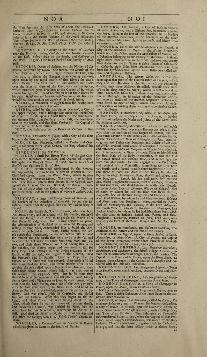 the Wars between the three Sons of Lewis the Debonnair. Intituled Libri IP. De Difcordia Filiorum Ludovici Pii. Pi- thaus Printed it in 8vo. in 1588, and afterwards Du Chefne inferred it in the fecond Volume of the French Hiftorians. The Hiftory begins at the Death of Charles the Great, in 814, and ends in 843, St. Marth. Gall. Cbrijl. T. IP. De Abbot S. Ricardi. NITHISDALE, a County in the South of Scotland near the Borders, having Clidfale on the North, Anandale on the Eaft, Solway firth on the South, and Galloway on the Weft. It gives Title to an Earl of the Family of Max¬ well. NITOCRIS, Queen of Babylon, was the Mother of La- binetus, dethron’d by Cyrus. She turned the Courfe of the River Euphrates, which ran ftreight through the City, ano¬ ther way, to hinder the Enemies from coming unawares upon them by the rapid courfe of that River; Hie caus’d all'o a Bridge to be t uilt over it5 and ordered her Tomb over the Principal Gate of the City, with an Inlcription, which promifed great Treafures to the Opener of it, which Darw having done, found nothing in it but thefe words for his pains, Hadji thou not been the moft Covetous of all Men, thou wouldft not have troubled the Repofe of the Dead. Herod. NITRIA, a Mountain of Egypt famous for having been the Retreat of many holy Anchorets. NITR I A, called by the .Inhabitants Nitracht, a City of the upper Hungary, and a Biihop’s See under the Archbilhop of Gran. It ftands upon a Email River of the fame Name, ten German Miles from Presburg to the Eaft, the fame from Gran to the North, and five from Newhaufel. It’s Capital of a Province of the fame Name. NIT T, the Refidence of the Dukes of Cur land in Ger¬ many. NIV AT A, a Province of Japan, with a City of the fame Name in the Province called Quanto. Sanfon. NIU C H E, Lat. Niucanurn, called alfo Tenduc and Char- chir, a Kingdom in the Afian Tartary, the King whereof has lately conquered China. NIVERNOIS: See NEVERS. NIVILLE, a fmall but ftrong Town of the Low-Coun¬ tries in the Dukedom of Brabant, and Quarter of Bruffels, ftill upder the King of Spain. It ftands twelve Miles S. of Bruffels and eighteen N. E. of Mans. N IX I D11, certain Gods worlhipped by the Romans, and fuppos’d by them to be the helpers of Women in their Child-bed-throes, from the Word Nixus, which fignifies the throws of a Woman in Labour. They were three in Num¬ ber. The Romans placed their Statues in the Capitol, over againft the Altar of Afinerva. It’s faid, the Romans brought ’em out of Syria after the Defeat of Antiochus. They re- prefented thefe Gods in the pofture of Women in Labour, Ovid. Feftus. NIZYNUM, a large and ftrong Town of Vkrania, on the Borders of the Dukedom of C^arnich, beyond the Bo- riflhenes, taken from the Coffacks in 1652, by Cafimir King of Poland. NOAH, the Patriarch, Son of Lamech, who was born An. Mund. 10575 and he alone, with his Family, preferv’d from the Deluge in an Ark, to re-people th- World after that Univerfal judgment. God having refolv’d to punifh the Abominations of Mankind by an univerfal Deluge, and willing to fave Noah, commanded him to build the Ark, which he perfefted in 100 Years, during which, the Peo¬ ple continuing impenitent, he was ordered to take in Food for himfelf and the Beafts that were to be preferv’d, and to enter the Ark with his three Sons Sem, Ham, and Ja- ploet, and their three Wives 5 and God having fhut it on the out-fide, the Waters begun and continued to fall for forty Days, and deftroy’d all the Living-creatures of the Earth, whilft the Ark, the Figure of the Church, fav’d the Patriarch and his Family. After 150 Days, that the Surface of the Earth was thus covered, there arofe a Wind that diminifhed the Flood, and feven Months after its be¬ ginning the Ark refted upon a Mountain of Armenia-, fome think upon Mount Taurus-, others hold it was upon one of the Gordiens. St. Epiphanes fays. That in his time they ftiew’d fome of its remains in this laft place. Noah having fent a Crow and a Pigeon out to know by their return, what condition the Land was in, came out of the Ark 357 Days after he had gone into it. An. Mund. 1657* and rais’d an Altar to Sacrifice in acknowledgment of his particular de¬ livery. God was pleas’d with his Gratitude, and blefs’d him and his Family. After this they began to till the Land, and plant Vines} but Noah having drank of the Juice, whole force he was not aware of, became drunk, and uncovering himfelf, was derided by Ham, but the other Sons hid his Nakednefs, whereupon he curfed the firft. Noah died An. Mund. 2006, the 950th of his Age, and 350 after the Deluge, Gen. 6. 9. Jofeph. Torniel. Sponde. Bo- chart. NOAILLES, a Country-Town in Limoifin in France, which has given its Name to the Houfe of Noailles. NOCERA, I at. Nuceria, a City of Italy in Vmbria of great Antiquity, and a Bilhops See, immediately under the Pope, leated at the foot of the Appennine, in the Borders of the Marchia Anconitana, at the Fountains of the River Topino, fixteen Miles from Spoletto to the N. and fifteen from Camerino to the W. NOCERA, called for diftinftion Nocera di Pagani, a City in the Kingdom of Naples in the Hither Principality which is a Bifhop’sSee, under the Archbiftiop of Salerno, and a Dukedom belonging to the Family of Barberino. It ftands eight Miles from Salerno to the S. W. and two and twenty from Naples to the S. There is alfo a Town of this Name in Calabria, eight Miles from Amantea to the S. and three from the Tynhenean-Sea, by the Latin Hiftorians called Nu¬ ceria, and Alfaterna. Hoffman. NOCTURNA. The Roman Catholicks beftow this name upon that part of the Church Office or Prayers, which they alfo call Matutina or Mattins, which are commonly divided into three Notturns, fo called, becaufe they were us’d to be fung onely by Night-, which is ftill obferv’d in fome Cathedral Churches, where they fing their Mat- tins at Midnight, in imitation of the Primitive Chrifti- ans, who by reafon of the Heathen Emperor’s Perfecutions, were forc’d to meet at Night, which gave their Adverfa- ries occafion of loading them with moft abominable Calum¬ nies. F. Simeon. NODINUS, a Heathen God, who, as St. Auftin tells us from Varro, was worlhipped by the Romans, as having the care of making the Nodes and Joints of the Corn-ftalks. St. Aufiin de Civit. Dei. N O-ELL fEdward) defeended of an ancient and noble Family in Leicefterfbire, was made Baronet An. 1611, 9. Jac. foon after the ereftion of that Degree of Honour, and was afterwards advanc’d to the Dignity of a Baron of this Realm, by the Title of Lord Noell of Ridlington, 14 Jac. And ha¬ ving married Julian the Daughter and Coheir of Sir Bap- tijl Hicks, created Lord Hicks of Ilmington in Warwickfhire, and Vifcount Campden of Campden in Glocefterfhire May 5. 4. Car. I. he obtained a Grant of thefe Titles to himfelf and the Heirs Male of his Body in reverfion, in cale the faid Sir Baptifl Ihould die without Iftue 5 and accordingly en¬ joy’d ’em afterwards. He was engag’d in the Civil Wars, and receiv’d firft a Commiftion from King Ch. I. to raife 500 Horfe, and a fecond to raife three Regiments of Horl'e, and three of Foot, but died in that King’s Garrifon in Oxford, in 1643, leaving two Sons, Baptill and Henry, and two Daughters. Baptifl, his Son and Heir, firft married Ann, Eldeft Daughter to William, Earl of Denbigh, by whom he had two Sons, who died Infants: fecondly, Ann, Daugh¬ ter to Sir Robert Lovet of Lifcombe, Widow of Edward, Earl of Bath, by whom he had no Iftue that liv’d: thirdly, Elizabeth, one of the four Daughters and Co-heirs of Tho¬ mas, Lord Wotton, by whom he had Iftue two Sons, Edward and Henry, and four Daughters. Mary, married to James, Earl of Northampton, and Juliana, to the Lord Allington : his fourth Wife is, Elizabeth, Daughter to Mountague, late Earl of Lindfey, by whom he has had IfTue three Sons, Lind- fey, who died an Infant 5 Baptift and James, and three Daughters 5 Catharine, married to John, Lord Roos, only Son to John Earl of Rutland 5 Bridget and Martha. Dug- da/e. • NOETUS, an Herefiarch, and Mafter toSabelTm, who confounded the Nature and Perfons of the Trinity. N OG A R O, or Nogarol, upon the River Modou, in Latin, Nogariolum, or Nugariolum. A City of France, and Capital of the lower Armagnac, where three Provincial Councils were celebrated, in 1290, 1303, and 1316- NOGENT LE ROTROIJ, Lat. Nogentum Rotrudum, Novidunum, and Neodunum 5 the faireft Village in France, fa¬ mous for its Manufaftures of Serges, Linen, and Leather. The Capital of the County of la Pere he, upon the River Huyfn, 14 Leagues from Chartres, (the Capital of la Beauffe) and ho¬ noured with the Title of a Dukedom. NOGENT LE ROY, Lat. Nonigentum Regium, a Town in la Beauffe, upon the River Eure, between Dreux and Char¬ tres. NOGENT SUR SEINE, Lat. Nonigentum ad Sequa- nam, a fine Town of Champagne, upon the River Seine. NOGENT L’ ARTAUD, a Town of Champagne in France, upon the Marne, below Chafieau Thierri. N O I A, a Principality of the Kingdom of Naples, near to Bari. There is alfo a Dukedom of the fame Name in the Ba- filicate, near to Calabria. N O I O N, or Noyon, Lat. Noviomw, called by Csfar, No- , viodumm Belgarum and by Ptolemy, Noviomagw Vadicaffium. A City of France, in Bicardy, near the River Oife, belonging to the Government of the Ifle of France, with a Bilhop’s See, and Title of an Earldom. The Biftioprick of Vermandoit was transferred hither in 520, when the Capital of that Pro¬ vince , called Augufta Viromanduorum, was ruined by the Bar¬ barians. This City was burnt, together w-ith its Cathedral, in 1131, and had the fame milhap twice or thrice fince, as