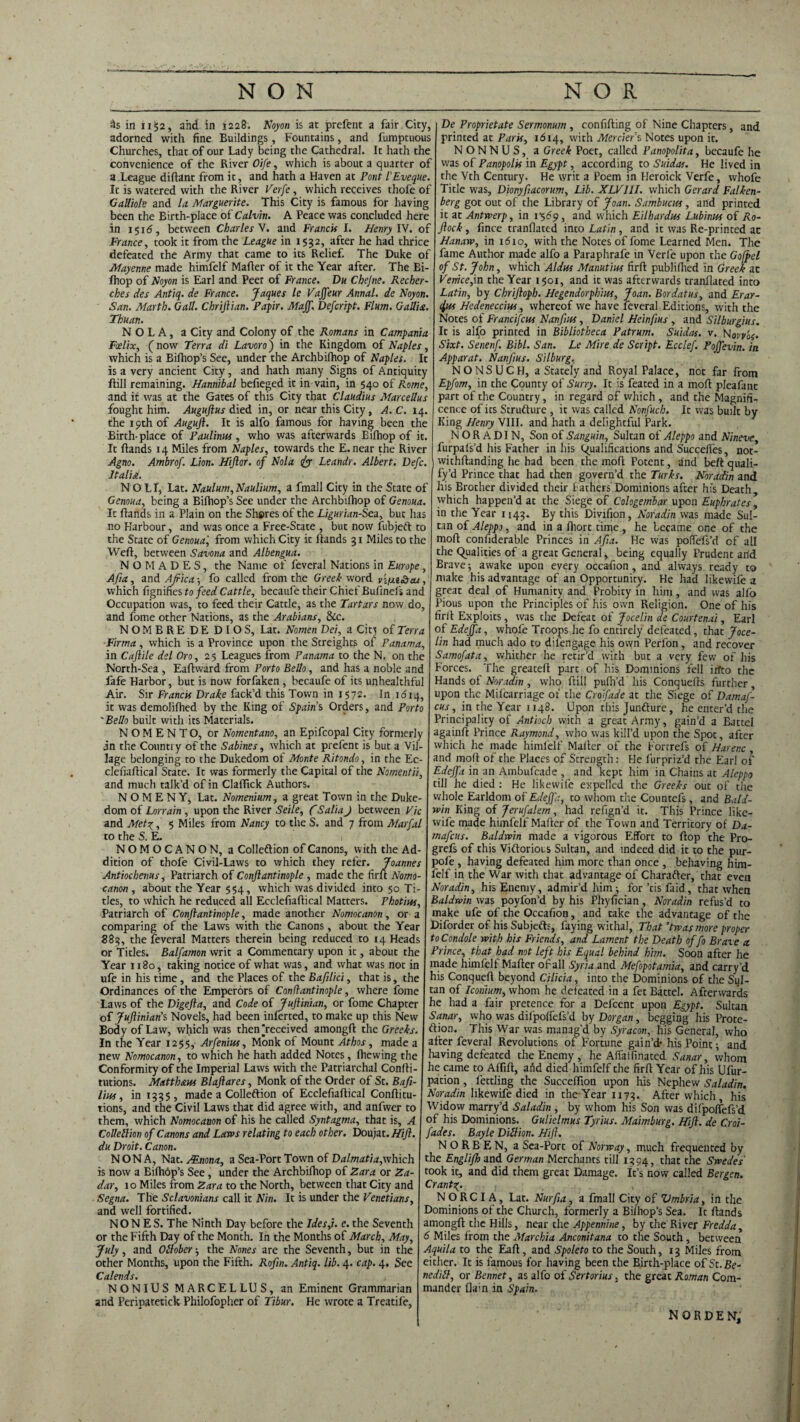 Ss in 1152, and in 1228, Noyon is at prefent a fair City, adorned with fine Buildings, Fountains, and fumptuous Churches, that of our Lady being the Cathedral. It hath the convenience of the River Oife, which is about a quarter of a League didant from it, and hath a Haven at Pont I’Eveque. It is watered with the River Verfe, which receives thofe of Galliols and la Marguerite. This City is famous for having been the Birth-place of Calvin. A Peace was concluded here in 1516, between Charles V. and Francis I. Henry IV. of France, took it from the League in 1532, after he had thrice defeated the Army that came to its Relief. The Duke of Mayenne made himfelf Mailer of it the Year after. The Bi- fhop of Noyon is Earl and Peer of France. Du Chejne. Recher- ches des Antiq. de France. Jaques le Vajfeur Annal. de Noyon. San. Martb. Gall. Chriftian. Papir. Maff. Defcript. Flum. Gallia. Thuan. N O L A, a City and Colony of the Romans in Campania Fcelix, (now Terra di Lavoro) in the Kingdom of Naples, which is a Bifhop’s See, under the Archbiihop of Naples. It is a very ancient City, and hath many Signs of Antiquity ftill remaining. Hannibal befieged it in vain, in 540 of Rome, and it was at the Gates of this City that Claudius Marcellas fought him. Auguftus died in, or near this City , A. C. 14. the 19th of Auguft. It is alfo famous for having been the Birth- place of Paulinus, who was afterwards Bifhop of it. It hands 14 Miles from Naples, towards the E. near the River Agno. Ambrof. Lion. Hijlor. of Nola 1iyy Leandr. Albert. Defc. I tali st. NOLI, Lat. Naulum,Naulium, a fmall City in the State of Genoua, being a Bifhop’s See under the Archbiihop of Genoua. It hands in a Plain on the Shares of the Ligurian-Sea, but has no Harbour, and was once a Free-State , but now fubjeft to the State of Genoua', from which City it hands 31 Miles to the Weh, between Savona and Albengua. N O M A D E S, the Name of feveral Nations in Europe , Af/a, and Africa-, fo called from the Greek word VyxiSsax, which fignifies to feed Cattle, becaufe their Chief Bufinefs and Occupation was, to feed their Cattle, as the Tartars now do, and fome other Nations, as the Arabians, &c. NOMBRE DE DIOS, Lat. Nomen Dei, a City of Terra Firrna , which is a Province upon the Streights of Panama, in Cajlile del Oro, 25 Leagues from Panama to the N. on the North-Sea , Eahward from Porto Bello, and has a noble and fafe Harbor, but is now forfaken , becaufe of its unhealthful Air. Sir Francis Drake fack’d this Town in 1572. In 1 <514, it was demolifhed by the King of Spain’s Orders, and Porto 'Bello built with its Materials. N O M E N T O, or Nomentano, an Epifcopal City formerly jn the Country of the Sabines, which at prefent is but a Vil¬ lage belonging to the Dukedom ot Monte Ritondo, in the Ec- clefialiical State. It was formerly the Capital of the Nomentii, and much talk’d of in Claflick Authors. N O M E N Y, Lat. Nomenium, a great Town in the Duke¬ dom of Lorrain , upon the River Seile, f SaliaJ between Vic and Met?, 5 Miles from Nancy to the S. and 7 from Marfal to the S. E. NOMOCANON, a Colle&ion of Canons, with the Ad¬ dition of thole Civil-Laws to which they refer. Joannes Antiochenus, Patriarch of Conjlantinople , made the fir It Nomo- canon , about the Year 554, which was divided into 50 Ti¬ tles, to which he reduced all Ecclefiadical Matters. Photius, Patriarch of Conjlantinople, made another Nomocanon, or a comparing of the Laws with the Canons, about the Year 883, the feveral Matters therein being reduced to 14 Heads or Titles. Balfamon writ a Commentary upon it, about the Year 1180, taking notice of what was, and what was not in ufe in his time, and the Places of the Bafilici, that is, the Ordinances of the Emperors of Canflantinople, where fome Laws of the Digejla, and Code of Juftinian, or fome Chapter of JuJlinian’s Novels, had been inferted, to make up this New Body of Law, which was then ^received amongd the Greeks. In the Year 1255, Arfenius, Monk of Mount Athos, made a new Nomocanon, to which he hath added Notes, fhewing the Conformity of the Imperial Laws with the Patriarchal Condi- tutions. Matthaus Blajlares, Monk of the Order of St. Bafi- liui, in 1335, made a Colleftion of Ecclefiaftical Condi tu- tions, and the Civil Laws that did agree with, and anfwer to them, which Nomocanon of his he called Syntagma, that is, A CoMlion of Canons and Laws relating to each other. Doujat. Hift. du Droit. Canon. NONA, Nat. Alnona, a Sea-Port Town of Dalmatia, which is now a Bifhop’s See , under the Archbifhop of Zara or Za¬ dar, 10 Miles from Zara to the North, between that City and Segna. The Sclavonians call it Nin. It is under the Venetians, and well fortified. NONES. The Ninth Day before the Ides,i. e. the Seventh or the Fifth Day of the Month. In the Months of March, May, July, and Otlober 3 the Nones are the Seventh, but in the other Months, upon the Fifth. Rofin. Antiq. lib. 4. cap. 4. See Calends. NONIUS MARCELLUS, an Eminent Grammarian and Peripatetick Philofopher of Tibur. He wrote a Treatife, De Proprietate Sermonum , confiding of Nine Chapters, and printed at Paris, 1614, with Mercier’s Notes upon it. NONNUS, a Greek Poet, called Panopolita, becaufe he was of Panopolis in Egypt, according to Suidas. He lived in the Vth Century. He writ a Poem in Heroick Verfe, whofe Title was, Dionyfacorum, Lib. XLV11I. which Gerard Falken- berg got out of the Library of Joan. Sambucus, and printed it at Antwerp, in 1 -569, and which Eilhardus Lubinus of Ro- ftock, fince tranflated into Latin , and it was Re-printed ac Hanaw, in 1610, with the Notes of fome Learned Men. The fame Author made alfo a Paraphrafe in Verfe upon the Goffel of St. John, which Aldus Manutius firft publifhed in Greek ac Venice,in the Year 1501, and it was afterwards tranflated into Latin, by Chrijloph. Hegendorphius, Joan. Bordatus, and Erar- 4us Hedeneccius, whereof we have feveral Editions, with the Notes of Francifcus Nanfius, Daniel Heinfius , and Silburgius. It is alfo printed in Bibliotheca Patrum. Suidas. v. lAovv'o{. Sixt. Senenf. Bibl. San. Le Mire de Script. Ecclef. Pojfevin. in Apparat. Nanfius. Silburg. NONSUCH, a Stately and Royal Palace, not far from Epfom, in the County of Surry. It is feated in a mod pleafant part of the Country, in regard of which , and the Magnifi, cence of its Strufture , it was called Nonfuch. It was built by King Henry VIII. and hath a delightful Park. N O R A DI N, Son of Sanguin, Sultan of Aleppo and Nineve, furpafs’d his Father in his (qualifications and Succelfes, not- withdanding he had been the mod Potent, and bed quali- fy’d Prince that had then govern’d the Turks. Noradin and his Brother divided their f athers Dominions after his Death which happen’d at the Siege of Cologembar upon Euphrates ’ in the Year 1143. By this Divifion, Noradin was made Sul¬ tan of Aleppo, and in a diort time , he became one of the mod confiderable Princes in Afia. He was poffefs’d of all the (Qualities of a great General, being equally Prudent arid Brave ; awake upon every occafion, and always ready to make his advantage of an Opportunity. He had likewife a great deal of Humanity and Probity in him, and was alfo Pious upon the Principles of his own Religion. One of his fird Exploits, was the Defeat of Jocelin de Courtenai, Earl of Edejfa, whofe Troops he fo entirely defeated, that Joce¬ lin had much ado to difengage his own Perfon, and recover Samofata, whither he retir’d with but a very few of his Forces. The greated part of his Dominions fell irfto the Hands of Noradin , who dill pufh’d his Conqueds further, upon the Mifearriage ot the Croifade at the Siege of Damaf- cus, in the Year 1148. Upon this Juncture, he enter’d the Principality of Antioch with a great Army, gain’d a Battel againft Prince Raymond, who was kill’d upon the Spot, after which he made himfelf Mailer of the Fortrefs of Harenc , and mod of the Places of Strength: He furpriz’d the Earl of Edejfa in an Ambufcade , and kept him in Chains at Aleppo till he died : He likewife expelled the Greeks out of the whole Earldom of Edejfa, to whom the Countefs, and Bald¬ win King of Jerufalem, had refign’d it. This Prince like¬ wife made himfelf Mader of the Town and Territory of Da- mafeus. Baldwin made a vigorous Effort to dop the Pro- grefs of this Vidtorious Sultan, and indeed did it to the pur- pofe, having defeated him more than once , behaving him¬ felf in the War with that advantage of Charafter, that even Noradin, his Enemy, admir’d him 3 for ’tis faid, that when Baldwin was poyfon’d by his Phyfician, Noradin refus’d to make ufe of the Occafion, and take the advantage of the Diforder of his Subjeds, faying withal, That ’twasmore proper to Condole with his Friends, and Lament the Death of fo Brave a Prince, that had not left bis Equal behind him. Soon after he made himfelf Mader of all Syria and Mefopotamia, and carry’d his Conqued beyond Cilicia, into the Dominions of the Sul¬ tan of Iconium, whom he defeated in a fet Battel. Afterwards he had a fair pretence for a Def'cent upon Egypt. Sultan Sanar, who was difpoffefs’d by Dorgan , begging his Prote¬ ction. This War was manag'd by Syr aeon, his General, who after feveral Revolutions of Fortune gain’d* his Point 3 and having defeated the Enemy , he Afialfinated Sanar, whom he came to Affid, arid died himfelf the fird Year of his Ufur- pation, fettling the Succelfion upon his Nephew Saladin. Noradin likewife died in the Year 1173. After which , his Widow marry’d Saladin , by whom his Son was difpoffefs’d of his Dominions. Gulielmus Tyrius. Maimburg. Hift. de Croi¬ fade s. Bayle Dill ion. Hifi. NORBEN, a Sea-Port of Norway, much frequented by the Englifh and German Merchants till 1394, that the Swedes took it, and did them great Damage. It’s now called Bergen. Grantq. , N O R C I A, Lat. Nurfa, a fmall City of Vmbria, in the Dominions of the Church, formerly a Bifhop’s Sea. It dands amongd the Hills, near the Appennine, by the River Fredda, 6 Miles from the Marchia Anconitana to the South , between Aquila to the Ead, and Spoleto to the South, 13 Miles from either. It is famous for having been the Birth-place of St.Be- nedill, or Bennet, as alfo of Sertorius, the great Roman Com¬ mander flain in Spain. NORDEN,