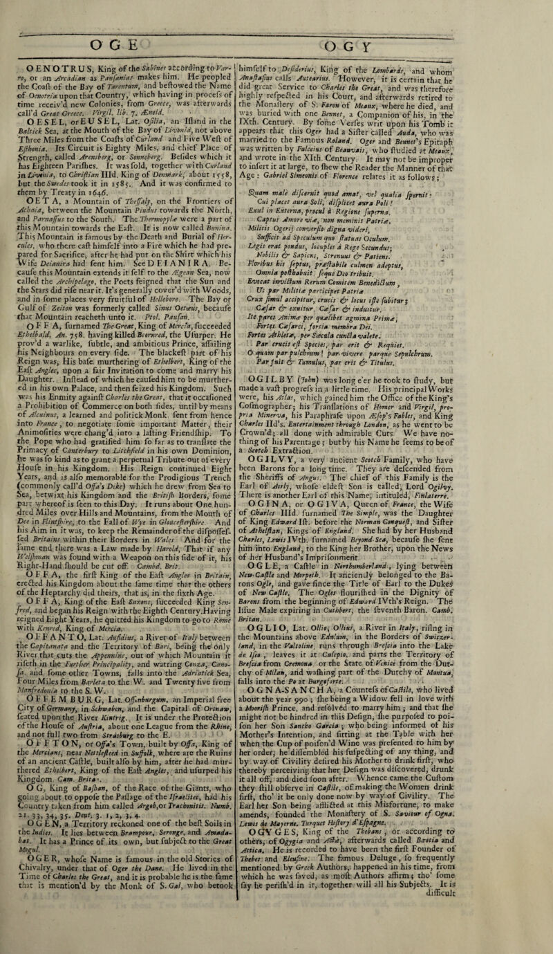 OENOTRUS, King of the Sabines according to Far- TO, or an Orcadian as Paufanias makes him. He peopled the Coaft of the Bay of Tarentum, and bellowed the Name of Oenotria upon that Country, which having in procefs of time receiv’d new Colonies, from Greece, was afterwards call’d Great Greece. Virgil, lib. 7. JEneid. O E S E L, or E U S E L, Lat. Ofilia, an Ill and in the Baltick Sea, at the Mouth of the Bay of Livonia, not above Three Miles from the Coafts of Curlartd and Five Weft of EJlhonia. Its Circuit is Eighty Miles, and chief Place of Strength, called Arensberg, or Sonneberg. Beiides which it has Eighteen Parilhes. It was fold, together with Curland jn Livonia, to Chrifiian Hid. King of Denmark, about 15-5-8, but the Swedes took it in 1585. And it was confirmed to them by Treaty in 1646. OET A, a Mountain of Thejfaly, on the frontiers of Achaia, between the Mountain Pindus towards the North, and Parnaffus to the South. The Thermopylae were a part of this Mountain towards the Eaft. It is now called Bunina. This Mountain is famous by the Death and Burial of Her¬ culeswho there caft hiinfelf into a Fire which he had pre- pared for Sacrifice, after he had put on the Shirt which his Wife Deianira had fent him. SeeDEIANIRA. Be- caufe this Mountain extends it felf to the /Egean Sea, now called the Archipelago, the Poets feigned that the Sun and the Stars did rife near it. It’s generally cover’d with Woods, and in fome places very fruitful of Hellebore. The Bay or Gulf of Zeiton was formerly called Sinus Oeteeus, becaufe that Mountain reacheth unto it. Ptol. Paufah. O F F A, furnamed The Great, King of Mercia, fucceeded Ethelbald, An. 758. having killed Beornred, the Ulurper; He prov’d a warlike, fubtle, and ambitious Prince, aftailing his Neighbours on every fide. The blackeft part of his Reign was, His bafe, murthering of Ethelbert, King of the Eaft Angles, upon a fair Invitation to come and marry his Daughter. Inftead of which he caufedhim to be murther- ed in his own Palace, and then feized his Kingdom. Such was his Enmity againft Charles the Great, thatitoccafioned a Prohibition of Commerce on both fides, until by means of Alcuinus, a learned and politick Monk, fent from hence into France, to negotiate fome important Matter, their Animofities were chang’d into a lafting Friendlhip. To the Pope who had gratified him fo far as to tranflate the Primacy of Canterbury to Litchfield in his own Dominion, Ire was fo kind as to grant a perpetual Tribute out of every Houfe in his Kingdom. His Reign continued Eight Years, and is alfo memorable for the Prodigious Trench (commonly call’d Offd's Dike) which he drew from Sea to Sea, betwixt; his Kingdom and the Britijh Borders, fome part whereof is feen to this Day. It runs about One hun¬ dred Miles over Hills and Mountains, from the Mouth of Dee in Flintshire, to the Fall of Wye in Gloucefterjhirc. And his Aim in it was, to keep the Remainderof the difpoffef- fed Britains within their Borders in Wales. And for the fame end there was a Law made by Harold, That if any Welshman was found with a Weapon on this fide of it, his Right-Hand Ihould be cut off. Cambd. Brit. O F F A, the firft King of the Eaft Angles in Britain, erefted his Kingdom about the fame time that the others of the Heptarchy did theirs, that is, in the fixth Age. O F F A, King of the Eaft Saxons, fucceeded King Sen- fred, and began his Reign with the Eighth Century.Having reigned Eight Years, he quitted his Kingdom to go to Rome with Kenred, King of Mercia. OFF ANTO, Lat. Aufidius, a River of Italy between the Capitanata and the Territory of Bari, being the only River that cuts the Appennine, out of which Mountain it rifeth in the Further Principality, and watring Covz.a, Cano- fa. and fome other Towns, falls into the Adriatick Sea, Four Miles from Barleta to the W. and Twenty five from Manfredonia to the S. W. O F F E M BUR G, Lat. Offtnburgum, an Imperial free City of Germany, in Schwabcn, and the Capital of Ortnaw, feared upon the River Kmtrig. It is under the Protefrion oftlie Houfe of Auftria, about one League from the Rhine, and not full two from Strasburg to the E. O i F T O N, or Offa's Town, built by Offd, King of the Mercians, near Nettlefteed in Suffolk, where are the Ruins of an ancient Caftle, built alfo by him, after he had mur- thered Ethelbert, King of the Eaft Angles, and ufurped his Kingdom. Cam. Brita'i. O G, King of Bajhan, of the Race of the Giants, who going about to oppofe the Paflage of the lfraelites, had his Country taken from him called Argob,or Trachor.itis. Numb. 2I- 33> 34> 35- Deut. 3. i, 2, 3, 4. OGEN, a Territory reckoned one of the beft Soils in the Indies. It lies between Brampour, Seronge, and Atnada- bat. It has a Prince of its own, but fubjefl to the Great Mogul. - , OGER, whofe Name is famous in the old Stories of Chivalry, under that of Oger the Dane. He lived in the Time of Charles the Great, and it is probable he is the fame that is mention’d by the Monk of S. Gal, who betook himfelf to .Dcfiderius, King of the Lombards, ahd whom Anafiafius calls Autearius. However* it is certain that he did great Service to Charles the Great, and was therefore highly refpefted in his Court, and afterwards retired to the Monailery of S'. Far on of Mtaux, where he died, and was buried with one Bonnet, a Companion of his, in the IXth. Century. By fome Verfes writ upon his Tomb it appears that this Oger had a Sifter called Auda, who was married to the Famous Roland. Oger and Bennet's Epitaph was written by Fulceius of Beauvais, who ftudied at Meaux, and wrote in the Xlth. Century. It may not be improper to infert it at large, to fhew the Reader the Manner of that Age : Gabriel Simeonis of Florence relates it as follows; filuam male difcernit quod amat, vel qualia fpernit - Cui placet aura Soli, difplicet aura Pali ! Exul in Externa, procul A Regione fupema. Captus Amore vise, non meminit Patriae. Militis Ogerij conve.rfio digna videri, Sujficit ad Speculum quo fiatuas Qculum. Legis erat pandas, locuples d Rege Secundus; Nobilis fir Sapiens, Strenuus fir Patiens. - Floribus his feptus, prseftabile culmen adeptus, Omnia pofihabuit fequs Deo tribuit. 1 Evocat invicium Rerum Comitem BtnediBum , Ut par Militia participet Patria Crux fimul accipitur, crucis fir locus iffe fubitur ; Cajar fir exuitur, Cafiar fir induitur. Ite pares Anima per quJlibet agmina Prima, Fortes Cafarei, fortia membra Dei. Fortes Athleta, per Sacala cunBa valete. Par crucis eft Species, par erit fir Requies. O quarts par pu/chrum ! par. vivere parque Sepulchrum. Par Jnit fir Tumulus, par erit fir Titulus. • J* ; i .j) - * ’ ‘ s • 1 • i 1 Vr.: .* * G G IL B Y (John) was long e’er he took to ftudy, but made a vaft progrefs in a little time. His principal Works were, his Atlas, which gained him the Office of the King’s Cofmographer* his Tranflations of Homer and Virgil, pro¬ pria Minerva, his Paraphrafe upon A fop's Fables, and King Charles lid’s. Entertainment through London, as he went to be Crown’d; all done with admirable Cuts. We have no¬ thing of his Parentage; but by his Name he feems to be of a Scotch Extraftiori. OGILVY, a very ancient Scotch Family, who have been Barons for a long time. They are defeended from the Sheriffs of Angus. The chief of this Family is the Earl of Airly, whofe eldeft Son is tailed- Lord Ogihy. There is another Earl of rhis Name, intituled, Finlaterre. O G I N A, or O G IV A, Queen of France, the Wife of Charles Hid. furnamed The Simple, was the Daughter of King Edward Iff. before the Norman Conqucft, and Sifter of Athelftan, Kings of England. She had by her Husband Charles, I.ewis lVxh. furnamed Beyond-Sea, becaufe fhe fent him into England, to the King her Brother, upon the News of her Husband’s Imprifonmerit. OGLE, a Caftle in Northumberland, lying between New-Caftle and Morpeth. It anciently belonged to the Ba¬ rons Ogle, and gave fince the Title of Earl to the Dukes of New Caftle. The Ogles flourifhed in the Dignity of Barons from rhe beginning of Edward IVth’s Reign. The Iffue Male expiring in Cuthbert, the feventh Baron. Camb. Britan. O G LI O, Lat. Ol/io, oJius, a River in Italy, rifing in the Mountains above Edulum, in the Borders of Switzer¬ land, in the Valtoline, runs through Brefcia into the Lake de lfeo , leaves it at Calcpio, and parts the Territory of Brefcia from Cremona or the State of Venice from the Dut- chy of Milan, and wafhing part of the Dutchy of Mantua, falls into the Po at Burgtforte. O G N A-S A N C H A, a Countefs ofCaftile, who lived about the year 990 ; ftie being a Widow fell in love wirfi a Moorijh Prince, and refolved to marry him ; and that fhe might not be hindred in this Defign, fhe purpoled to poi- fon her Son Sancho Garcia ; who being informed of his Mother’s Intention, and fitting at the Table with her when the Cup of poifon’d Wine was prefented to him by* her order; he diftembled his fufpefting of any thing, and by W'ay of Civility defired his Morherto drink firft, who thereby perceiving that her Defign was dlfcovered, drunk it all off, and died loon after. Whence came the Cuftom they ftill oblerve in Caftile, of making the Women drink firft, tho’ it be only done now by way of Civility. The Earl her Son being affli&ed at this Misfortune, to make amends, founded the Monaftery of S. Saviour of Ogna. Lewis de May erne. Turquct Hiftary d' Efpagne. O GY G E S, King of the Thebans , or according to others, of Ogygia and A&k, afterwards called Bceotia and Attica. He is recorded to have been the firft Founder of Thebes and Eleufine. The famous Deluge, fo frequently mentioned by Greek Authors, happened in his time, from which he was faved, as moft Authors affirm; tho’ fome fay he perifh’d in ir, together will all his Subjefts. It is difficult