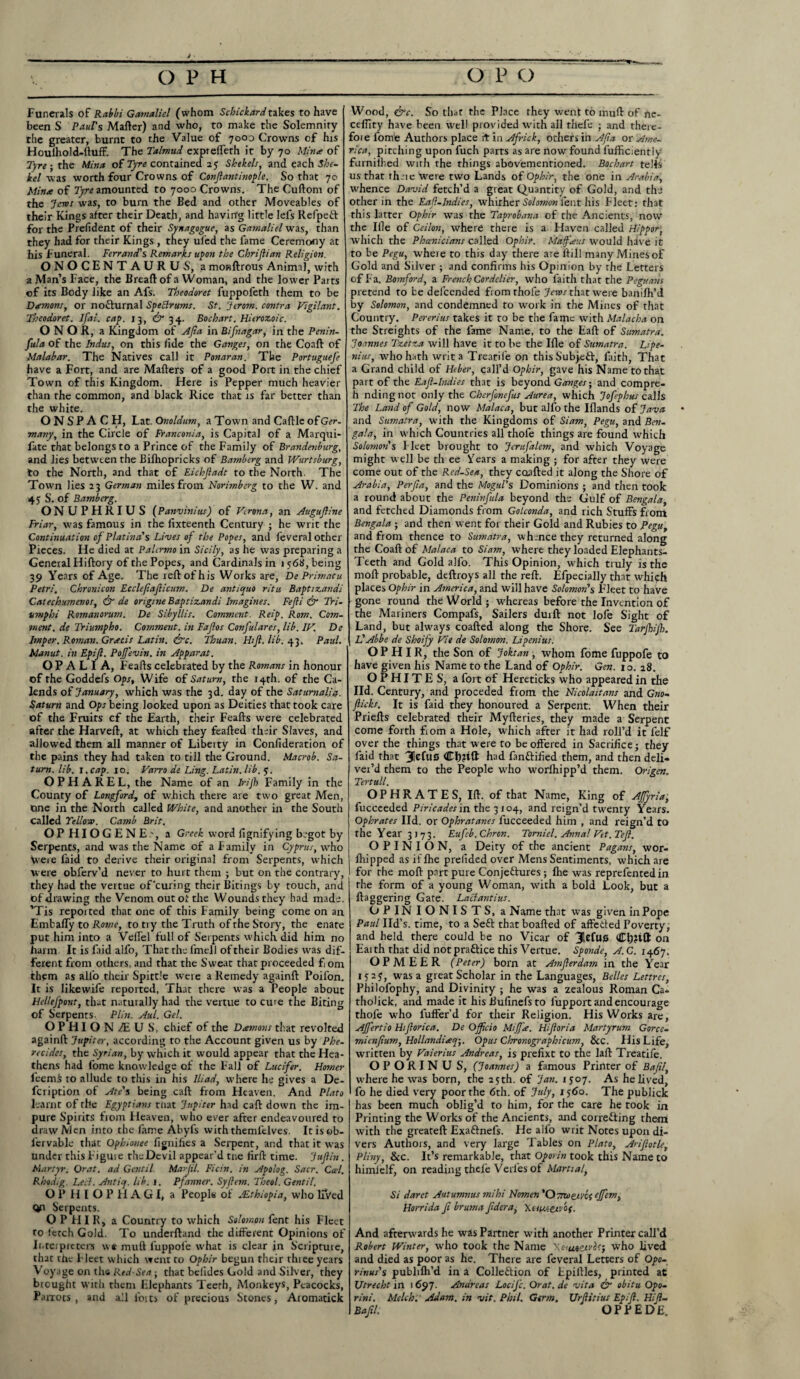 Funerals of Rabbi Gamaliel (whom Schickard takes to have been S Paul's Matter) and who, to make the Solemnity the greater, burnt to the Value of 7003 Crowns of his Houlhold-ftuff. The Talmud exprefleth it by 70 Mina of Tyre -, the Mina of Tyre contained iiy Shekels, and each She¬ kel was worth four Crowns of Conftantinople. So that 70 Mina of Tyre amounted to 7000 Crowns. The Cuftom of the Jews was, to burn the Bed and other Moveables of their Kings after their Death, and having little lefs RefpeCt for the Prefident of their Synagogue, as Gamaliel was, than they had for their Kings , they ul'ed the fame Ceremony at his Funeral. Ferrand's Remarks upon the Chrijlian Religion. ONOCENTAURUS, a monttrous Animal, with a Man’s Face, the Breaft of a Woman, and the lower Parts of its Body like an Afs. Theodoret fuppofeth them to be Damons, or noCturnal SpeBrums. St. Jerom. contra Vigilant. Theodoret. Jfai. cap. 13, O' 34. Bochart.Hieroz.oic. O N O R, a Kingdom of Afta in Bifnagar, in the Penin¬ sula of the Indus, on this fide the Ganges, on the Coaft of Malabar. The Natives call it Ponaran. The Portuguefe have a Fort, and are Matters of a good Port in the chief Town of this Kingdom. Here is Pepper much heavier than the common, and black Rice that is far better than the white. ONSPA CH, Lat. Onoldum, a Town and Cattle of Ger¬ many, in the Circle of Franconia, is Capital of a Marqui- fate that belongs to a Prince of the Family of Brandenburg, and lies between the Bittiopricks of Bamberg and TVurtsburg, to the North, and that of Eichjladt to the North. The Town lies 23 German miles from Norimberg to the W. and 4$ S. of Bamberg. ONUPHRIUS (Panvinius) of Verona, an Auguftine Friar, was famous in the fixteenth Century ; he writ the Continuation of Platina's Lives of the Popes, and feveral other Pieces. He died at Palermo in Sicily, as he was preparing a General Hiftory of the Popes, and Cardinals in 1 568, being 39 Years of Age. The reft of his Works are, De Primatu Petri. Chronicon Eccleftafticum. De anti quo ritu Baptizandi Catechumenos, & de origine Baptizandi Imagines. Fejii & Tri- vmphi Romanorum. De Sibyllis. Comment. Reip. Rom. Com¬ ment. de Triumpho. Comment, in Fajlos Confulares, lib. IV. De Imper. Roman. Greeds Latin. &c. Thuan. Hi ft. lib. 43. Paul. Manut. in Epift. Poft'evin. in Apparat. O P A L I A, Feafts celebrated by the Romans in honour of the Goddefs Ops, Wife of Saturn, the r4th. of the Ca¬ lends of January, which was the 3d. day of the Saturnalia. Saturn and Ops being looked upon as Deities that took care of the Fruits cf the Earth, their Feafts were celebrated after the Harveft, at which they feafted their Slaves, and allowed them all manner of Liberty in Confideration of the pains they had taken to till the Ground. Macrob. Sa¬ turn. lib. 1. cap. xo. Varro de Ling. Latin, lib. y. OPH AREL, the Name of an Irijh Family in the County of Longford, of which there are two great Men, One in the North called White, and another in the South called Yellow. Camb Brit. OPHIOGENE.', a Greek word fignifying begot by Serpents, and was the Name of a Family in Cyprus, who \vere faid to derive their original from Serpents, which were obferv’d never to hurt them ; but on the contrary, they had the vertue of'curing their Bitings by touch, and Of drawing the Venom out ot the Wounds they had made. ’Tis reported that one of this Family being come on an Embaffy to Rome, to try the Truth of the Story, the enate put him into a VelTel full of Serpents which did him no harm. It is faid alfo, That the fmell of their Bodies was dif¬ ferent from others, and that the Sweat that proceeded f om them as alfo their Spittle were a Remedy againft Poifon. It is likewife reported, That there was a People about Hellefpont, that naturally had the vertue to cure the Biting of Serpents- PI in. Aul. Gel. OPHION/EUS, chief of the Damons that revolted againft Jupiter, according to the Account given us by Phe- recides, the Syrian, by which it would appear that the Hea¬ thens had l'ome knowledge of the Fall of Lucifer. Homer fee mi to allude to this in his Iliad, where he gives a De- feription of Ate's being caft from Heaven. And Plato learnt of the Egyptians ttrat Jupiter had caft down the im¬ pure Spirits from Heaven, who ever after endeavoured to draw Men into the fame Abyfs withthemlelves. Itisob- fervable that Ophionee fignifies a Serpent, and that it was under this Figure theDevil appear’d tne firft time. Juftin. Martyr. Orat. ad Gentil Marjil. Ficin. in Apolog. Sacr. Gael. Rhodig. Leif. Antiq. lib. j. Pfanner. Syftem. Theol. Gentil. OP HI OPHAGI, a Peopla of *Ethiopia, who liVed Qn Serpents. OPHIR, a Country to which Solomon fent his Fleet to fetch Gold. To underftand the different Opinions of Interpreters we mutt fuppole what is clear in Scripture, that the Fleet which went to Ophir begun their three years Voyage on the Red-Sea; that belides Gold and Silver, they brought with them Elephants Teerh, Monkeys, Peacocks, Parrots, and all lom of precious Stones, Aromatick Wood, &c. So that the Place they went to mutt of ne- ceflity have been well provided with all thefe ■ and there- foie fome Authors place it in Africk, others in Afta or Ame¬ rica, pitching upon fuch parts as are now found fufficiently furnilhed with the things abovemenrioned. Bocbart tells us that theie were two Lands of Ophir, the one in Arabia, whence David fetch’d a great Quantity of Gold, and the other in the Eaft-Indies, whirher Solomon lent his Fleet; that this latter Ophir was the Taprobana of the Ancients, now the Ille of Ceilon, where there is a Haven called Hippor, which the Phoenicians called Ophir. Mdffaus would have it to be Pegu, where to this day there are If ill many Mines of Gold and Silver ; and confirms his Opinion by rhe Letters of Fa. Bomford, a French Cordelier, who faith that the Peguans pretend to be delcended fromthofe Jews that were banifh’d by Solomon, and condemned to work in the Mines of that Country. Pererius takes it to be the fame with Malacha on the Streights of the fame Name, to the Eaft of Sumatra. Joannes Tzetza will have it to be the Ifle of Sumatra. Lipe- nius, who hath writ a Treatife on this SubjeCt, faith, That a Grand child of Heber, call’d Ophir, gave his Name to that part of the Eaft-Indies that is beyond Ganges- and compre- h ndingnot only the Cherfonefus Aurea, which Jofephus calls The Land of Gold, now Malaca, but alfo the Iflands of Java and Sumatra, with the Kingdoms of Siam, Pegu, and Ben¬ gal a, in which Countries all thofe things are found which Solomon's Fleet brought to JeruJ'alem, and which Voyage might well be th ee Years a making ; for after they were come out of the Red-Sea, they caafted it along the Shore of Arabia, Perfta, and the Mogul's Dominions ; and then took a round about the Peninfula beyond the Gulf of Bengala, and fetched Diamonds from Golconda, and rich Stuffs front Bengala ; and then went for their Gold and Rubies to Pegu, and from thence to Sumatra, whence they returned along the Coaft of Malaca to Siam, where they loaded Elephants- Teeth and Gold alfo. This Opinion, which truly is the moft probable, deftroys all the reft. Efpecially that whifh places Ophir in America, and will have Solomon's Fleet to have gone round the World; whereas before the Invention of the Mariners Compafs, Sailers duifi: not lofe Sight of Land, but always coafted along the Shore. See Tarjlijh. Id Abbe de Shoify Vie de Solomon. Lipenius. OPHIR, the Son of Joktan, whom fome fuppofe to have given his Name to the Land of Ophir. Gen. 10. 28. OPHITES, a fort of Hereticks who appeared in the lid. Century, and proceded from the Nicolaitans and Gno- fticks. It is faid they honoured, a Serpent. When their Priefts celebrated their Myfteries, they made a Serpent come forth fiom a Hole, which after it had roll’d it felf over the things that were to be offered in Sacrifice; they faid that 31efll0 had fanCtified them, and then deli¬ ver'd them to the People who worlhipp’d them. Or/gen. Tertull. OP HR AT ES, Ift. of that Name, King of Afyria, fucceeded Piricades in the 3104, and reign’d twenty Years. Ophrates lid. or Ophratanes fucceeded him , and reign’d to the Year 3173. Eufeb.Chrcn. Torniel. Anna! Vet. Teft. OPINION, a Deity of the ancient Pagans, wor- fliipped as if fhe prelided over Mens Sentiments, which are for rhe moft part pure Conjectures ; fhe was reprefentedin the form of a young Woman, with a bold Look, but a ftaggering Gate. LaBantius. OPINIONISTS, a Name that was given in Pope Paul lid’s, time, to a SeCt that boafted of affeded Poverty, and held there could be no Vicar of 3UfU0 Cljfift on Eaith that did notpraftice this Vertue. Sponde, A.C. 146^. OPMEER (Peter) born at Amfterdam in the Year 1 y 2 y, was a great Scholar in the Languages, Belles Lettres, Philofophy, and Divinity ; he was a zealous Roman Ca- tholick, and made it hisBufinefsto i'upport and encourage thofe who fuffer’d for their Religion. His Works are, Affertio Hiftorica, De Ojftcio MiJJie. Hiftoria Martyrum Gorcc- mienfium, Hollandiaq-,. Opus Chronographicum, &c. His Life, written by Valerius Andreas, is prefixt to the laft Treatife. OPORINU S, (Joannes) a famous Priilter of Bafil, where he was born, the 25th. of Jan. 1507. As he lived, fo he died very poor the 6th. of July, 1560. The publiek has been much oblig’d to him, for the care he took in Printing the Works of the Ancients, and correcting them avith the greateft ExaCtnefs. He alio writ Notes upon di¬ vers Authors, and very large Tables on Plato, Ariftotle, Pliny, &c. It’s remarkable, that Oporin took this Name to himlelf, on reading thefe Verl'es of Marital, Si darct Autumnus mihi Nomen 'OvnotiVOi tjfem, Horrida ft bruma ftdera, Xitn-cc/of. And afterwards he was Partner with another Printer call’d Robert Winter, who took the Name Xc-<unetvof, who lived and died as poor as he. There are feveral Letters of Opo- r/nus's publifh’d in a Collection of Fpiftles, printed at Utrecht in 1697- Andreas Locifc. Orat. de vita & obitu Opo- rini, Melch. Adam, in vit. Phil. Germ. Ur(litius Epift. Hi ft- Bafil. OPPEDE.