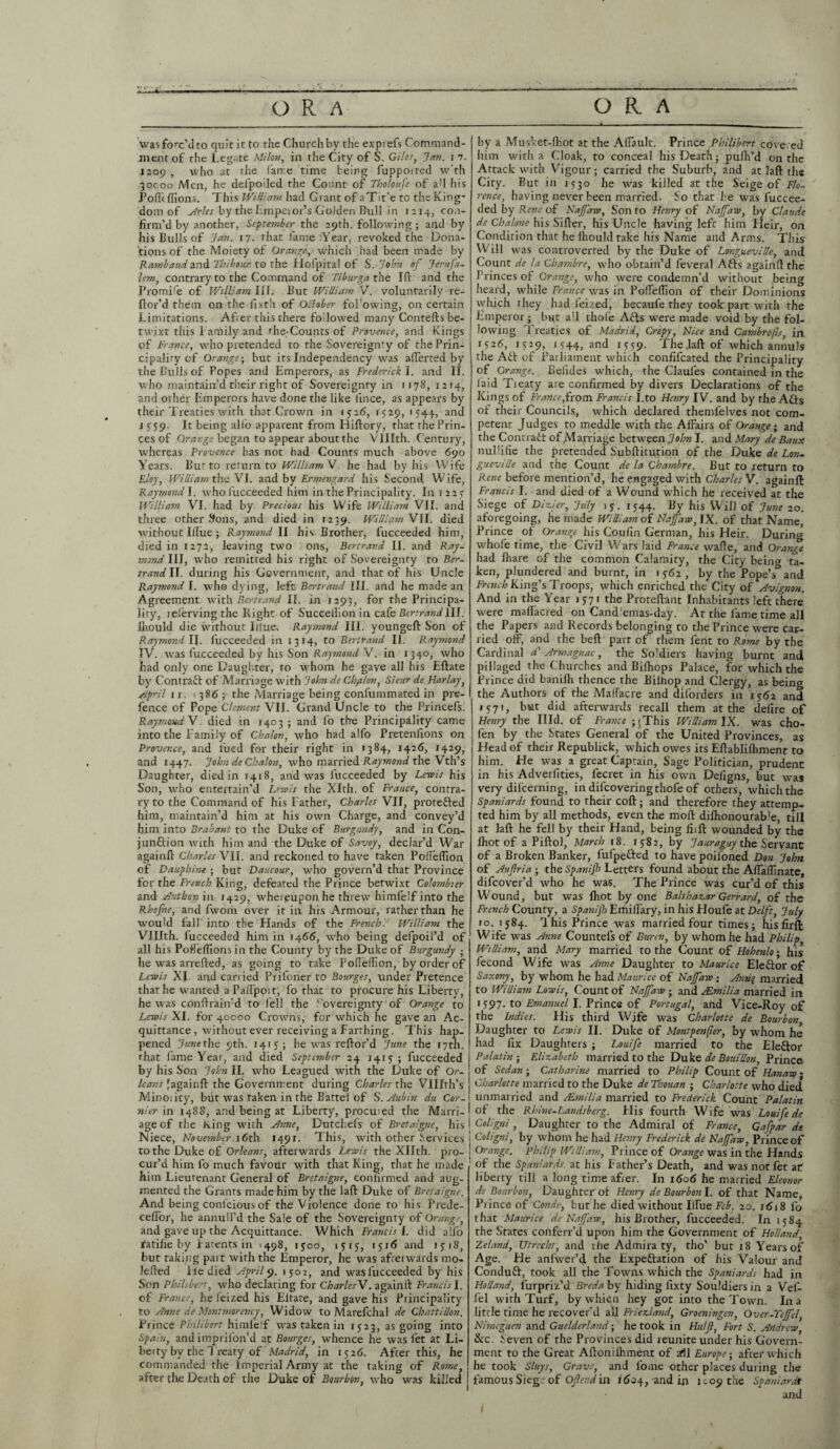 was forc’d to quit it to the Church by the exprefs Command¬ ment of the Legate Milan, in the City of S. Giles, Jem. i 7. 1209 , who at the fame time being fupported w'th 30000 Men, he defpoiled the Count of Tholoufe of ad his jPoffi flions. This William had Grant of aTit’e to the King¬ dom of Arles by the Emperor’s Golden Bull in 1214, con¬ firm’d by another, September the 29th. following ; and by his Bulls of Jan. 17. that fame Year, revoked the Dona¬ tions of the Moiety of Orange.,, which had been made by Rambaud and Thibour. to the Hofpital of S. John of Jerttfa- lem, contrary to the Command of Tiburgathe Id and the Promife of William III. But William V. voluntarily re- ftor’d them on the fixth of October fol'owing, on certain Limitations. Afier this there followed many Contefts be¬ twixt this f amily and r he* Counts of Provence, and Kings of Prance, who pretended to the Sovereignty of the Prin¬ cipality of Orange-, but its Independency was after ted by the Bulls of Popes and Emperors, as Frederick I. and II. who maintain’d their right of Sovereignty in 1178, 1214, and other Emperors have done the like lince, as appears by their Treaties with that Crown in 1526, 1529, 1544, and i 559. It being alio apparent from Hiftory, that the Prin¬ ces of Orange began to appear about the VUIth. Century, whereas Provence has not had Counts much above 690 Years. Bur to return to Willi am\. he had by his Wife Floy, William the VI. and by Ermengard his Second Wife, Raymond I. who l'ucceeded him in the Principality. In 1227 William VI. had by Precious his Wife William VII. and three other Sons, and died in 1239. William VII. died without Illue; Raymond II his Brother, l’ucceeded him, died in 127a, leaving two : ons, Bertrand II. and Ray¬ mond III, who remitted his right of Sovereignty to Ber¬ trand II. during his Government, and that of his Uncle Raymond I. who dying, left Bertrand III. and he made an Agreement with Bertrand II. in 1293, for the Principa¬ lity, lelervingthe Right of Succellionin cafe Bertrand 1II. fliould die without Illue-. Raymond III. youngeft Son of Raymond II. fucceeded in 1314, to Bertrand II. Raymond IV. was fucceeded by his Son Raymond V. in 1340, who had only one Daughter, to whom he gave all his Eftate by Contract of Marriage with John de Chyilon, Sieur de Harlay, April 1 r. ■ 386 the Marriage being confummated in pre¬ fence of Pope Clement VII. Grand Uncle to the Princefs. Raymond V. died in 1403 ; and lo the Principality came into the Family of Chalon, who had alfo Pretenfions on Provence, and l’ued for their right in >384, 1426, 1429, and 1447. John de Chalon, who married Raymond the Vth’s Daughter, died in 1418, and was fucceeded by Lewis his Son, who entertain’d Lewis the Xlth. of France, contra¬ ry to the Command of his Father, Charles VII, proteiled him, maintain’d him at his own Charge, and convey’d him into Brabant to the Duke of Burgundy, and in Con¬ junction with him and the Duke of Savoy, declar’d War again!} Charles VII. and reckoned to have taken Poflefllon of Dauphine -, but Daucour, who govern’d that Province for the French King, defeated the Prince betwixt Colombier and Anthon in 1429, whereupon he threw himfelf into the Rhofne, and fworh over it in his Armour, rather than he would fall into the Hands of the French■ William the VUIth. fucceeded him in 1466, who being defpoil’d of all his Poflelfions in the County by the Duke of Burgundy - he was arrefted, as going to take Pofleftion, by order of Lewis XI and carr ied Prifoner to Bourges, under Pretence that he wanted a PalFpoit, fo that to procure his Liberty, he was conftrain’d to fell the Wvereignty of Orange to Lewis XI. for 40000 Crowns, for which he gave an Ac¬ quittance, without ever receiving a Farthing. This hap¬ pened Junethe 9th. 1415; he was reftor’d June the 17th. that fame Year, and died September 24 1413; fucceeded I by his Son John II. who Leagued with the Duke of Or- ; leans J again ft the Government during Charles the VUIth’s Minority, but was taken in the Battel of S.Aubin du Cor- j 7iier in 1488, and being at Liberty, procured the Marri-! age of the King with Anne, Dutchels of Bretaigne, his I Niece, November 16th 1491. This, with other Services j to the Duke of Orleans, afterwards Lewis the Xllth. pro- j cur’d him fo much favour with that King, that he made him Lieutenant General of Bretaigne, confirmed and aug¬ mented the Grants made him by the laft Duke of Bretaigne. And being conlcious of the Violence done to his Prede- celfor, he annull’d the Sale of the Sovereignty of Orange, and gave up the Acquittance. Which Francis l. did alfo fatifie by Parents in >498, 1500, 1515, 1516 and 15:18, but taking part with the Emperor, he was afterwards mo- lefted lie died April 9. 1502, and was fucceeded by his Son Philibert, who declaring for CharlesV. again!! Francis I. of France, he feizxd his Eltare, and gave his Principality to Anne de Montmorency, Widow to Marefchal de ChattiUon. Prince Philibert himlelf was taken in 1523, as going into Spain, andimprifon’d at Bourges, whence he was let at Li¬ berty by the Treaty of Madrid, in 1326. After this, he commanded the Imperial Army at the taking of Rome, after the Death of the Duke of Bourbon, who was killed by a Musket-Ihot at the Aftault. Prince Philibert covered him with a Cloak, to conceal his Death; pulh’d on the Attack with Vigour; carried the Suburb, and at laft the City. But in 1330 he was killed at the Seige of Flo¬ rence, having never been married. So that he was fuccee¬ ded by Rene of Najfaw, Son to Henry of Najfaw, by Claude de Chalone his Sifter, his Uncle having lefc him Heir, on Condition that he lhould take his Name and Arms. This Will was controverted by tire Duke of Lotigueville, and Count de la Chambre, who obtain’d feveral Ails again!! the Princes of Orange, who were condemn’d without being heard, while France was in Pofteflion of their Dominions which they had feized, becaule they took part with the Emperor; but all thole Aits were made void by the fol¬ lowing Treaties of Madrid, Crepy, Nice and Cambrefis, in 1526, 1529, 1544, and M59- The laft of which annuls the At! of Parliament which confilcated the Principality of Orange. Belides which, the Claul'es contained in the laid Treaty are confirmed by divers Declarations of the Kings of France,from Francis I.to Henry IV. and by the Aits of their Councils, which declared themfelves not com¬ petent Judges to meddle with the Affairs of Orange; and the Contract of Marriage between John I. and Mary de Batix nullifie the pretended Subftitution of the Duke de Lon- gueville and the Count de la Chambre. But to return to Rene before mention’d , he engaged with Charles V. againft Francis I. and died of a Wound which he received at the Siege of Dizier, July ry. 1544. By his Will of June 20. aforegoing, he made WiUiam of Najfaw, IX. of that Name, Prince of Orange his Coufm German, his Heir. During whofe time, the Civil Wars laid France wafie, and Orange had lliare of the common Calamity, the City being ta¬ ken, plundered and burnt, in 1 y62 , by the Pope’s^ and French King’s Troops, which enriched the City of Avignon. And in the Year 15-71 the Proteftant Inhabitants left there were malfacred on Cand'emas-day. At the lame time all the Papers and Records belonging to the Prince were car¬ ried off, and the beft part of them lent to Rome by the Cardinal d' Armagnac, the Soldiers having burnt and pillaged the Churches and Bilhops Palace, for which the Prince did banilh thence the Biihop and Clergy, as being the Authors of the Mallacre and dilorders in 15:62 and 1571, but did afterwards recall them at the defire of Henry the Illd. of France ; (This William IX. was cho- fen by the States General of the United Provinces, as Head of their Republick, which owes its Eftablilhment to him. He was a great Captain, Sage Politician, prudent in his Adverlities, fecret in his own Dellgns, but was very difeerning, in dilcoveringthofe of others, which the Spaniards found to their coft ; and therefore they attemp¬ ted him by all methods, even the moll dilhonourab'e, till at laft he fell by their Hand, being fit ft wounded by the ihot of a Piftol, March 18. 1582, by Jauraguy the Servant of a Broken Banker, fulpeiled to have poifoned Don John of AuJJria - the Span if Letters found about the Affaflinate, difeover’d who he was. The Prince was cur’d of this Wound, but was Ihot by one Balthazar Gerrard, of the French County, a Spanijb Emiffary, in his Houfe at Delft, July 10. 1584. ibis Prince was married four times; his fir ft Wife was Anne Countels of Bwren, by whom he had Philip, William, and Mary married to the Count of Hohenlo-, his fecond W ife was Anne Daughter to Maurice Eleilor of Saxony, by whom he had Maurice of Najfaw ; Anuq married to WiUiam Lowis, Count of Najfaw ; and /Emilia married in 1 397. to Emanuel I. Prince of Portugal, and Vice-Roy of the Indies. His third Wjfe was Charlotte de Bourbon Daughter to Lewis II. Duke of Montpenper, by whom he had fix Daughters ; Louife married to the Eleilor Palatin ; Elizabeth married to the Duke de Bouillon, Prince of Sedan; Catharine married to Philip Count of Hanaw - Charlotte married to the Duke de Thouan ; Charlotte who died unmarried and /Emilia married to Frederick Count Palatin of the Rhine-Landsberg. His fourth Wife was Louife de Coligni, Daughter to the Admiral of France, Gafpar de Coligni, by whom he had Henry Frederick de Najfaw, Prince of Orange. Philip WiUiam, Prince of Orange was in the Hands of the Spaniards at his Father’s Death, and was not fet at liberty till a long time afier. In 1606 he married Eleonor dc Bourbon, Daughter ol Henry de Bourbon I. of that Name, Piinceof Conde, but he died without Ilfue Feb. 20. 1618 fo that Maurice de Najfaw, his Brother, fucceeded. In 1584 the States conferr’d upon him the Government of Holland, Zelnnd, Utrecht, and the Admira ty, tho’ but 18 Years of Age. He anfwer’d. the Expeitation of his Valour and Conduit, took all the Towns which the Spaniards had in Holland, lurpriz’d Breda by hiding lixty Souldiers in a Vef- fel with Turf, bywhio.11 hey got into the Town. In a little time he recover’d all Friezland, Groeningen, Over-Tejfcl Nimeguen and Guelderland; he took in Half, Fort S. Andrew, See. Seven of the Provinces did reunite under his Govern¬ ment to the Great Aftonifliment of aril Europe-, after which he took Sluys, Grave, and fome other places during the famous Siege of Of end in 16,34, and in 1^09 the Spaniardt and