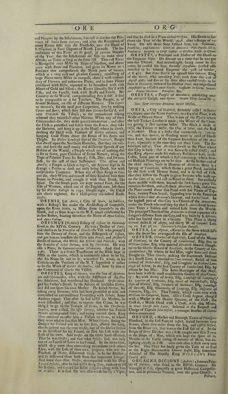 and Yviapari by the Inhabitants, becaufe it divides the Pro¬ vince bf Paria from Guiana ; and alter the Reception of many Rivers falls into the North-fea, near the llland of S'. Trinidado, in Four Degrees of North JLatitude. The In¬ undations of this River are fo great, in certain Months of the Year, that the Inhabitants are fain to make their | Abodes on Trees as long as the fame lafb. This vaft River - is Navigable 1000 Miles by Ships of burthen, and above 2000 with Boats and Pinnaces, and gives its Name to a Province that comprehends the North parts of Guiana, which is a very rich and pkafant Country, confifting ot large Plains many Miles in compafs, adorn’d with embroi¬ dery of Flowers and unknown Plants, and in fome Places interlaced with Hills, reported to be furnilhed with rich Mines of Gold and Silver; the Rivers liberally ftoi’d with Fifli; and the Forefts, both with Bealls and Fowls. No Country in the World, comprehending Peru it l'elf, is faid to be comparable to it for Treafure. The People, as of feveral Nations, are alfo of different Natures. The Capun or Macureo's, for the mod part Carpenters, Jive by making Canoes and Boats, which they fell into Guiana for Go'd, and into Trinidado for Tabaco ; in the immoderate taking whereof they exceed all other Nations. When any of their Commanders die, they make great Lamentation ; and after the Flelhis putrefied and fallen from the Bones, they take the Skeleton, and hang it up in the Houfe where he dwelt, decking the Skull with Feathers of divers colours, and hanging Gold Plates about the Bones of his Arms and Thighs. Sir Walter Rawleigh fays of the Tivitiva's, People that dwell upon the Northern Branches, that they are vali¬ ant, and have the mod manly and deliberate Speech of any Nation of the World ; a People which eat of nothing that is fet or fown, pure Children of Dame Nature; ufing the Tops of Palmito Trees for Bread ; Filh, Deer, and Swines- fledi, for the red of their Sudenance. The Affawy and Arora's, a People as black as Negro's, ufe Arrows dipt in fo ftrange a Poifon as doth not only bring Death, but with unfpeakable Torments. When any of their Kings or Can. ques die, their Wives and neared of their Kindred beat their Bones to Powder, and mingle it with their Drink, like Spice. On the South parts are kept annual Fairs, for the Sale of Women, where one of the Englilh-men, left there by Sir Walter Raleigh in 15:9y, bought eight, the Elded not above eighteen, for a Half-penny red-hafted Knife. Heylin. O R E N S E, Lat. Auria, a City of Spain, in Gallicia, with a Bilhop’s See under the Archbilhop of Compojlella, upon the River Minho, 14 Miles from Compojlella to the South, and 20 from Braga to the N. E. much celebrated for its hot Bathes, bearing therefore the Name of Aqua Calida, and Aqua Calime. O R E S M U S (Nicholas) Bidiop of Lifieux in Normandy lived in the XIVth. Century. He was a Do&or of Paris, and chofen to be Praceptor of Charles the Vth. who procur’d him the Deanry of Rouan, and the Bifiroprick of Lijieux, and got him to tranflate the Bible into French, and Ariflotle's Books of Heaven, the World, his Ethicks and Politicks; with the Remedies of either Fortune, writ by Petrarcha. He writ alio a Piece, De Communicatione Idiomatum. And died in 1382, There is a French Tranfiation of the Bible kept in MSS. in the Louvre, which is commonly taken to be his, tho’ his Name be not to it; wherefore Fa. Simon, in his Criticks on the Verilons of the N. T. fuppofeth it rather to be the Work of Guiars des Moulins, and done by him at the Command of Charles the VUIth. ORESTES, King of Mycena, was the Son of Agamem¬ non and Clytemnefira, who, with the Afildance of Agifilms her Adulterer, had murthered her Husband. Orefies aven¬ ged his Father’s Death, by the Advice of hisSidar Eleclra, and did notfpare his own Mother. He killed Pyrrhus, for taking away Hermione, who had been promifed to him, and contraded an extraordinary Friendfiiip with Pylades, Some Authors report, That after he had kill’d his Mother, he went diftrafted ■ and that, to expiate that Crime, he was oblig d to go to the Temple oil Diana, in the Cherfonefus Taurica, now called, The lejfcr Tartary, whither his Friend Pylades accompanied him ; and being arrived there, King Thoas refolved to offer him a Viftim to Diana, to whom they were uled to faciifice Men. When Pylades, feeing the Danger his Friend was in, to fave him, aflured the King, that he indeed was the true Orefies, out of the Delire he had to be facrificed for his Friend, to fave his Life with the Lofs of his own. And Orefies on the other hand aflnmed, That he was Orefies; and that what Pylades laid, was only out of an Excels of Love to his Friend. In the mean time, whilll tiny were thus contending to ranfome each others Lives with the Lois of their own, Iphigenia, who was the Priefteis of Diana, difeovered Orefies to be her Brother; and fo delivered them both from that imminent Danger. And fome days after, Orefies, accompanied with his Dear Friend Pylades, after he had kill’d King Thoas, took away all; his Riches; and carried his Siller Iphigenia along with him to Arcadia. Jr is faid. He was afterwards bit by a Viper, and that he died in a Place called Orefiion. His Death is fixt about the Year of the World, 2948 , after a Reign of 70 Years. He left three Sons behind him, viz. Tifamenes, Pcnthilus, and Cometes. Gicer.de Amicitia. Veil Paterc. lib. 1. Paufanias. Eurypid. in Orefi. Sophoc. in Eleclra. Ettfeb. in Chron. ORESTES, a Patrician and ?dafter of the Horfe to- the Emperor Nepos. Fie dreamt on a time that he was got into the Throne. And accordingly, being come to Ra¬ venna, he caufed his Son, Romulus Augufiulus (called alfo Momilus) to be faluted Emperor the 3 ill. of OElober A. C. 475. But Nepos ftirr’d up againft him Odoacer, King of the Heruli, who invading Italy, took Rome the 23d. of Augufl 476; and five or fix days after caufed Orefies to be {lain at Placentia, defeated his Brother Paul, and imprifoned Augufiulus in a Caftle near Naples. CaJJiodor. in Chron. JtrnaK- des. Paulus Diaconus. Procopius, &c. ORESTES, a People of Macedonia, inhabiting near rhe Adriatick Gulph, and Epirus. Strabo. Pliny. Lucan lib. 3. Tunc furor extremes Romanus movet Orefias, O R F A, a City of Diarbeck, formerly called Mefopota- miafitmte near the River Euphrates, in a fruitful Plain, with Walls of Hewen Stone. This is one of the Places where the beft Turkey Leather is made ; the Water of the Coun¬ try giving it that curious Juftre. The Black is made at Orfa, the Yellow at Mojfal, the Blue at Tokat, and the Red at Diarbekir. Here is a Bajha that commands 1 70 Janiza¬ ries, and 600 Spahies, as Banding more in need of Horfe than Foot, becaufe of the frequent Incurfions of rhe Ara¬ bians, efpecially at the time they cut their Corn. The In¬ habitants tell us, That Abraham dwelt in the Place wheie this City is built ; that it was formerly called EdeJfia; and that King Abgarus made his ordinary Rdidence here, in the Caftle, fome part of which is ftill remaining, whei’e feve¬ ral Mofaick Paintings are to be feen. At the farther end of the chief Mofque, built in Honour of Abraham, there is a Spring or 1 ountain, which foims a great Pond, inclofed by the Turks with Hewen Stone, and is fo full of Fifh, that they follow the People in great Swaims who walk up¬ on the I ides of it, and caft in Bread to them. But no Body dares meddle with them, becaufe the Turks have a great Ve¬ neration for them, and call them Abraham's Fifh, and cover the Place round about this Pond with fair Pieces ofTap- ftery, twenty Paces broad; fuppofing it to be the Fountain where Rebecca met Abraham's Servant, and Rachel Jacob. In the higheft part of this City is a Church of the Armenians, under the Porch whereof they fay thatS. Alexis lived feven- teen Years a hidden and retired Life from the World. The principal Church of the Armenians is about a quarter of a League’s diftance from the City,and was built by S.Ephrem, who lies buried there in a Grotto. This Place is thirty German miles E. of Aleppo, and thirty W. of Caramit. Lon. 74 00. L at. 36. 10. Tavernier's PerJian Travels. O R F E A, Lat. Alpheus, a River in the Morea which falls into the Ionian Sea overagainft the Ifle of Strophad. O R F E U R, (Charles) of High-CloJ'e, Lord of the Manor of Plumland, in the County of Cumberland, Efq; Son to William Orfeur, Efq; who married Elizabeth Howard, Daugh¬ ter to Sir Charles Howard of Reedjdale, in the County of Nor¬ thumberland ; by whom he had Mue, eight Sons and three Daught.rs: This Charles, making the fourteenth Defcent in a dii-eft Line, is married to Jane Senhoufie, Relift of John Senhoufe of Nether-Hall, Efq; and Daughter to Richard Lam- pi ugh of Ribton, in the faid County of Cumberland, Efq; by whom he has Ulus. The Inter-Marriages of this Houfe have been with th - 1110ft confiderable Gentry of this Coun¬ ty ; As, with Birkby of Birkby, Efq; Lamplugh of Lamplugh * Kt. Lowthcr ot Crookdake, Efq; Cove l of Hay tom Ca file, Efq- Dyke of Wardal, Efq; Swinburn of Huthwait, Efq; Lamplugh of Dovtnby, Efq; Ojmotherley of Lavgrigg, Efq; Mufgrave of Plumpton, Efq;, Ctc. This Family, which came over with William the Conqueror, bears, f able a Crofs Argent charg’d with a Mullet in the Dexter Quarter, of the Firft ; the Creft is, a Maids Head with a Crofs, with this Motto, In Cruce Chrifii Sola Lat or. Inferred at the Requeft and Charge of Captain John Orfeur, a younger Brother of Charles above-mentioned. O R F O R D, a Maiket and Borough Town of Plumfigate Hundred, in the Eaft Parts of Suffolk, feared between two Rivers, about two miles from the Sea, and call’d Orford, from the River Ore, that waters rhe Eaft fide of it. In the Reign of Henry lid ther. was a Fifh caught near this Town in the Shape of a Man, which was kept the /pace of fix Months in rhe Caftle earing all manner of Meat, but de- lighting chiefly in F ifli ome time after it ftole away into the Sea. This Place has lately given the Tide of an Earl to the Right Honourable Edward Ruffel, Efq; fometime Admiral of His Majefty King WILL I AM's Fleet. Cambd. Brit. ORGAGNA DICIONE (Andrew) a famous Pain¬ ter of Florence, who lived in the XIVth. Century. He wrought at Pifia, efpecially at great Hiftorkal Compofiti- ons, and in particular Painted, near the great Church', a Pidure, %