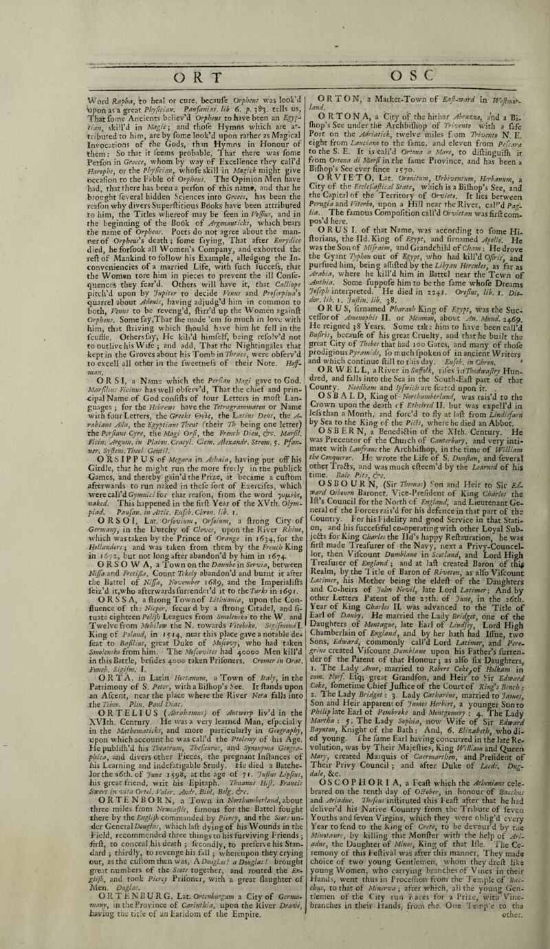 Word Rapha, to heal or cure, becaufe Orpheus was look'd tipon as a great Phyfcian. Paufanias. lib 6. p. 3 S'3. tells us, Thatfome Ancients believ’d Orpheus to have been an Egyp-> tian, skill’d in Magic; and thofe Hymns which are at¬ tributed to him, are by fome look’d upon rather as Magical Invocations of the Gods, than Hymns in Honour of them: So that it feems probable, T hat there was fome Perfon in Greece, whom by way of Excellence they call’d Harophe, or the Phyfcian, whofe skill in Magick might give occalion to the Fable of Orpheus. The Opinion Men have had, that there has been a perfon of this name, and that he brought feveral hidden Sciences into Greece, has been the reafon why divers Superftitious Books have been attributed to him, the Titles whereof may be feen in VoIJius, and in the beginning of the Cook of Argonaut ieffs, which bears the name of Orpheus. Poets do not agree about the man¬ ner of Orpheus's death; fome faying, That after Eurydice died, heforfookall Women’s Company, and exhorted the reft of Mankind to follow his Example, alledging the In- conveniencies of a married Life, with fuch l'uccefs, that the Woman tore him in pieces to prevent the ill Confe- quences they fear’d. Others will have it, that Calliope pitch’d upon by Jupiter to decide Venus and Proferpinas quarrel about Adonis, having adjudg’d him in common to both, Venus to be reveng’d, ftirr’d up the Women againft Orpheus. Some fay,That lhe made ’em fo much in love with him* that (hiving which lhould have him he fell in the feuftie. Others fay, He kill’d himfelf, being refolv’d not to outlive his Wife ; and add, That the Nightingales that kept in the Groves about his Tombi nThrace, were obferv’d to excell all other in the lweetnefs of their Note. Hof. man. O R S I, a Name which the Perjian Magi gave to God. Marflitis Ficinus has well obferv’d, That the chief and prin¬ cipal Name of God conlifts of lour Letters in moft Lan¬ guages ; for the Hebrews have the Tetragrammaton or Name with four Letters, the Greeks 0sor, the Latins Deus, the A- rabians Alla, the Egyptians Theut (their Th being one letter) the Pcrjians Gyre, the Magi Or ft, the French Dieu, ffre. Marjtl. Ficin. Argum. in Platon.Cratyl. C'lem. Alexandr. Strom, y. Pfan¬ ner. Syffem.Theol. Gentil. ORSIPPUS of Megara in Achaia, having put off his Girdle, that he might run the more freely in the publick Games, and thereby gain’d the Prize, it became a cuftom afterwards to run naked in thefe fort of Exercifes, which were call’d Gymnici for that reafon, from the word ysfM'bc, naked. This happened in the firft Year of the XVth. Olym¬ piad. Paufan. in Attic. Eufeb.Chron, lib. 1. O R S O I, Lat. Orfovium, Orfoium, a ftrong City of Germany, in the Dutchy of Cleaves, upon the River Rhine, which wastaken by the Prince of Orange in 1634, for the Hollanders; and was taken from them by the French King in 1672, but not long after abandon’d by him in 1674. ORSO W A, a Town on the Danube in Servia, between Nijfa and Fretifla. Count Tcke/y abandon’d and burnt it after the Battel of Nijfa, November 1689, and the Imperialifts feiz’d it,who afterwardsfurrender’d it to thcTurks in 1691. O R S S A, a ftrong Town of Lithuania, upon the Con¬ fluence of the Nieper, fecur d by a ftrong Citadel, and fi- tuate eighteen Polijh Leagues from Smolensko to the W. and Twelve from Mohilow the N. towards Vitebsko. Sigifmondl. King of Poland, in 1 y 14, near this place gave a notable dea feat to Bafilius, great Duke of Mofcovy, who had taken Smolensko from him. The Mofcovites had 40000 Men kill’d in this Battle, befides 4000 taken Priioners. Cromer in Orat, Funeb. Sigijm. I. ORTA, in Latin Hortanum, a Town of Italy, in the Patrimony of S. Peter, with a Bilhop’s See. Itftands upon an Afcent, near the place where the River Nera falls into the Tiber. Plin. Paul Diac. ORTELIUS (Abrahamus) of Antwerp liv’d in the XVIth. Century. He was a very learned Man, efpecialiy in the Mathematicks, and more particularly in Geography, upon which account he was call’d the Ptolemy of his Age. He publifh’d his Theatrum, Thefaurus, and Synonyma Geogra- phica, and divers other Pieces, the pregnant Inftances of his Learning and indefatigable Study. He died a Batche¬ lor the sdth. of June 1598, at the age of 71. Jujlus Lipfms, his great friend, writ his Epitaph. Thuanus Hifl. Francis Swert in vita Ortel. Valer. Andr. Bibl. Belg. ffre. ORTENBORN, a Town in Northumberland, about three miles from Newcajlle, famous for the Battel fought there by the Englijh commanded by Piercy, and the Scots un¬ der General Douglas, which laft dying of his Wounds in the Field, recommended three things to his lurviving Friends ; ftrft, to conceal his death ; lecondly, to prefers e his Stan¬ dard ; thirdly, to revenge his fall ; whereupon they crying out, as the cullom then was, A Douglas! a Douglas! brought great numbers of the Scots together, and routed the En¬ glijh, and took Piercy Prifoner, with a great (laughter of Men. Duglas. ORT E N B U R G, Lat. Ortenburgum a City of Germa¬ in any, in the Province of Carinthia, upon the River Drave, having the title of an Earldom of the Empire. ORTON, a Market-Town of Eaff-ward in Wefmir- land. O R TO N A, a City of the hither Abruzzo, and a Bi- fhop’s See under the Archbifliop of Trivento with a fafe Port on the Adriatick, twelve miles Lorn Trivento N. E. eight from Lanciano to the fame, and eleven from Pefcara to the S. E. It is call’d Ortona a Mare, to diftinguilh it from Ortona di Marf in the fame Piovince, and has been a Biflrop’s See ever lince 1770. ORVIETO, Lat. Oronitum, Urbiventum, Herbanum, a City of the Ecclefafical State, which is a Bifhop’s See, and the Capital of the Territory of Orvieto. It lies between Perugia and Viterbo, upon a Hill near the River, call’d Pag- lia. The famous Compofition cali’d Orvietan was firft com¬ pos’d here. O R U S I. of that Name, was according to fome Hi- ftorians, the lid. King of Egypt, and lirnamed Apollo. He was the Son of Mifraim, and Grandchild of Cham ; He drove the Gyant Typhon out of Egypt, who had kill’d Ofris, and purfued him, being aflifted by the Libyan Hercules, as far as Arabia, where he kill’d him in Battel near the Tcwn of Anthia. Some fuppofe him to be the fame whofe Dreams Jofeph interpreted. He died in 2241. Or of us, lib. 1. Dio¬ dor. lib. 1. Jufin. lib. 38. O R U S, lirnamed Pharaoh King of Egypt, was the Suc- cefforof Amenophis II. or Memnon, about An. Mund. 2469. He reigned 38 Years. Some taler him to have been call’d Bufiris, becaufe of his great Cruelty, and that he built the great City of Thebes that had 100 Gates, and many of thofe prodigious Pyramids, fo much fpoken of in ancient Writers and which continue ftill to this day. Eufeb. in Chron. • ORWELL, a River in Suffolk, riles inThedwaffry Hun¬ dred, and falls into the Sea in the Scuth-Eaft part of that County. Needham and Ipfwich are feared upon it. . O S B A L D, King of Northumberland, was rais’d to the Crown upon the death cf Ethelrcd II. but was expell’d in lefs than a Month, and forc’d to fly at laft from Lindisfarn by Sea to the King of the Pills, where he died an Abbot. OSBERN, a Eenediflin of the Xlth. Century. He was Precentor of the Church of Canterbury, and very inti¬ mate with Lanfranc the Archbifliop, in the time of William the Conqueror. He wrote the Life of S. Dunffan, and feveral other Trafts, and was much efteem’d by the Learned of his time. Bale Pits, &c. OSBOURN, (Sir Thomas) Son and Heir to Sir Ed. ward Osbourn Baronet, Vicfc-Prefident of King Charles the Ill’s Council for the North of England, and Lieutenant Ge¬ neral of the Forces rais’d for his defence in that part of the Country. For his Fidelity and good Service in that Stati¬ on, and his fuccefsful co-operating with other Loyal Sub¬ jects for King Charles the lid’s happy Reftauration, he was firft made Treafurer of the Navy, next a Privy-Councel- lor, then Vifcount Dumb lane in Scotland, and Lord High Treafuier of England; and at laft created Baron of thi$ Realm, by the 1 itle of Baron of Riveton, as alfo Vifcount Latimer, his Mother being the eldeft of the Daughters and Co-heirs of John Nevil, late Lord Latimer-. And by other Letters Patent of the 27th. of June, in the 26th. Year of King Charles II. was advanced to the Title of Earl of Danby. He married the Lady Bridget, one of the Daughters of Montague, late Earl of Lindfey, Lord High Chamberlain of England, and by her hath had Iffue, two Sons, Edward, commonly call’d Lord Latimer, and Pere¬ grine created Vifcount Dumblane upon his Father’s furren- der of the Patent of that Honour; as alfo fix Daughters, 1. The Lady Anne, married to Robert Coke^of Holkam in com. Norf Elq; great Grandfon, and Heir’to Sir Edward Coke, fometime Chief Juftice of the Court of King’s Bench: 2. 1 he Lady Bridget: 3. Lady Catharine, married to James, Son and Heir apparent of James Herbert, a younger Son to Philip late Earl ot Pembroke and Montgomery ; 4. The Lady Martha -. y. The Lady Sophia, now Wife of Sir Edward Baynton, Knight of the Bath: And, 6. Elizabeth, who di¬ ed young. The fame Earl having concurred in the late Re¬ volution, was by Their Majefties, King William and Queen Mary, created Marquis of Carmarthen, and Prelident of Their Privy Council ; and after Duke of Leeds. Dug- dale, &c. OSCOPHORI A, a Feaft whicli the Athenians cele¬ brated on the tenth day of October, in honour of Bacchus anii Ariadne. Thefeus inftituted this Feaft after that he had deliver’d his Native Country from the Tribute of feven Youths and feven Virgins, which they were oblig’d every Year to fend to the King of Crete, to be devour’d by the Minotaure, by killing that Monfter with the help of Ari¬ adne, the Daughter of Minos, King of that Ille. The Ce¬ remony of this Feftival was after this manner, They made choice of two young Gentlemen, whom they dreft like young Women, who carrying branches of Vines in their Hands, went thus in Procefiion from the Temple of Bac¬ chus, to that of Minerva; after which, all the young Gen¬ tlemen of the City run Faces for a Prize, with Vine- branches in their Hands, from rhe. One 'lemp'e to the other.