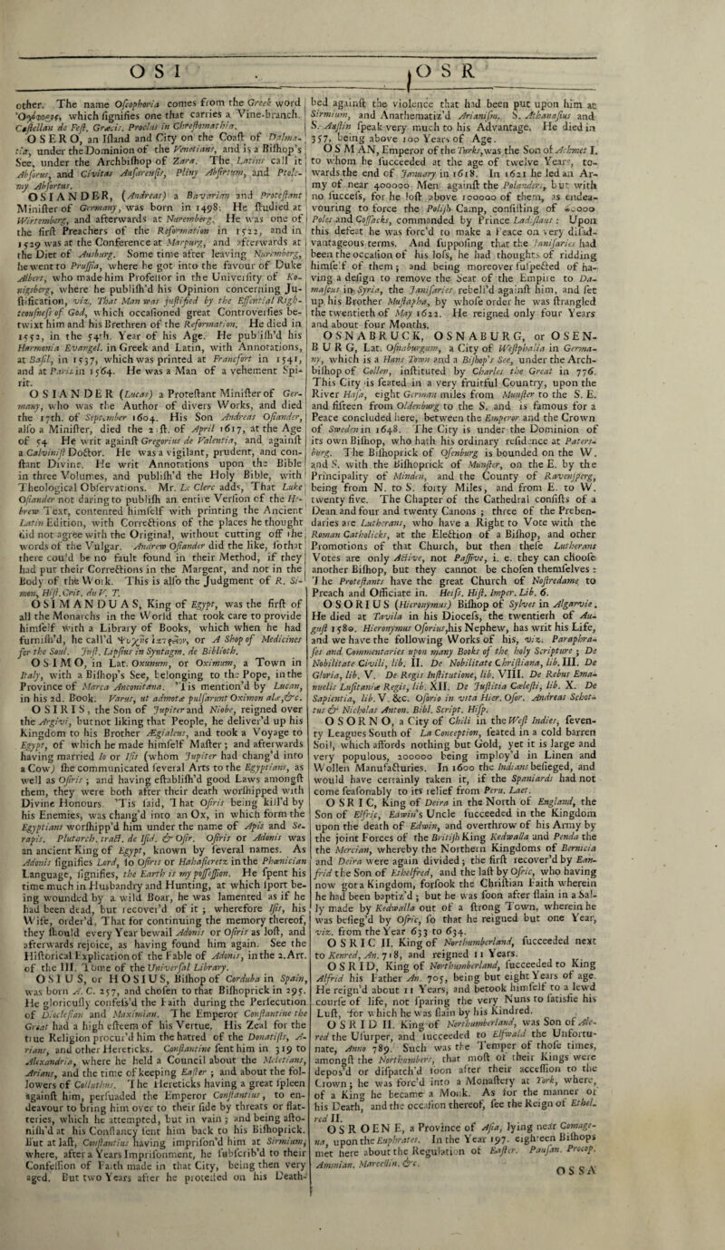 other. The name Ofcophoria comes from the Greek word : 'Oydvoggf, which fignifies one that carries a Vine-branch. Ctfiellau de Fefl. Grads. Proclus in Chteflomath! a. OSERO, an Ifland and City on the Coaft of Ddlma- tier, under the Dominion of the Venetians, and is a Bilhop’s : See, under the Archbiffiop of Zara. The Latins call it! Abfonts, and Civitas Aufarenfis, Pliny Abfirtum, and Ptolc- j my Abfortus. OSI ANDER, (Andreas) a Bavarian and Protefiant j Mini her of Germany, was born in 1498. He ftudied at Wirtemberg, and afterwards at Nuremberg. He was one of j the fir!! Preachers of the Reformation in 1512, and in 1 529 was at the Conference at Marpurg, and afterwards at | the Diet of Ausburg. Some time after leaving Nuremberg, \ he went to Prujfia, where he got into the favour of Duke ( Albert, who made him Profelior in the Univerfity of I<o- rdgsberg, where he pubiilh'd his Opinion concerning Ju- ftification, viz. That Man was jufiifed by the Ejfntial Righ- teoufnefs of God, which occafioned great Controverfies be¬ twixt him and his Brethren of the Reformation. He died in 1332, in the 54th. Year of his Age. He pubdlh’d his Harmonia Evangel, in Greek and Latin, with Annotations, it Safi, in 1337, which was printed at Franc fort in 1541, and at Paris, in 1564. He was a Man of a vehement Spi-4 lit. OSIANDER {Lucas) a Protefiant Minifterof Ger- many, who was the Author of divers Works, and died the 17th. of September 1604. His Son Andreas Of under, all'o a Minifler, died the 2 ft. of April 1617, at the Age of 34 He writ again!! Gregorius de Valentin, and again!! a Calvinift Doftor. He was a vigilant, prudent, and con- ftant Divine. He writ Annotations upon the Bible in three Volumes, and pubiilh’d the Holy Bible, with1 Theological Obfervations. Mr. Le Clerc adds, That Luke j Ofiander not daring to publilh an entire Verlion cf the He- brew Text, contented himfelf with printing the Ancient Latin Edition, with Correftions of the places he thought did not agree with the Original, without cutting off 1 Lie | words of the Vulgar. Andrew Ofiander did the like, lothat there cou'd be no fault found in their Method, if they} had put their Correflions in the Margent, and not in the j Body of the VYoik. This is alio the Judgment of R. Si¬ mon, Hif.Crit. duV. T. OSIMANDUAS, King of Egypt, was the fir!! of all the Monarchs in the World that took care to provide himfelf with a Library of Books, which when he had furmfli’d, he call’d ^ qeiov, or A Shop of Medicines for the Soul. Jtifl. Ltpjlus in Syntagm. de Biblioth. O S I M O, in Lat. Oxunum, or Oximitm, a Town in Italy, with a Bilhop’s See, belonging to the Pope, inthe Province of Marca Anconitana. ’1 is mention’d by Lucan, in his 2d. Book. Varus, ut admota pulfarunt Oximon ala,five. OSIRIS, the Son of Jupiter and Niobe, reigned over the Argivi, butnot liking that People, he deliver’d up his Kingdom to his Brother FEgialeus, and took a Voyage to Egypt, of which he made himfelf Mailer ; and afterwards having married Io or Ifis (whom Jupiter had chang’d into a Cow,) !he communicated leveral Arts to the Egyptians, as well as Ofris ; and having eftablilh’d good Laws among!! them, they were both after their death worihipped with Divine Honours. ’Tis laid, That Ofris being kill’d by his Enemies, was chang’d into an Ox, in which form the Egyptians worlhipp’d him under the name of Apis and Se- rapis. Plutarch. traB. de Ifd. & OJir. Ofris or Adonis was an ancient King of Egypt, known by feveral names. As Adonis fignifies Lord, lo Ofris or Habafieretz inthe Phoenician Language, fignifies, the Earth is my pojfejfton. He fpent his time much in Husbandry and Hunting, at which lport be¬ ing wounded by a wild Boar, he was lamented as if he had been dead, but recover’d of it ; wherefore Ifis, his Wife, order’d, That for continuing the memory thereof, they lhould every Year bewail Adonis or Ofris as lo!!, and afterwards rejoice, as having found him again. See the Hiftorical Explication of the Fable of Adonis, inthe 2.Art. of the III, T bine of the TJnivcrfal Library. O S I U S, or H O SI U S, Bilhop of Corduba in Spain, was born A. C. 257, and chofen to that Bilhoprick in 295. He gloricuily confeis’d the l aith during the Perlecution of Diode flan and Maximian. The Emperor Confiantine the Great had a high efteern of his Vertue. His Zeal for the tiue Religion procui’d him the hatred of the Donati(is, A- rians, and other llereticks. Confiantine lent him in 319 to Alexandria, where he held a Council about the Mcletians, Arians, and the time of keeping Eafiler ; and about the fol¬ lowers of Col l it thus. T he Heretic'ks having a great Ijpleen again!! him, perluaded the Emperor Confiantius, to en¬ deavour to bring him over to their fide by threats or flat¬ teries, which he attempted, but in vain ; and being afto- nilli’d at his Conflancy lent him back to his Bilhoprick. But at la!!, Confiantius having imprilon’d him at Sirmumi, where, after a Years Impriibnment, he lubicrib’d to their Confelfion of Faith made in that City, being then very aged. Eut two Years after he protetted on his Death- -I bed agxinft the violence that had been put upon him at Strmiton, and Anathematiz’d Arianifm., S. Atkanafius and S. Auftin fpeak very much to his Advantage. He died in 337, being above 100 Years of Age. O S M AN, Emperor of the Turks,was the Son of Achmet I. to whom he lucceeded at the age of twelve Years, to¬ wards the end cf January in 1618. In 1621 he led an Ar¬ my of near 400000 Men again!! the Polander., but with no luccefs, for he loft above 100000 of them, as endea¬ vouring to force the Polijh Camp, confiding of »eooo Poles and Cojfacks, commanded by Prince Ladifiaus : Upon this defeat he was forc’d to make a Feace on very difiui- vantageous terms. And fuppofing that the fanifaries had been the occalion of his lofs, he had thoughts of ridding himfelf of them ; and being moreover fulpetted of ha¬ ving a delign to remove the Seat of the Empire to Da- mafeus it> Syria, the Januaries. rebell’d again!! him, and fee up his Brother Mufiagha, by whofe order he was ftrangled the twentieth of May 1622. He reigned only four Years and about four Months. OS'NABRUCK, OSNABURG, orOSEN- B U R G, Lat. Ofnaburgum, a City of Weflphalia in Germa¬ ny, which is a Hans Town and a Bijhop's See, under the Arch- biihop of Collev, inftituted by Charles the Great in 776. This City <is feated in a very fruitful Country, upon the River HaJ’a, eight German, miles from Munfier to the S. E. and fifteen from Oldenburg to the S. and is famous for a Peace concluded here, between the Emperor and the Crown of Sweden in 1648. The City is under the Dominion of its own Bifiiop, who hath his ordinary refidence at Paters- burg. The Bilhoprick of Ofcnburg is bounded on the W. and S. with the Bilhoprick of Munfier, on the E. by the Principality of Minden, and the County of Ravenjferg, being from N. to S’, forty Miles, and from E. to W. twenty five. The Chapter of the Cathedral confifts of a Dean and four and twenty Canons ; three of the Preben¬ daries arc Lutherans, who have a Right to Vote with the Roman Catholicks, at the Election of a Bifliop, and other Promotions of that Church, but then thefe Lutherans Votes are only ABive, not Paffive, i. e. they can choole another Bi!hop, but they cannot be chofen themfelves : T he Proteftants have the great Church of Nofiredame to Preach and Officiate in. Heifs. Hift. lmper. Lib. 6. OSORIUS (Hieronymus) Bilhop of Sylves in Algarvie. He died at Tavila in his Diocefs, the twentieth of Au- gitfl 138a. Hieronymus Ofori us,lus Nephew, has writ his Life, and we have the following Works of his, viz. Paraphra- fes and Commentaries upon rt}any Books of the holy Scripture * De Nobilitate Civili, lib. II. De Nobilitate Chrifiiana, lib.lll. De Gloria, lib. V. De Regis Infiitutione, lib. VIII. De Rebus Ema- nuelis Lufitaniee Regis, lib. XII. De Jufiitia Ccelefti, lib. X. De Sapientia, lib. V. &c. Oforio in vita Hier.Ofor. Andreas Schott tus fir Nicholas Anton. Bibl. Script. Hifp. O S O R N O, a City of Chili in the Weft Indies, feven- ty Leagues South of La Conception, feated in a cold barren Soil, which affords nothing but Gold, yet it is large and very populous, 200000 being imploy’d in Linen and Wollen Manufafluries. In 1600 the Indians befieged, and would have certainly taken it, if the Spaniards had not come feafonably to its relief from Peru. Laet. O SR I C, King of Deira in the North of England, the Son of Elfi-ic, Edwins Uncle fucceeded in the Kingdom upon the death of Edwin, and overthrow of his Army by the joint Forces of the Britijh King Kedwalla and Penda the the Mercian, whereby the Norther n Kingdoms of Bemicia and Deira were again divided ; the fir!! recover’d by Ean- frid the Son of Ethelfred, and the la!! by Ofnc, who having now gota Kingdom, forfook the Chriftian Faith wherein he had been baptiz’d ; but he was loon after flain in a Sal¬ ly made by Kedwalla out of a ftrong T own, wherein he was belieg’d by Ofile, io that he reigned but one Lear, viz. from the Year 633 to 634. O S R I C II. King of Northumberland, fucceeded next to Kenred, An. 718, and reigned 11 Years. O S R I D, King of Northumberland, fucceeded to King Alfrid his Father An. 703, being but eight Years of age. He reign’d about 11 Years, and betook himfelf to a lewd courfe of life, not lparing the very Nuns to latisfie his Lull, Tor which he u as flain by his Kindred. O S R I D II. King of Northumberland, was Son of Ale. red the Ufurper, and lucceeded to Elfwald the Unfortu¬ nate, Anno 789. Such was the Temper of thole times, among!! the Northumbirs, that moff ot their Kings weie depos’d or dilpatch’d loon alter their acceflion to the Crown; he was forc'd into a Mcnaftery at York, where, of a King he became a Monk. As lor the manner 01 his Death, and the occalion thereof, fee the Reign ol Ethel, red II. OSROENE, a Province of Afia, lying nedr Comage- upontheEuphrates. In the Year 197. eighreen Bilhops met here about the Regulation of Eaftcr. Amwian. MarceUm, fire. Paufan. Procop. OS SA
