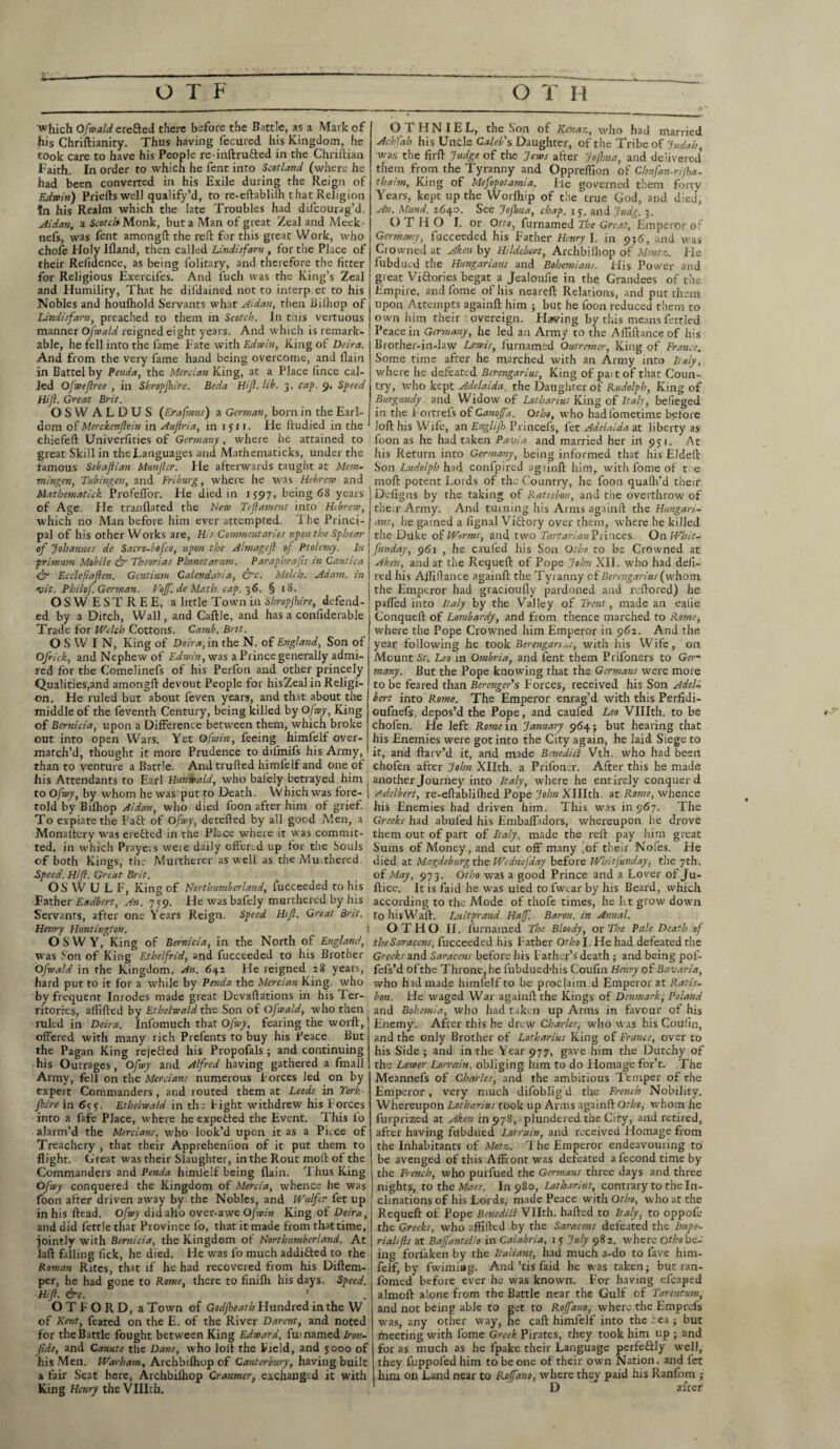 £ O T F O T H which Ofwald erefted there before the Battle, as a Mark of his Chriftianity. Thus having fecured his Kingdom, he took care to have his People re-inftrufted in the Chriftiaa Faith. In order to which he fent into Scotland (where he had been converted in his Exile during the Reign of Edwin) Prieftswell qualify’d, to re-eftablilh that Religion in his Realm which the late Troubles had difcourag’d. Aidan, a Scotch Monk, but a Man of great Zeal and Meek- nefs, was fent among!! the reft for this great Work, who chofe Holy Ifland, then called Lindisfam , for the Place of their Relidence, as being folitary, and therefore the fitter for Religious Exercil'es. And l'uch was the King’s Zeal and Humility, That he difdained not to interp.et to his Nobles and houfhold Servants what Aidan, then Bilhop of Lindisfam, preached to them in Scotch. In t.ns vertuous manner OJfwald reigned eight years. And which is remark¬ able, he fell into the fame Fate with Edwin, King of Deira. And from the very fame hand being overcome, and {lain in Battel by Penda, the Mercian King, at a Place lince cal¬ led Ofwejlree , in Shropjhire. Beda Hijl. lib. 3. cap. 9, Speed Hijl. Great Brit. OSWALDUS (Erafrnus) a German, born in the Earl¬ dom of Merckenflein in Aujlria, in 1511. He ftudied in the chiefeft Univerfities of Germany, where he attained to great Skill in the Languages and Mathematicks, under the famous Sebaftian Munjler. He afterwards taught at Mem- mingen, Tubingen, and Friburg, where he was Hebrew and Mathematick ProfelTor. He died in 155* 7, being <58 years of Age. He tranflated the New Teftament into Hebrew, which no Man before him ever attempted. The Princi¬ pal of his other Works are, His Commentaries upon the Sphear of Johannes de Sacro-bofco, upon the Almagejl oj Ptolemy. In primwm Mobile & Theorias Planet arum. Paraphrafis in Cantica & Ecclefiajlen. Gentium Calendar-id, &c. Melch. Adam, in •uit. Philof German. Vojf de Math. cap. 36. § 18. OSWESTREE, a little Town in Shropjhire, defend¬ ed by a Ditch, Wall, and Caftle, and has a confiderable Trade for Welch Cottons. Camb. Brit. O S W I N, King of Deira, in the N. of England, Son of Ofrick, and Nephew of Edwin, was a Prince generally admi¬ red for the Comelinefs of his Perfon and other princely Qualities,and among!! devout People for hisZeal in Religi¬ on. He ruled but about feven years, and that about the middle of the feventh Century, being killed by Ofwy, King of Bemicia, upon a Difference between them, which broke out into open Wars. Yet Ofwin, feeing himfelf over¬ match’d, thought it more Prudence to dilmifs his Army, than to venture a Battle. And trufted himlelf and one of his Attendants to Earl Hunwald, who balely betrayed him to Ofwy, by whom he was put to Death. Which was fore¬ told by Bilhop Aidan, who died foon after him of grief. To expiate the Faf! of Ofwy, detefted by all good Men, a Monaltery was erefted in the Place where it was commit¬ ted, in which Prayers weie daily offered up for the Souls of both Kings, the Murtherer as well as the Mu.thered. Speed. Hijl. Great Brit. OS WULF, King of Northumberland, fucceeded to his Father Eadbert, An. 7 59. He was bafely murthered by his Servants, after one Years Reign. Speed Hijl. Great Brit. Henry Huntington. OS WY, King of Bemicia, in the North of England, was Son of King Ethelfrid, and fucceeded to his Brother Ofwald in the Kingdom, An. 642 He reigned 28 years, hard put to it for a while by Penda the Mercian King, who by frequent Inrodes made great Devaftations in his Ter¬ ritories, allifted by Ethelwald the Son of Ofwald, who then ruled in Deira. Infomuch that Ofwy, fearing the worft, offered with many rich Prefents to buy his Peace. But the Pagan King reje&ed his Propofals ; and continuing •his Outrages, Ofwy and Alfred having gathered a fmall Army, fell on the Mercians numerous Forces led on by expert Commanders , and routed them at Leeds in York- jhire in 655. Ethelwald in the Fight withdrew his Forces into a fafe Place, where he expetfed the Event. This lo alarm’d the Mercians, -who look’d upon it as a Piece of Treachery , that their Apprehenlion of it put them to flight. Great was their Slaughter, in the Rout moll of the Commanders and Penda himlelf being (lain. Thus King Ofwy conquered the Kingdom of Mercia, whence he was foon after driven away by the Nobles, and Wulftr fet up in his fttad. Ofwy did alfo over-awe Ofwin King of Deira, and did fettle that Province fo, that it made from that time, jointly with Bemicia, the Kingdom of Northumberland. At laft falling lick, he died. He was fo much addi&ed to the Roman Rites, that if he had recovered from his Diftem- per, he had gone to Rome, there to finilh his days. Speed. Hijl. &c. ' O T F O R D, a Town of Godjheath Hundred in the W of Kent, feared on the E. of the River Darent, and noted for the Battle fought between King Edward, fui named Iron- fide, and Canute the Dane, who loft the Field, and 5000 of his Men. Warham, Archbifhop of Canterbury, having built a fair Seat here, Archbilhop Cranmer, exchanged it with King Henry the VUIth, O f 11N I E L, the Son of Ken a z, who had married Achfah his Uncle Caleb's Daughter, of the Tribe of Judah was the firft Judge of the Jews after Jojhtta, and delivered’ them from the Tyranny and Oppreflion of Chufan-rijha- thaim. King of Mefopotamia. He governed them forty Years, kept up the Worlhip of the true God, and died, An. Mund. 2640. See Jojhua, chap. 15. and Judg 3 OTHO I. or Otto, furnamed The Great, Emperor of Germany, fucceeded his Father Henry I. in 936, and was Crowned at Aken by Hildehert, Archbilhop of Mtntz. He fubdued the Hungarians and Bohemians. His Power and great Viftories begat a Jealoufie in the Grandees of the Empire, and fome of his neareft Relations, and put them upon Attempts again!! him ; but he loon reduced them to own him their overeign. Hawing by this means fettled Peace in Germany, he led an Army to the Affiftanceof his Brother-in-law Lewis, furnamed Outremer, King of France. Some time after he marched with an Army into Italy, where he defeated Berengarius, King of paitof that Coun¬ try, who kept Adelaida, the Daughter of Rudolph, King of Burgundy , and Widow of Lotharius King of Italy, befieged in the Fortrels of Canojfa. Otho, who hadlometime before loft his Wife, an Englijh Princefs, fet Adelaida at liberty as foon as he had taken Pavia and married her iri 951. At his Return into Germany, being informed that his Eldeft Son Ludolph had confpired again!! him, with fome of t e moft potent Lords of the Country, he foon qualh’d their Deligns by the taking of Ratisbon, and the overthrow of their Army. And turning his Arms again!! the Hungari¬ ans.j he gained a lignal Viftory over them, where he killed the Dftke of Worms, and two Tartarian Princes. OnWbit- funday, 961 , he caul'ed his Son Otho to be Crowned at Aken, and at the Requeft of Pope John XII. who had deli- red his Afliftance again!! the Tyranny of Berengarius (whom the Emperor had gracioufly pardoned and reftored) he pafled into Italy by the Valley of Trent, made an ealie Conquell of Lombardy, and from thence marched to Rome, where the Pope Crowned him Emperor in 962. And the year following he took Berengarius, with his Wife, on Mount St. Leo in Ombria, and fent them Prifoners to Ger¬ many. But the Pope knowing that the Germans were more to be feared than Berenger's Forces, received his Son Adel- bert into Rome. The Emperor enrag’d with this Perfidi- oufnefs, depos’d the Pope, and caufed Leo VUIth. to be chofen. He left Rome in January 964; but hearing that his Enemies were got into the City again, he laid Siege to it, and ftarv’d it, and made Benedici Vth. who had been chofen after John Xllth. a Prifoner. After this he made another Journey into Italy, where he entirely conquer d sdelbert, re-eftablifhed Pope John XHIth. at Rome, whence his Enemies had driven him. This was in 967. The Greeks had abufed his Embafladors, whereupon he drove them out of part of Italy, made the reft pay him great Sums of Money, and cut off many ^of their Nofes. He died at Magdeburgthe WedneJ'day before Whitfunday, the 7th. of May, 973. Otho was a good Prince and a Lover of Ju¬ ft ice. It is faid he was uled to fwear by his Beard, which according to the Mode of thofe times, he let grow down to his Waft. Luitprand. Hajf. Baron, in Annal. OTHO II. furnamed The Bloody, or The Pale Death of the Saracens, fucceeded his Father Otho I. He had defeated the Greeks and Saracens before his Father’s death; and being pof- fefs’d of the Throne, he fubdued'his Coufin Henry of Bavaria, who hid made himfelf to be proclaim d Emperor at Ratis¬ bon. He waged War again!! the Kings of Denmark, Poland and Bohemia, who had taken up Arms in favour of his Enemy. After this he drew Charles, who was his Coufin, and the only Brother of Lotharius King of France, over to his Side ; and in the Year 977, gave him the Dutchy of the Lower Lorrain, obliging him to do Homage for’t. The Meannefs of Charles, and the ambitious Temper of the Emperor, very much difoblig'd the French Nobility. Whereupon Lotharius took up Arms again!! Otho, whom he furprized at Aken in 978, plundered the City, and retired, after having fubdued Lorrain, and received Homage from the Inhabitants of Metz,. The Emperor endeavouring to be avenged of this Affront was defeated a fecond time by the Bench, who purfued the Germans three days and three nights, to the Maes. In 980, Lotharius, contrary to the In¬ clinations of his Lords,- made Peace with Otho, who at the Requeft of Pope Benedici Vllth. hafted to Italy, to oppofe the Greeks, who aftifted by the Saracens defeated the Impe- rialijls at Bafj'anteHo in Calabria, 1 5 July 982, where Otho be¬ ing forlaken by the Italians, had much a-do to fave him¬ felf, by fwimiag. And’tis faid he was taken; but ran- fomed before ever he was known. For having efcaped almoft alone from the Battle near the Gulf of Tarentum, and not being able to get to Rojfano, where the Emprefs was, any other way, he caft himfelf into theiea; but meeting with fome Greek Pirates, they took him up ; and for as much as he fpake their Language perfeftly well, they fuppofed him to be one of their own Nation, and let him on Land near to Rojj'ano, where they paid his Ranfom j D after