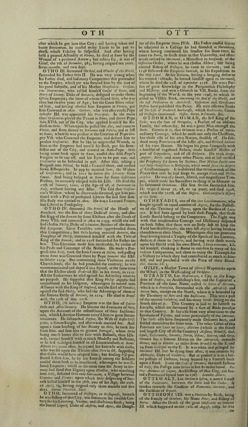 after which he got into that City; and having taken and burnt Beneventum, he caufed many Lords to be put to death, whofe Fidelity he fufpe&ed. And after having held a general Afi'embly at Verona, he died at Rome by the Wound of a poil'oned Arrow; but others lay , it was of Grief, the 7th. of December, 983 , having reigned ten years, feven months, and two days. O T H O III. furnamed The Red, and Wonder of the World, fucceeded his Father Otho II. He was very young when his Father died, and had many Competitors that pretended to the Empire, which yet was fecured him by the care of his good Subjefts, and of his Mother Theophania. Crefcen- tius Nomentanus, who called himfelf Conful of Rome, and Henry of Saxony, Duke of Bavaria, defigned to make them- felves Emperors; the latter of whom feized Otho, who was then but twelve years of Age ; but the Great Ones refcu- ed him , and having chofen him Emperor at Verona, got him Crowned at Aken. Gerbert, who was afterwards Pope Sylvefier lid. was appointed his Preceptor. In the mean time Crefccntius played the Tyrant at Rome, and drove Pope John XVth. out of the City, who applied himfelf for Re* drefs to Otho. Whereupon he palled the Alps, and came to Venice, and from thence to Ravenna and Pavia, and at laft to Rome, where he was prefent at the Creation of PopeGr*- gory Vth. who Crowned the Emperor, and defired him to pardon Crefccntius. But he like an Ungrateful Wretch, as loon as the Emperor had turn’d his Back, put his Bene- faftor out of the City, and created an Anti-Pope. Otho being come back again to Rome, caufed this fali'e Pope’s Fingers to bte cut off, and his Eyes to be put out, and Crefccntius to be beheaded in 998. After this, taking a Progrefs into Poland, he held a Council there, and ere&ed feven Bilhopricks. In 999 he married Joan, the Widow of Crefccntius ■ and in 1001 he drove the Saracens from Capua. And being beileged at Rome by fome feditious Perfons, he narrowly efcaped with his Life. He died the 17th. of January, 1002, at the Age of 28, at Paternum in Italy, without leaving any Ilfue. ’Tis faid that Crefcen- tius's Widow, whom he afterwards divorced, got him poi- foned with a Pair of perfumed Gloves Ihe had fent him. His Body was carried to Aken. He was a Learned Prince, but Liberal to Prodigality. OTHO IV. furnamed The Proud, of the Houfe of Brunfwick, was the Son of Henry Duke of Saxony, and cho¬ fen Kipg of the Romans by fome Electors, after the Death of Henry Vlth. and crowned at Aken in 1199, whilft the reft had chofen Philip, Duke of Schwaben, Brother of the decea- fed Emperor. Great Troubles were apprehended from this Competition ; but Otho having married Beatrix, the Daughter of Philip, contented himfelf with the Title of King of the Romans, and in 1208 fucceeded his Father-in- law. This Elevation made him intolerable, by reafon of his Pride and Contempt of the Nobles. He made a Pro¬ grefs into Italy, took the Iron Crown at Milan, and palling on to Rome was Crowned there by Pope Innocent the Illd. in October 1209. But committing fome Violences on the Clmrch-lands, tho’ he had promifed the contrary, he was excommunicated and depos’d in a Synod, at the fame time that the Elector chofe Frederick lid. in his room, in 12 10 All the Endeavours he ufed againft his Adverfary were to no purpofe. He luppoled that King Philip Augufius had contributed to his Difgrace, whereupon he entred into Alliance with the King of England, and the Earl of Flanders, againft the faid Philip, who had the Advantage of them at the famous Battle of Bovines, in 1214. He died at Brunf- ■wick, the 15th. of May. 1218. OT El O, (M. Salvius) Emperor was the Son of Lucius Otho and Albia Terentia. He became the Favourite of Nero, upon the Account of the refemblance of their Inclinati¬ ons, which Libertine Humour carry’d him to great Incon¬ veniences. He debauched Poppea, the Wife of Rufus Crif. pinus, a Roman Knight, and afterwards married her. And upon a time boafting of her Beauty to Nero, he took her from him, and fent him to govern Portugal; where Otho being much better able to bear with Bulinefs, than Idle- nefs, carried himfelf with as much Modefty and Reftrainr as he had indulged himfelf in all Licentioufnels at Rome. About ten years after, he joyned his Interefts with Galba who was fet upon the Throne after Nero in 68, fuppofin that Galba would have adopted him ; but finding Pifo pre¬ ferred b.fore him, he by his Intereft among the Soldiers cauled them both to be murthered, whereupon he was fa- luted Emperor: whilft in the mean time the Army in Ger¬ many had fixed that Dignity upon Vitellius, who marching into Italy, defeated Otho near Bebriacum, a Village between Cremona and Verona-, upon which Of ho defpainng of Suc- cefs killed himfelf in the 38th. year of his Age, the 20th. of April, 69, having reigned only three months and five days. Suet on. Plutarch. Tacit. OTH O, furnamed of Frifngen, or Frifingenfis, becaufe he was Bilhop of that City, was famous in the twelfth Cen¬ tury for his Learning, Vertue, and illuftrious Birth ; being the Son of Leopold, Duke of Aufina, and Agnes, the Daugh¬ ter of the Emperor Henry IVth. His Father caufed him to be educated in a College he had founded at Nuremburg, where having continued his Studies for fome time, he came to Paris, to finilh them in that Univerfity, and after¬ wards retired to Morimond, a Monaftery in Burgundy, of the Cijlercian Order , where he was chofen Abbot; but being created Bilhop of Frifngen, he came to Germany, and in 113.8 followed the Emperor Conrade, in his Expedition to the Holy Land. At his Return, having a longing defire to his wonted 'olitude, he betook himfelf again to Morimond-, where he died the 21ft. of September 1138. He was a Per - fon of great Knowledge in the Peripatetick Philofophy and Iliftory, and writ a Chronicle in VII. Books, from the beginning of the Wor'd, to the year 1146, to which he added an VUIth. Book, concerning the End of the World, and the lafl Perfection by Antichrifl. Cufpinian and Chriftianus Urflius have publilhed this Peace. He writ alio two Books of The Life of Frederick Barbaroffa, which Radevicus, Canon of Frifngen continued. Vofftus. Baron. Bellarmin, &c. OTHOMAN, or OSMAN, the firft King of the Turks, was the Son of Ortogulus, a Peafant of an obfcure Family, tho’ others fay, he was a great Man amongft the Turks. Certain it is, that Othomnn was a Perfon of extra¬ ordinary Courage, which he made not only the Chriftians, but thole alfo of his own Nation, fenfible of. Hs fub- dued many Provinces of the kfler Afia, andfeveral Sultans of his own Nation. He began his great Conquefts with a handful of vagabond Rebels, made himfelf Mafter of part of Cappadocia, and of all Bithynia. He took Sinopi, Angouri, Burfa, and many other Places, and at laft verified the Prophecy fet down by Zofimus, That Wolves jbould come and lodge themfelves in Bithynia, which would feize the Sceptre of Conftantinople. It is obferved that Othoman took all the Places that ever he laid Siege to, except Nicea and Phila¬ delphia. He was of a fweet, liberal, and magnificent Tem¬ per, which made his Succelfors to thing it an Honour to be furnamed Othomans. His Son Orcloan fucceeded him. He reign'd about 27, 28, or 29 years, and died 1326, which was the 727th. of the Hegira. Chalcondylas's Hijlory of the Turks. OTHRYADES, one of the 300 Lacedemonians, who fought againft an equal number of Argivi, for the PolTeffi- on of the Territory of Thyrea, upon the Borders of Laco¬ nia. It had been agreed by both thefe People, thatthofe Lands Ihould belong to the Conquerors. The Fight was with that tranfcendent Courage and Obftinacy difputed on both Sides, that there was no Body left to keep the Field but thisOthryades, the two laft Argivi having betaken themfelves to their Heels. Whereupon this too generous Soul having reared a Trophy of the Spoils of his Enemies, dedicat d them to Jupiter, and having writ thefe words upon his Shield with his own Blood, 1 have overcome, kil¬ led himfelf, thinking it lhame to out-live fo many ;of his valiant Companions, and alone to enjoy the Triumph for a Vittory to which they had contributed as much as him¬ felf, and had purchafed with the Price of their Blood. Val. Maxim, lib. 3. OTLEY, a Market Town of Skirach Wapentake upon the Wharf, in the Weft-riding of Torkfhire. OTRANTO, Lat. Hydnmtum, a City in the King¬ dom of Naples, an Archbifhop’s See, and the Capital of a Province of the fame Name, called la Trra ef Otranto, which is a Peninfula, furrounded with the Adriatick and Ionian Seas, except on the North, where it is bounded by the Territory of Bari and the Baflicata. This was a part of the ancient Calabria, and has many Greeks living on the South fide of it. This Country is faid to be fubjett to Locufts, which are devoured by a fort of Birds peculiar to that Country. It has alfo been very obnoxious to the Invafions of Pirates, and more particularly of the Saracens. The Turks alfo have frequently made Del'cents here, and fettled themfelves for fome time. The other Cities of this Province are Lecci or Lecce, Aletium (which is the faireft and largeft City of all the Country) Aleffano, Brindifi, Gal¬ lipoli, C afialaneta, Taranto, Nardo, Of uni, Matera, and Oria. Otranto has a famous Haven on the Adriatick, towards Greece, and is lituate 45 miles from Brindifi to the S. and 24 from Gallipoli to the E. It was taken and pillaged by Mahomet lid. but he dying loon after, it was retaken by A/phonfus, Duke of Calabria. But at prefent it is in a bet¬ ter pofture of Defence, being fecured by a Fortrefs built upon a Rock. Eiom the Cape of Otranto, the moft Eaftern of Italy, the Paftage into Greece is but 60 miles broad. Pe¬ trus Antonius of Capua, Archbilhop of this City, cel.bra- ted a Provincial Synod here in 1567. Leandre Alberti. OTTEWALT, Lat. Ottbonia Sylva, a noted i oreft of the Palatinate, between the Main and the Necker, It reaches towards the Confines of Franconia, Gerawer, and the Earldom of Erpach. OTTOBONI VIII. was a Venetian by Birth, being of the Family of Ottoboni, his Name Peter, and Bilhop of Parro. After the Death of the great Odefcalchi or Innocent XL which happened on the 1 2th. of Auguft, 1689. he was on