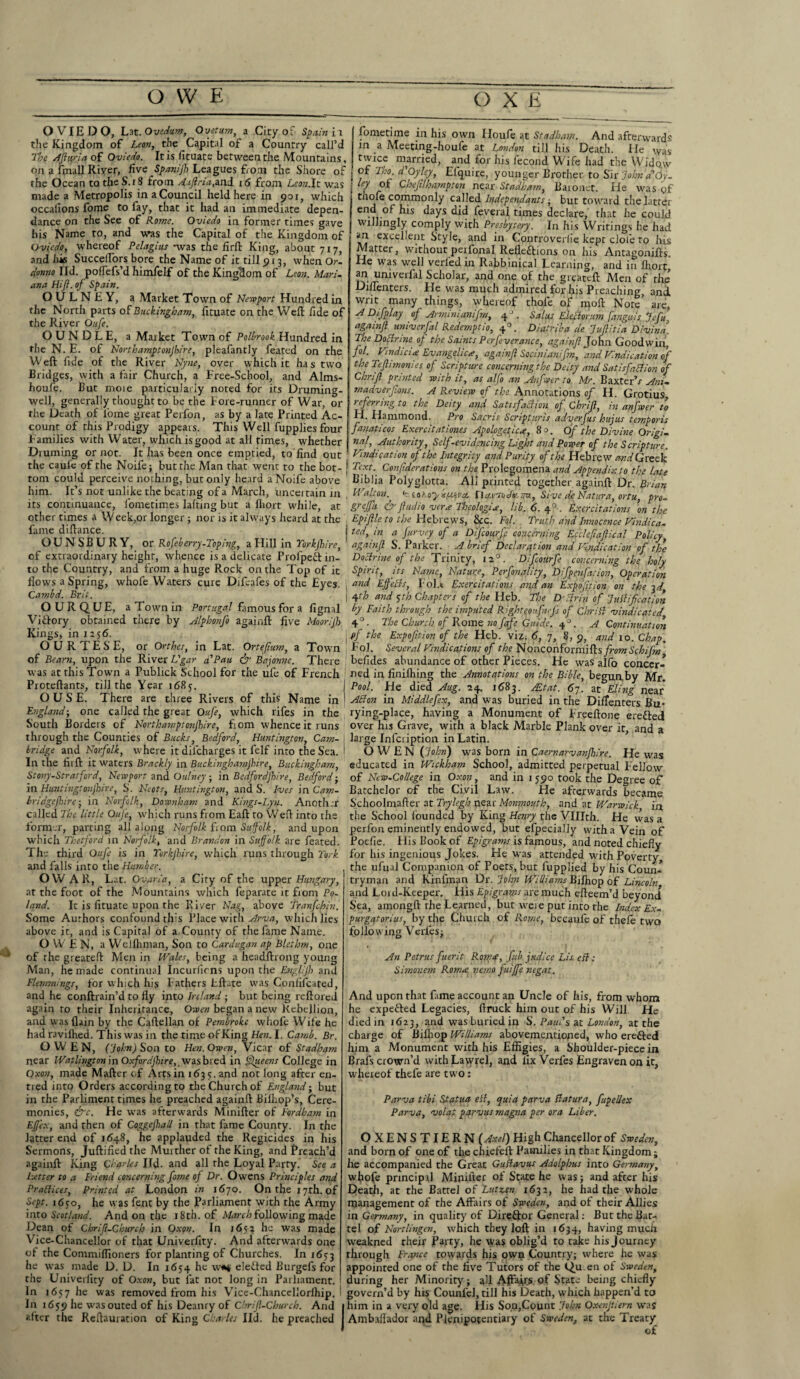 OWE (3 X E OVIEDO, Lat.Ovidum, Ovetum, a City of Spain i t the Kingdom of Lean, the Capital of a Country call’d The sffiqria of Oviedo. It is fituate between the Mountains, on a fmall River, five Spanijh Leagues from the Shore of the Ocean to the S.iS from Aaflria,and 16 from Lcon.lt was made a Metropolis inaCouncil held here in 901, which occallons fome to fay, that it had an immediate depen- dance on the See of Rome. Oviedo in former times gave his Name to, and was the Capital of the Kingdom of Oviedo, whereof Pelagias -was the iarlL King, about 7x7, and his SuccelFors bore the Name of it till 913, when Or. donno lid. poflefs’d himfelf of the Kingdom of Leon. Mari¬ ana Hijl. of Spain. O U L N E Y, a Market Town of Newport Hundred in the North parts of Buckingham, fituate on the Well fide of the River Oufe. OUNDLE, a Market Town of Polbrook Hundred in the N. E. ot Northamptonjbire, pleafantly featcd on the Weft fide of the River Nyne, over which it has two Bridges, with a fair Church, a Free-School, and Alms- houfe. But moie particularly noted for its Druming- well, generally thought to be the Fore-runner of War, or the Death of fome great Perfon, as by a late Printed Ac¬ count of this Prodigy appears. This Well fupplies four Families with Water, which is good at all times, whether Druming or not. It has been once emptied, to'find out the caufe of the Noilej but the Man that went to the bot¬ tom could perceive nothing, but only heard a Noife above him. It’s not unlike the beating of a March, unceitain in continuance, fonretimes lafting but a Ihort while, at lts —.-, -o-T...- other times a Week,or longer ; nor is it always heard at the fame diftance. OUNSBURY, or Rofeberry-Toping, a Hill in Torkjhire, of extraordinary height, whence is a delicate ProfpeX in¬ to the Country, and from a huge Rock on the Top of it flows a Spring, whofe Waters cure Difeafes of the Eyes. Cambd. Brit. OURQUE, a Town in Portugal famous for a fignal Victory obtained there by Alphonfo againft five Moorijh Kings, in 1:56. O U R T E S E, or Orthes, in Lat. Ortefium, a Town of Bearn, upon the River L'gar d'Pau & Bajonne. There was at this Town a Publick School for the ufe of French Proteftants, till the Year 1685. OUSE. There are three Rivers of this Name in England-, one called the great Oufe, which rifes in the South Borders of Northamptonjbire, fiom whence it runs through the Counties of Bucks, Bedford, Huntington, Cam¬ bridge and Norfolk, where itdiicharges it felf into the Sea. In the fiift it waters Brackly in Buckinghamjhire, Buckingham, Stony-Stratford, Newport and Oulney; in Bedfordshire, Bedford-, in Huntingtonjhire, S. Neots, Huntington, and S. Ives in Cam- bridgefhire; in Norfolk, Downham and Kings-Lyn. Another called The little Oufe, which runs from Eaft to Weft into the former, parting all along Norfolk from Suffolk, and upon which Thetford in Norfolk, and Brandon in Suffolk are feated. The third Oufe is in Torkjhire, which runs through York and falls into the Humber. OW AR, Lat. Gvar/a, a City of the upper Hungary, at the foot of the Mountains which feparate it from Po¬ land. It is fituate upon the River Nag, above Tranfchin. Some Authors confound this Place with Arva, which lies above it, and is Capital of a County of the fame Name. OWEN, a WeJlhman, Son to Cardigan ap Blethm, one of the greateft Men in Wales, being a headftrong young Man, he made continual Incuriicns upon the Engl/jh and Flemmings, for which his Fathers Eftate was Confifcated, and he conftrain’d to fly into Ireland ; but being rcftored again to their Inheritance, Owe?; began a new Rebellion, and was (lain by the Caftellan of Pembroke whofe Wife he had ravilhed. This was in the time of King Hen. I. Camb. Br. OWEN, ('John) Son to Hen.Owen, Vicar of Stadham near Watlington in Ox/’orrf)hzre, wasbred in Queens College in Oxon, made Mafter of Arts in 163 s. and not long after en- tred into Orders according to the Church of England-, but in the Parliment times he preached againft Bilhop’s, Cere¬ monies, &c. He was afterwards Minifter of Fordham in Effex, and then of Coggejhall in that fame County. In the latter end of 1648, he applauded the Regicides in his Sermons, Juftified the Murther of the King, and Preach’d againft King Charles lid. and all the Loyal Party. See a Letter to a Friend concerning fome of Dr. Owens Principles and Praftices, Printed at London in 1670. On the 17th. of Sept. 1650, he was fent by the Parliament with the Army into Scotland. And on the 18 th. of March following made Dean of Chrif.Church in Oxon. In 1652 he was made Vice-Chancellor of that Univerfity. And afterwards one of the Commiflioners for planting of Churches. In 1653 he was made D. D. In 1654 he w«# defied Burgefs for the Univerfity of Oxon, but fat not long in Parliament. In 1657 he was removed from his Vice-Chancellorlhip. In 1659 lle wasouted of his Deanry of Chrif-Church. And after the Reftauration of King Charles lid. he preached fometime in his own Houfe at Stadham. And afterwards in a Meeting-houfe at London till his Death. He was twice married, and for his fecond Wife had the Widow of Tho. d'Oyley, Efquire, younger Brother to Sir Johnd'Oy- ley ot Chefilkampton near Stadham, Baionet. He was gf tnofe commonly called Independants ^ but toward the latter end of his days did feverai times declare, that he could willingly comply with Presbytery. In his Writings he had an excellent Style, and in Controverlie kept dole to his Matter, without peifonal Reflexions on his Antagonifts. He was well verl'ed in Rabbinical Learning, and in Ihort, r?- “niverfal Scholar, and one of the greateft Men of the Diflenters. He was much admired for his Preaching, and. writ many things, whereof thole of moll Note are, A Difplay of Arminumijm, 4J. Sal us Elector :im fanguis Jcfu. agahifl universal Redemptio, 40. Diatribade Jufitia Divina. The Doctrine op the Saints Perfeverance, againf John. Goodwin, fol. Hindi ci<e Evangelic*, aga inf Socinianifm, and Vindication of the Teflimonies of Scripture concerning the Deity and Satisfaction of Chrif printed with it, as atfo an Anfwer to Mr. Baxter’/ Ani- madverjions. A Review of the Annotations of H. Grotius referring to the Deity and Satisfaction of Chrif, in anfwer to H. Hammond. Pro Saeris Scripturis adverfus hujus temporis fanaticos Exercitationes Apologetic*, 80. of the Divine Origi- nah Authority, Self-evidencing Light and Power of the Scripture. Vindication of the Integrity and Purity of the Hebrew WGreek | Tcxt-' Conftderations on the Prolegomena and Appendix to the late Btblia Polyglotta. All printed together againft Dr. Brian . Walton. h lotoy fuiva. [la.t/'mJstnu, Sive de Natura, ortu, pro- grejfu & fuel io ver* Theologi*, lib. 6. 40. Exer citations on the , Epiflle to the Hebrews, &c. Fol. Truth and Innocence Hindica. i ted, in a farvey of a DifcourJ} concerning Ecclepaflical Policy, againf S. Parker. A brief Declaration and Vindication of the Doctrine of the Trinity, n°. Difcourfe concerning the holy Spirit, its Name, Nature, Per finality, Difpenfation, Operation , and Effects, Fol.* Exercitations and an Expo fit ion on the 3 d, I Ofth and $th Chapters of the Heb. The D'cfrin of Justification by Faith through the imputed Right eon fiefs of Chritt vindicated 4° • The Church of Rome no fafe Guide. 4 J. A Continuation \ pf the Expofition of the Heb. viz. 6, 7, 8, 9, and 10. Chap. Fol. Several Vindications of the Nonzonfotmiftis from Schifm befides abundance of other Pieces. He was alfo concer¬ ned in finifliing the Annotations on the Bible, begunby Mr. Pool. He died Aug. 24. 1683. FEtat. 67. at Fling near Alton in Middlefex, and was buried in the Diflenters Bu- rying-phee, having a Monument of Freeftone ereXed over his Grave, with a black Marble Plank over it, and a large Inlciiption in Latin. OWEN (John) was born in Caemarvanfhive. He was educated in Wickham School, admitted perpetual Fellow of Ncw-College in Oxon, and in 1590 took the Degree of Batchelor of the Civil Law. He afterwards became Schoolmafter at Trylegh near Monmouth, and at Warwick in the School founded by King Henry the VHIth. He was a perfon eminently endowed, but efpecialiy with a Vein of Poefie. His Book of Epigrams is famous, and noted chiefly for his ingenious Jokes. He was attended with Poverty, the ufual Companion of Poets, but fupplied by his Coun¬ tryman and Kinfman Dr. John Williams Bifnop of Lincoln and Lor d-Keeper. His Epigrams are much efteem’d beyond Sea, amongft the Learned, but weie put into the Index Ex- purgatorius, by the Church of Rome, becaufe of thefe two following Verfes; An Petrus fuerit Rope*, fib judice Lis. eft: Simonem Rom* nemo fuiffe negat. And upon that fame account an Uncle of his, from whom he expeXed Legacies, ftruck him out of his Will He died in 1623, and was buried in S. Paul's at London, at the charge of Bilhop Williams abovementioned, who ereXed him a Monument with his Effigies, a Shoulder-piece in Brafs crown’d withLavyyel, and fix Verfes Engraven on it, whereof thefe are two: Parva tibi Statua ett, quia parva Batura, fupellex Parva, volat parvus magna per ora Liber. OXENSTIERN (Axel) High Chancellor of Sweden, and born of one of the chiefeft Families in that Kingdom; lie accompanied the Great GuBavus Adolphus into Germany, whofe principal Minifter of State he was; and after his Death, at the Battel of Lutscen 1632, he had the whole management of the Affairs of Sweden, and of their Allies in Germany, in quality of DireXor General: But the Bat¬ tel of Nortlingen, which they loft in 1634, having much weakned their Party, he was oblig’d to take his journey through France towards his own Country; where he was appointed one of the five Tutors of the Qu.en of Sweden, during her Minority; all Affairs of State being chiefly 1 govern’d by his Counfel, till his Death, which happen’d to I him in a very old age. His Son,Count John Oxxnjtiern was Ambaflador and Plenipotentiary of Sweden, at the Treaty ©£