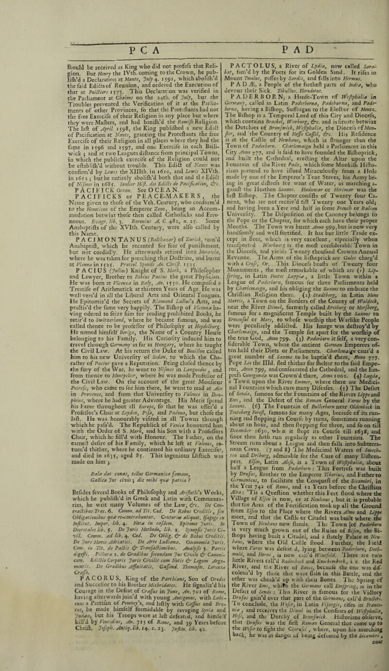 T fhould be received as King who did not profefs that Reli¬ gion. But Henry the iVth. coming to the Crown, he pub- lilh’d a Declaration at Mante, July 4. 1591, which abolifli’d thefaid Ediftsof Reunion, and ordered the Execution of that at Poittiers 1577. This Declaration was verified in the Parliament at Chalons on the 24th. of July, but the Troubles prevented the Verification of it at the Parlia¬ ments of other Provinces, fo that the Proteftants had not the free Exercife of their Religion in any place but where they were Mailers, and had banifh’d the Romijh Religion. The laft of April 1598, the King publilhed a new Edift of Pacification at Hants, granting the Proteftants the free Exercife of their Religion in all places where they had the fame in 1596 and 1597, and one Exercile in each Baili¬ wick ; and at two Leagues diftance from principal Towns, in which the publick exercife of the Religion could not be eftablilh’d without trouble. This Editl of Hants was confirm’d by Lewis the XHIth. in 1610, and Lewis XlVth. in i6<T2 ; buthe entirely abolifli’d both that and tl e Edift of Hi fines in 1 <58 y. Soulier Hi ft. des Editts de Pacification, ire. PACIFICKOrwK. See OCEAN. PACIFICKS or PEACE-MAKERS, the Name given to thofe of the Vth. Century, who conform’d to the Henoticon of the Emperor Zeno, being an Accom¬ modation betwixt thofe then called Catholicks and Erro neous. Evagr. lib. 3. Baronius A. C 482, n. 27. Some Anabaptifts of the XVIth. Century, were alfo called by this Name. PACIMONTANUS (Balthazar) of Zurich, fum’d Anabaptift, which he recanted for fear of puniihment, but not cordially. lie afterwards retired into Moravia, where he was taken for preaching that Do&rine, and burnt at Vienna in 15 24. Prateol. Sponde An. Cbrifi. 1525. PACIUS (Julius) Knight of S. Mark, a Philofopher and Lawyer, Brother to Fabius Pacius the great Phylician. He was born at Vicenza in Italy, An. 15 50. He compofed a Treatife of Arithmetick at thirteen Years of Age. He was well vers’d in all the Liberal Arts and Oriental Tongues. He Epitomiz’d the Secrets of Riamond Lullus's Arts, and practis'd the fame very happily. The Bilhop of Vicenza ha¬ ving odered to feize him for reading prohibited Books, he retir’d to Switzerland, where he became famous, and was called thence to be profelTor of Philofophy at Heydelburg. He named himfelf Beriga, the Name of a Country Houfe belonging to his Family. His Curiolity induced him to travel through Germany as far as Hungary, where he taught the Civil Law. At his return the Duke of Bouillon called him to his new Univerlity of Sedan, to which the Cha- fafter of Pacius gave a Reputation. Being chafed thence by the fury of the War, he went to Hifimes in Languedoc , and from thence to Montpelier, where he was made Profefior of the Civil Law. On the account of the great Monlieur Peirefitj who came to fee him there, he went to read at Aix in Provence, and from that Univerlity to Valence in Dau- phine, where he had greater Advantage. His Merit fpread his Fame throughout all Europe, fo that he was offer’d a Profellor’s Chair at Leyden, Pfia, and Padoua, but chofe the laft. He was honourably vifited in all Towns through which he pafs’d. The Republick of Venice honoured him with the Order of S. Mark, and his Son with a ProfelTors Chair, which he fill’d with Honour. The Father, on the earned defire of his Family, which he left at Valence, re¬ turn’d thither, where he continued his ordinary Exercife', and died in 1635, aged 85. This ingenious Diftich was made on him j It ala dat cunas, tel/us Germanica famam, Gallica Jus civis; die mihi qua patria ? Befides feveral Books of Philofophy and Arifiotle's Works, which he publifti’d in Greek and Latin with Commenta¬ ries, he writ many Volumes of the Law, &c. De Con- trattibus Trac. 6. Comm, ad Tit. Cod. De Rebus Creditis , feu Obligationibus qua rc-contrahuntur. Centurite aliquot. Ijagoge in Inflitut. Imper. lib. 4. Hot a in eafidem. Epitome Juris. In Decretales lib. 5. De Juris Methodo, lib. a. Synopfis Juris Ci¬ vil. Comm, ad lib. 4. Cod. De Oblig. &• de Rebus Creditis. De Jure Maris Adriatici. De Arte Lulliana. Oeconomia Juris. Com. in Tit. de Pattis & Tranfiattionibus. Analyfis 5. Partis digefli. Piclura 2. de Gradibus fiecundum Jus Civile & Canoni- cum. Edittio Corporis Juris Civilis cum Hotis & Legum Argu¬ ment Is. De Gradibus Affinilatis. Gajfend. Thomafin. Lorenzo Crajfio. P A C O R U S, King of the Parthians, Son of Orodes and Succellor to his Brother Mithridates. He lignaliz’d his Courage in the Defeat of Crafius in June, An. 701 of Rome, having afterwards join’d with young Antigonus, with Labi- enus a Partifan of PomPey's, and laftly with Cajfius and Bru¬ tus, he made himfelf formidable by ravaging Syria and Judaa, but his Troops were at laft defeated, and himlelf kill’d by Ventidius, An. 715 of Rome, and 39 Years before Chrift. Jofieph. Antiq.lib. 14. c. 23. Jufiin. lib. 42. PACTOLUS, a River of Lydia, now called SaraA bat, fam’d by the Poets for its Golden Sand. It rifes in Mount Tmolus, pafles by Sardis, and falls into Hermus. PAD fE, a People of the fartheft parts of India, who devour their Sick. Tibullus. Herodotus. PADERBORN, a Hanfe-Town of Wefiphalia in Germany, called in Latin Paderborna, Padeburna, and Pade- borna, having a Bilhop, Suffragan to the Eleftor of Mentz. The Bilhop is a Temporal Lord of this City and Diocefs, which contains Bracket, Warburg, <&c. and is lituate betwixt the Dutchies of Brunfiwick, Wefiphalia, the Diocefs of Mttn- fier, and the Country of Hejfe Cajfiel, &c. His Refidence is at the Caftle of Hewhaus, which is ftronger than the Town of Paderborn. Charlemaign held a Parliament in this City Anno 777, and is laid to have founded the Bifhoprick, and built the Cathedral, ere&ing the Altar upon the Fountain of the River Bade, which fome Monkifh Hifto- rians pietend to have illued Miraculoufly from a Hole made by one of the Emperoi’s Tent Staves, his Army be¬ ing in great diftrefs for want of Water, as marching a- gainft the Heathen Saxons. Hadumar or Herimar was the firft Bilhop. The Chapter conlifts of Twenty four Ca¬ nons, who are not receiv’d till Twenty one Years old; and having been a Year and half in fome French or Italian Univerfity. The Dilpofition of the Canonry belongs to the Pope or the Chapter, for which each have their proper Months. The Town was burnt Anno 999,but isnow very handfomly and well fortified. It has but little Trade ex¬ cept in Beer, which is very excellent, elpecially when tranl'ported Warbourg is the moft confiderable Town in the Diocefs, and yields Twenty thouland Crowms Annual Revenue. The Arms of the Bifhoprick are Gules charg’d with a Crofts, Or. This Diocefs boafts of Twenty four Monuments , the moft remarkable of which are (1) Lip¬ ftpring, in Latin Fontes Luppia , a little Town within a League of Paderborn, famous for three Parliaments held by Charlemaign, and his obliging the Saxons to embrace the Chriftian Religion there. (2) Stadtberg, in Latin Mont Martis, a Town on the Borders of the County of Waldeck, near the River Dimel, formerly called Eresburg or Merfiberg, famous for a magnificent Temple built by the Saxons to Ermcnfiul or Mars, to whofe worlhip that Warlike People were peculiarly addifted. His Image was dejftroy’d by Charlemaign, and the Temple fet apart for the worlhip of the true God, Annoqycy. (3) Paderborn it felf, a very con¬ fiderable Town, where the ancient German Emperors of¬ ten held their Diets or Parliaments. Charlemaign caus’d a great number of Saxons to be baptiz’d there, Anno 777. Pope Leo the Hid. fled thither for lhelter to the faid Empe¬ ror, Anno 799, and confecrated the Cathedral, and the Em- prefs Cunegunda was Crown’d there, Anno 1002. (4) Lugda, a Town upon the River Emmer, where there are Medici¬ nal Fountains which cure many Difeafes. (5) The Defart of Senda, famous for the Fountains of the Rivers Lippeand Ems, and the Defeat of the Roman General Varus by the Saxons. (6) The Fountain of Bullerborn near Oldenbeck in Tcuteberg Forefi, famous for many Ages, becaufe of its run¬ ning and flopping its Courle by turns, fometimes running about an hour, and then flopping for three, and fo on till December 1630, wh.n it ftopt its Courfe till 1638, and fince then hath run regularly as other Fountains. The Stream runs about a League and then fails into Subterra¬ nean Caves, (y and 8) Yhe Medicinal Waters of Smech- ten and Driburg, admirable for the Cure of many Diftem- pers. Elfien, Latin Ahfio, is a Town of Wefiphalia, about half a League from Paderborn ; This Fortrefs was built by Drufius, Brother to the Emperor Tiberius, andFatherto Gtrmanicus, to facilitate the Conqueft of the Sicambri, in the Year 742 of Rome, and 12 Years before the Chriftian Aira: ’Tis a Queftion whether this Fort flood where the Village of Elfen is now, or at Heuhaus , but it is probable thatthe Area of the Fortification took up all the Ground from E/Jen to the Place where the Rivers Alme and Lippe meet, and that the Caftle or Citadel was built where the Town of Heuhaus now Hands. The Town [of Paderborn is very much grown out of the Ruins of Elfien, the Bi- ihops having built a Citadel, and a ftately Palace at Heu¬ haus, where the Old Caftle flood. Further, the Field where Varus was defeat, d, lying between Paderborn, Deth- mold, and Horne, is now call’d Wintfeld. There are two little Rivers call’d Rodenbeck and Knockembeck, i. e. the Red River, and the River of Bones, becaufe the one was dif- colour’d by thole that were flain in this Battle, and the other was choak’d up with their Bones. The Spring of the River Ems, whith the Germans call Emfipring, is in the Defart of Sende : This River is famous for the Viftory Drufius gain’d over that part of the Germans, call’d Brutteri. 1 o conclude, the Wejir, in Latin Vijurgis, rifes in Franco- nia , and receives the Dimel in the Confines of Wefiphalia, Hefis, and the Dutchy of Brunfiwick. Hiftorians obfei ve, that Drufius was the firft Roman Geneial that came up to the Wefier to fight the Cherufici , where, upon his marching back, he was in danger of being defeated by the Sicamlri, near