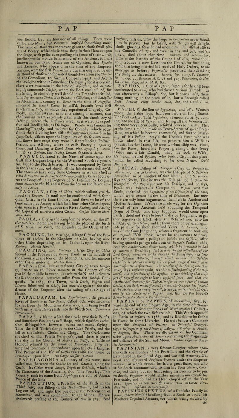 c one Ihould fay, an Imitator of all things. They were called all'o Mimi ; but Pantomini imply’d fomething mo^e. The name of Mimi was moreover given to thofe fmall pie¬ ces of Poetry which thofe Mimi fung in their Dances upon the Stage, with geftures exprefting the fence of their words, purfuanrto the wonderful method of the Ancients fo little known in our days. Some are of Opinion, that Pylades and Bathyl/us, who appear’d in the time of the Emperor Auguffus, were the firft Pantomimi ; but that ought to be un- ilerilood of thofe who feparated rhemlelves from the Theatre of the Comedians, to form a Company a-part, and Aft in the Orehejlra without Comedy or Dialogue ; for itis certain, there were Pantomimi in the time of ALfchylus ; and Ariftotle highly commends Telefes, whom the Poet madeufe of, for his having fo admirably well danc’d in a Tragedy entituled, The Septem contra Thebas.But Pylades, a Cilician, and Bathyllus an Alexandrian, coming to Rome in the time of Augufus, invented the Italick Dance, io call’d, becaufe 'twas firft praftis’din Italy, in which they reprefented Tragedy, Co¬ medy, and the Satyras, in fo enteitaining a manner, that the Romans were extreamly taken with this dumb way of Afting, where the Geftures were, as it were, as expref- five and Intelligible, as Dialogue. Pylades was famous for DancingTragedy, and Bathyllus for Comedy, which occa- fion’d their dividing into diftinft Companies.Plutarch in his Sytnpo/iacks, dilates upon the Ingenuity of thefe Pantomimes, and lhovvs how exa£t they were in Reprefenting Pofture, Perfon, and Aftion , where he calls Poetry a Speaking Dance, and Dancing a Dumb Poem. Plat. Syrnp. 1. 7. At hen. J. 1. & 1 x. 7.0[imus. Suet, in Aug Lucian, de pantom. Scena. PANUCO, feated to the North of Mexico upon the Gulf, fifty Leagues long ; on the Weft and South very fruit- ful, but to the North barren. It was conquered by Cortez in the Year 1 522, and almoft all the Inhabitants deftroy’d. The Spaniards have only three Colonies in it, the chief is Villa de San Stevan de Puerto or Ptinuco,built by Cortez,foon af- rerthe Conqueft, in 23 Degrees of N. Latitude, 65 Leagues from Mexico to the N. and 8 from the Sea on the River Her- moj'o or Panuco. P A O G A N, a City of China, which valiantly with- ftood the Tartars. It muft not be confounded with fome other Cities in the fame Country, and feem to be of the fame name ; as Packing which hath four other Cities depen¬ dant upon it ; Paoningo about the River Healing, and Paoting the Capital of nineteen other Cities. Confult Martin Mart. Atlas Sinic. PAO LA, a City in the Kingdom of Naples, in the Hi¬ ther Calabria, noted for having been the place of the birth of S. Francis de Pau/e, the founder of the Order of Mi- vimes. PAO NING, Lat Paoninga, a large City of the Pro¬ vince of Suchem in the Kingdom of Chus, having nine other Cities depending on it. It ftands upon the River Keating. Martin Martini. PAOTING, Lat. Paotinga a large City in China fecond in the Province of Peking, ftands in the middle of the Country at the foot of the Mountains, and has ninteen Other Cities under it. Martin Martini. PAPA, a fmall, but very ftrong City of Lower Hunga¬ ry, fituate on the River Macbatz in the County of Vef¬ prin in the middle between Javarin to the N. and Vefprin to the S. about three Hungarian miles from the Turkish Con- quefts. In 1683, this Town, wdth Datis, Vefprin and Licentz fubmitted to Tekely, but return’d again to the obe¬ dience of the Emperor after the railing of the Siege of Vienna. PAPALOAPAM, Lat. Papaloapamus, the greateft River of Guaxaca in New Spain, called otherwife Alvarad. It rifes from the Mountains Zoncoliucan, and being fwell’d with many lelfer Rivers falls into the North Sea. Joannes a Turrecremata. PAPAS, a Name which the Greeks gave their Priefts, and fometimesPatriarchs or Bilhops, which fignifies Father. Goar diftinguifhes between nanus and -m.ms, faying , That the firft Title belongs to the Chief Priefts, and the laft to the Inferior Clerks and Clergy. The Greeks name the chief of their Priefts Protopapa's-, ^and there is yet to this day in the Church of MeJJina in Sicily, a Title of Honour retain’d by the name of Protopapa's, Sicily ha¬ ving had fometime a -dependance upon the Greek Empire. The Prelate of the lfle of Corfou takes alfo the name of Protopapas upon him. Du Cange Gloffar. Lat init. P A P El L A G O N I A, a Country of Ajia Minor, now called Bolii, between the Euxine Sea and Galatia, along the Coaft. Its Cities were Sinope, Tripoli or Tnbicelli, which is the Theuthrania of the Ancients, &c. The Poets fay, This Country took its name from Paphlagon the Son of Phineas Prince of the fame. PAPHNUTIUS, a ProfclTor of the Faith in the Third Age, was Bifhop of the Higher-Thebais, had Iris left Leg cut off, and right Eye put out in the Perfecution of Maximinus, and was condemned to the Mines. He was afterwards prefent at th; Council of Nice in 324. And j Ruffin us, tells us, Thar the Emperor Conjlantine never found, him in private, but he kifs’d, with the greateft delight, thofe glorious fears he had upon him. lie aiTillcd alio as the Councils of Tyre and Sardis in 335 and 347, and’cis hkely? died about that time. Socrates and Sozomen fay. That as the Fathers of the Council of Nice, were about to introduce a new Law into the Church for forbidding thofe that being married had received Holy Orders, toule marriage as before; Paphnutius prevented their deciding any tiling in that matter. Socrates, lib. r.cap. 8. Sozomen, hb. 2. cap. 22. Bavonius A.C. 58 and 3 25. Bellar?nine,de cler. Du Perron. Refp. ad R. M. B. &c. PAPHOS, a City of Cyprus, famous for having been confecrated to Venus, who had there a curious Temple. It was afterwards a Bifhop’s See, but is now ruin’d, there being nothing in the place of it, but a Borough called Bajfo. Ptolemy. Pliny. Strabo. Meta, See. and Ovid. 1. 10. Metam. P A P H U S, the Son of Pygmalion, and of a Woman whom the Fable fays, had been before an Ivory-Statue. The Poets relate, That Pygmalion, a famous Statuaiy, com¬ ing into the lfle of Cyprus, and feeing all the Women liv¬ ing there very licentioufly, refolv’d never to marry : That at the fame time he made an Ivory-Statue oF great Perfe¬ ction, on which he became enamour’d, and forthe fatisfy- ing of his Paflion, pray’d the Goddels Venus, who was much ador’d in that llle, to procure him a Wife as beautiful asthaj: Statue, his own workmanlhip was. Venus, lay the Poets, heard his' Prayer, ^ chang’d that Ivory •'•tame into a fair Damfel, whic he rook to Wife , by whom he had Paphus, who built a City in that place, which he called accoiding to his own Name. Ovid Met. 10. P API AS, Bifhop of Hierapolis a City of Phrygia in Afia minor, near to Laodicea, was the Difciple of S. John the Evange/ill, or of another of that Name: But S. lrenaus fays pofirively, That he was the Difciple of S. John the EvangelJI-, for Polycarpus was his Dil’oip'e, and he lays, Papias was Polycarpus's Companion. Papias writ five Books, entituled, The Expofitions of the Difcourfes of the Lord, which were extant in the time of Trithemius. But now there are only fome fragments of them left in Ancient and Modern Authors. It’s he that made way for the Opinion feveral of the Ancients held touching the Temporal Reign of Chrijl, who they fuppoled would come upon Earth a thoufand Years before the day of Judgment, to ga¬ ther together the Eleft, after the Relurreftion, into the the City of Jerufalem, and Lt them there enjoy ail imagin¬ able pi afure for thole thoufand Years. S. Iren^us, who was of the fame Judgment, relates a fragment he took out of Papias's IVth. Book, where he endeavours to prove that Opinion from a paifage in lfaialr, and Eufebius, after having quoted a paifage taken out of Papias's Preface, adds. That that Author relates divers things which he pretended he had by unwritten Tradition • fuch as were the lafl inflruBions of our Lord Chrijl j which are not ft down by the Evangelijls, and feme other fabulous Hijlories, amongfl which number, his Opinion ought to be placed touching the PerJ'onal Reign of Chrijl upon Earth after the Ref erred ion. The occafion of If is falling into that Error, fays Eufebius again, was his mifunde/Jlanding of the Dif¬ courfes and Infractions of the Apofles, as not thinking that thofe fort of ExprcJJions ought to bear a my fie a) fence-, and that the Apoflles had them only for IUufratioilsfOr he was a Man of a mean Genius,as his Books manifef,which yet was the Occafion that feveral of the Ancients,and among the refl, Irenceus, maintained this Opi¬ nion by the Authority oj Papias. Euf. Hill. Du-Pm Nouvelle Bibliothequedes Auteurs Ecdejiaftiques. PAPIAS, or PAP PU S, of Alexandria, lived to¬ wards the end of the Fourth Age, in the time of Theodo- Jius the Great, writ eight Books of Mathematical Collefti- ons, of which the two firft are loft. This Work appear’d in Latin at PeJ'auro in 1588, and is faid alfo to be foiind in Greek in fome Libraries. He writ beiides a Comment upon tile Almagelta of Ptolemy, an Univerfal Chorogra- phy,a Defcription of the Rivers of Libya, a Treadfe of Milita¬ ry Engines, &c. There are alfo extant of his Commen¬ taries upon Aritlarchus of Samos concerning the magnitude and diftance of the Sun and Moon. Saidas. VoJJiusde Seim- tiis Mathematicis. PAPINIAN, a very famous Lawyer, whom Spar- tian calls the Honour of his Profefiion and the Oracle of Law, lived in the Third Age, and was firft Attorney-Ge¬ neral, and afterward Prafettus Prcetorio under the Emperor Severus; in whole favour he had a great fhare, and who at his death recommended to him his Sons Antony, Cara¬ cal/a, and Get a ; but the firft caufing his Biorher to be put to death, Papiuian would neither maintain nor excufe his Fratricide, and fo had his Head chop’d oft' in the Year 212. Spartian in Sev.Geta & Carac. Dion, in Carac. Hero- dian lib. 3. Fife hard, de vita Jurifc.- PAPINIUS SEXTUS, of a Confular Family in Rome, threw himfelf headlong from a Rock to avoid hi's Mothers Criminal Amours, for vvhi*h being accuied by F the
