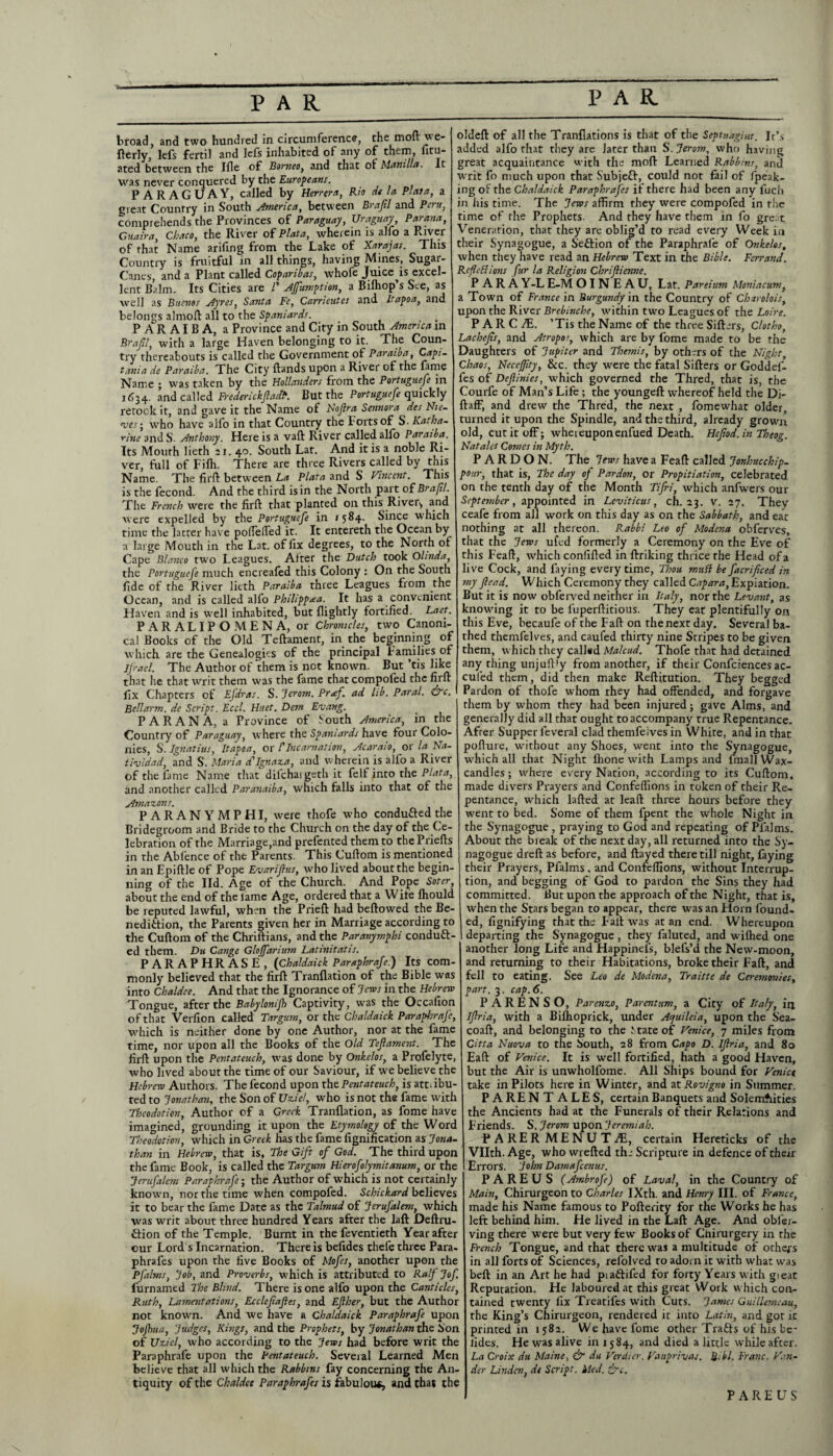 broad, and two hundred in circumference, the moft we- fterly, lefs fertil and lefs inhabited of any of them, litu- ated between the Ifle of Borneo, and that of Manilla. It was never conquered by the Europeans. PARAGUAY, called by Herrera, Rio dt la Plata, a great Country in South America, between Brajil and Pent, comprehends the Provinces of Paraguay, Uruguay, Parana, Guaira, Chaco, the River of Plata, wherein is alfo a River of that Name arifing from the Lake of Xarajas. This Country is fruitful in all things, having Mines, Sugar- Canes, and a Plant called Copanbas, whofe Juice^is excel¬ lent Balm. Its Cities are l' Affumption, a Bilhop’s See, as well as Buenos Ayres, Santa Fe, Carrieutes and Itapoa, and belongs almoft all to the Spaniards. P A R AI B A, a Province and City in South America in Brajil, with a large Haven belonging to it. The Coun¬ try thereabouts is called the Government of Paraiba, Capi- tania de Paraiba. The City Hands upon a River of the lame Name ; was taken by the Hollanders from the Portuguese in 1634. and called FrederickJladF. But the Portuguefe quickly retook it, and gave it the Name of Nojlra Sennora des Nie¬ ves • who have alfo in that Country the Forts of S. Katha¬ rine and S. Anthony. Here is a vaft River called alfo Paraiba. Its Mouth lieth 21. 40. South Lat. And it is a noble Ri¬ ver, full of Filh. There are three Rivers called by this Name. The firft between La Plata and S Vincent. This is the fecond. And the third is in the North part of Brajil. The French were the firft that planted 011 this River-, and were expelled by the Portuguefe in ^84. Since which time the latter have polTelTed it. It entereth the Ocean by a large Mouth in the Lat. of fix degrees, to the North of Cape Blanco two Leagues. After the Dutch took Olinda, the Portuguefe much encreafed this Colony : On the South fide of the River lieth Paraiba three Leagues from the Ocean, and is called alfo Philipprea. It has a convenient Haven and is well inhabited, but llightly fortified. Laet. PARALIPOMENA, or Chronicles, two Canoni¬ cal Books of the Old Teftament, in the beginning of which are the Genealogies of the principal Families of Jjraeh The Author of them is not known. But ’tis like that lie that writ them was the fame that compoled the firft fix Chapters of Efdras. S. Jerom. Pr<ef. ad lib. Paral. &c. Bell arm. de Script. Eccl. Huet. Dern Evang. PARANA, a Province of South America, in the Country of Paraguay, where the Spaniards have four Colo¬ nies, S. Ignatius, Itapoa, or l'Incarnation, Acaraio, or la Na- tividad, and S. Maria d'Ignaza, and wherein is alio a River of the fame Name that difchaigeth it felf into the Plata, and another called Paranaiba, which falls into that of the Amazons. PARANYMPHI, were thofe who conduced the Bridegroom and Bride to the Church on the day of the Ce¬ lebration of the Marriage,and prefented them to thePriefts in the Abfence of the Parents. This Cuftom is mentioned in an Epiftle of Pope Evariflus, who lived about the begin¬ ning of the lid. Age of the Church. And Pope Soter, about the end of the lame Age, ordered that a Wile Ihould be reputed lawful, when the Prieft had bellowed the Be¬ nediction, the Parents given her in Marriage according to the Cuftom of the Chriftians, and the Paranymphi conduct¬ ed them. Du Cange Gloffarium Latinitatis. PARAPHRASE, (Chaldaick Paraphrafe.) Its com¬ monly believed that the firft Tranflation of the Bible was into Chaldee. And that the Ignorance of Jews in the Hebrew Tongue, after the Babylonijh Captivity, was the Occafion of that Verfion called Targum, or the Chaldaick Paraphrafe, which is neither done by one Author, nor at the fame time, nor qpon all the Books of the Old Tejlament. The firft upon the Pentateuch, was done by Onkelos, a Profelyte, who lived about the time of our Saviour, if we believe the Hebrew Authors. The fecond upon the Pentateuch, is attribu¬ ted to Jonathan, the Son of Uziel, who is not the fame with Theodotien, Author of a Greek Tranflation, as fome have imagined, grounding it upon the Etymology of the Word Theodotion, which in Greek has the fame fignification as Jona¬ than in Hebrew, that is, The Gift of God. The third upon the fame Book, is called the Targum Hierofolymitanum, or the Jerufalem Paraphrafe; the Author of which is not certainly known, nor the time when compofed. Schickard believes it to bear the fame Date as the Talmud of JeruJ'alem, which was writ about three hundred Years after the laft Deftru- flion of the Temple. Burnt in the feventieth Year after our Lord s Incarnation. There is befides thefe three Para- phrafes upon the five Books of Mofes, another upon the Pfalms, Job, and Proverbs, which is attributed to RalJ Jof. furnamed The Blind. There is one alfo upon the Canticles, Ruth, Lamentations, Ecclefajies, and Efther, but the Author not known. And we have a Chaldaick Paraphrafe upon JoJhua, Judges, Kings, and the Prophets, by Jonathan the Son of Uziel, who according to the Jews had before writ the Paraphrafe upon the Pentateuch. Several Learned Men believe that all which the Rabbins fay concerning the An¬ tiquity of the Chaldee Paraphrafes is fabulous, and that the oldeft of all the Tranflations is that of the Septnagint. Ir’s added alfo that they are Jater than S.Jerom, who having great acquaintance with the moft Learned Rabbins, and writ fo much upon that Subjefl, could not fail of fpeak- ing of the Chaldaick Paraphraj'es if there had been any l'uch in his time. The Jews affirm they were compofed in the time of the Prophets. And they have them in fo great Veneration, that they are oblig’d to read every Week in their Synagogue, a Seftion of the Paraphrafe of Onkelos, when they have read an Hebrew Text in the Bible. Ferrand. Reflexions fur la Religion Chrifiienne. PARA Y-L E-M OINEAU, Lat. Pareium Moniacum, a Town of France in Burgundy in the Country of Charolois, upon the River Brebinche, within two Leagues of the Loire. P A R C JE. ’Tis the Name of the three Sifters, Clotho, Lachejis, and Atropos, which are by fome made to be the Daughters of Jupiter and Themis, by others of the Night, Chaos, NeceJJity, Sec. they were the fatal Sifters or Goddel- fes of Dejlinies, w'hich governed the Thred, that is, the Courfe of Man’s Life; the youngeft w-hereof held the Di- ftaff, and drew the Thred, the next , fomewhat older, turned it upon the Spindle, and the third, already grown old, cut it off; whereupon enfued Death. Hcjiod. in Theog. Nat ales Comes in Myth. PARDON. The Jews have a Feaft called Jonhucchip- pour, that is, The day of Pardon, or Propitiation, celebrated on the tenth day of the Month Tijri, which anfwers our September, appointed in Leviticus, ch. 23. V. 27. They ceafe from all work on this day as on the Sabbath, and eat nothing at all thereon. Rabbi Leo of Modena obferves, that the Jews ufed formerly a Ceremony on the Eve of this Feaft, which confided in ftriking thrice the Head of a live Cock, and faying every time, Thou mull be facrificed in my fiead. Which Ceremony they called Capara, Expiation. But it is now obferved neither in Italy, nor the Levant, as knowing it to be fuperftitious. They eat plentifully on this Eve, becaufe of the Fall on the next day. Several ba¬ thed themfelves, and caufed thirty nine Stripes to be given them, which they called Malcud. Thofe that had detained any thing unjuftfy from another, if their Confidences ac- culed them, did then make Reftitution. They begged Pardon of thofe whom they had offended, and forgave them by whom they had been injured; gave Alms, and generally did all that ought to accompany true Repentance. After Supper feveral clad themfeives in White, and in that pofture, without any Shoes, went into the Synagogue, wffiich all that Night llione wich Lamps and lmall Wax- candles ; where every Nation, according to its Cuftom, made divers Prayers and Confeffions in token of their Re¬ pentance, which lafted at lead three hours before they went to bed. Some of them fpent the whole Night in the Synagogue , praying to God and repeating of Pfalms. About the break of the next day, all returned into the Sy¬ nagogue dreft as before, and flayed there till night, faying their Prayers, Pfalms, and Confeffions, without Interrup¬ tion, and begging of God to pardon the Sins they had committed. But upon the approach of the Night, that is, when the Stars began to appear, there was an Horn found¬ ed, fignifying that the Fall was at an end. Whereupon departing the Synagogue, they faluted, and wiftied one another long Life and Happinefs, blels’d the New-moon, and returning to their Habitations, broke their Fall, and fell to eating. See Leo de Modena, Traitte de Ceremonies, part. 3. cap. 6. PARENSO, Parenzo, Parentum, a City of Italy, iij Iflria, with a Bifhoprick, under Ajuileia, upon the Sea- coaft, and belonging to the State of Venice, 7 miles from Citta Nuova to the South, 28 from Capo D. Ijlria, and 80 Eaft of Venice. It is well fortified, hath a good Haven, but the Air is unwholfome. All Ships bound for Venice take in Pilots here in Winter, and at Rovigno in Summer. PARENTALES, certain Banquets and Solemnities the Ancients had at the Funerals of their Relations and Friends. S. Jerom upon Jeremiah. PARER MENUTJE, certain Hereticks of the Vllth. Age, who wrefted the Scripture in defence of their Errors. John Damafcenus. PA RE US (Ambrofe) of Laval, in the Country of Main, Chirurgeonto Charles IXth. and Henry III. of France, made his Name famous to Pofterity for the Works he has left behind him. He lived in the Laft Age. And obfier- ving there Were but very few Books of Chirurgery in the French Tongue, and that there was a multitude of others in all forts of Sciences, refolved to adorn it with what was bell in an Art he had piaftifed for forty Years w ith gieat Reputation. He laboured at this great Work w hich con¬ tained twenty fix Treatifcs with Cuts. James Guillemcau, the King’s Chirurgeon, rendered it into Latin, and got rc printed in 1582. We have fome other Tra&s of his bo¬ lides. He was alive in 1584, and died a little while after. La Croix du Maine, & du Verdier. Vauprivas. Bill. Franc. Ven¬ der Linden, de Script. Med. ire. PAREUS