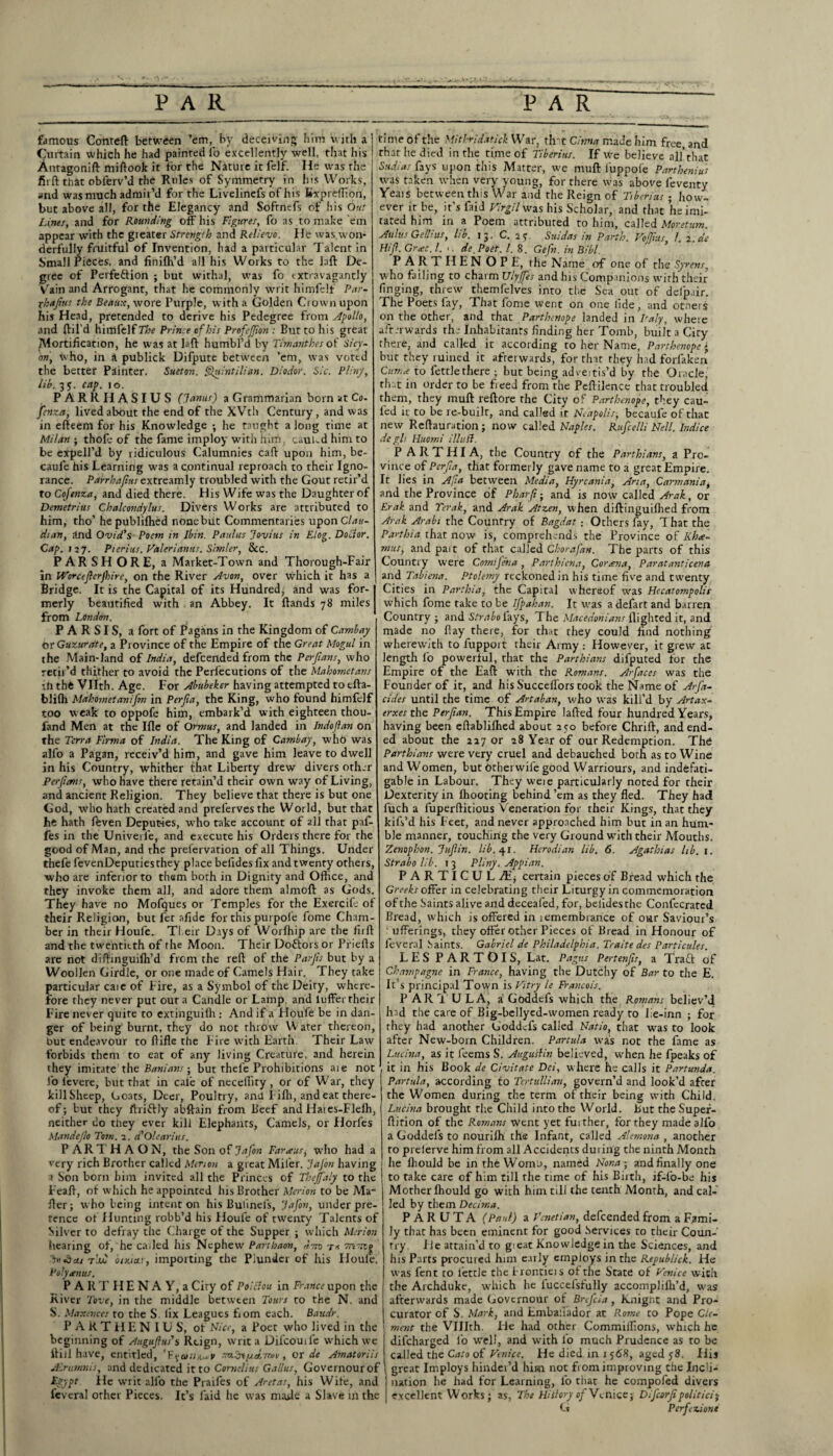 famous Conreft between ’em, by deceiving him with a Curtain which he had painted fo excellently well, that his Antagonift miftook it tor the Nature it felf. He was the fit ft that obferv’d the Rules of Symmetry in his Works, and was much admir’d for the Livelinefs of his Kxpreffion, but above all, for the Elegancy and Softnefs of his Out Lines, and for Rounding off his Figures, fo as to make 'em appear with the greater Strength and Relievo. He was won¬ derfully fruitful of Invention, had a particular Talent in Small Pieces, and finilh’d all his Works to the htft De¬ gree of Pevfeftion ; but withal, was fo extravagantly Vain and Arrogant, that he commonly writ himfelf Par- xhajius the Beaux, wore Purple, with a Golden Ci own upon his Head, pretended to derive his Pedegree from Apollo, and (fil’d himfelf The Prince tf bis Profejf on : But to his great JVlortification, he was at laft humbl’d by Timanthes of Sicy- on, who, in a publick Difpute between ’em, was voted the better Painter. Sueton. Quintilian. Diodor. Sic. Pliny, lib. 3 j. cap. io. PARRHASIUS (Janus) a Grammarian born at Co. fenza, lived about the end of the XVth Century, and was in efteem for his Knowledge •, he taught along time at Milan ; thole of the fame imploy with him, caul-d him to be expell’d by ridiculous Calumnies caff upon him, be- caufe his Learning was a continual reproach to their Igno¬ rance. Parrha/ius extreamly troubled with the Gout retir’d to Cojtnza, and died there. His Wife was the Daughter of Demetrius Chalcondylus. Divers Works are attributed to him, tho’ hepublifhed none but Commentaries upon Clau- dian, and Ovid's Poem in Ibin. Paulas Jovius in Flog. Doctor. Cap. 117. Picrius. Valeri anus. Simler, &c. PARSHORE, a Market-Town and Thorough-Fair in Worcijlcrjbire, on the River Avon, over which it has a Bridge. It is the Capital of its Hundred, and was for¬ merly beautified with an Abbey. It (lands 78 miles from London. P A R SI S, a fort of Pagans in the Kingdom of Cambay br Guzurdte, a Province of the Empire of the Great Mogul in the Main-land of India, defeended from the Per fans, who retii’d thither to avoid the Persecutions of the Mahometans ill the Vllth. Age. For Abubeker having attempted to efta- bllfh Mahometanifn in Perfia, the King, who found himfelf too weak to oppofe him, embark’d with eighteen thou- fand Men at the Ifle of Ormus, and landed in Jndofan on the Terra Firma of India. The King of Cambay, whb was alfo a Pagan, receiv’d him, and gave him leave to dwell in his Country, whither that Liberty drew divers other Perfcms, who have there retain’d their own way of Living, and ancient Religion. They believe that there is but one God, who hath created and prelerves the World, but that he hath ffcven Deputies, who take account of all that paf- fes in the Univerfe, and execute his Orders there for rhe good of Man, and rhe prefervation of all Things. Under thefe fevenDeputiesthey place befides fix and twenty others, ■who are inferior to them both in Dignity and Office, and they invoke them all, and adore them almoft as Gods. They have no Mofques or Temples for the Exercife of their Religion, butler afidc for this purpole fome Cham¬ ber in their Houle. Their Days of Worffiip are the firff and the twentieth of the Moon. Their Dottors or Priefis are not dilfinguiffi’d from the reft of the Parfs but by a Woollen Girdle, or one made of Camels Hair. They take particular caie of Fire, as a Symbol of the Deiry, where¬ fore they never put our a Candle or Lamp, and lufferrheir Fire never quite to extinguilh ; And if a Houfe be in dan¬ ger of being burnt, they do not throw Water thereon, out endeavour to (tide rhe Fire with Earth. Their Law forbids them to eat of any living Creature, and herein they imitate the Banians-, but thefe Prohibitions aie not fo fevere, but that in cal'e of neceffity, or of War, they JcillSheep, Goats, Deer, Poultry, and Fiffi, and eat there¬ of ; but they ftriftly abffain from Beef and Haies-Fleffi, neither do they ever kill Elephants, Camels, or Horfes Mandefo Tom. 1. d'Ol ear 2 us. PARTHAON, the Son of Jafon Farias, who had a very rich Brother called Merton a great Miler. Jafon having a Son born him invited all the Princes of Thejfaly to the Feafi, of which he appointed his Brother Merion to be Ma¬ iler; who being intent on his Bulinels, Jafon, under pre¬ tence of Hunting robb’d his Houfe of twenty Talents of Silver to defray the Charge of the Supper ; which Merion hearing of, he called his Nephew Parthaon, dsn Jttdcti tjw otxtctr, importing the Plunder of his Houle. Poly ten us. PART H ENA Y, a City of Poitfou in France upon the River Tove, in the middle between Tours to the N. and S. Maxevces to the S. lix Leagues fiom each. Baudr. PARTHEN IUS, of Nice, a Poet who lived in the beginning of Augufus's Reign, writ a Difcouife which we llill have, entitled, *E\ari/i^v , or de Amatoriis Airumnis, and dedicated it to Cornelius Gallus, Governourof Egypt. lie writ all'o the Praifes of Aretas, his Wife, and fevcral other Pieces. It’s laid lie was made a Slave in the time of the Mithtidatick War, that Cirma made him free, and that he died in the time of Tiberius. If we believe all’that Sadia; fays upon this Matter, we muft l'uppoi'e Parthenius was taken when very young, for there was above feventy YeaiS between this War and the Reign of Tiberius ; how¬ ever it be, it’s faid Virgil was his Scholar, and that he imi¬ tated him in a Poem attributed to him, called Moretum. Aulus Genius, lib. 13. C. 2? Saidas in Parth. Vojfus I. 2. as Hif. Grace. /. >. de Poet. I. 8. Gefn. in Bibl. P ARTHEN OPE, the Name of one of the Syrens, who failing to charm Ulyjfts and his Companions with their finging, threw tbemfelves into the Sea out of delp.tir. The Poets fay, That fome went on one fide, and otners on the other, and that Parthenope landed in Italy, where aft.-rwards the Inhabitants finding her Tomb, built a City there, and called it according to her Name, Parthenope; but they ruined it afterwards, for that they had forlaken Cum* to fettlethere ; but being adveitis’d by the Oracle, that in order to be freed from the Peftilence that troubled them, they muft reftore the City of Parthenope, they cau- led it to be re-built, and called it Ncapolis, becaufe of that new Reftauration; now called Naples. Rufcelli Nell. Indice de gli Huomi illufl. P ARTHIA, the Country of the Parthians, a Pro¬ vince of Pcrfa, that formerly gave name to a great Empire. It lies in Afia between Media, Hyrcania, Aria, Carmania^ and the Province of Pharfi; and is now called Arak, or Erak and Yerak, and Arak Atzen, when diftinguiffied from Arak Arabi tile Country of Bagdat • Others fay, That the Parthia that now is, comprehends the Province of Iiha- mus, and part of that called Chorafan. The parts of this Country were Comifeha, Parthiena, Cor ana, Paratanticena and Tabiena. Ptolemy reckoned in his time five and twenty Cities in Parthia, the Capital whereof was Hccatompolir which fome take to be Ifpahan. It was a defart and barren Country ; and Strabo fays, The Macedonians (lighted it, and made no (lay there, for that they could find nothing wherewith to fuppoit their Army: However, it grew ac length fo powerful, that the Parthians difputed for the Empire of the Eaff with the Romans. Arfaces was the Founder of it, and his Succeffors took the Name of Arf'a- cides until the time of Artaban, who was kill’d by Artax- erxesthe Perfan. This Empire lafted four hundred Years, having been eftabliffied about 250 before Chrift, and end¬ ed about the 217 or 28 Year of our Redemption. Thd Parthians were very cruel and debauched both as to Wine and Women, but other wife good Warriours, and indefati¬ gable in Labour. They weie particularly noted for their Dexterity in fhooting behind ’em as they fled. They had fuch a fuperftitious Veneration for their Kings, that they kifs’d his Feet, and never approached him but in an hum¬ ble manner, touching the very Ground wfith their Mouths. Zenophon. Jufin. lib. 41. Herodian lib. 6. Agathias lib. 1. Strabo lib. 13 Pliny. Appian. PARTICUL M, certain pieces of Bread which the Greeks offer in celebrating their Liturgy in commemoration of the Saints alive and deceafed, for, befides the Confecrated Bread, which is offered in lemembrance of our Saviour’s ' ufferings, they offer other Pieces of Bread in Honour of feveral Saints. Gabriel de Philadelphia. Traite des Particules. LES PARTOIS, Lat. Pagtts Pertenfs, a Traft of Champagne in France, having the Dutchy of Bar to the E. It’s principal Town is Vitry le Francois. PAR T U LA, a Goddefs which the Romans believ’d had the care of Big-bellyed-women ready to lie-inn ; for they had another Goddefs called Natio, that was to look after New-born Children. Partula was not rhe fame as Luchta, as it feems S. Augustin believed, when he (peaks of it in his Book de Civitate Dei, where he calls it Partunda. Partula, according to Tertullian, govern’d and look’d after the Women during the term of their being with Child. Lucina brought the Child into the World. But the Super- fiition of the Romans Went yet fuither, for they made alfo a Goddels to nouriffi the Infant, called Alemona , another to preierve him from all Accidents during the ninth Month he (hould be in the WomD, named Nona ; and finally one to take care of him till rhe time of his Birth, if-fo-be his Mother (hould go with him till the tenth Month, and cal¬ led by them Decima. PARUTA (Paul) a Venetian, defeended from a Fami¬ ly that has been eminent for good Services to their Coun¬ try. He attain’d to gieat Knowledge in the Sciences, and his Parts procured him early employs in the Republick. He was fent to lettJe the i rontieis of the State of Venice with the Archduke, which he fuccefsfully accomplifh’d, was afterwards made Governour of Brefcia, knignt and Pro¬ curator of S. Mark, and Emballador at Rome to Pope Cle¬ ment the VUIth. He had other Commiifions, which he difeharged fo well, and with l'o much Prudence as to be called the Cato of Venice. He died in 1 568, aged 58. His i great Imploys hinder’d him not from improving the Incli- 1 nation he had for Learning, fo that he compofed divers j excellent Works; as, The HittoryofVc nice; Difcorf politicly G Perfection!