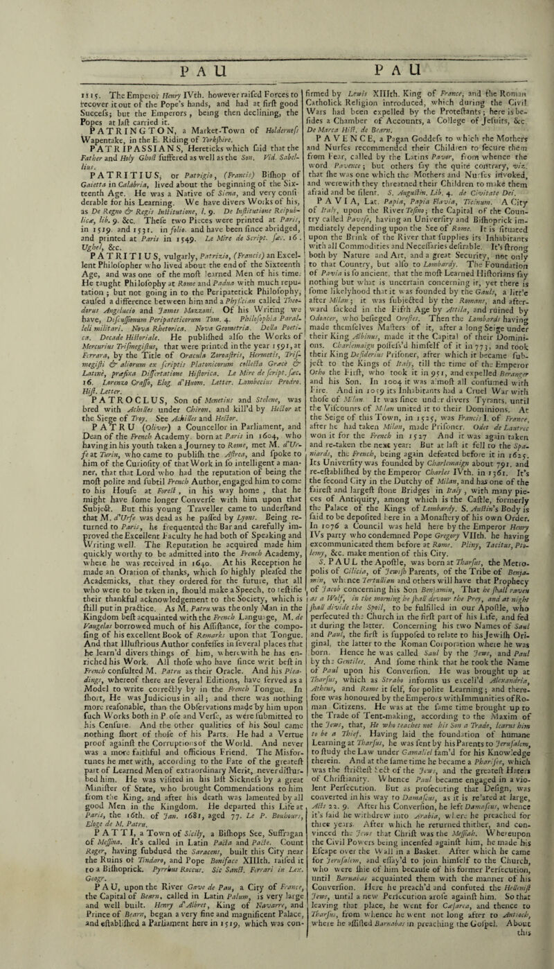 1115• The Empetor Henry IVth. however raifed Forces to (recover it out of the Pope’s hands, and had at firft good Succefs; but the Emperors , being then declining, the Popes at laft carried it. PATRINGTON, a Market-Town of Holdernefs Wapentake, in theE. Riding of Torkfhire. PATRIPASSIANS, Hereticks which (aid that the Father and Holy Gho/l buffered as well as the Son. Fid. Sabel- lius. PATRITIUS, or Patricio, (Francis) Biflrop of Gaietta in Calabria, lived about the beginning of the Six¬ teenth Age. He was a Native of Siena, and very conii derable for his Learning. We have divers Works of his, as De Regno & Regis Inliitutione, l. 9. Dc Inftitutione Relpub- lic<e, lib. 9. See. Thefe two Pieces were printed at Paris, in 1519. and 1531. in folio, and have been lince abridged, and printed at Paris in 1549- Le M‘re Scr,St- _AV- I(5 • Ughel, See. firmed by Lewis Xlllth. King of France, and the Roman Catholick Religion introduced, which during the Civil Wars had been expelled by the Proteftants; here is be- fides a Chamber of Accounts, a College of jefuits, See De Marca Hiff. de Bearn. PAVENCE, a Pagan Goddefs to which rhe Mothers and Nurfes recommended their Children to fecure them from Fear, called by the Latins Pavor, from whence the word Pavence; but others fay the quire contrary, viz. that fhe was one which the Mothers and Nurfes invoked, and werewith they threatned their Children to make them afraid and be lilent. S. Au.gu.ftin. Lib. 4. de Civitate Dei. PAVIA, Lat. Papia, Papia Flavia, Ticinum. A City of Italy, upon the River Tefiw, the Capital of the Coun¬ try called Pavefe, having an Univerliry and Bilhoprick im¬ mediately depending upon the See of Rome. It is fituated upon the Brink of rhe River that fupplies its Inhabitants with all Commodities and Neceilaries deferable. It’s ftron P A TRI T I U S, vulgarly, Patrizio, (Francis) an Excel- ; both by Nature and Art, and a great Security, not only , t. Dh 1 ~ IV. 1 . . II J an/4 ^'1 vtppntli fn fli'ir fVmntrv lint alln tr\ T flin/i/tv/Zv TTnu T nn n J ' _ _ lent Philofopher who lived about the end of the Sixteenth Age, and was one of the mold learned Men of his time. He taught Philolophy at Rome and Padua with much repu¬ tation ; but not going in to the Peripatetick Philolophy, cauled a difference between him and a Phyfcian called Theo¬ doras Angelucio and James Mazzoni. Of his Writing we have, Difcujjumum Peripateticorum Tom. 4. Philofophia Paral¬ lel,i militari. Nova Rhetorica. Nova Geometria. Della Poeti- ca. Decade Hiftoriale. He publifhed alfo the Works of Mercuritis Trijmegijlus, that were printed in the year 1591, at Ferrara, by the Title of Oracula Zoroaftris, Hermetic, TriJ- megifli & aliorum ex feriptis Platonicorum collefta Grace & Latine, prefix a Differtatione Hijlorica. Le Mire de fcript.fec. 16. Lorenzo Craffo, E/oer d'Huom. Letter. Lantbecius Prodro. Hijl. Letter. PATROCLUS, Son of Menetius and Stelene, was bred with Achilles under Chiron, and kill’d by Heclor at the Siege of Troy. See Achilles and Heclor. P A T R U (Oliver) a Councellor in Parliament, and Dean of the French Academy, born at Paris in 1604, who having in his youth taken a Journey to Rome, met M. d'Ur- fe at Turin, who came to publilh the Aflrca, and fpoke to him of the Curiofity of that Work in fo intelligent a man¬ ner, that that Lord who had the reputation of being the mod polite and fubtil French Author, engaged him to come to his Houfe at Foreft , in his way home , that he might have fome longer Converfe with him upon that Subjeft. But this young Traveller came to underffand that M. d'Urfe was dead as he paffed by Lyons. Being re¬ turned to Paris, he frequented the Bar and carefully im¬ proved the Excellent Faculty he had both of Speaking and Writing well. The Reputation he acquired made him quickly worthy to be admitted into the French Academy, where he was received in 1640. At his Reception he made an Oration of thanks, which fo highly plealed the Academicks, that they ordered for the futuie, that all who were to be taken in, lhould make a Speech, to teftifie their thankful acknowledgement to the Society, which is ftill put in praftice. As M. Patru was the only Man in the Kingdom belt acquainted with the French Language, M. de Vaugelas borrowed much of his Affiftance, for the compo- ling of his excellent Book of Remarks upon that Tongue. And that Illuffrious Author confeffes in leveral places that he learn’d divers things of him, wherewith he has en¬ riched his Work. All thofe who have lince writ beft in French confulted M. Patru as their Oracle. And his Plea¬ dings, whereof there are feveral Editions, have ferved as a Model to write correctly by in the French Tongue. In Ihort, He was Judicious in all; and there was nothing more reafonable, than the Obfervations made by him upon fuch Works both in P ofe and Verfc, as w^re fubmitted to his Cenfure. And the other qualities of his Soul came nothing Ihort of thofe of his Parts. He had a Vertue proof againft the Corruptionsof the World. And never was a mo*e faithful and officious Friend. The Misfor¬ tunes he met with, according to the Fate of the gieateft part of Learned Men of extraordinary Merit, never Jiftur- bedhim. He was vifited in his laft Sicknefs by a great Minifter of State, who brought Commendations to him from toe King, and after his death was lamented by all good Men in the Kingdom. He departed this Life at Pans, the 16th. of Jan. i68f, aged 77. Le P. Bouhours, Eloge de M. Patru. PATTI, a Town of Sicily, a Bilhops See, Suffragan Of MeJJina. It’s called in Latin Pacla and Pafte. Count Roger, having fubdued the Saracens, built this City near the Ruins ot Tindaro, and Pope Boniface Xlllth. raifed it to a Bilhoprick. Pyrrhus Roecus. Sic Sanft. Ferrari in Lex. Geogr. P A U, upon the River Gave de Pau, a City of France, the Capital of Bearn, called in Latin Palum, is very large and well built. Henry d'Albret, King of Navarre, and Prince of Bearn, began a very fine and magnificent Palace, and eftabliffied a Parliament here in 1519, which was con¬ to that Country, but alfo to Lombardy. The Foundation of Pavia is fo ancient, that the moff Learned Hifforians fay nothing but what is uncertain concerning it, yet there is fome likelyhood that it was founded by the Gauls, a litt'e after Milan ■ it was fubjefted by the Romans, and after¬ ward lacked in the F’ifrh Age by Attila, and ruined by Odoacer, who belieged Orefies. Then the Lombards having made themfelves Mailers of it, after a long Seige under their King Albinus, made it the Capital of their Domini¬ ons. Charleonalgn polleis’d himfelf of it in 773, and took their King Defiderius Priloner, afrer which it became fub- jett to the Kings of Italy, till the time of the Emperor Otho the Firff, who took it l'npsi, and expelled Beranger and his Son. In 1004 it was a.'moft all confirmed with Fire. And in 10^9 its Inhabitants had a Cruel War with thofe of Milan. It was lince under divers Tyrants, until the Vil'counrs of M ian united it to their Dominions. Ac the Seige of this Town, in was Francis I. of France, after he had taken Milan, made Prifoner. Odet de Laittrec won it for the French in 15:27 And it was again taken and re-taken the nexc year: But at laft it fell to the Spa¬ niards, the French, being again defeated before it in 1625. Its Univerliry was founded by Charlemaign about 791. and re-eftablilhed by the Emperor Charles IVth. in 1361. It’s the fecond City in the Dutchy of Milan, and has one of the faireft and largeft ftone Bridges in Italy , with many pie¬ ces of Antiquity, among which is the Caftle, formerly the Palace of the Kings of Lombardy. S. Auftin's Body is faid to be depofited here in a Monaftery of his own Order. In 107S a Council was held here by the Emperor Henry IVs party who condemned Pope Gregory Vllth. he having excommunicated them before at Rome. Pliny, Tacitus, Pto¬ lemy, See. make mention of this City. S. PAUL the Apoftle, was born at Tharfus, the Metro¬ polis of Cilicia, of JewiJh Parents, of the Tribe of Benja¬ min, whence Tertullian and others will have that Prophecy of Jacob concerning his Son Benjamin, That he jhall raven j as a Wolf, in the morning he fall devour the Prey, and at night fall divide the Spoil, to be fulfilled in our Apofile, who perfecuted tha Church in the firft part of his Life, and fed it during the latter. Concerning his two Names of Saul and Paul, the firft is fuppofed to relate to hi.sjewiffi Ori¬ ginal, the latter to the Roman Coiporation wliere he was born. Hence he was called Saul by rhe Jews, and Paul by the Gentiles. And fome think that he took the Name of Paul upon his Converfion. He was brought up at Tharfus, which as Strabo informs us excell’d Alexandria, Athens, and Rome it felf, for polite Learning; and there¬ fore was honoured by the Emperors withlmmunities ofRo- man Citizens. He was at the fame time brought up to the Trade of Tent-making, according to the Maxim of the Jews, that, He who teaches not his Son a Trade, learns him to be a Thief. Having laid the foundation of humane Learning at Tharfus, he was fent by his Parents to Jerufalcm, to ftudy the Law under Gamaliel fam’d for his Knowledge therein. And at the lame time he became a Pharifee, which was the ftritteft Sett of rhe Jews, and rhe greateft Haters of Chriftianiry. W hence Paul became engaged in a vio¬ lent Perlecution. But as prolecuring that Defign, was converted in his way ro Damafcus, as it is re'ated at large, Alls 22. 9. After his Converlion, he Jefc Damafcus, whence it’s laid he withdrew into Arabia, where he preached for thiee years- After which he returned thither, and con¬ vinced rhe Jews that Chrift was the MeJJtah. Whereupon the Civil Pow ers being incenled againft him, he made his Efcape over the Wall in a Basket. After which he came for Jerufalcm, and eflay’d to join himfelf to the Church, who w ere Ihie of him becaufe of his former Perlecution, until Barnabas acquainted them with the manner of his Converfion. Here he preach’d and confuted the He lien if Jews, until a new Perlecution arole againft him. So that leaving that place, he urent for Cajarea, and thence to Tharfus, from w hence he w ent not long after to Antioch, where he affifled Barnabas in preaching the GoJpel. About this