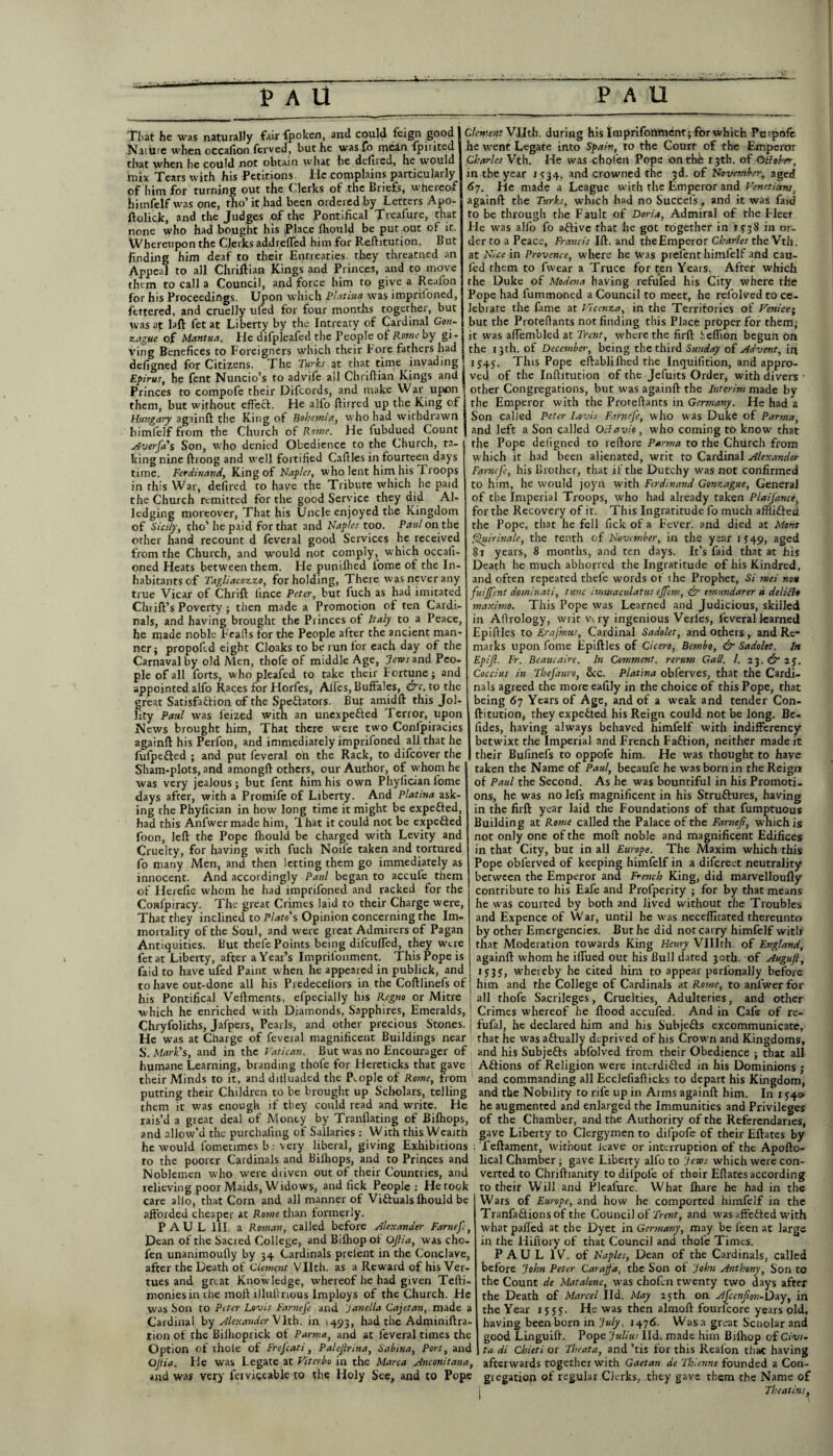 That he was naturally fair fpoken, and could feign good Naiure when occafion ferved, but he wasfo mein fpinted that when lie could not obtain what he defired, he would mix Tears with his Petitions He complains particularly of him for turning out the C'.lerks of the Briefs, whereof himfelf was one, rho’it had been ordered by Letters Apo- llolick, and the Judges of the Pontifical Treafure, that none who had bought his Place Ihould be put out of it. Whereupon the Clerks addrefted him for Refhtution. But finding him deaf to their Entreaties, they threatned an Appeal to all Chriftian Kings and Princes, and to move them to call a Council, and force him to give a Reafon for his Proceedings. Upon which Platina was impriioned, fettered, and cruelly ufed for four months together, but was at laft let at Liberty by the Intreaty of Cardinal Gon- zague of Mantua. He difpleafed the People of Rome by gi¬ ving Benefices to Foreigners which their bore fathers had defigned for Citizens. The Turks at that time invading Epirus, he fent Nuncio’s to advife all Chriftian Kings and Princes to compofe their Difcords, and make War upon them, but without effect. He alfo ftirred up the King of Hungary againft the King of Bohemia, who had withdrawn himfelf from the Church of Rome. He fubdued Count Averfa's Son, who denied Obedience to the Church, ta¬ king nine ftrong and wrell fortified Caftles in fourteen days time. Ferdinand, King of Naples, who lent him his Troops in this War, defired to have the Tribute which he paid the Church remitted for the good Service they did Al¬ ledging moreover, That his Uncle enjoyed the Kingdom of Sicily, tho’he paid for that and Naples too. Paul on the other hand recount d feveral good Services he received from the Church, and would not comply, which occafi- oned Heats between them. He puniflied iome of the In¬ habitants of Tagliacozzo, for holding, There was never any true Vicar of Chrift lince Peter, but fuch as had imitated Chi ift’s Poverty ; then made a Promotion of ten Cardi¬ nals, and having brought the Princes of Italy to a Peace, he made noble Eeafts for the People after the ancient man¬ ner; propoftd eight Cloaks to be run for each day of the Carnavalby old Men, thofe of middle Age, .?rwrand Peo¬ ple of all forts, who pleafed to take their Fortune; and appointed alfo Races for Horfes, AUes, Buffales, &c. to the great Satisfaction of the Spectators. But amidft this Jol¬ lity Paul was feized with an unexpected Terror, upon News brought him, That there were two Confpiracies againft his Perfon, and immediately imprifoned all that he fufpeCted ; and put feveral on the Rack, to difeover the Sham-plots, and amongft others, our Author, of whom he was very jealous; but fent him his own Phylician fome days after, with a Promife of Liberty. And Platina ask¬ ing the Phylician in how long time it might be expeCted, had this Anfwer made him, That it could not be expefted foon, left the Pope Ihould be charged with Levity and Cruelty, for having with fuch Noile taken and tortured fo many Men, and then letting them go immediately as innocent. And accordingly Paul began to accufe them of Herefie whom he had imprifoned and racked for the Confpiracy. The great Crimes laid to their Charge were, That they inclined to Plato's Opinion concerning the Im¬ mortality of the Soul, and were great Admirers of Pagan Antiquities. But thefe Points being difeuffed, they were fetat Liberty, after a Year’s Imprifonment. This Pope is faid to have ufed Paint when he appeared in publick, and to have out-done all his Predecellors in the Coftlinefs of his Pontifical Veftments, efpecially hrs Regno or Mitre which he enriched with Diamonds, Sapphires, Emeralds, Chryfoliths, Jafpers, Pearls, and other precious Stones. ] He was at Charge of feveial magnificent Buildings near S. Mark's, and in the Vatican. But was no Encourager of I humane Learning, branding thofe for Hereticks that gave their Minds to it, and dilluaded the People of Rome, from 1 Clement Vllth. during his Imprifonment; for which Pmpofe he went Legate into Spain, to the Court of the Emperor Charles Vth. He was cholen Pope on thb 13th. of Qtlober, in the year IS34, and crowned the 3d. of November, aged 6j. He made a League with the Emperor and Venetianss againft the Turks, which had no Succels, and it was faid to be through the Fault of Doria, Admiral of the Fleer He was alfo fo aftive that he got together in 1 y 3 8 in or¬ der to a Peace, Francis Ift. and theEmperor Charles the Vth. at Nice in Provence, where he was prelent himfelf and cau- fed them to fwear a Truce for ten Years. After which the Duke of Modena having refufed his City where the Pope had fummoned a Council to meet, he reftolved to ce¬ lebrate the fame at Vicenza, in the Territories of Venice; but the Proreflants not finding this Place proper for them; it was aflembled at Trent, where the firft ieflion begun On the 13th. of December, being the third Sunday of Advent, ini 1545. This Pope eftablilhed the Inquifition, and appro¬ ved of the Inftitution of the Jefuits Order, with divers 1 other Congregations, but was againft the Interim made by the Emperor with the Proreftants in Germany. He had a Son called Peter Lovis Farnefe, who was Duke of Parma, and left a Son called Octavio, who coming to know that the Pope deligned to reftore Parma to the Church from which it had been alienated, writ to Cardinal Alexander Farnefe, his Brother, that if the Dutchy was not confirmed to him, he would joyn with Ferdinand Gonzague, General of the Imperial Troops, who had already taken Plaijance, for the Recovery of it. This Ingratitude fo much afftiftea the Pope, that he fell lick of a Fever, and died at Mont Quirinale, the tenth of November, in the year 1 S 49, aged 8t years, 8 months, and ten days. It’s faid that at his Death he much abhorred the Ingratitude of his Kindred, and often repeated thefe words of the Prophet, Si mei no* fuijfent dominati, tunc immaculatus ejfem, & tmundarer a delicto maximo. This Pope was Learned and Judicious, skilled in Aftrology, writ Vi ry ingenious Verles, feveral learned Epiftles to Erajhms, Cardinal Sadolet, and others , and Re¬ marks upon fome Epiftles of Cicero, Bembo, & Sadolet. In Epifl. Fr. Beaucaire. In Comment, rerum Gall. 1. 23. & 2 J. Coccius in Thtfauro, &c. Platina obferves, that the Cardi¬ nals agreed the more eafily in the choice of this Pope, that being 67 Years of Age, and of a weak and tender Con- ftitution, they expected his Reign could not be long. Be- fides, having always behaved himfelf with indifferency betwixt the Imperial and French Faftion, neither made it their Bufinefs to oppofe him. He was thought to have taken the Name of Paul, becaufe he was born in the Reign of Paul the Second. As he was bountiful in his Promoti¬ ons, he was no lels magnificent in his Struftures, having in the firft year laid the Foundations of that fumptuous Building at Rome called the Palace of the Farnef, which is not only one of the moft noble and magnificent Edifices in that City, but in all Europe. The Maxim which this Pope oblerved of keeping himfelf in a difereet neutrality between the Emperor and French King, did marvelloufly contribute to his Eafc and Profperity ; for by that means he was courted by both and Jived without the Troubles and Expence of W ar, until he was necelfitated thereunto by other Emergencies. But he did not carry himfelf with that Moderation towards King Henry VIlIrh. of England, againft whom he idiied out his Bull dated 30th. of Augujl, 1535, whereby he cited him to appear perfonally before him and the College of Cardinals at Rome, to anfwer for all thofe Sacrileges, Cruelties, Adulteries, and other Crimes whereof he flood accufed. And in Cafe of re- fufal, he declared him and his Subjects excommunicate, that he was aftually deprived of his Crown and Kingdoms, and his Subjefrs abfolved from their Obedience ; that all Aftions of Religion were interdi&ed in his Dominions ; and commanding all Ecclefiafticks to depart his Kingdom, putting their Children to be brought up Scholars, telling and the Nobility to rife up in Arms againft him. In 1540 them it was enough if they could read and write. He he augmented and enlarged the Immunities and Privileges rais’d a great deal of Monty by Tranflating of Bifhops, of the Chamber, and the Authority of the Referendaries, and allow’d the purchaling of Sallaries : With this Wealth gave Liberty to Clergymen to difpofe of their Eftates by he would fomeumes b • very liberal, giving Exhibitions . Teftamenr, without leave or interruption of the Apofto- to the poorer Cardinals and Bilhops, and to Princes and Noblemen who were driven out of their Countries, and relieving poor Maids, Widows, and fick People: He took care alio, that Corn and all manner of Victuals Ihould be afforded cheaper at Rome than formerly. PAUL III. a Roman, called before Alexander Farnefe, Dean of the Sacred College, and Bilhop of OJtia, was cho- fen unanimoufly by 34 Cardinals prelent in the Conclave, after the Death of Clement Vllth. as a Reward of his Ver- tues and great Knowledge, whereof he had given Tefti- monies in the moft illullrrous Imploys of the Church. He was Son to Peter Lovis Farnefe and Janella Caftan, made a Cardinal by Alexander Vlth. in 1493, had the Adminiftra- tion of the Biftioprick of Parma, and at feveral times the Option of thole of Frefcati, Palejlrina, Sabina, Port, and OJtia. He was Legate at Viterbo in the Marc a Anconitana, and was very ferviceable to the Holy See, and to Pope lical Chamber; gave Liberty alfo to Jews which were con¬ verted to Chriftianity to diipole of their Eftates according to their Will and Pleafure. What fliare he had in the Wars of Europe, and how he comported himfelf in the Tranfaflions of the Council of Trent, and was affeded with what palled at the Dyet in Germany, may be leen at large in the Hiftory of that Council and thofe Times. PAUL IV. of Naples, Dean of the Cardinals, called before John Peter Carajfd, the Son of John Anthony, Son to the Count de Mat alone, was chofen twenty two days after the Death of Marcel lid. May 25th on Afcenfon-Duy, in the Year 1555. He was then almoft fourfeore years old, having been born in July, 1476. Was a great Scnolar and good Linguift. Pope Julius lid. made him Bilhop of Civi- ta di Chieti or Theata, and ’tis for this Realon that having afterwards together with Gaetan de Thlenne founded a Con- giegation of regular Clerks, they gave them the Name of Thcatins,