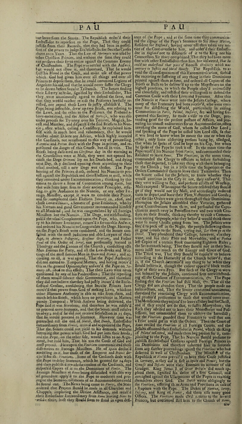 out leave fVom the Senate. The Republick order’d their Embaflador to reprefent to the Pope, That they could juftifie From their Records, that they had been in poffef- fion of the power to judge Eccleliafticks for (Secular Caufes above loco Years. That the Law of Mortmain was ufedby ocher Chriflian Princes, and without the fame they could not prelerve their force entire againft the Common Enemy of Chiiftendom. The Pope was nettled with the Anfwcr, but would net allow it, and threatned. That he would fpill his Blood in the Caufe, and make ufe of that power which God had given him over all things and over all Princes to depofe them, that he could command Legions of Angels to his aid,and that he would never fuffer the Clergy ro be drawn before Secular Tribunals. The Senate finding their Liberty atStake, lignified by their Embalfador, That they weie unanimoully agieed to defend the fame, and that they woQld neither re eafe the Prifoners lawfully ar- refted, nor repeal thofe Laws fo juftly eftabliffi’d. The Pope being inflexible, drew up two Briefs, one relating to the Laws, and the other to the Prifoners, the Prebend a- bove-mentioned, and the Abbot of Nervefa, who was alfo underprocefs for Tyranny over his Tenants, Magick, In* cell and Murther, and difpatch’d the faid Briefs to his Nun¬ cio ; after which, calling a Confiftory, he explained him* felf with fo much heat and vehemency, that he would neither admit Debate nor Advice, which highly incenfed the Cardinals, not accuftomed to this way of proceeding. B aronius and Perron dealt with the Pope in private, and re- piefented the danger of this Courfe, butall in vain. The Briefs being deliveied on Chrijlmas day in the morning as the Counfellors were at Mai's, they were not opened be- caufe the Doge Grimani lay on his Death-bed, and dying next Day, th.y declined opening them according to their ufual method, till a new Doge was chofen. The Pope hearing of the Princes diath, ordered his Nuncio to pro- tefi againft the Republick and their Eleftion as null, while they remained under Excommunication; thinking by this means to throw a Bone of Contention among them, but that wife State kept firm to their ancient Principles, refu- fing to give Audrence to the Nuncio, or any other fo¬ reign Minifter, except it were to condole their Prince, and fo compleated their Election January io. 1606, and chofe Leonard Donate, a Senator of great Eminence, who by his Vertues and good Government recommended himfelf to all Mankind ; and he was congratulated by all Foreign Minifters but the Nuncio. The Doge, notwithftanding, pafs’d the ufual Complement upon the Pope, who, contra¬ ry to his former Intentions, rtturn’d a favourable Anfwcr, and ordered his Nuncio to Congratulate the Doge. Hereup¬ on the Pope’s Briefs were conlidered, and the Senate con¬ futed with the mofb judicious and able Lawyers of their Age, as Antonio Pellegrini, Erafmus Gratiani, and Father Paul of the Order of Servi, one profoundly learned in Theology andthe£Janons of the Church ; confuting alfo Men famous for Piety, and all the Law-Books and Wri¬ tings of the mod famous Men in Spain and France ; and ac¬ cording to all, it was agreed, That the Papal Authority did not extend to Temporal Matters, and having receiv’d this as the general Opinion,they anfwer’d the Pope on Ja¬ nuary 28. 1606 to this effect; That their Laws were never queftioned by any of his PredecefTors ; That the repealing of them would fubvert their Government, and therefore they did not believe thatthey had juftly incurr’d the Eccle- fiaftical Cenfure, confidering that Secular Princes have receiv’d that power from God of making Laws, which no other Humane Authority is able to take from them, and much leis his Briefs, which have no prevalence in Matters purely Temporal : Which Anfwer being delivered, the Pope laid it was frivolous, and therefore he was reiblv’d to proceed unto Sentence, and that the Senate mull refolve to obey ; and if he did not receive fatisfa&ion in 15 days, that he would proceed to Sentence. However time was protracted till the end of March, that Duodo, Embalfador extraordinary from Venice, arrived and acquainted the Pope, T hat the Senate could not yield to his demands without betraying that power which God had put into their hands; and the Pope, on the other fide, would liflen to no Argu¬ ment, but told him, That his was the Caufe of God and muff prevail. Hereupon the Venetians communicated thofe differences to Foreign Minifters. He of Spain declin’d meddling in it, but thofe of the Emperor and France de¬ clar’d for th. Venetians. Some of the Cardinals dealt with the Pope to delay Sentence, which he granted for 24 days and then publiih d it with the confent of the Cardinals, and difpach’d Copies of it to the Dominions of Venice. The Foreign Minifters at Ro?ne being dillatisfied with this way of procedure apply’d to the Pope to moderate and pro¬ rogue the Sentence till means of an Accommodation could be found out. The News being come to Venice, the State ordered that Prayers fhould be made in all Churches and Chappels, imploring the Divine Afliftance, and recall’d .their Embalfador Extraordinary from Rome leaving Nani to -lelide theie, leaft they ffiould feeni to Hand in open defi¬ ance of the Pope ; and at the fame time they communica¬ ted the rigour of the Pope’s Sentence to Sir Henry iVotton, Reiident for England; having never till then taken any no¬ tice of the Conti overfie to him, and order’d their Embaffa- dor in England not to difeourfe of it to the King nor his Councellors.Sir Henry complained,That they had been more free with other Embafladors than him, but anfwered, That he could not underjland that piece of Romilh Divinity -which was contrary to Jujlice and Moral 1-IoneJfy. The Republick. to a- void the ill confequences of this Excommunication, forbid the receiving or fuffering of any thing in their Dominions printed again!! them at Rome, and ordered all Copies of. the Briefs or Bulls to be deliver’d up to the Magiftrateson the higheft penalties, to which the People obey’d univerfally and cheerfully, and teftified their willingnel’s to defend the Common Caufe with their Lives and Fortunes. After this the Nuncio at Venice went into the Jefuits College, where many of that Fraternity had been receiv’d, who were emi¬ nent for difturbing the World, particularly in railing Commotions in Paris, Poland, Mufcovy, &c. and having fre¬ quented this Society, he made a vifit to the Doge, pre¬ tending grief for the prefent pofture of Affairs, and pro- miling his utmoft endeavours for an Accommodation,often invoking the name of God, whom he called Our Lord - and fpeaking of the Pope he called him Lord alfo, f@ that it was hard to know when he meant the one or when the other ; only fome obferving perfons being by, alledged, that when he fpoke of God he kept on his Cap, but when he fpoke of the Pope he took it off. In the mean time the Poperecall’d bis Nuncio from Venice, andcommanded their Reiident to leave Rome. The Venetians, in the mean time, commanded the Clergy to officiate as before forbidding thofe that departed, to take any thing with them belonging to the Church ; but in a little time the Superiors of the Orders Commanded themto leave their Territories. Then the Senate called for the Jefuits, to know whether they would continue in the City or not, they anfwer’d, That they were willing to ftay, and perform all afts of Worffiip, Mals excepted.- Whereupon the Senate refolvedthey ffiould go if they would not fay Mafs, and accordingly ordered them to depart,and leave their Plate,Vcftments and Goods ; and the like Orders were given through all their Dominions. Hereupon the Jefuits aliembled their Votaries, gathered great Contributions from th.m, and perfuaded the Capu¬ chins to march away in Proceffion two and two with Cru- fixes on their Breafts, thinking thereby to raife a Commo¬ tion among thepeople,who they believ’d would think there .were fo many Chrifts going from ’em. The Jefuits were forc’d to pack off in the Night, the people following them in great crouds to the Boats, crying out, Let them go to the Devil. They plundered their College, however, e’re they went, and hid their Plate and Moveables, and at Padua left Copies of a certain Book containing Eighteen Rules ; the Seventeenth being, That they ffiould not in their Ser¬ mons inlift too much on the Energy and Grace of God. The Third was, That they ffiould be enjoin’d to believe according as the Hierarchy of the Church believ’d; that is, if the Church determin’d any thing to be white they ffiould believe it, though the colour appear’d black to the fight of their own Eyes. But fuch of the Clergy as were not feduced by the Jefuits, continued firm notwithftand- ing all the Cenfures of Excommunication, &c. The Pope finding that the Venetians had ftill Mafs, &c. That all the Clergy did not abandon them ; That the people made no Infurre&ion, and, That the Senate continued unanimous, threatned the remaining Clergy with Excommunication, and promis’d preferment to thofe that would come over. TheMendicants they enj oin’d to leave all they had forChrift, and if they could not do that, to fuffer Martyrdom ; the Rich they advifed not to leave their Monafteries and Pof- leffions, but commanded them to oblerve the Interdift; but the Venetians guarded their Frontiers fo well that not a Friar could get in with the Orders. Then the Court of Rome reviled the Venetians at all Foreign Courts, and the Jefuits affronted their Embalfador in Poland, which the King of Poland relented, and made them beg pardon for it, com¬ plaining to the Pope, That his Nuncio ffiould prefume to publiih Ecclefiaftical Cenfures againft Foreign Princes in liis Dominions and therefore exhorted him to furceafe from any further proceedings againft the Venetians who had deferved fo well of Chriftendom. The MiniftA of the Republick at Vienna prevail’d to have their Caufe juftified in Germany, as they aid at firft in Spain and France-, but the Genoefe and Tufcans were their Enemies on account of old Grudges. King James I. of Great Britain did much ap¬ plaud them, lignified his delire of a free Council, and inveighed againft the Ulurpations of the Popes as exalting themlelves above God. The Dutch wrote obligingly to the Venetians, offering th.m Arms and Provilionsin cafe of a Rupture with the Pope. The Dukes of Mantua, Savoy, Tufcany, and King of France , did them alfo many good Offices. The Venetians made civil nturns to the leveral Princes, buC continued ftill linn to the Church of Ro?ne, trl; o’