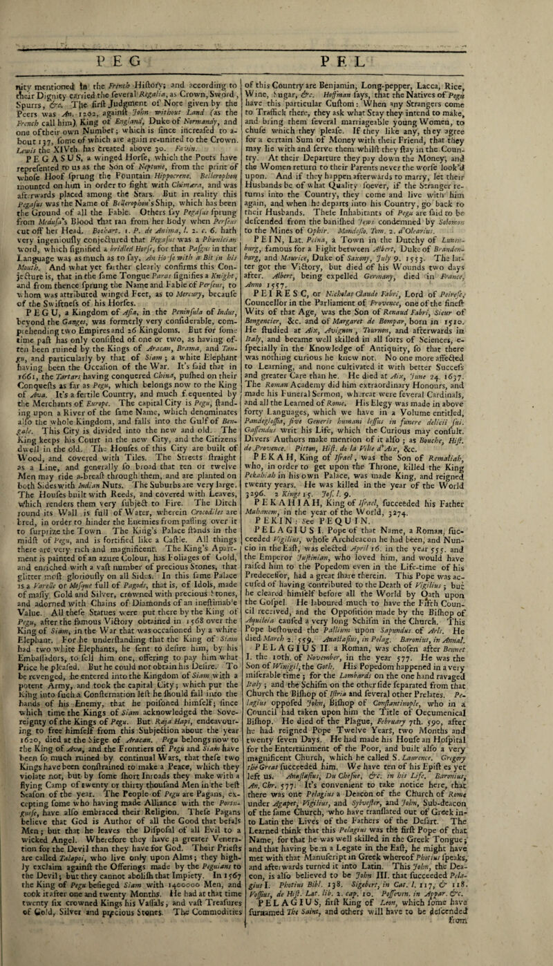 nity mentioned! In the French Hiftofy; and according to their Dignity carried the feveral Regalia, as Crown, Sword , Spurrs, &c. T{re firft Judgment of Note given by die Peers was An. iaos, againft “John without Land fas the French call him) King of England, Duke of Normandy, and one of their own Number; which is iince increafed to a- bout 137, fome of which are again re-united to the Crown. Lewis the’xiVth. has treated above 30. Fa-An. PEGASUS, a winged Horfe, which the Poets have reprefented to us as the Son of Neptune, from the print of W'hofe Hoof lprung the Fountain Hippocrene. Bellerophon mounted on him in order to fight with Chimara, and was afterwards placed among the Stars. But in reality this Pegafus was the Name of Bellerophon's Ship, which has been the Ground of all the Fable. Others lay Pegafus fprung from Medufa*s Blood that ran from her Body when Per feus cut off her Head, Botha^t. 1. P. de Anima, l. 2. c. 6. hath very ingenioufly conjectured that Pegafus -was a Phoenician word, w hich fignified a bridled Horfe, for that Pafgus in that Language was as much as to fay. An Ho fe with a Bit in his Mouth. And what yet faither clearly confirms this Con¬ jecture is, that in the fame Tongue Paras lignifies a Knight, and from thence fprung the Name and Fable of Perfeus, to whom was attributed w'inged Feet, as to Mercury, becaule of the Sw iftnefs of his Horfes. PEGU, a Kingdom of Afia, in the Peninfuia of Indus, beyond the Ganges, was formerly very confiderable, com¬ prehending two Empires and 26 Kingdoms. But for fome time paft has only conlifted of one or two, as having of¬ ten been ruined by the Kings of Aracan, Brama, and Tan- gu, and particularly by that of Siatn ; a white Elephant having been the Occalion of the War. It’s faid that in 1661, the Tartars having conquered China, pufhed on their Conquefts as far as Pegu, which belongs now to the King of Ana. It’s a fertile Country, and much f.equented by the Merchants of Europe. The capital City is Pegu, hand¬ ing upon a River of the fame Name, which denominates alfo the whole Kingdom, and falls into the Gulf of Ben- gale. This City is divided into the new and old. The King keeps his Court in the new City, and the Citizens dwell in the old. The Houfes of this City are builc of Wood, and covered with Tiles. The Streets ftraight as a Line, and generally fo broad that ten or twelve Men may ride a-breaft through them, and are planted on both Sides with Indian Nuts. The Suburbs are very large. The Houfes built with Reeds, and covered with Leaves, Which renders them very fubjeft to Fire. The Ditch round its Wall is full of Water, wherein Crocodiles are bred, in order to hinder the Enemies from palling over it to furpiize the Town The King’s Palace Hands in the midft of Pegu, and is fortified like a Caftle. All things there are very rich and magnificent. The King’s Apart¬ ment is painted of an azure Colour, has Foliages of Gold, and enriched with a vaft number of precious Stones, that glitter moft glorioufly on all Sides. In this fame Palace as a VareUe or Mofjue full of Pagods, that is, of Idols, made of maily Gold and Silver, crowned with precious f tones, and adorned with Chains of Dianionds of an ineftimab'e Value. AU thefe Statues were put there by the King of Pegu, after the famous Viftory obtained in j 568 over the King of Siam, in the War that was occalioned by a white Elephant. For he underflanding that the King of Siatn had two white Elephants, he fent to delire him, by his Emballadors, to fell him one, offering to pay him what Price he plealed. But he could not obtain his Delire. To be revenged, he entered into the Kingdom of Siam with a potent Army, and took the capital City; which put the King into fuch.a Conflernation led he ihould fall into the hands of his Enemy, that he poifoned himfelf; lince which time the Kings of Siam acknowledged the Sove¬ reignty of the Kings of Pegu. But Raja Hapi, endeavour¬ ing to free himfelf from this Subjection about the year 1620, died at the Siege of Aracan. Pegu belongs now to the King of Ava, and the Frontiers of Pegu and Siatn have been fo much ruined by continual Wars, that thefe two Kings have been conflraincd to make a Peace, which they violate nor, but by fome fhort Inroads they make with a flying Camp of twenty or thirty thoufand Men in the beft Scafon of the year. The People of Pegu are Pagans, ex¬ cepting fome who having made Alliance with the Portu- guefc, have alfo embraced their Religion. Thefe Pagans believe that God is Author of all the Good that befals Men; but that he leaves the Difpofal of all Evil to a wicked Angel. Wherefore they have ja greater Venera¬ tion for the Devil than they have for God. Their Priefts are called Talapoi, who live only upon Alms; they high¬ ly exclaim againft the Offerings made by the Peguians to the Devil; but they cannot abolifh that Impiety. In 1567 the King of Pegu befieged Siam with 1400000 Men, and took it after one and twenty Months, lie had at that time twenty fix crowned Kings his Valfals, and vaft Treafures ©f Gold, Silver and precious Stones. The Commodities of this Country are Benjamin, Long-pepper, Lacca, Rice, Wine, Sugar, &c. Hoffman lays, that the Natives of Pegu have this particular Cuftom: When any Strangers come to Traffick there, they ask what Stay they intend to make, and bring them feveral marriageable young Women, to chufe which they pleafe. If they like any, they agree for a certain Sum of Money with their Friend, that they may lie with and ferve them whilft they flay in the Coun¬ try. At their Departure they pay down the Money, and the Women return to their Parents never the worfe look’d upon. And if they happen afterwards to marry, let their Husbands be of what Quality ibever, if the Stranger re¬ turns into the Country, they come and live with him again, and when he departs into his Country, go back to their Husbands. Thele Inhabitants of Pegu are faid to be deicended from the banifhed Jews condemned by Solomon to the Mines of Ophir. Mandejlo. Tom. 2. d'Olearius. P EI N, Lat. Peina, a Town in the Dutchy of Lunen¬ burg, famous for a Fight between Albert, Duke of Branden¬ burg, and Maurice, Duke of Saxony, July 9. 1553. The lat¬ ter got the Viftory, but died of his Wounds two days after. Albert, being expelled Germany, died in France, Anno 155 7.. P E I R E S C, or Nicholas Claude Fabri, Lord of Peirefc; Councellor in the Parliament of Provence, one of the fineft Wits of that Age, was the Son of Renaud Fabri, Sieur of Bongencier, &c. and of Margaret de Bompar, born in ryio. He ftudied at Aix, Avignon , Tournon, and afterwards in Italy, and became well skilled in all forts of Sciences, e- fpecially in the Knowledge of Antiquity, fo that there was nothing curious he knew not. No one more affe&ed to Learning, and none cultivated it with better Succefs and greater Care than he. He died at Aix, June 24. 1637. The Roman Academy did him extraordinary Honours, and made his Funeral Sermon, whereat were feveral Cardinals, and all the Learned of Ro?»e. His Elegy was made in above forty Languages, which we have in a Volume entitled, Pandegjojfa, five Generis humani lejfus in funere delicii ftti. Gajfcndus writ his Life, which the Curious may confult. Divers Authors make mention of it alfo ; as Boucke, Hifi. de .Provence. Pitton, Hifi. de la Ville d'Aix, &c. P E K A H, King of Ifrael, was the Son of Remaliah, who, in order to get upon the Throne, killed the King Pekahiah in his own Palace, was made King, and reigned twenty years. He was killed in the year of the World 3296. 2 Kings 15. Jof l. 9. P E K A H IA H, King of ifrael, fucceeded his Father Mahanem, in the year of the World, 3274. PEKIN; Sec PEQUIN. PELAGIUS I. Pope of that Name, a Roman, fuc- ceeded VigUius, whofe Archdeacon he had been, and Nun¬ cio in theEaft, was elected April 16. in the year 555. and the Emperor Jufiinian, who loved him, and would have railed him to the Popedom even in the Life-time of his Predeceifor, had a great iliare therein. This Pope was ac- cufedof having contributed to the Death of VigUius; but he cleared himfelf before all the World by Oath upon the Golpel. He laboured much to have the Frfth Coun¬ cil received, and the Oppoiition made by the Bilhop of Acfuileia caufed a very long Schiini in the Church. This Pope beftowed the Pallium upon Sagundus of Arts. He died March 2. 559. Anatfafius, in Pelag. Baronins, in Annal. PELAGIUS II a Roman, was chofen after Bennet I. the 10th. of November, in the year 577. He was the Son of Winigil, the Goth. His Popedom happened in a very miferable time ; for the Lombards on the one hand ravaged Italy ; and the Schifm on the other fide feparated from thac Church the Bifliop of Ifiria and feveral other Prelates. Pe¬ lagias oppofed John, Bilhop of Covflantinopk, who in a Council had taken upon him the Title of Oecumenical Bilhop. He died of the Plague, February 7th. 590, after he had reigned Pope Twelve Years, two Months and twenty feven Days. He had made his Houfe an Hofpital for the Entertainment of the Poor, and built alfo a very magnificent Church, which he called S.Laurence. Grigory the Great fucceeded him. We have ten of his Epift es yet left US. Anafiafius, Du Chefrte, (frc. in his Life. Baronins, An. Clhr. 577. it’s convenient to take notice here, thac there was one Pelagitts a Deacon of the Church of Rome under Agapet, VigUius, and SylveJUr, and John, Sub-deacon of the fame Church, who have tranflated out of Greek in¬ to Latin the Lives of the Fathers of the Defart. The Learned think that this Pelagms was the firft Pope of thac Name, for that he was well skilled in the Greek Tongue; and that having be.n a Legate in the Eaft, he might have met with that Manufcript in Greek whereof Photius lpeaks, and aftei wards turned it into Latin. This John, the Dea¬ con, is alfo believed to be John III. that fucceeded Pela- gius I. Photius Bib/. 138. Sigebtrt, in Cat. 1. 117, & 118. Vojfius, de Hifi. Lat. lib. 2. cap. 10. Pojfevtn. in Appar. &c. PELAGIUS, firft King of Leon, which lome have furaamed The Saint, and others will have to be del'cended from