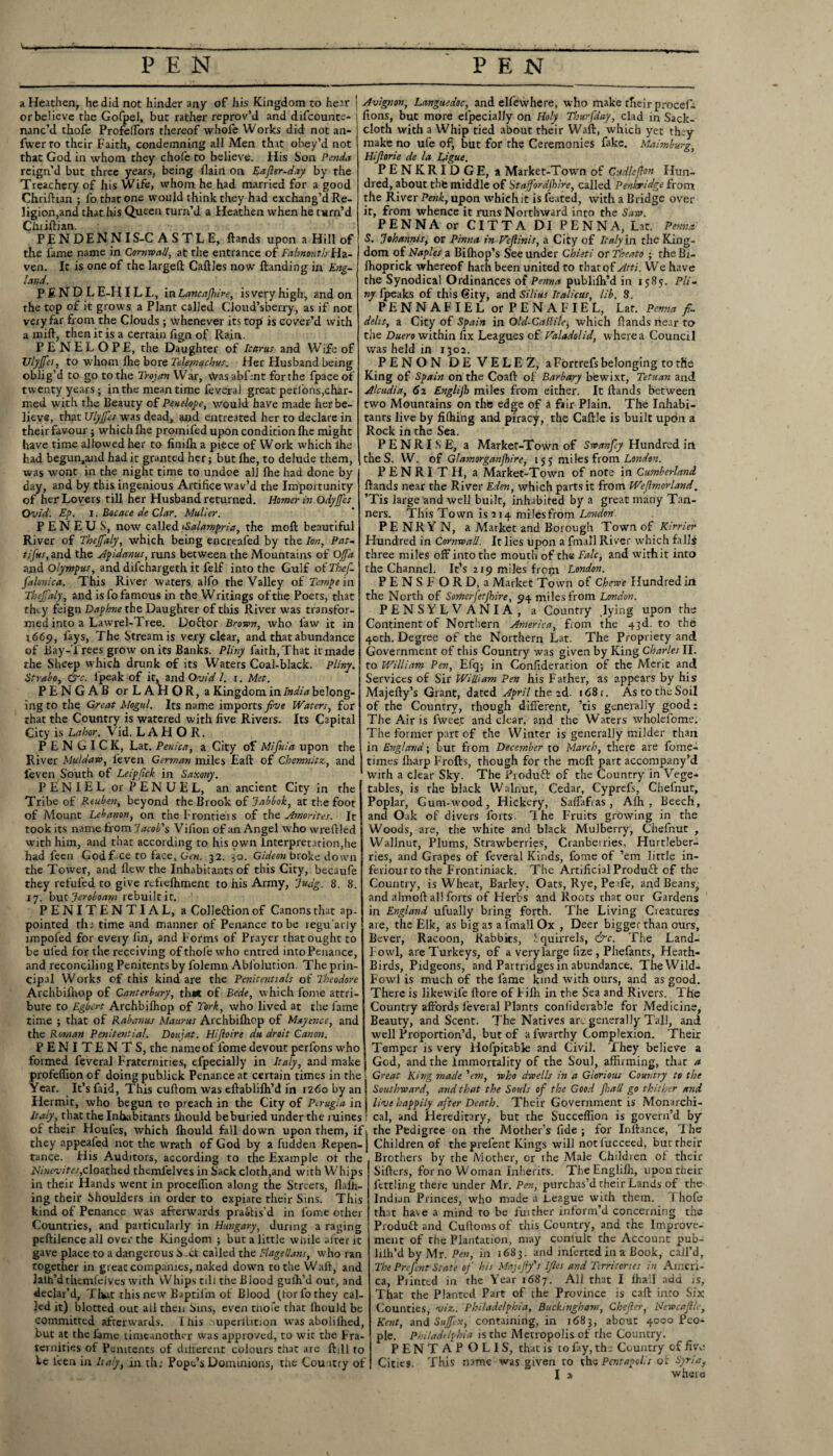 a Heathen, he did not hinder any of his Kingdom to hear or believe the Gofpel, but rather reprov’d and difcounte- nanc’d thofe ProfelFors thereof whofe Works did not an- fwerro their Faith, condemning all Men that obey’d not that God in whom they chole to believe. His Son Penda reign’d but three years, being {Iain on Eajler-day by the Treachery of his Wife, whom he had married for a good Chriftian ; fo that one would think they had exchang’d Re¬ ligion,and that his Queen turn’d a Heathen when he turn'd Clniftian. PENDENNIS-C A S T L E, ftands upon a Hill of the fame name in Cornwall, at the entrance of Falmouth Ha¬ ven. It is one of the larged CaftJes now {landing in Eng¬ land. PEND LE-H ILL, in Lancashire, isveryhigh, and on the top of it grows a Plant called Cloud’sherry, as if not very far from the Clouds ; whenever its top is cover’d with a mid, then it is a certain fign of Rain. PENELOPE, the Daughter of Icarus and Wife of TJlyJfes, to whom fhe bore Telpfnqchus. Her Husband being oblig’d to go to the Trojan War, Was abfrnt for the fpace of twenty years; in the meantime feveral great perfons, char¬ med with the Beauty of Penelope, would have made her be¬ lieve, that Ulyjfes was dead, and entreated her to declare in their favour; which fhe promifed upon condition die might have time allowed her to finilh a piece of Work which Ihe had begun,and had it granted her; but fhe, to delude them, was wont in the night time to undoe all Ihe had done by day, and by this ingenious Artifice wav’d the Importunity of her Lovers till her Husband returned. Homer hi odyjfcs Ovid. Ep. i. Bocace de Clar. Muller. P E N E U S, now called iSalampria, the mod beautiful River of Thejfaly, which being encreafed by the Ion, Pat- tifus, and the Apidanus, runs between the Mountains of Offa and Olympus, and difchargeth it felf into the Gulf of Thef- falonica. This River waters alfo the Valley of Tempt in Thejfaly, and is fo famous in the Writings of the Poets, that they feign Daphne the Daughter of this River was transfor¬ med into a Lawrel-Tree. Doftor Brown, who law it in 1669, fays, The Stream is very clear, and that abundance of Bay-Trees grow on its Banks. Pliny faith,That it made the Sheep which drunk of its Waters Coal-black. Pliny. Strabo, &c. lpeak of it, and Ovid l. r. Met. PENGAB orLAHOR, a Kingdom in India belong¬ ing to the Great Mogul. Its name imports five Waters, for that the Country is watered with five Rivers. Its Capital City is Labor. Vid. LAH O R. P E N G I C K, Lat. Penica, a City of Mifnia upon the River Muldaw, leven German miles Eaft of Chemnitz,, and feven South of Leipfick in Saxony. PENIELorPENUEL, an ancient City in the Tribe of Reuben, beyond the Brook of Jabbok, at the foot of Mount Lebanon, on the Frontiers of the Amor it es. It took its name from Jacob's Vifion of an Angel who wreftled with him, and that according to his own interpretation,he had fecn Godf.ce to face, Gen. 32. 30. Gideon broke down the Tower, and flew'the Inhabitants of this City, becaufe they refufed to give rcficfliment to his Army, Judg. 8. 8. 17. but Jeroboam rebuilt it. PENITENTIAL, a Colleftion of Canons that ap¬ pointed tha time and manner of Penance to be regu aiiy impol’ed for every lin, and Forms of Prayer that ought to be uled for the receiving of thofe who entred into Penance, and reconciling Penitents by folemn Abl’olution. The prin¬ cipal Works of this kind are the Pcnitentials of Theodore Archbilhop of Canterbury, th*t of Bede, w hich fonae attri¬ bute to Egbert Archbilhop of York, who lived at the fame time ; that of Rabanus Maurus Archbilhop of Mayence, and the Roman Penitential. Doujat. Hijloire du droit Canon. PENITENTS, the name of fome devout perfons w'ho formed feveral Fraternities, efpecially in Italy, and make profeflion of doing publick Penance at certain times in the Year. It’s faid, This cuftom was eftablilh’d in 1260 by an Hermit, who begun to preach in the City of Perugia in Italy, that the Inhabitants llaould be buried under the mines of their Houles, which Ihould fall down upon them, if they appeafed not the wrath of God by a fudden Repen¬ tance. His Auditors, according to the Example ot the 2V/ww/re/,cloathed thcmlelves in Sack cloth,and with Whips in their Hands went in proceflion along the Streets, flalh- ing their Shoulders in order to expiare their Sins. This kind of Penance was afterwards pra&is’d in fome other Countries, and particularly in Hungary, during a raging peftilence all over the Kingdom ; but a little while after it gave place to a dangerous b-ct called the Flagellans, who ran together in great companies, naked down to the Wall, and lath’d themfclvcs with Whips till the Blood guih’d out, and declar’d, Tint this new Baptifm of Blood (tor fo they cal¬ led it) blotted out ail then Sins, even thofe that Ihould be committed afterwards. I his .mperilition was aboliilred, but at the lame timeanother was approved, to wit the Fra¬ ternities of Penitents of different colours that are ft.ll to be leen in Italy, m th; Pope’s Dominions, the Country of Avignon, Languedoc, and elfewhere, who make their procefi- fions, but more efpecially on Holy Thurfday, clad in Sack¬ cloth with a Whip tied about their Waft, which yet thay make no ufe of; but for the Ceremonies fake. Maimburg, Hijlorie de la L’gue. PENKRIDGE, a Market-Town of Cudlefton Hun¬ dred, about the middle of Stajfordjkire, called Penhridge from the River Penk, upon which it is leated, with a Bridge over it, from whence it runs Northward into the Saw. PENNA or CITTA DI PENNA, Lat. Pernio. S. Johannis, or Pinna in Feflinis, a City of Italy in. the King¬ dom of Naples a Bilhop’s See under Chieti or Theato ; the Bi- Ihoprick whereof hath been united to that of Atti. We have the Synodical Ordinances of Penna publilh’d in 1585. Pli¬ ny Ipeaks of this City, and Silius Italicus, lib. 8. PENNAFIEL or PENAFIEL, Lat. Penna f- delis, a City of Spain in Old-CaJlile, which ftands near to the Duero within fix Leagues of Valadolid, where a Council was held in 1302. PENON DE VELEZ, a Fortrefs belonging to tfie King of Spain on the Coaft of Barbary bewixt, Tetuan and Alcudia, 62 Englijb miles from either. It ftands between two Mountains on the edge of a fair Plain. The Inhabi¬ tants live by filhing and piracy, the Caftle is built upon a Rock in the Sea. P E N RI S E, a Market-Town of Swan fey Hundred irl the S. W. of Glamorganjhire, 155 miles from London. PENRITH, a Market-Town of note in Cumberland ftands near the River Eden, which parts it from Weflmorland. ’Tis large and well built, inhabited by a great many Tan¬ ners. This Town is 214 milesfrom London. PE NRY N, a Market and Borough Town of Kirrier Flundred in Cornwall. It lies upon a Email River which falls three miles off into the mouth of the Falc, and withit into the Channel. It’s 219 miles fropt London. PENS FORD, a Market Town of Chewe Hundred ixl the North of Somerfetjhire, 94 milesfrom London. PENSYLVANIA, a Country .lying upon the Continent of Northern America, from the 43d. to the 40th. Degree of the Northern Lat. The Propriety and Government of this Country was given by King Charles II. to William Pen, Efq; in Conflderation of the Merit and Services of Sir William Pen his Father, as appears by his Majefty’s Grant, dated April the 2d. 168 r. As to the Soil of the Country, though different, ’tis generally good: The Air is fweet and dear, and the Waters wholefome. The former part of the Winter is generally milder than in England; but from December to March, there are fome- times lharp Frofts, though for the meft part accompany’d with a clear Sky. The Produft of the Country in Vege-* tables, is the black Walnut, Cedar, Cyprcfs, Chefnut, Poplar, Gum-wood, Hickery, Salfafias , Alh , Beech, and Oak of divers forts. Ihe Fruits growing in the Woods, are, the white and black Mulberry, Chefnut , Wallnut, Plums, Strawberries, Cranberries, Hurtleber- ries, and Grapes of feveral Kinds, fome of ’em little in- feriour to the Frontiniack. The Artificial Produft of the Country, is Wheat, Barley, Oats, Rye, Pe tfe, and Beans, and almoft all forts of Herbs and Roots that our Gardens in England ufually bring forth. The Living Creatures are, the Elk, as big as a fmall Ox , Deer bigger than ours, Bever, Racoon, Rabbits, Squirrels, &c. The Land- Iowl, are Turkeys, of a very large fize , Phefants, Heath- Birds, Pidgeons, and Partridges in abundance. TheWild- Fowl is much of the lame kind with ours, and as good. There is likewife ftore of Filh in the Sea and Rivers. The Country affords feveral Plants conliderable for Medicine, Beauty, and Scent. The Natives are generally Tall, and well Proportion’d, but of a fwarrhy Complexion. Their Temper is very Hofpitable and Civil. They believe a God, and the Immortality of the Soul, affirming, that a Great King made 'em, who dwells in a Glorious Country to the Southward, and that the Souls of the Good Jhall go thither and live happily after Death. Their Government is Monarchi¬ cal, and Hereditary, but the Succeflion is govern’d by the Pedigree on the Mother’s fide ; for Inftance, The Children of theprelent Kings will notiucceed, but their Brothers by the Mother, or the Male Childien of their Sifters, for no Woman Inherits. The Englifli, upon their fettling there under Mr. Pen, purchas’d their Lands of the- Indian Princes, who made a League with them. I hofe that have a mind to be fuither inform’d concerning the Product and Cuftorasof this Country, and the Improve¬ ment of the Plantation, may conlult the Account pub- lilh’d by Mr. Pen, in 1683. and inferred in a Book, call’d, The Prefent State of his Majejfy's ljles and Terri tones in Ameri¬ ca, Printed in the Year 1687. All that I lhail add is, That the Planted Part of ihe Province is call into Six Counties, viz.. Philadelphia, Buckingham, Chefer, Newcaflle, Kent, and Sujfcx, containing, in 1683, about 4000 Peo¬ ple. Philadelphia is the Metropolis of the Country. PENTAPOLIS, that is to fay, th: Country of five Cities. This name was given to the Pentapol.i ot Syria,