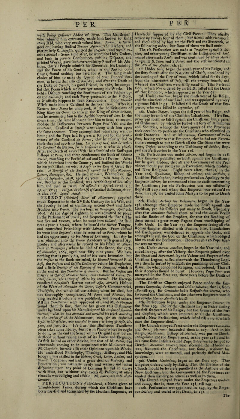 * PER PER 't with ‘Philip Defportes Abbot of Tyro*. Tills Gentleman, Who admir’d him extreamly, made him known to King Henry IHd. who very much valued him. Perron, as Moreri goes on, having ftudied Thomas Aepiiinas, the bathers, and particularly S. Auguftin, quitted the Hugontts, and turn’d Ro¬ wan Catholick : Some time after, he Went into Holy Orders, and both in private Conferences) publick Difputes, and printed Works, gave fuch extraordinary Proof of his Abi¬ lities, that all People admir’d his Rhetorick, his Learning, and the Force of his Genius, which as our Author con¬ tinues, found nothing too hard for it. The King made choice of him to make the Queen of Scots Funeral Ser¬ mon, as he did that alfo of Ronfard; and after the Death of the Duke of Joyeufe, his good Friend, in 1587, he compo- fed that Poem which we have yet among his Works. He held a Difpute touching the Sentiments of the Fathers up¬ on the Euchanjf; and each Party pretended to the Viftory, as it ufually happens in fuch Rencounters. Pope Clement Vlltb. made him a Cardinal in the year 1604. After his Return into France he undertook, at the Sollicitations of King Henry the Great, to anfwer the King of Great Britain, and he nominated him to the Archbilhoprick of Sens. Ia the mean time, the fame Monarch lent him to Rome, to accom¬ modate the Differences between Pope Paul Vth. and the Venetians. Cardinal de Joyeufe went along with him upon the fame account. They accomplifhed what they went a- bout ; and the Pope had fo great a Refpeft for the Senti¬ ments of the Cardinal du Perron, that he ufually faid to thofe that had accefs to him, Let us pray God, that he infpire the Cardinal du Perron, far he perfuades us to what he pleafes. After the Death of Henry IVth. he alfembled the Suffragan Bilhops at Paris, and there condemned the Book of Edmund Richer, touching the Ecclefiallical and Civil Power. After which he retired into the Countiy, and finilhed the Works he has publilhed, to wit, A Reply to the King of Great Bri¬ tain. A Treatife of the Eucharijl againft du Pleffis Morney. Letters, Harangues, &c. He died at Paris, Wednefday, the 5th. of September, 1618, aged 63 years. John Davy du Per ron, Brother to this Cardinal, was Archbilhop of Sens after him, and died in 1611. D'Offat.l. 1. Ep. 26.&18. I.2. Ep. 41. & 43. Fuligat. in the Life of Cardinal Bcllarmin, ch.11. D. Thou. Hi ft. Spond. Annul. P E R R O T (Nicholas) Sieur of Ablancourt, acquired much Reputation in the XVIIth. Century for his Wit, and the Faculty he had of tranflating ancient Greek and Latin Authors into French. He was born in Catnpagne, April 5th. 1606. At the Age of eighteen he was admitted to plead in the Parliament of Paris ; and frequented the Bar till he was five and twenty, when he went into Holland; he ftaid near a year a Leyden, where he learn’d the Hebrew Tongue, and contrafted Friendfhip with Salmaftus. From Holland he went into England; then he returned to Paris, where he had the opportunity to fee Men of Learning. In 1637 he was admitted into the French Academy with general Ap- plaufe ; and afterwards he retired to his Eftate at Ablan- court in Catnpagne ; where he died of the Stone, the 17th. Of November, 1664, aged near fifty nine years. We have nothing that is purely his, and of his own Invention, but the Preface to the Book entituled, Le Honneti femme of F. du Bofe, the Prefaces and Epifiles Dedicatory before his Tranftations, ahd a little Treatife of the Fighting of the Romans, which is in the end of the Tranftation of Frovtin. But his Verfions are many ; as that of Mimtius Foelix, Four Orations of Cicero, Ta- citus, Lucian, The Hiftory of Africa by Marmol. He like wife tranflated Zcnophon's Retreat out of Aft a, Arrians Hiftory of the Wars of Alexander the Great, Cafar's Commentaries, Thucidydes, &c. W'hich laft was a-doing when he died, but not thoroughly compleated, M. Patru and Richelet, ha¬ ving revifed it before it was publilhed, and fevera] others. All his Tranftations were approved of; and M. de Vaugelas found them fo fine, that he has given this Teftimony under his hand upon his Manufcriptof his Verfton o£ Quintus Curtins. That he had amended and corretted his Work according to the Arrian of M de Ablancourt, who, for his Hiftorical Style, in his opinion, was exceeded by none ; it being fo eafte, ele¬ gant, and Jliort, See. It’s true, this Illuftrious Tranflator often takes lome liberty, but it is in Places where he ought to do it, to the end the Sence of his Original may be un- derftood without taking away of its Force and Elegancy. At firft he had no other Advice, but that of M. Patru, but afterwards, coming to be acquainted with M. Courart arid M. Chnpelain, he took alfo their Opinions upon his Works He underftood Philolophy, Theology, Hiftory, and Phi¬ lology ; was skilled in the Hebrew, Greek, Latin, Italian, and Spanijh Tongues; and had a great deal of Vivacity and Penetration ; was naturally ready and warm; and when difputing upon any point of Learning hj did it always with Heat, but without any excefs of Paflion; at other times he was obliging and affable. M. Patru, vie de M. a'Ab¬ lancourt. P E R S E C U T IO N S of the Church, a Name given to Troublefome Times, during which the Chriftians have been harais’d and tormented by tbe Heathen Emperors, or Hereticks ftipporred by the Civil Power. They ufually reckon up twenty four of them } but Riccioli adds two more, and thofe added by him are the Firft and the Sixteenth, iit the following order ; but fome of them we lhall omit. The ift. Perfecution was made at Jerufalem againft S. Ste¬ phen, and other young Chriftians, at the Inftigationof Saul, named afterwards Paul • and was continued by Herod Agrtp. pa againft S. James and S. Peter, and the reft mentioned in the Aits of the Apoftles, ch. 12. 2d. Under Nero, began the tenth year of his Reign, and the fixty fourth after the Nativity bf Chrift, occafioned by the burning of the City of Rome, which lafted for fix days, from the nineteenth of July, till the twenty fouith, and whereof the Chriftians were falfly accuf d. Tliis Perfecu¬ tion. which Nero ordered by an Edift, lafted till the Death of that Emperor, which happened in the Year 68. 3d. Under Domitian, began the ninth year of his Reign, and the ninetieth of our Lord, and wasappointed bya very rigorous Edift in 95. It lafted till the Death of that Em¬ peror, w'ho was killed in September, 96 4th. Under Trajan, began the firft year of his Reign, and the nintyfeventh of the Chriftian Calculation. ThnEm- peror put forth no Edift againft the Chriftians, but a gene¬ ral Ordinance, by which he forbad all forts of Aftemblies and Societies, whence the Governours of the Provinces took occalion to perlecute the Chriftians who aflembled in their Oratories. And at laft Tiberius, Governour of Pala- ftine, having writ to that Emperor, that he had not Execu¬ tioners enough to put to Death all the Chriftians that were there, Trajan, according to the Teftimony of Suidas, flop¬ ped the Peribcurion in the Year 116. 5th. Perfecution was under Adrian, and began- in 118. This Emperor publilhed no Edift againft the Chriftians; but he gave Orders, that all the Governours of the Pro¬ vinces lhould put the Laws in Execution, which prohibi¬ ted New Religions. Eight years after, that is, in the Year 126, Quadratus, Bilhop of Athens, and Ariftides, a Chriftian Philofopher, having prefented an Apology to the Emperor Adrian, he commanded them to ceafe tormenting the Chriftians ; but the Perfecution was not effectually ftop’d till 129; and when that Emperor was return’d to Rome, in 136, he caufed fome Martyrs to be put to Death there. 6th. Under Anthony the Debonnaire, began in the Year 138, although that Emperor made no Edift againft the Chriftian, yet his Officers put many to Death, elpecially after that Antoninus forbad them to read the Sibylls Verfes and the Books of the Prophets, for that the Reading of them turned a great many Pagans from worlhipping of Falfe Gods. In fhe Year 153 the Emperor feeing all the Roman Rmpire affli&ed with Famine, Fire, Inundations and Earthquakes, was defirous to appeafe the Gods, and amongft the reft the God of the Chriftians, which obliged him to ceafe the Perfecution, However in 156 Pope HygU nus was martyred. 7th. Under Marcus Aurelius, began in the Year i6r, and ended in 174, after the Victory that Emperor gained over the Quadi and Marcomani, by the Valour and Prayers of the Chriftian Legion, called afterwards the Thundering Legi¬ on ; then he forbad by an Edift the punilhing of any Chri¬ ftians, for what concerned Religion, and ordered, That all thrir Accufcrs lhould be burnt. However Pope Soter was martyred in the Year 177, three years before the Death of Marcus Aurelius. The Chriftian Church enjoyed Peace under the Em¬ perors Commodus, Pertinax, and Didius Julianas, that is, from 180 till 193, for Commodus had a Refpeft for Marti a, who favoured the Chriftians, and the other two Emperors would not revoke Marcus Aurelius's Edift. 8th. Perfecution began under the Emperor Severus, in the Year 199. He let the Chriftians live in Peace during the firft fix years of his Reign ; but the Crimes of the Jews and Gnofticks, which were imputed to all the Chriftians, caufed a New Perfecution, which lafted til] 211, at which time the Emperor died. The Church enjoyed Peace under the Emperors CaracaUa and Get a. Macnnus lucceeded them in 217. And in his Reign, Afclepiades, Bilhop of Antioch, was put to Death. Heliogabalus got the Empire next, in the year 218 ; and in his time fome Infidels caufed Pope Zepbyrinus to be put to Death. Alexander Severus, who afeended the Throne in 222, favoured the Chriftians; but fome, without his knowledge, were toimcnted, and patiently luffered Mar¬ tyrdom. 9th. Under Maximinus, began in the Year 235. That Emperor ordered only by Edift, That the Prelates of the Church lhould be feverely punilhed as the Authors of the New Do&rine; but the Governours of the Provinces ex¬ tended their Cruelty, to others as well as to them. The Church enjoyed Peace under the Emperors Gordian and Philip, that is, from the Year 238, till 249. rath. Perfecution waj appointed in 249, by the Empe¬ ror Decius; and ceafed at his Death* in aj i. The