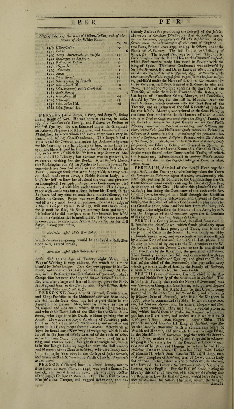Kings of Perfii of the Race of Urtum-Caflan, and of the I'x a ion of the White Ram. Ye. Mb. Ujfum-Cajfan 9 1478 Caliph 6 14'9 da cup Chiorzeival, or Patifca 13 1491 Byafangor, or Bay finger 1 i.493 Rofian, or Rufian 5 j 49 X Hagmecbec 1 1499 Alwambcc t 1500 Alorat 15 1515 Sophi-lftnael t 13 1 $28 Scha-Thama, or Tamafes 51 1576 Scha-lfmael Ift. _ 2 1578 Scha-Mehemed, call’d Co dab at da 7 1585. Emir Hempfi 7 7585 Scha-Abbas Ift. 44 1629 Scha'-Sophi 13 1642 Scha-Abbas lid. 26 1668 Scha-Ijhmdel 11(1. P ERSI US (Aulus Flaccus) a Poet, and Satyrift, living in the Reign of Nero. He was born at Velterra, in Tufca- vy, of a Gentleman’s Family, and Related to Perfons of the firft Quality. He was Educated under the Grammari¬ an Palemon, Verginius the Rhetorician, and Cornutus a Stoick Philofpher, between whom and Perfius there was a very in¬ timate and Lifting Correfpondence. This Satyrift had a great regard for Cornutus, and makes fiis Acknowledgments for his Learning very handfomfely to him, in his Fifth Sa¬ tyr : He likewife paid hisRtfpefts further to this Matter of his, in his Will in which he left him a large Summ of Mo¬ ney, and all his Library ; but Cornutus was fo generous, as to receive nothing but the Books. After Perfins's Death, this Philofopher advis’d his Mother to fupprefs feveral Po¬ ems which her Son had made in the greener Part of his Youth ; amongtt thole that were SupprelVd, we may reck¬ on thole made upon Arria, a ‘Noble Roman Lady, who kill’d her felf to lhow her Husband the way, and give him an Example of Fortitude. Perfius was Contemporary with Lucan, and ftudy d with him under Cornutus. His Acquain¬ tance with Seneca was but a little before his Death, lo that he fcarce had any time to undeiftand his Excellency, and Relifli his Genius. Perfius was very Regular in his Life, and Of a very mild, fweet Dil'pofition. So that to judge of a Man’s Temper by his Writings, will not always hold; for it mutt be faid, his Satyrs are very keen ajid bitter ; ’tis believ’d he did not fpare even Nero himfelf, but lalh’d him, in a Stroak or t\vofo intelligibly, that Cornutus thought it convenient to make fome Alteration; Perfius, in his firft Satyr, having put it thus, Auriculas Afini Mtda Rex habet. \ which Cornutus imagining would be conftru’d a Refleftion upon Nero, altered it thus ; • > Auriculas Afini Quit - non habet ? Perfiiis died at the Age of Twenty eight Years. His Way of Writing is very obfeure, for which he is much blant’d by Julius Scahger. Jfaac Caufabon 'appears in his De¬ fence, and endeavours to take off the Imputation. M. Dry- den, ifi his Preface to the Tranflation of Juvenal, makes a Companion between thelatyrof Horace, Juvenal, and Per. fius, and after a large and learned Enquiry, gives the Piefe- rence againft him, to the Two former. Bayle Diction. Hifior. Jul. Scalig. Poetic.Lib. 6.cap. 6,&c. PER SONNE (Giles) Sieur of Roberval,• Geometrician and Kings Profeffor in the Mathematicks,1 wa$ born Augufl the 8th. in the Year 1602. FFe had a great fhare in the Friendfhip of Learned Men, and particularly in that of M. Gajfendi and John Morin, which laft was King’s Profeffor, and who at his Death delired the Chair for the Sieur de Ro- bervair who kept it to his Death, without quitting that of Ramin. He was of the Royal Academy of Sciences ; pub- lilh’d in 1636 a Treatife of Mechanicks, and in 1647 and 48 made his Experiments about a Vacuum. Afterwards in 1670 he found out a New way of weighing, which is ob- ferved in ^he Journal of the Learned of the 10th. of Febru¬ ary in the fame Year. The Arifiarcbus Sami us is of his wri¬ ting, and another fort oF Weight fit to weigh Air, which is in the King’s Library, together with the Inftruments and Memoirs of the Sieur de Roberval, who died Sunday Octo¬ ber 27th. in the Year 1675 in the College of Me fire Gervais, and was buried at S. Sevenn his Parilh Church. Baillet vie tie Des Cartes P E R S’ O N S (Robert) born in Nether Stoway, near to Bridgewater, in Somerfetfbire, in 1546, was bred a Roman Ca- tholick, and turn’d Jeluit in 1575. He was made Reftor of the Englijh College at Rome in 1 587. He is faid to be a Man ,of a hot Temper, and rugged Behaviour, and ex- treamly Zealous for promoting the Intetctt of the Jefuits, He wrote A Chrifiian DiVeBory, or Exercife, guiding Men to Eternal Salvation, commonly call’d His Refolutions. A Con¬ ference about the next Succejjion of the Croton of England , In two Parts, Printed Anno 1793 and 94, in OBavo, under the Name of N. Doleman. The firft Part is for Chaftiling of Kings, &c. The lecond Part was to prove. That the In¬ fanta of Spain was the Right HeirtO the Crown of England; which Performance made him much in Favour with the King of Spain. Tfiislaiter Conference tvas anfwer’d by Sir John Hayward, Kt. and Dr. in Laws, in 1603, in a Book, call’d' The Right if Succejfidn Ajfferted, & c. A Treatife of the three Converfibns of the Englijh from Paganifm to Chrifiian Religi¬ on, publifh’d tinder the Name of N. D. i. e. Nic'. Dolcmah :In three Volumes, in Octavo, Printed at S. Omers, in 1603 and 1604. The fecond Volume contains the third Part of the Treatife, wherein there is an Examen of the Kalendar or Catalogue of Proteftant Saints, Martyrs, and Confelfors, devis’d by John Fox, for the firft fix Months. And the third Volume, which contains alfo the third Part of the Treatife, and an Examen of the faid Kalendar of John Fox for the laft fix Months, was printed at the fame Place, in the fame Year, under the Initial Letters of N:D. A Rela¬ tion of a Trial or Conference made before the King of France, in the Year 1600, between the Bijhop Eureux and the Lord Pleftis Mornay, about certain Points of corrupting, and falsifying Au¬ thors, whereof the faid Pleffis was openly conviBed: Printed in Octavo, at S. Omers, in 16 :4. A Defence of the Precedent Rela¬ tion of a Conference about Religion: Printed with The Relation of the Trial, &c. An Anfwer to the Fifth Part of Reports, lately fit forth by Sir Edward Coke, Kt. Printed in Quarto, at S. Omers, in 1606. under the Name of a Catholick Divine, Perfons wrote feveral other Controverfial Trafts, of whiclv the Reader may inform himfelf in Anthony Wood's Athena Oxonien. He died in the Englijh College at Rome, in 1610. Athen. Oxon. P E R T A U H, Admiral of the Turkljh Fleet together with Hali, in the Year 1571, who having taken the Town of Dulcigno in Dalmatia upon Articles, treacheroufly vio¬ lated ’em, putting the Soldiers to the Gallies,felling the Ci¬ tizens for Slaves,and cruelly cutting the Throat of John Buni, Archbiihop of this City. He after this plunder’d the Ifle of.Corfu; but feeing the Overthrow of the Turks at the Bat¬ tle of Lepanto, he elcap’d in a Skiff through the Chriftian Gallies without being difeovered, and arriving at Confian- tinople, was deprived of all his Goods and Imployments by the Grand Signior, who banifhed him from the City, be¬ lieving alfo he might fave the Honour of his Army by cart¬ ing the Difgrace of its Overthrow upon the ill Conduft of his Geneials. Gratiani Hifioire de Cypre. PERTH, a County in Scotland, fo called from Perth or S.JohnHon the chief Town, which ftands pleafantly upon the River Tay. It has a pretty good Trade, and is one of the principal Cities in the North. It was totally ruin’d by an Inundation in 1029, and was rebuilt where it now ftands by William King of Scotland-, Lon. 16. 08. Lat. 58. oc. The County is bounded by Angus to the N. Strathern to the W. Fife to the S’, and the German Ocean to the E. and divided into two Parts by the River Tay, the greateft of all Scotland. This Country is very fruitful, and ornamented with the Seats of feveral Perfons of Quality, and gives the Title of Earl to’the chief of the Drummonds-, that part called Goury which givers the Title of Earl to the Family of Ruthwen, is very famous for its fruitful Corn-Fields. PERTH ( James Drummond, Earl of) chief of the An¬ cient and Nobla Family of the Drummonds in Scotland. The firft of this Family that took the Name of Drummond, was one Maurice, an Hungarian Gentleman, who quitted England with Edgar Atheline, the Right Heir to that Crown, being revented in the Succeflion by Harold firft, and afterwards y William Duke of Normandy, who feiz’d the Kingdom in 1066. Maurice commanded the Ship, in which Edgar Athe¬ line, his Mother Agatha, and his Sifters, Margaret and Chri- Hina, were embark’d; they met with a violent Storm at Sea, which forc’d them to make for Scotland, where they put into the Rivrr For the, and landed at a Place ftill call’d O. Margaret's Hottp , fioin Margaret, Edgars Sifter. This princefs marry’d Malcolme III. King of Scotland, who Re¬ warded Maurice Drummond with a confiderable Share of Wealth and Honour, and particularly with a large Eftate, in the Sheriff-dom of Dunbarton, together with theStewar- tryof Lenox, neither was the Queen fbrgetiul in acknow¬ ledging his Services ; for by her Recommendation he mar¬ ry’d one of her Maids of Honour, by whom he had Ittue, Malcolme, Father to Mauricell, who had Ittue, John, Father of Malcolme II. whofe Son, Malcolme III. call’d Begg, mar¬ ry’d Ada, Daughter of Malduinc, Earl of Lenox, which Lady had but one Brother, who u arry’d the Sifter Of John Alonteith, who betray’d the Famous Sir William Wallace, Viceroy of Scotland, to the Engliib. But the Earl of Lenox, having no Ittue by this Sifter of Monteith, this Monteith forefeeing rhat his Brcther-in-Law the Earl of Lenox, would leave the Earl¬ dom to Malcolme, his Sittei’s Husband, advis’d the King to ' * ' demand