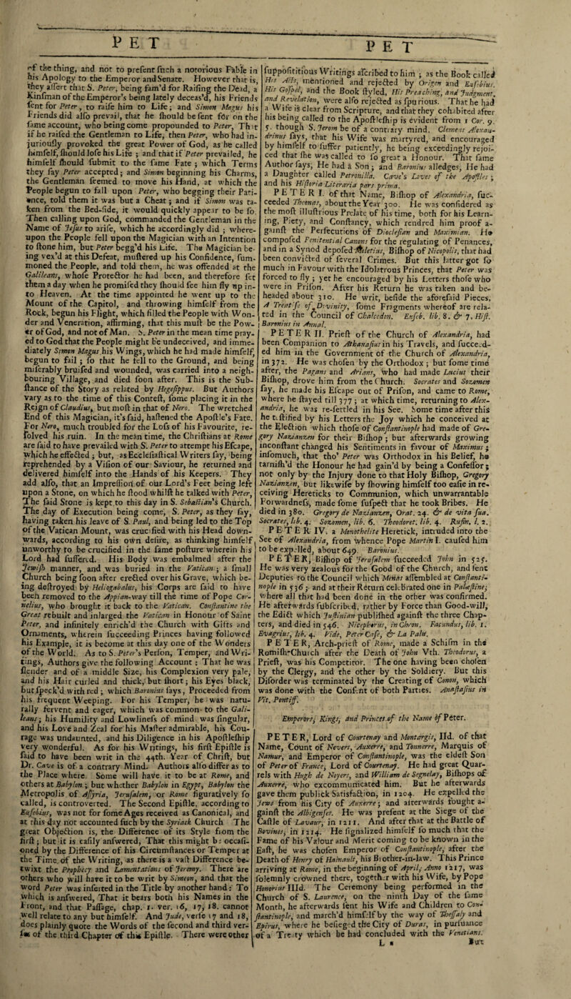 J'f tJ’e thing, and not to prefent filch a notorious Fable in nis Apology to the Emperor and Senate. However that is, They alfert th.it S. Peter, being fam’d for Raifing the Dead, a Kinfinan of the Emperor’s being lately deceas’d, his Friend fent for Peter, to raife him to Life; and Simon Magus his Friendsdid alfo prevail, that he fhould befent fbr on th fame account, who being come propounded to Peter, Thit if he railed the Gentleman to Life, then Peter, who had in¬ juriously provoked the great Power of God, as he called Iwmfelf, IhouldlofehisLife ; and that if Peter prevailed, he himfelf fliould fubmit to the lame Fate ; which Terms they fay Peter accepted; and Simon beginning his Charms the Gentleman feemed to move his Hand, at which the People begun to fall upon Peter, who begging their Pati¬ ence, told them it was but a Cheat; and ijf Simon was ta¬ ken from the Bed-ltde, it would quickly appear to be fo. Then calling upon God, commanded the Gentleman in the Name of Jefus to arife, which he accordingly did ; where¬ upon the People fell upon the Magician with an Intention to ftone him, but Peter begg’d his Life. The Magician be¬ ing vex’d at this Defeat, muftered up his Confidence, fum- moned the People, and told them, he was offended at the Galileans, whofe Proteftor he had been, and therefore fet them a day when he promifed they Ihouid lee him fly up in¬ to Heaven. At the time appointed he went up to the Mount of the Capitol, and throwing himfelf from the .Rock, begun his Flight, which filled the People with Won¬ der and Veneration, affirming, that this muff be the Pow- <r of God, and not of Man. b. Peter in the mean time pray¬ ed to God that the People might be undeceived, and imme¬ diately Simon Magus his Wings, which he had made himfelf, begun to fail ; fo that he tell to the Ground, and being milerably bruifed and wounded, w'as carried into a neigh¬ bouring Village, and died foon after. This is the Sub¬ fiance of the Story as related by Hegefippus. But Authors vary as to the time of this Conteft, fome placing it in the Reign of Claudius, but moft in that of Nero. The wretched End of this Magician, it’s faid, haffened the Apoftle’s Fate. For Nero, much troubled for the Lofs of his Favourite, re- folved his ruin. In the mean time, the Chriftians at Rome are faid to have prevailed with S. Peter to attempt his Efcape, w^ich he effected ; but, asEcclefiaftical Writers fay, being reprehended by a Vilion of our Saviour, he returned and delivered himfelf into the Hands of his Keepers. They add alfo, that an Imprefliort of our Lord’s Feet being left upon a Stone, on which he flood whilft he talked with Peter, The faid Stone is kept to this day in S. SebaHian's Church. The day of Execution being come, S. Peter, as they fay, having taken his leave of S. Paul, and being led to the Top of the Vatican Mount, was crucified with his Head down¬ wards, according to his own delire, as thinking himfelf unworthy to be crucified in the fame pofture wherein his Lord had fuffercd. His Body was embalmed after the jeveijh manner, and was buried in the Vatican ; a finall Church being foon after ereCted over his Grave, which be¬ ing deffroyed by Heliogabalus, his Corps are faid to have beeh removed to the Appian-way till the rime of Pope Cor. nelius, who brought it back to the Vatican. COnflantine the Great rebuilt and inlarged the Vatican in Honour of Saint Peter, and infinitely enrich’d the Church with Gifts and Ornaments, wherein fucceeding Princes having followed his Example, it is become at this day one of the Wonders of the World. As to S. Peter's Perfon, Temper, and Wri¬ tings, Authors give the following Account : That he was Header and of a middle Size, his Complexion very pale, and his Hair curled and thick, but Ihort; his Eyes black, butlpeck’d with red ; which Baronins fays, Proceeded from his frequent Weeping. For his Temper, he was natu¬ rally fervent and eager, which was common- to the Gali¬ leans-, his Humility and Lowlinels of mind was lingular, and his Love and Zeal for his Mafter admirable, his Cou¬ rage was undaunted, and his Diligence in his Apoftlelhip very wonderful. As for his Writings, his firft: Epiftle is faid to have been writ in the 44th. Year of Chrift, but Dr. Cave is of a contrary Mind. Authors alio differ as to the Place where. Some will haVe it to be at Rome, and others at Babylon ; but whether Babylon in Egypt, Babylon the Metropolis of Ajfyria, Jerufalem, or Rome figuratively fo called, is controverted. The Second Epiflle, according to Eufebius, was not for fome Ages received as Canonical, and at this day not accounted fuch by the Syriack Church The great Objection is, the Difference of its Style from the firft; but it is eafily anfwered, That this might b; occafi- oneff by the Difference of his Circumflances or Temper at the Time of the Writing, as there is a vaft Difference be¬ twixt the Prophecy and Lamentations of Jeremy. There are others who yvill have it to be writ by Simeon, and that the word Peter was inferred in the Title by another hand: To which is anfwered, That it bears both his Names in the Front, and ^hat Paflage, chap. 1. ver. 16, 17, 18. cannot well relate to any but himfelf. And Jude, vcrle 17 and 18, does plainly quote the Words of the lecond and third ver- f« of the third Chapter of this Epiftle, There were other fuppofititious Writings aferibed to him ; as the Bool: called His Hris, mentioned and rejected by Origen and Eufbius. His Gojpet, and the Book ftyled, His Preaching, and Judgment, and Revelation, were alfo rejected as fpurious. That lie had a H i te is clear from Scripture, and that they cohabited after nis being called to rhe Apoftlelhip is evident from r Cor. 9. 5. though S. Jerom be of a contrary mind. Clemens Altxan- dnnus fays, that his Wife was martyred, and encouraged by himlelf to luffer patiently, he being exceedingly rejoi¬ ced that Ihe was called to fo great a Honour. That fame Author lays, He had a Son ; and Baronins alledges, He had a Daughter called Petronilla. Cave's Lives of the Apofles ■ and his Hifloria Literaria pars prima. P E T E R I. of that Name, Bifliop of Alexandria, fuc- ceeded Thconas, abouttheYear 300. He was confidered as the moft illuftrious Prelate of bis time, both for his Learn¬ ing, Piety, and Conftancy, which rendred him proof a- gainft the Perfecutions of Dioclefan and Maximian. H* compofed Penitential Canons for the regulating of Penances, and in a Synod depofed ffreletius, Bilhop of Nicopolis, that had been convicted of leveral Crimes. But this latter got fo much in favour with the Idolatrous Princes, that Peter was forced to fly ; yet he encouraged by his Letters thofe who were in Prifon. After his Return he was taken and be¬ headed about A Treat f 3ro. He writ, befide the aforefaid Pieces, , j rf-Divinity, fome Fragments whereof are rela¬ ted in the Council of Chalcedon. Etifeb. lib. 8. & 7, Hif. Baronins in Annal. P E T E R II. Prieft of the Church of Alexandria, had been Companion to Athanafus in his Travels, and fucceed- ed him in the Government of the Church of Alexandria, in 372. He was chofen by the Orthodox ; but fome time after, the Pagans and Arians, who had made Lucius their Bifliop, drove him from the Church. Socrates and Sozomen fay, he made his Efcape out of Prifon, and came to Rome, where he ftayed till 377 ; at which time, returning to Alex¬ andria, lie was re-fettled in his See. Some time after this he teftified by his Letters the Joy which he conceived at the Election which thofe of Confiantinople had made of Gre¬ gory Nazianzen for their Bilhop ; but afterwards growing inconftant changed his Sentiments in favour of Maximus ; infomuch, that tho’ Peter was Orthodox in his Belief, ha tarnilh’d the Honour he had gain’d by being a Confelfor ; not only by the Injury done to that Holy Bilhop, Gregory Nazianzen, but like wife by fhowing himfelf too eafie in re¬ ceiving Hereticks to Communion, which unwarrantable Forwardnefs, made fome fulpett that he took Bribes. He died in 380. Gregory de Nazianzen, Orat. 24. & de vita fua. Socrates, lib. 4. Sozomen, lib. 6. Thcodoret. lib. 4. Rufin. 1. 2. PETER IV. a Monothelite Heretick, intruded into the See of Alexandria, from whence Pope Martin I. cauled him to be expelled, about 649. Baronins. P ETER, Bilhop of Jerufalem fucceeded John in jey. He was very zealous for the Good of the Church, and Cent Deputies to the Council which 'Mentis aflembledat Confantr- nop/e in 5 36 ; and at their Return cekbrated one in Palteftine, where all that had been done in the other was confirmed. He afterwards ftibfcribtd, rather by Force than Good-will, the EdiCt which Juflintan publilhed againft the three Chap¬ ters, and died in 546. Nicephtrus, in Chron. Facundus, lib. 1. Evagrius, lib. 4. Vide, Peter Cafe, & La Palu. PETER, Arch-prieft of Rome, made a Schifm in the Romilh'Chuich after the Death of John Vth. Theodoras, a Prieft, was his Competitor. The one having been chofen by the Clergy, and the other by the Soldiery. But this Diforder was terminated by rhe Creating of Conon, which' was done with the Conf.nt of both Parties. Anajiafius in Vit. Pontiff. Emperors, Rings, clnd Princes of the Name bf Peter. PETER, Lord of Courtenay and Montargis, lid. of that Name, Count bf Nevers, Auxerre, and Tonnerre, Marquis ot Namur, and Emperor of Confiantinople, was the eldeft Son of Peter of France, Lord of Courtenay. He had great Quar¬ rels with Hugh de Noyers, and William de Segnelay, Bilhops o£ Auxerre, who excommunicated him. But he afterwards gave them publitk Satisfaction, in 1204. He expelled the Jews from his City of Auxerre; and aiterwflrd? fought a- gainft: rhe Albigenfes. He was prefent at the Siege of the Caftle of Lavaur, in 121 x. And after that at the Battle of Bovines, in 1214. He lignalized himfelf fo much that the Fame of his Valour and Merit coming to be known in the Eaft, he was chofen Emperor of Confiantinople, after the Death of Henry of Hainault, his Bi other-in-law. This Prince arriving at Rome, in thebeginning of April,-Anno 1217, was folemnly erbwned there, together with his Wife, by Pope Honorius Illd. The Ceremony being performed in the Church of S. Laurence, on tire ninth Day of the fame Month, he afterwards lent his Wife and Children to Con¬ fiantinople, and march’d himfelf by the way of Theffaly and Epirus, where he befieged the City of Duras, in puxfuance • of a Tre-ty which he had concluded with the Venetians. L «