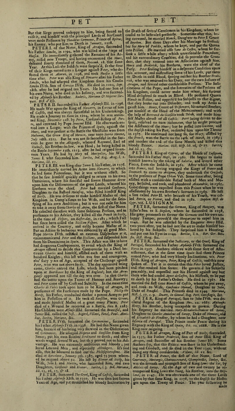 But that Siege proved unhappy to him, being forced to raifeit, and himfelf with the principal Lords of his Court Were made Prifoners by Theodoras Ctrrmenus, Prince or Epirus, his Enemy, who put him to Death in January, 1218- PETER I. of that Name, King of Arragon, fucceeded his Father Scmcho, in 1094, who was killed at the Siege of Huefca. He immediately gathered the Remains of his Ar¬ my, raifed new Troops, and having encountred the Moors, defeated fourty thouland of them, Novcmb.^ 18. that fame Year. At this Lois the Infidels were furpriz’d, fo thar four of their Kings entredir.to a League againft Veter, who de¬ feated them at Alcoraz, in 1096, and took Huefca a little time after. Peter was alio King of Navarre after his Father Sefiuho, who had ufurped that Kingdom from his Coulin Setncho IVth. Son of Garcias IVth. He died in J104 Sept 28th. after he had reigned ten Years, He had one Son oi his own Name, who died in his Infancy, and was fucceed- ed by Alphonfo his Brother. Rodenc, Mariana & Majerne lur- quet. Hi ft. d’ Efp. . PETE R II. fucceeded his Father Alphonfo lid. in 1196 He made War upon the King of Navarre, in favour of him of Caftile, ahd was always fuccelsful in his Undertakings He made a Journey to Rome in 1204, where he was anoin¬ ted King, November 21ft. by Peter, Cardinal-Bilhop of P01- to, and crowned by Pope Innocent Hid. He afterwards en- tred into a League with the Pi inces of Spain^ againft the the Death of feveral Gentlemen in his Kingdom, whom he caufed to be beheaded prel'ently. Sometime after this, be¬ ing crowned, he married Blanch, Daughter to PeterI Count of Bourbon. But three Days after his Marriage heforfoolc her for Mary bf Padilla, whom he kept, and put the Queen into Prifon. He married alfo Jane de Caftro, whom he for- fook a little while after; which unreafonable Procedure, and his extraordinary Cruelties, did fo provoke the Gran¬ dees, that they entered into an Aflociation againft,him. Henry and Frederick, his Brethren, wrere the chief of the Party. Peter finding himfelf in a defperate Condition upon this account, and miftrufling fome of his Lords, put them to Death in cold Blood, lparing neither his Brother Frede-. rick, who was returned to his Duty, nor the two Infants of Arragon, and feveral other confiderable Perfons. The Soli¬ citations of the Pope, and the Intreaties of the Prelates of his Kingdom, could never make him relent, his furious Mind delighted fo much in Blood. He poifoned Queen Blanch in Prilon, and opprefs’d his Subje&s to that degree, that they broke out into Difordfcr, and took up Arms a- gainft him. Henry, Count of Triftcmare, his natural Brother, put himfelf at the Head of the Malecontents; and with the help of Bertrand du Guefclin took Toledo, and made him- fclf Mailer almoft of all Caftile. Peter being driven to de- fpair, refolved to turn Mahometan, that he might procure the Afliftance of the Moors • but he parted into Guienne, and Moors, and was prefent at the Battle the Ghriftians won from j the Englijk taking his Part, re-fettled him upon his Throne ' . * /»_. . - O’ ...u X ,-r trt I 1 r 1 a rrvn^in ..n J 1 IV, iV, ^ Oil T Tr P fl ntl Mahomet, the Green King of Morocco, near unto Sierra Morena, July 16th. 1212. But he was not fo luccefsful in the Suc¬ cors he gave to the Albigenfes, whereof Raymond, Earl of Touloufe, his Brother-in-law, was Head ; he being killed m the Battle September 12th, 1213. after he had reigned feven- teen Years. He had by Mary of Montpelier, his Wife, James I. who fucceeded him. Surita, Ind. Reg. Arag. 1. 1. Mariana, lib. if. t . . PETER III. was King after Jamesl. his Father, in 1270. He immediately carried his Arms into Navarre, to which he had fome Pretenfions, but it was without effeft. So that he faw himfelf quickly obliged to return to his own Dominions, where his fanciful and fevere Humour drew upon him the Difcontents of the great Lords, whereof his Brethren were the chief. Peter had married Conftance, Daughter to the Baftard Mainf oy, who ftiled himfelf King in 1367. He continued not long fo, for Henry, artifted by the French, won the Battle on the 14th. of March, in 1369 ; and another the 23d. of the fame Month, and killed this bloody Prince. Marian. Hill. Hifp. lib. 16, & 17. Surita; Ind. lib. 13. &c. P E T E R I. King of Cyprus, of the Houfe of I-ufgnan, fucceeded his Father Hugh, in 1360. He begun to make himfelf known by the taking of Salatia, and feveral other Places, from the Infidels, in 13152. After which he came into France, and having engaged the Kings of France and Denmark to come to Avignon, they undeitook the Croifade• in the prefence of Pope Urban Vth. Some time after, being artifted with a confiderable Relief both of Men and Mo¬ ney, he failed, and took, and plundered Alexandria, in 1365. Great things were expefted from this Prince when he was aflaflinated by his own Brother’s Servants in 1369. He lefc of Sicily. Fie was delirous to make himfelf Mailer of that j a Son called Peter II. who becaufe of his Youth, was cal- Kingdom in Comp’aifance to his Wife, and for the fatis- led Petrin, or Pierrot, and died in 1382. Stephen.Hift.de fying of his own Ambition ; but it was not ealie for him SIGNAN. to take it away from Charles of Anjou, the firft of that Name. He caballed therefore with fome feditious Perfons, and in purfuance to his Advice, they killed all the French in Sicily, in the time of Helpers, on Eaftcr-day, in 1282 ; which Fad PETER, furnamed the German, King of Hungary, was Sifter’s Son to S. Stephen, whom he fucceeded in 1038. His great pronenefs to favour the Germans and his own un¬ happy Temper, provok’d the Hungarians to expel him in has fince been called the Sicilian Vefpers. After which he | 1042. But he was refettled by the Emperor Henry IHd. arrived in the Country, and eafily became Mailer of it. j two years after, yet he had not the art to make himfelf be- Eut anAdion fo barbarous was abhorred by all good Men. ' loved by his Subjeds. They furprized him a Hunting, Pope Martin IVth. certified an extream Difpleafure at it, j and put out his Eyes in 1044. Berlins, l. 2. Rer. Ger. Bon~ excommunicated Peter and the Sicilians, and fufpended him fin. Hift. Hung. See. from his Dominions in Spain. This Affair was like to have PETER, furnamed the Judiciary, or the Cruel, King of had dangerous Confequences, to avoid which the King of Portugal, fucceeded his Father Alphonfo IVth. furnamed the Arragon offered to decide this Controverlie by a Duel be- j Fierce in 1357. Authors obferve with fome fort of Afto- tvveen Charles and himfelf, aflifted each of them with an hundred Knights ; this lall who was free and courageous, tho’ fixty years of Age, accepted of the Challenge againft Peter, wlio was not above foity. The day appointed being come, Charles entred the Lills, which had been pitched Upon at Bourdeaux by the King of England; but the Arra- gonefe appeared not till the day was over, fo that Charles had the better upon the Terms of Honour and Bravery; and Peter came off by Craft and Subtilty. In the meantime Charles de Valois took upon him to be King of Arragon, in purfuance of the Forfeiture made by the Pope. Philip the Hardy, his Father, conduced thither a potent Army to put him in Poffedion of it. He took all Rouftllon, won Girone, and made himfelf Mailer of a great many Places. Peter died of a Wound he received in a Battle, Nov 8. 1285. Flis Children were Alfonfo llld furnamed the Bountiful, and James lid. called the Juft. Rigord, Villani, Fazel, Paul. ALmi- lius, Surita, Mariana, SiC. PETER IVth. furnamed the Ceremonious, fucceeded his Father A/phonJb IVth. in 1336. He had this Name given him, becaule of his being very forward in the Observation of Ceremonies. Fie ufurped Majorca and Roufillon from King James-, put his own Brother Ferdinand to death; and after* wards waged feveral Wars, but th y proved not to his Ad¬ vantage. He was extreamly ambitious and bloody ; yet loved Learned Men , and elpecialjy Altrologers. It’s laid alfo, that he laboured to rind out the Philofophers-ftone. He died at Barcelona , January 5th. 1387, aged 75 years, where¬ of he reigned above 50. He left by Eleonor of Sicily, his Wife, Johnl. and Martin, who fucceeded him, and two Daughters, Conftance and Eleonor. Surita, l. 3. Ind. Mariana, lib. 15, 16, 1 7, & i3. PETER, furnamed The Cruel, King of Caftile, fucceeded his Father Alphonfo Xlth. in 1350. He was then but fixteen Years of Age, and yet manifelled his bloody Inclination by nilhment, that at the fame time Spain had three Princes named Peter, who had very bloody Inclinations, viz. Peter IVth. King of Arragon, Peter, King of Caftile, and this now fpoken of. Yet it is certain that this Peter loved Juftice, and that rendred him fevere. He governed his Subje&s peaceably, and expreffed not his Hatred againft any but thole who had caufed Agnes de Caftro, his Miftrefs, to be put to death by his Father’s Orders. He died in 1367. He married the firft time Blanch of Caftile, whom he put away, and took to Wife, Conftance Manuel, Daughter to John, Duke of Penafiel. This Princefs died in 1344. Marianaf Hi ft. 1. 17. c. 9. Duart, in Geneal. Reg. Port. Concflagio, SiC. PETER, King of Portugal, Son to John IVth. was de¬ clared Regent of the Kingdom Nov. 22. 1667. Alphonjo- Henry, his Brother, being uncapable to govern. During his Regency he married Mary-Elizabeth-Frances of Savoy, Daughter to Charles Amadeus of Savoy, Duke of Nemours, and of Elizabeth de Vendbme, by whom he had a Daughter, now Infanta of Portugal. This Prince made Peace during his Regency with the King of Spain, Ftb. 12. 1668. He is the King now reigning. P E T E R of Arragon, King of Part of Sicily, fucceeded, in 1337, his Father Frederick, Son of Peter Hid. King of Arragon, and SuccelTor of his Brother James III. Some Authors fay, that this Prince was flrort in his Underftand- ing and Conduft, and fo died in the Year 1342, without doing any thing confiderable. Villani, lib. 11. See. PETER of France, the firft of that Name, Lord of Courtenay, Montargis, Ckatecm-renard, Champinelles, Tanlay, SiC. was the ieventh and youngeft Son of King Lewis the Fat, by Adelais of Savoy. At the Age of two and twenty he ac¬ companied King Lewis the Young, his Brother, into the Holy- land, in 1147. He was afterwards one of the three Lords given by that fame King, in 1178, to the Englifb for Hofta- ges upon the Treaty of Peace. The year following he made