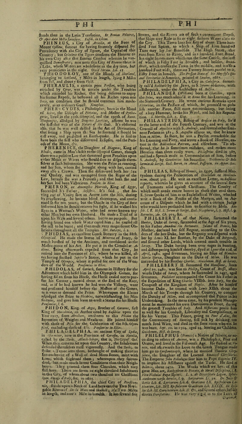 ftands thus in the Latin Tranflation, Et Penncts Valuer esi & Apes date Mella favofpue. Eufeb. in Chron. P PI E N E U S, a City of Arcadia, at the Foot of Mount Cyllaie, famous for having formerly difputed for Precedency with the City of Tegeum, the Capital of this Country ; but Critolaus the Tegean confirms the Honour to his own City after that famous Combat wherein he van- quiihed Damoftrates; near unto this City of Pheneus there is a Lake, whole Waters are wholefome in the day time, but very pernicious in the night. Ovid Metam. Lib. if. PllEO DO R-O Y, one of the Iflands of Shetland, belonging to Scotland, 7 Miles in length, lying 8 Miles from Tell, and about 7 from Vtiisl. PHERAUL1S, a certain poor Perftan, who being enriched by Cyrus, was lo uneafie under the Troubles which attended his Riches, that being defirous to enjoy his former Repofe, he bellowed all his Riches upon one Saca, on condition that he fhould entertain him mode¬ rately, as an ordinary Guefh Xenophon. PH'ERfC YDES, a Philol'opher, born in the Illand of Sciros, the Difciple of Pittatus, and Mailer of Pytha¬ goras, lived in the 5 5th. Olympiad, and the 195th. of Rowe. Theopompus, alledged by Diogenes Laertius, affirms he was the riift that writ of the Nature of the Gods. It’s obferved all'o, that he was well skilled in the Art of Divination, j that feeing a Ship upon thr Sea he foretold it fhould be call away, and predicted an Earth-quake. He is faid to have been the firft who dil'covered Eclipfes, and the Peri¬ ods of the Moon, &c. PHEREN ICE, the Daughter of Diagoras, King of Rhodes, came in Man’s habit to the Olympick Games, though there was a politive Law that threatned great Penalties upon either Maids or Wives who fhould dare to difguife them- felves at fuch Solemnities. She won the Prize in running, and her Son, whom flie brought along with her, carried away alio a Crown. Then Ihe difeovered both her Sex and Quality, and was exempted from the Rigor of the Law, becaufe fhe was a Princels; and that both fhe and her Son had been ViGorious. Paufan. in Eliac. P H E R O N, or Amenophis Pharaoh, King of Egypt, fucceeded h:s Father , Sefoftris. It’s faid , that ha¬ ving out of Vanity fliot an Arrow into the Nile, during its overflowing, he became blind thereupon, and conti¬ nued Co for ten years ; but the Oracle in the City of Buta informed him he Ihould recover his fight, if he walhed his Eyes in a Woman’s Water, who had never known any other Man but her own Husband. He made a Trial of it upon his Wife andl'everal others butto no purpofe. But having found one whole Water cured him ; he caufed all the reft to be burnt; and then made very magnificent Ob¬ lations throughout all the Temples. Her. Euterpe, l. 2. • PHIDIAS, an excellent Greek Statuary in the 88th. Olympiad. He made the Statue of Minerva of Ivory, fo much boafted of by the Ancients, and conlidered as the Mailer-piece of his Art. He put it in the Cittadel at A- thens. Being afterwards expelled from that City, he retired into the Province of Elis, where he was killed, af¬ ter having finilhed 'Jupiter's Statue, which he put in the Temple of Olympia, where it palled for one of the Won¬ ders of the World. Paufanias in Eliac. PHIDOLAS, of Corinth, famous in Hiftory for the Adventure which befel him in the Olympick Games, for having fal en from his Horfe, the Horfe ceafed not to pur- fue his Carreer ; turned about at the End of the Race, and, as if he had known he had won the ViGory, went and prefented himfelf before the Matters of the Games, as it were to demand the Prize. Whereupon the Eleans adjudged the Prize to Phidolas, notwithllanding his Mis- foitune, and gave him leave to ereG a Statue for his Elorfe. Paufanias, l. 6. P H I D O N, King of Argos, Brother of Garanits, firft King of Macedonia, an Author cited by Eufebius upon the Year 1217, from Abraham, attributes to this Phidon the Invention of Weights and Mealuies. He joined himfelf with thofe of Pifi for the Celebration of the 8th. Olym¬ piad, excluding thofe of Elis. Paufanias in Eliac. PHILADELPHIA, an ancient City of Lydia, in J<(ia minor, now in the Province of Carajia, in Natalia, called by the Turks, Allach-Scheyr, that is. The City of God. When they came to let upon this Country, the Inhabitants defended themfelves moft vigoroufly. And the Turks, to Alike a. Tenor into them, bethought of making there an Entrenchment of a Wall of dead Mens Bones, mixt with Lime, which frightned them ; whereupon they furren- dred, but made much better Conditions than their Neigh¬ bours. They granted them four Churches, which they Hill.have. There are feven or eight thoufand Inhabitants in tfiis City, of ’whom about two thoufand are Chriftians. Span. Voyage d'Italy, &c. in 1675. PHILADELPHIA, the chief City of Peeiftlva- nia, Hands upon a Neck of Land between the Two Navi¬ gable Rivers of De la Wave and Skulkill j. it’s Two Miles in length, and near a Mile in breadth. It has feveral fair Streets, and the Rivers are of fuch a convenient Depth, that Ships may Ride in fix or eighc fathom Water dole to the City . T his Town hasa fair Key of about Three hun¬ dred boot Sqtlare, to which a Ship of Five hundred Tuns may lay 1 er Broadfide. The High Street, that runs from River to River, and is a bundled l oot Broad, has eight Streets more which run the lame Couvfe, the ieaft of which is Fifty Foot in breadth ; and befides, Broad- ttreet, which crones the Town in the middle, and isalfo a hundred Foot wide, there are Twenty Streets.paralel to it, Fifty Foot in breadth. The Prefent State of his Majefty's IJlts and Territories in America, printed at London, 1687. PHILADELPHIA, a City in Coelofyria, former¬ ly call’d Rabbatl: by the Jews, as S'. Jerome obferves, with aBilhoprick, under the Archbilhop of Bolfra. PHILANDER (William) born at Chatillon, upon the Seine, was much admir’d at Rome for his Learning, in the Sixteenth Century. Fie wrote curious Remarks upon Vitruvius, in the Preface of which, he promis’d to pub- liflr another Piece, ftill more extraordinary, but being of a lazy Humour, broke his Word, and loil his Reputa¬ tion. 5. Marthe, Lib. 2. Elog. PHILASTRIUS, Bilhop of Brefcia in Italy, liv’d to the latter end of the Fourth Century, and was at the Council of Apuileia with S .Ambrofc, and leveral other Emi¬ nent Prelates in 381 ; S. AuguJUn allures us, that he knew him at Milan. In Ihort, he was a Perfon remarkable for his Learning and Piety, and wrote a Book of Herelies, ex¬ tant in the Bibliotheca Patrumj and elfewhere. ’Tis ob- lerved, that he is fometimes miftaken, and makes more Herefies than there really were. Philaftrius died in 387, and had a Speech made in Commendation of him, before S. Ambrofe, by Gaudentius his Succellbr. Trithemius & Bel- larmin de Script. Eccl. Baron, in Annal. Pojfevin. in Appar. Sad &c. P HIL E A S, Bifhop of Thmuis, in Egypt, fuffered Mar-, tyrdom during the Perl'ecution of Diocletian or Maximi¬ nt an, about 302. He writ an excellent Letter, as Eufebius reports, wherein he gives an account of the feveral forts of Torments ufed againft Chriftians. The Cruelty of which mull needs excire horror in thofe that read them. S. Jerom fpeaks of him as an Ecclefiaflical Writer, who had § writ a Book of the Praifes of the Martyrs, and an Ac- ' count of a Dilpute which he had with a certain Judge who would have perfuaded him to facrifice to Idols. Eh- feb. 1. 8. Hif. S. Jerom de Script. Eccl. Niccphorus, /. 7. Hi ft. 1. 9. Baronins, An. Ch. 302, &c. PHILEBERT I. of that Name, furnamed the Hunter, Duke of Savoy, fucceeded at the Age of Six years, to his Father Amadeus the Fortunate. J aland of France, his Mother, declared her felf Regent, according to the Or¬ ders of the late Duke, but the Regency was difputed with her by Lewis XI. her Brother, by the Duke of Burgundy, and feveral other Lords, which created much trouble in Savoy. The Duke having been over eager in hunting, and diftempering himfelf thereby, dyed at Lyons the 22d. of April, 1482. aged feventeen, leaving no Illue of Blanche- Maria Sforza, Daughter to the Duke of Milan. He was iucceeded by his Brother Charles. Guichenon. Hi ft. de Savoy. PHILEBERT II. furnamed the Handfome, born April 10. 1480. was Son to Philip, Count of Breffe, after¬ wards Duke of Savoy, whom he fucceeded in 1497, aged feventeen. Philebert accompanied the Count his Father in the Expedition of King Charles Vlllth. into Italy, for the Conqueft of the Kingdom of Naples. After he himfelf became Duke , he treated with Lewis Xllth. about the March of his Troops through his Country, to conquer the Dutchy of Milan, and accompanied that Prince in his Undertaking. In the mean time, by his prudent Manage¬ ment he maintained his own Dominions in Peace, during the greateft Troubles of Italy. And Hiftorians praile. him as well for his ConduG, Liberality and Complaifance, as for his Vertue. This Prince, going to Pont d'Ains, for the Conveniency of Hunting, fell lick by drinking too much Iced Wine, and died in the fame room wheiein he was born, Sept. 10. in 1504. aged 24. leaving no Children. Guichenon, Hift. de Savoy. PHILELPHUS (Francis) a Native of Tolcntin, or as- co. ding to others of Ancona, was a Philofopher, Poet and Orator, and lived in the f ifeenth Age. He fludied at Ve¬ nice, and afterwards his Love to the Greek Tongue made him go to Conftantinople, where he married Theodora Chry- folora, the Daughter of the Learned Emanuel Chryfolorus. The Emperor John Paleo/ogus fent him to Pope Eugenius IV. to implore his Affillance againft the Turks. He died at Bolonia, about 1471. The Works which we have of this great Man are, Enthyphron de Pletate, de Morali Difciplina, l. 8. Vita Nicholai Papa Quint i. L. 2. de Diverfttate Legum. Sphor- ciadarum verfu heroico,/. 9. Satyrarum Li. i®. De Jocis & Siriis Lib. 6. Lyricoritm Lib. 6. Qrationes LX. Epiftolarum La¬ tin arum, Lib. XVI. Epiftolarum Gracarum Lib. XXXTX. De Exl- lio Lib.III. Conviviorum Lib. II. &c. and leveral others,befides divers Tranftations. He was very rigid, as to the l aws of