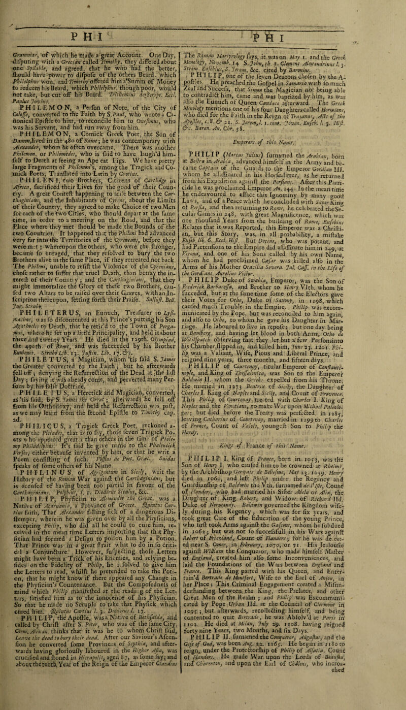 Grammar, of which he made a great Account. One Day, difputing with a Grecian called Timothy, they differed about one Syllable, and agreed, that he who had the better, fliould have power to dilpofe of the others Beard, which Ph Help hits won, and Timothy offered him a'Summ of Money to redeem his Beard, which PMr/p/a«r, though poor, would not fake, but cut off his Beard. Tritkcmius defeript. Ecd. Paulus jeruius. PHILEMON, a Perfon of Note, of the City of Colojfe, converted to the Faith by S.Paul, who wrote a Ca¬ nonical Epiftle to him, to reconcile him to Onejtmus, who was his Servant, and had run away from him. PHILEMON, a Comick Greek Poet, the Son of Damon,lived in the 480 of Rome; he was contemporary with Alexander, whom he ofren overcame. There was another Philemon, or Philomedes, who is faid to have laugh’d him- felf to Death at feeing an Ape eat Tigs. We have pretty large Fragments of Philemon's, among the Tragick and Co- mick Poets, Tranflated into Latin by Grotius. PFIILENI, two Brothers, Cirizens of Carthage in Africa, facrificed their Lives for the good of their Coun¬ try. A great Conteft happening to ari.'e between the Car¬ thaginians, and the Inhabitants of Cyrate, about the Limits of their Country, they agreed to make Choice of two Men for each of the two Cities, who fhould depart at the fame time, in order to a meeting on the Road, and that the Place where they met fhould be made the Bounds of the two Countries. It happened that the Phileni had advanced very Err into the Territories of the Cyreneans, before they were m t * whereupon the others, who were the ftronger, became fo enraged, that they relolved to bury the two Brothers alive in the fame Place, if they retreated not back. The Phileni, unable to refift the Violence of the Cyrenians, chole rather to fuffer that cruel Death, than betray the in- tereft of their Countiy ; and the Carthaginians, that they might immortalize the Glory of thefe two Brothers, cau- fed two Altars to be railed over their Graves, with an Jn- feriprion thereupon, fetting forth their Praife. Sallujl. Beil. ‘Jug. Strabo. P H I L E T E R U S, an Eunuch, Treafurer to Lyf- maehtts, was fo difcontented at this Prince’s putting his Son Agathtc/cs to Death, that he retir’d to, the Town of Perga- yrits, wheie he let up a little Principality, and held itabout three and twenty Years. He died in the 129th. Olympiad, the 490th. of Rome, and was fucceeded by his Brother Eumenes. Strabo Lib. 13. Juflin. Lib. Vj.&c. PHILETUS, a Magician, whom ’tis faid S. James the Greater converted to the .Faith ; but he afterwards gll off; denying the Reftirreftion of the Dead at ’the laft ay; faying it was already come, and perverted many Per- fons by his falle E)o8:Fine. P H I L E r U S, a Heretick arid Magician, converted, as’tis faid, by S. James the Great ■ afrei wards he fell off from his Orthbdoxy, and held the Refurreflion was pnft, as we may learrt from the Fecond Epiftle to Timothy cap. ad. PIIILICUS, a Tragick Greek Poet, reckoned a- mong the Pleiades, that is to fay, thofe leven Tragick Po¬ ets \\ ho appeared greater than others in the time of Ptole¬ my Philads/p/ms. Ic’s faid he gave name to the Phaleucick Verfesj either betaufe invented by him, or that he writ a Poem confifting of fucli. . Voffus de Poet. Gras. Suidas fpeaks of lbme others of his Name. PHFLINUS, of Agrigentum in Sicily, writ the Hiftory of the Roman War againft the Carthaginians, but is accuied of having been too partial in favour of the Carthaginians. Polybius, l. 1. Diodorus Siculus, &C. PHILIP, Ptlyfician to Alexander the Great, was a Native of Acarnania, a Province of Greece. Quintus Cur- tins faith, That Alexander falling Tick of a dangerous Di- ftemper, wheiein he was given over by all the Phyficians, excepting Philip, who did all he could to cure him, le- cemd in the mean time Letters importing that that Phy- fician had formed a Defign to poilon him by a Potion. That Prince was in a great firait what to do in fo criti¬ cal a Conjunfture: However, fufpeefing thofe .Letters might have been a Trick of his Enemies, and relying be- iides on the Fidelity of Philip, he r.folvcd to give him the Letters to read, wlrilft he pretended to take the Poti¬ on, that he might know if there appeared any Change in the Phy(ician’s~Countenance. But the Compofednels of mind which Philip inanifefted at the readii g of the Let¬ ters, latisfied him as to the innocence of his Phyfician. So that he made no Scruple to take that Phyfick which cured him. Qitintus Curtius l. 3. Diodorus l. 17. PHIL IP, the Apoftle, was a Native of Bethfaida, and called by thrift after S. Peter, who was of the fame City. Clem. Altxan. thinks that ic was he to whom Chrift faid. Leave the dead to bury their dead. After our Saviour’s Afcen- lion he converted fomc Provinces of Scythia, and after¬ wards having glorioufly laboured in the Higher Ajta, was crucified and ftoned in Hicrapolis, aged 87, as iome lay; and about the tenth, Year of the Reign of the Emperor Claudius J The Roman Martyrology fays, it was on May 1. and the Greek Menolbgy, Novemb. 14 S.John,ch. r. Clemens Alexandnnus l. 3. Strom. Eufebius, S. Jerom, See. cited by Baronins. P1 L I P, one of the feven Deacons chofen by the A- poft es. He preached the Gofpel in Samaria wirh fomuch Zeal and Succefs, that Simon the Magician not being able to contradift him, came and was baptized by him, as was alio the Eunuch of Queen Candace afterward. The Greek Mcnology mentions one of his tour Daughterscalled Hermione, who died for the Faith in the Reign of Trajanus, Alls of the Apojlles, c. 8. fr 21. S. Jerom, l. i.eont. Jdvin. Eufeb. 1. 3. Hijl. &£. Baron. An. Chr. 58. Emperors of this Name. PHILIP (Marcus Julius) furnamed the Arabian, born at Bo fir 9 in Arabia, advanced himfelf in the Anny and be¬ came Captain of the Guards to the Emperor Gordian HI. whom he aiLffinated in his Horle-litter, as he returned from his Exp edition againft the Perfians. After this Parri¬ cide he was proclaimed Lmperor An. 244. In the mean time he endeavoured to efface this Ignominy by many good Laws, and of a Peace which he concluded with Sapor King of Perfia, and then returning to Rome, he celebrated theSe- cular Games in 248, with great Magnificence, which was one thonfand Years from rhe building of Rome, Eufebius Relates that ic was Reported, this Emperor was a Chrifti- an, but this Story, was, in all probability, a miftake Eufeb lib. 6. Eccl. Hifi. But Decius, who w-is potent, and had Pretentions to the Empire did alfiifllnate him in 249, at Verona, and one of his Sons called by his own Name whom he had proclaimed Carfar was killed aJfo in the Arms of his Mother Qtacilia Severa. Jul. Caff, in the Life of the Gordians. Aurelius Viclor. PHILIP Duke of Swabia, Emperor, was the Son of Frederick Barbarojfa, and Brother to Henry Vlth. whom he fucceded, but at the fame time fome of the Ele&ors gave their Votes for Otbo, Duke of Saxony, in 1198, which caufed much Trouble in the Empire. Philip was excom¬ municated by the Pope, but was reconciled to him again, and alfo to Otho, to whom he gave his Daughter in Mar¬ riage. He laboured to live in repofe; but one day being at Bamberg, and having let blood in both Arms, Otho de Witilfpatch obferving that they let but a few Perfonsinto his Chamber,flipped in, and killed him, June 23. 12o t. Phi¬ lipp was a Valiant, Wife, Pious and Liberal Prince, and reigned nine years, three months, and fifteen days. PHILIP of Courtenay, titular Emperor of Conftanti- nople, and King of Theffalonica, was Son to the Emperor Baldwin II. whom the Greeks expelled from his Throne. He married in 1273 Beatrix cf Sicily, the Daughter of Charles l. Ling of Naples and Sicily, and Count of Provence. This Phil.p of Courtenay treated with Charles I. King of Naples and the Venetians, to make War upon Michael Pa/eolo- gus; but died before the Treaty was perfected, in 1285, leaving Catharine of Courtenay, married in 1 299 to Charles of France, Count of Valois, youngeft Son to Philip the Hardy. Kings of France of this Name. PHIL IP I. King cf France, born in ro?3, was the Son of Henry I. who caufed him to be crowned at Rheims, by rhe Archbifhop Gervais de Bellefme, May 23.1059. Henry died in 1060, and left Philip under the Regency and Guardianfhip of Baldwin the-Vtji. furnamed de I'lfle, Count of Flanders, who had married his Sifter Adel a or Alix, the Daughter of King Robert, and Widow of Rich arcl I Id. Duke of Normandy. Baldwin governed' the Kingdom wife¬ ly during his Regency , which was for fix years, and took great Care of the Education of the young Prince, who hrft took Arms againft the Gafcons, whom helubdued in 1061; but was not lo fuccefsfull in his Wars againft Robert of Friezland, Count of Flanders; for he was de.sat¬ ed near S. Omer, in February, 1070, or 71. His Jealoufie againft: William the Conqueior, who made himfelf Mafter of England, created him alfo fome Inconveniences, and laid the Foundations of the Wars between England and France. This King parted with his Queen, and Enter¬ tain’d Bertrade de Mont fort, Wife to the Earl of Anjou, in her Place : This Criminal Engagement created a Milun- derftanding between the King, the Pielates, and other Great Men of the Realm ; and Philip was Excommuni¬ cated by Pope Urban lid. at the Council of Clermont in 109?;. but afterwards, recollefting himfelf, and being contented to quit Bertrade, he was Abfolv’d at Paris in 1102. He died at Milan, July 29. 1x08. having reigned forty nine Years, two Months, and fix Days. PHILIP II. furnamed the Conqueror, Aiiguflus, and the Gift of God, was born Aug. 22. u6y. He began in uSoto reign, under the Protcftorfliip of Philip of Alfatia, Count of Flanders. He made War upon the Lords of Beaujiu, ancf Charenton, and upon the Earl of Chilons, who incroa* shed