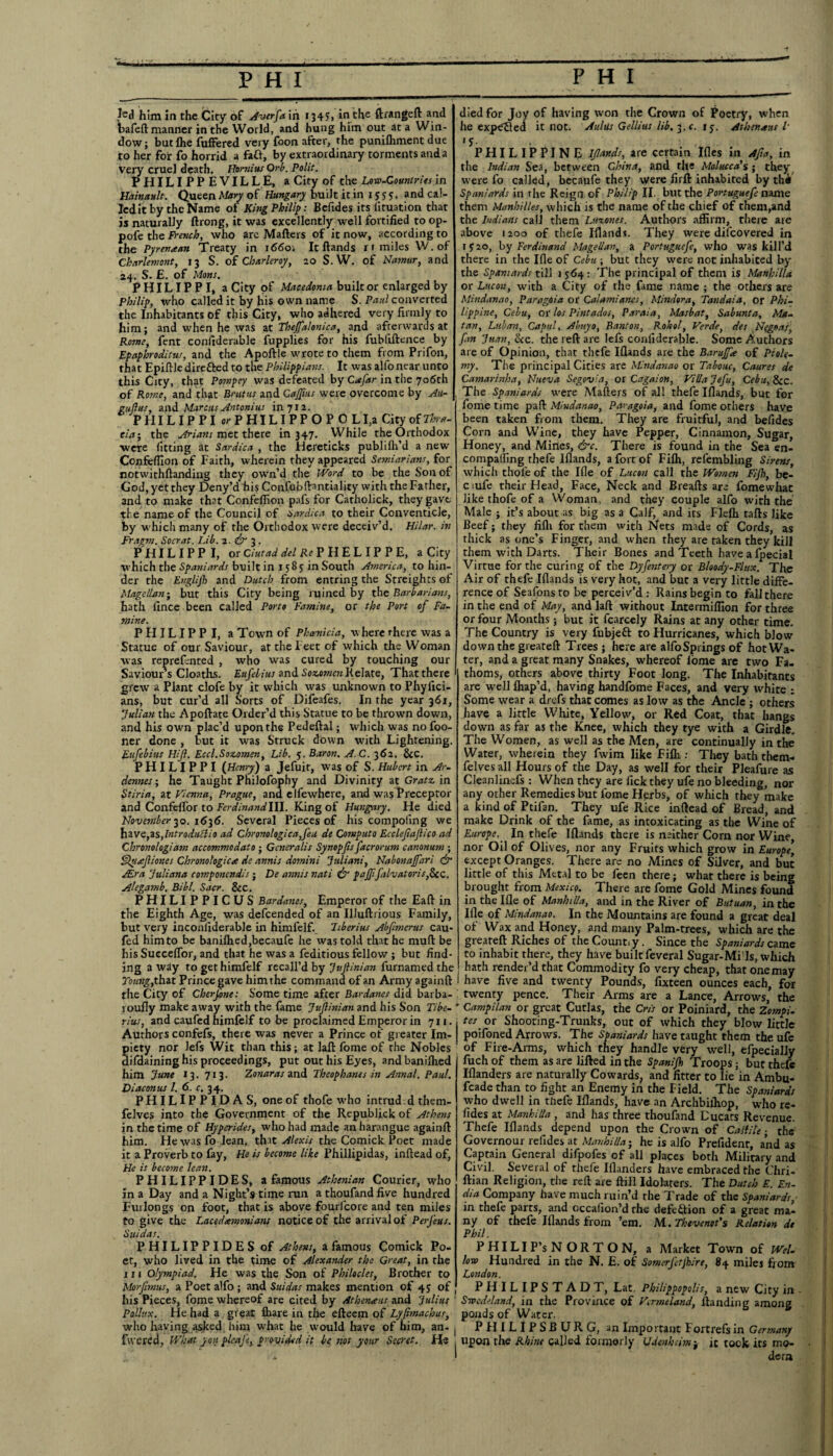 ted him in the City of Averfa in 134S'* in the ftrangeft and bafeft manner in the World, and hung him out at a Win¬ dow; but fhe fuffered very foon after, the punifliment due to her for fo horrid a fail, by extraordinary torments and a very cruel death. Homius Orb. Polit. PHILIPPEVILLE, a City of the Low-Countries in Hainault. Queen Mary of Hungary built it in 15 y 5. and cal¬ led it by the Name of King Philip: Befides its lituation that is naturally ftrong, it was excellently well fortified to op- pofe the French, who arc Mailers of it now, according to the Pyre-naan Treaty in i66o> It Hands r 1 miles W.of Chnrlemont, 13 S. of Cbarleroy, 20 S. W. of Namur, and 24. S. £. of Mans. PHILIPPI, a City of Macedonia built or enlarged by Philip, who called it by his own name S. Paul converted the Inhabitants of this City, who adhered very firmly to him; and when he was at Thejfalonica, and afterwards at Rome, fent confiderable fupplies for his fubliftence by Epaphroditus, and the Apoftle wrote to them from Prifon, that Epillle direfted to the Philippian:. It was alfo near unto this City, that Pompey was defeated by Cafar in the 706th of Rome, and that Brutus and CaJJius were overcome by Ali¬ gn (l us, and Marcus Antoni us in 7x2. PHILIPPI or PHIL I P P O P 0 LI,a City of Tka- eia-, the Arians met there in 347. While the Orthodox were fitting at Sardica , the Hereticks publifli’d a new Confefilon of Faith, wherein they appeared Semiariatts, for notwithlhnding they own’d the Word to be the Son of God, yet they Deny’d his Confubftantiality with the Father, and to make that Confeffion pafs for Catholick, they gave, the name of the Council of Sardica to their Conventicle, by which many of the Orthodox were deceiv’d. Hilar, in Fragm. Socrat. Lib. 2. 3. PHILIPPI, or Ciutad del Re P H E L I P P E, a City which the Spaniards built in 15 8 y in South America, to hin¬ der the Englijh and Dutch from entring the Streights of Magellan; but this City being mined by the Barbarians, hath fince been called Porto Famine, or the Port of Fa¬ mine. PHILIPPI, a Town of Phoenicia, where there was a Statue of our Saviour, at the Feet of which the Woman was reprefented , who was cured by touching our Saviour s Cloaths. Eufebius and Sozomen Relate, That there grew a Plant clofe by it which was unknown to Phyfici- ans, but cur’d all Sorts of Difeafes. In the year 361, Julian the Apoftate Order’d this Statue to be thrown down, and his own plac’d upon the Pedeftal; which was no foo- ner done , but it was Struck down with Lightening. Eufebius Hijl. Eccl.Soz.omen, Lib. 5. Baron. A.C. 362. &c. PHILIPPI (Henry) a Jefuit, was of S. Hubert in Ar¬ dennes-, he Taught Philofophy and Divinity at Gratz in Stiria, at Vienna, Prague, and elfewhere, and was Preceptor and Confelfor to Ferdinandlll. King of Hungary. He died November-yo. 1636. Several Pieces of his compoling we have,zs,Introdutfio ad Chronologica,feu de Computo Ecdefiajlico ad Chronologiam accommodato ; Generalis Synopfis facrorum canonum ; Quaf tones Chronologic a de annis domini Juliani, Nabonajfari & Air a Juliana componcndis; De annis nati & pajffalvaloris,StC. Alegamb. Bibl. Sacr. &C. PHILIPPICUS Bardanes, Emperor of the Eall in the Eighth Age, was defeended of an Illuftrious Family, but very inconfiderable in himfelf. Tiberius Abfimerus cau- fed him to be banilhed,becaufe he was told that he mull be his SuccelTor, and that he was a feditious fellow ; but find¬ ing away to get himfelf recall’d by Jujlinian furnamedthe Toot#,that Prince gave him the command of an Army againft the City of Cherfone: Some time after Bardanes did barba- roufly make away with the fame Jujlinian and his Son Tibe¬ rius, and caufed himfelf to be proclaimed Emperor in 711. Authors confefs, there was never a Prince of greater Im¬ piety nor lefs Wit than this; at laft fome of the Nobles difdaining his proceedings, put out his Eyes, andbanilhed him June 13. 713. Zonaras and Theophanes in Annul. Paul. Diaeon us l. 6. c, 34. PHILIPPIDAS, one of thofe who intrud.d them- felves into the Government of the Republick of Athens in the time of Hyperides, who had made an harangue againft him. He was fo lean, that Alexis the Comick Poet made it a Proverb to fay, He is become like Phillipidas, inftead of, He is become lean. PHILIPPIDES, a famous Athenian Courier, who in a Day and a Night’s time run a thoufandfive hundred Furlongs on foot, that is above fourlcore and ten miles to give the Lacedemonians notice of the arrival of PerJ'eus. Suidas. PHILIPPIDES of Athens, a famous Comick Po¬ et, who lived in the time of Alexander the Great, in the 111 Olympiad. He was the Son of Philocles, Brother to Morfimas, a Poet alfo ; and Suidas makes mention of 45 of his Pieces, fome whereof are cited by Athenaus and Julius Pollux. He had a great ihare in the efteem of Lyjtmachus, who having asked him what he would have of him, an- fivered, What you plcaj'e, provided it be not your Secret. He died for Joy of having won the Crown of Poetry, when he expelled it not. Aldus Gellius lib. 3. c. 15. Ashmans l T PHILIPPINE Ifiands, are certain Illes in Afia, in the Indian Sea, between China, and the Molucca's ; they w ere fo called, becaufe they were firft inhabited by thtf Spaniards in the Reign of Philip II. but the Portuguefe name them Manhilles, which is the name of the chief of them,and the Indians call them Luxones. Authors affirm, there are above 1200 of thefe Wands. They were difeovered in r y 20, by Ferdinand Magellan, a Portuguefe, who was kill’d there in the Ifle of Cebu ; but they were not inhabited by the Spaniards till >564: The principal of them is Manhilla or Lucon, with a City of the fame name ; the others are Mindanao, Paragoia or Calamiancs, Mindora, Tandaia, or Phi¬ lippine, Cebu, or los Pintados, Paraia, Masbat, Sabunta, Ma¬ ta?’., Lilian, Capul, Abuyo, Banton, Rohol, Verde, des Nfgoas, fan Juan, See. the reft are lefs confiderable. Some Authors are of Opinion, that thefe Ifiands are the Baruffa of Ptole¬ my. The principal Cities are Mindanao or Tabouc, Caures de Camarinha, Nueva Segovia, or Cagaion, Vida Jefu, Cebu, &c. The Spaniards were Matters of all thefe Ifiands, but for fome time paft Mindanao, Paragoia, and fome others have been taken from them. They are fruitful, and befides Corn and Wine, they have Pepper, Cinnamon, Sugar, Honey, and Mines, &c. There is found in the Sea en- compalling thefe Ifiands, a fort of Filh, refembling Sirens, which thole of the Ifle of Lucon call the Women Fijh, be- c iufe their Head, Face, Neck and Breafts arc fomewhat like thofe of a Woman, and they couple alfo with the Male ; it’s about as big as a Calf, and its Flelh tails like Beef; they filh for them with Nets made of Cords, as thick as one’s Finger, and when they are taken they kill them with Darts. Their Bones and Teeth have a fecial Virtue for the curing of the Dyfentery or Bloody-Flux. The Air of thefe Iflands is very hot, and but a very little diffe¬ rence of Seafonsto be perceiv’d; Rains begin to fall there in the end of May, and laft without Intermilfion for three or four Months; but it fcarcely Rains at any other time. The Country is very fubjett to Hurricanes, which blow down the greateft Trees ; here are alfoSprings of hot Wa¬ ter, and a great many Snakes, whereof lome are two Fa¬ thoms, others above thirty Foot long. The Inhabitants are well fhap’d, having handfome Faces, and very white ; Some wear a drefs that comes as low as the Ancle ; others have a little White, Yellow, or Red Coat, that hangs down as far as the Knee, which they tye with a Girdle. The Women, as well as the Men, are continually in the* Water, wherein they fwim like Fifli; They bath them- felves all Hours of the Day, as well for their Pleafure as Cleanlinefs : When they are lick they ufe no bleeding, nor any ocher Remedies but lome Herbs, of which they make a kind of Ptifan. They ufe Rice inftead of Bread, and make Drink of the fame, as intoxicating as the Wine of Europe.. In thefe Ifiands there is neither Corn nor Wine, nor Oil of Olives, nor any Fruits which grow in Europe, except Oranges. There are no Mines of Silver, and but little of this Metal to be feen there; what there is being brought from Mexico. There are fome Gold Mines found in the Ifle of ManhiUa, and in the River of Butuan, in the Ifle of Mindanao. In the Mountains are found a great deal of Wax and Honey, and many Palm-trees, which are the greateft Riches of theCountiy. Since the Spaniards came to inhabit there, they have built feveral Sugar-Mi Is, which hath render’d that Commodity fo very cheap, that one may have five and twenty Pounds, fixteen ounces each, for twenty pence. Their Arms are a Lance, Arrows, the Campilan or great Cutlas, the Cris or Poiniard, the Zompi- tes' or Shooting-Trunks, out of which they blow little poifoned Arrows. The Spaniards have taught them the ufe of Fire-Arms, which they handle very well, efpecially fuch of them as are lifted in the Spanijh Troops ; but thel'e Iflanders are naturally Cowards, and fitter to lie in Ambu- fcade than to fight an Enemy in the Field. The Spaniards who dwell in thefe Wands, have an Archbiihop, who re¬ sides at Manhilla , and has three thoufand Cucars Revenue. Thefe Wands depend upon the Crown of Caff He; the Governour refides at Manhilla - he is alfo Prefident, and as Captain General difpofes of all places both Military and Civil. Several of thefe Wanders have embraced the Chri- ftian Religion, the reft are Hill Idolaters. The Dutch E. En- dia Company have much ruin’d the Trade of the Spaniards in thefe parts, and occalion’d the defection of a great ma¬ ny of thefe Wands from ’em. M. Thevenot's Relation de Phil. PHILI P’s NORTON, a Market Town of Wei. low Hundred in the N. E. of Somerjajhire, 84 miles from London. PHILIPSTADT, Lat. Philippopolis, a new City in Swedeland, in the Province of Vtrmeland, ftanding among ponds of Water. PHILIPSBURG, an Important Fortrefs in Germany upon the Rhine called formerly Udtnhsim-g it took its mo¬ dem