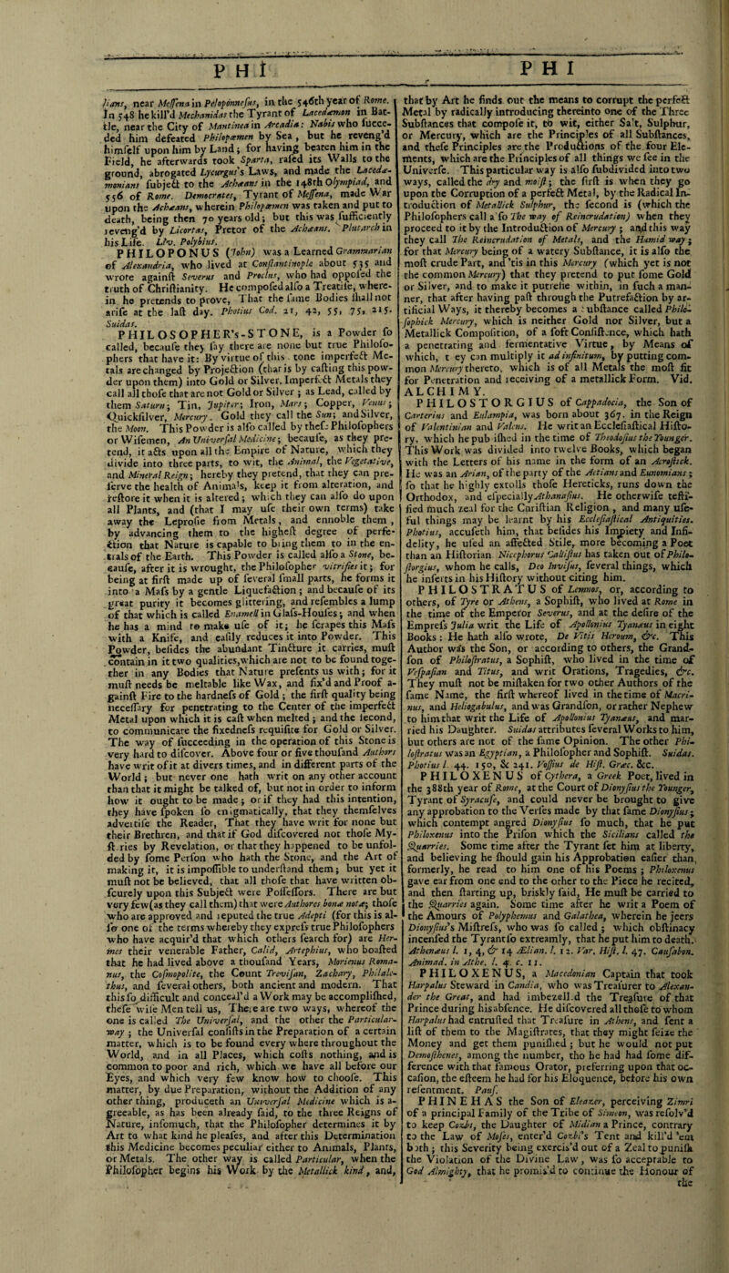 e* hints, near Mcffena in Peloponnefus, in the 546th year of Rome. In 548 he kill'd A/erhrt»iW(T.f the Tyrant of Lacedaemon in Bat¬ tle, near the City of Mantinea'm Arcadia: Nabis who lucce- ded him defeated philofcemen by Sea , but he reveng d himfelf upon him by Land; for having beaten him in the Field, he afterwards took Sparta, rafcd its Walls to the ground, abrogated Lycurgus's Laws, and made the Lacede¬ monians fubjedt to the Ache tins in the 148th Olympiad, and 556 of Rome. Democrats, Tyrant of Mejfena, made W ar upon the Achseans, wherein Philopeemen was taken and put to death, being then 70 years old; but this was Sufficiently reveng'd by Licortas, Prctor of the Acheans. Plutarch in. his Life. Lfv. Polybius. PHILOPONUS ('John) was a Learned Grammarian of Alexandria, who lived at Confiantinople about 535 and wrote againft Sevents and Procltts, who had oppoied the truth of Chriftianity. He compofedajfo a Treatife, where¬ in he pretends to prove, That the lame Bodies lliallnot arife at the laft day. Photius Cod. 21, 42, 55> 75» 215- Suidas. P HIL OS OPHER’s-S TONE, is a Powder fo called, becaufe they fay there are none but true Philoio- phers that have it: By virtue of this. tone imperfedt Me¬ tals are changed by Projedtion (that is by calling this pow¬ der upon them) into Gold or Silver. Imperf-dl Metals they call all thofe that are not Gold or Silver ; as Lead, called by them Saturn; Tin, Jupiter; Iron, Mars-, Copper, Venus■ Ouicklilver, Mercury. Gold they call the Sun-, andSilver, the Moon. This Powder is alfo called by theft: Philofophers or Wilemen, An Univerfal Medicine; becaufe, as they pre¬ tend, it adls upon all the Empire of Nature, which they divide into three parts, to wit, the Animal, the Vegetative, and Mineral Reign-, hereby they pretend, that they can pre- ferve the health of Anima's, keep it from alteration, and reftoreit when it is altered; which they can alfo do upon all Plants, and (that I may ufe their own terms) take away the Leprofie from Metals, and ennoble them , by advancing them to the higheft degree of perfe¬ ction that Nature is capable to biingthem to in the en- trals of the Earth. This Powder is called alfo a Stone, be- eaufe, after it is wrought, the Philofopher vitrifies it; for being at firft made up of feveral fmall parts, he forms it into a Mafs by a gentle Liquefadtion ; and becaufe of its great purity it becomes glittering, and refembles a lump of that which is called £:-’.»wr/7inGlafs-Houies; and when he has a mind r© mak# ufe of it; lie fcrapes this Mafs with a Knife, and ealily reduces it into Powder. This Powder, belides the abundant Tindture it carries, muft contain in it two qualities,which are not to be found toge¬ ther in any Bodies that Nature prefents us with; for it mud needs be meltable like Wax, and fix’d and Proof a- gainft Eire to the hardnefs of Gold ; the firft quality being neceflary for penetrating to the Center of the imperfedt Metal upon which it is caft when melted ; and the lecond, to communicate the fixednefs rcquifite for Gold or Silver. The way of iuccecding in the operation of this Stone is very hard to difcover. Above four or five thoufand Authors have writ of it at divers times, and in different parts of the World ; but never one hath writ on any other account than that it might be talked of, but not in order to inform how it ought to be made ; or if they had this intention, they have fpoken lb enigmatically, that they themfelves adveitile the Reader, That they have writ for none but their Brethren, and that if God difeovered not thofe My- ft.ries by Revelation, or that they happened to be unfol¬ ded by fome Perfon who hath the Stone, and the Art of making it, it is impoflible to underhand them; but yet it muft not be believed, that all thofe that have written ob- fcurely upon this Subject were PolfclTors. There are but very fcw(as they call them) that wa'eAuthores borne notthofe who are approved and leputed the true Adepti (for this is al¬ io one of the terms whereby they exprels true Philofophers who have acquir’d that which others learch for) are Her¬ mes their venerable Father, Calid, Artephius, who boafted that he had lived above a thoufand Years, Morienus Roma¬ nics, the Cosmopolite, the Count TreviJ'an, Zachary, Philale- thus, and feveral others, both ancient and modern. That this fo .difficult and conceal’d a Work may be accomplilhed, theft* ' wile Men tell us, There are two ways, whereof the one is called The Univerfal, and the other the Particular- way ; the Univerfal coniiftsinthe Preparation of a certain matter, which is to be found every where throughout the World, and in all Places, which colls nothing, apd is common to poor and rich, which we have all before our Eyes, and which very few know how to choofe. This matter, by due Preparation, without the Addition of any other thing, produceth an Univerfal Medicine which is a- greeable, as has been already faid, to the three Reigns of Nature, infomuch, that the Philofopher determines it by Art to what kind he pleafes, and after this Determination this Medicine becomes peculiar either to Animals, Plants, or Metals. The other way is called Particular, when the Philofopher begins his Work by the Metallick kind, and, that by Art he finds out the means to corrupt tire perfeft Metal by radically introducing thereinto one of the Three Subftances that compole it, tb wit, either Salt, Sulphur, or Mercury, which are the Principles of all Subftances, and thefe Principles are the Produftions of the four Ele¬ ments, which are the Principles of all things we fee in die Univerfe. This particular way is alfo fubdivided into two ways, called the dry and mo.fi; the firft is when they go upon the Corruption of a perfedt Metal, by the Radical In¬ troduction of Metallick. Sulphur, the lecond is (which the Philofophers call a To The way of Reincrudation) when they proceed to it by the Introduction of Mercury ; aityl this way they call The Reincrudation of Metals, and the Humid way ; for that Mercury being of a watery Subftance, it is alfo the molt crude Part, and’tis in this Mercury (which yet is not the common Mercury) that they pretend to put fome Gold or Silver, and to make it putreiie within, in fuch a man¬ ner, that after having pad through the Putrefaction by ar¬ tificial Ways, it thereby becomes a.ubftance called Phild- fophick Mercury, which is neither Gold nor Silver, but a Metallick Compolition, of a loft Conlilhnce, which hath a penetrating and fermentative Virtue, by Means of which, t ey can multiply it ad infinitum, by putting com¬ mon Mercwy thereto, which is of all Metals the molt fit for Penetration and receiving of a metallick Form. Vid. ALCHIM Y. PHILOSTORGIUS of Cappadocia, the Son of Carterius and Eulampia, was born about 367, in the Reign of Valentin!an and Valcns. He writ an Ecclefiaftical Hifto- ry. which he pub iflied in the time of Theodofius theTounger. This Work was divided into tw elve Books, which began with the Letters of his name in the form of an Acrtfitck. He was an Arian, of rhe party of the Attians and Eunomians; fo that he highly extolls thofe Hereticks, runs down the Orthodox, and cfpcchMyAthanafius. He otherwife teftf- fied much zeal for rhe Ctiriftian Religion , and many ufe- ful things may be learnt by his Ecclefiafiical Antiquities. Photius, accufeth him, that belides his Impiety and Infi¬ delity, he uled an affedted Stile, more becoming a Poet than an Hiftorian Niccphorus Cali if us has taken out of Philo- fiorgius, whom he calls, Deo Invifus, feveral things, which he infei tsin hisHiftory without citing him. PHILOSTRATUS of Lemnos, or, according to others, of Tyre or Athens, a Sophilt, who lived at Rome in the time of the Emperor Severus, and at the defire of the Emprefs Julia writ the Life of Apollonius Tyanaus in eight Books : He hath alfo wrote, De Vitis Heroum, &c. This Author wa's the Son, or according to others, the Grand.- fon of Philofiratus, a Sophift, who lived in the time of Vcfpafian and Titus, and writ Orations, Tragedies, &c. They muft not be miftaken for two other Authors of rhe fame Name, the firft whereof lived in the time of Macri- nus, and Heliogabulus, and was Grandfon, or rather Nephew to him that writ the Life of Apollonius Tyameas, and mar¬ ried his Daughter. Suidas attributes feveral Works to him, but others are not of the fame Opinion. The other Phi- loflratus was an Egyptian, a Philofopher and Sophift. Suidas. Photius l. 44. 1 50, Sc 241. VoJJius de Hifi. Gr*ec. See. PHILOXENUS of Cythera, a Greek Poet, lived in the 388th year of Rome, at the Court of Dionyflus the Younger, Tyrant of Syracufe, and could never be brought to give any approbation to the Verl'es made by that fame Dionyfius ^ which contempt angred Dionyfius fo much, that he put Philoxenus into the Prifon which the Sicilians called the Quarries. Some time after the Tyrant fet him at liberty, and believing he fhould gain his Approbation ealier than, formerly, he read to him one of his Poems ; Philoxenus gave ear from one end to the other to the Piece he recited, and then ftarting up, briskly faid, He muft be carried to the Quarries again. Some time after he writ a Poem of the Amours of Polyphemus and Galathea, wherein he jeers Dio?iyfius,s Miftrefs, who was fo called ; which obltinacy incenledthe Tyrantlo extreamly, that he put him to death. Athaueus l. 1, 4, & 14 JElian. !. 12. Var. Hifi. 1. 47. Caufabon. Animad. in Athe. 1. 4. c. 11. PHILOXENUS, a Macedonian Captain that took Harpalus Steward in Candia, who wasTrealurer to Alexan¬ der the Great, and had imbezell.d the Treafuie of that Prince during hisabfence. He difeovered all thofe to whom Harpalus had entrufted that Treafure in Athens, and fent a lift of them to the Magiftrates, that they might feiic the Money and get them punilhed ; but he would not put Demofihenes, among the number, tho he had had fome dif¬ ference with that famous Orator, preferring upon that oc- cafion, the efteem he had for his Eloquence, before his own refenrment. Paufi PHINEHAS the Son of Eleazer, perceiving Zitnri of a principal family of the Tribe of Simeon, wasrefolv’d to keep Cozbi, the Daughter of Midian a Prince, contrary to the Law of MoJ'es, enter’d Cozbi’s Tent and kill’d ’em b rth ; this Severity being exercis’d out of a Zeal to punifla the Violation of the Divine Law, was fo acceptable to God Almighty, that he promis’d to conriuue the Honour of