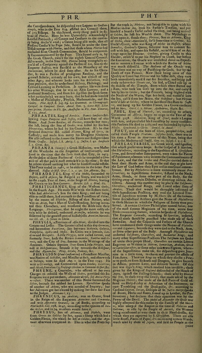 PHR PHY the Correspondence, he difpatched two Legates to Conftan- tinople, who in the Year 879, aflifted in a Council there, of 373 Bifhops. In this Synod, everything pafs’d in fa¬ vour of Photius. Here he was Univerfally acknowlcdg d Lawful Patriarch ; all Canons and Cenfures to the contra¬ ry being declar’d void ; a Canon being alio made, that all Perfons Cenfur’d by Pope John, fhould lie under the fame Difadvantage with Photius, and that thofewhom Photius had excluded from Church Communion, fhould be reciprocal¬ ly Excommunicated by the Pope. This Synod only is, by the Greek Church, own’d for the eighth General Council. Afterwards, in the Year 886, Photius being wrongfully ac¬ cus’d of a Conlpiracy againftthe Perfonof Leo, Son to the Emperor Bafilius, was Banifh’d to the Monaftery of the Harmoniani, where he died foon after. As to his Chara¬ cter, he was a Per foil of prodigious Reading, and the greatelt Scholar, not only of his own, but almoft of any other Age ; and whoever looks into his Bibliotheca, will foon perceive, that he underftood Hiftory, Philology, and Critical Learning in Peifeftion. It appears likewile from his other Writings, that he was an Able Lawyer, and a profound Statefman, and from his Ep'.flles (to fpeak fome- what particularly) we may learn, that he had made himfelf a Mafter of PhiJofophy , Phyfick, Mathematicks, and Di¬ vinity. Phot. Epift. 6. pag. 69. Leo Gramm at. in chronograph. Curopal. in Compend. Zonar. Annul. Tom. 3. Cave HiJl. Liter, parsprima. Nicetas in Fit. Ign. Anaftaftus in Fit. Pont. Zonaras, T. 113. Annul. PHRAATES, King of Parthia. Francis Sanfovin fol¬ lowing Trogus Pompeius and Juft in, will have four of this Name. And Jerom Bardius, ot Florence, remarks but two ; the laft, being the Son of Orodes, was killed by his Son Phraatacus, whom he had by his Concubine. It’s he that detained Demetrius lid. called Nicanor, King of Syria, in Cuftody • and made him marry his Daughter Rhodoguna. He alfo reftored to the Romans the Slaves and Enfigns taken from Crajftus. Jofeph. 1. 8. Antig. 1. 3. Juft in. 1. 42. Sanfovin l. 2. Chron. &c. PHRANZA (George) a Greek Hiftorian, was Mafter of the Wardrobe to the Emperors of Conftantinople, anc lived in the time that the Turks took that City, in 1473. At the defire of fome Perfons of Corfu lie compofed a Chro¬ nicle of all that pafs’d moft remaikab'e in his time ; fo that he relates almoft nothing but what he himfelf could, teftifie. ThisPiece ended in 1461, as he obferves in the latter Part thereof. FoJJius de Hift. Grac.I. 2. c. 30. Leo Allatius, See. PHRAORTES, King of the Medes, fucceeded to Dejoces, call’d Arfaces, he Reign’d 22 Years, and was kill’d in the 119th. Year of Rome, atthe Seige of Nineve, leaving the Crown to his Son Cyaxares. Herodot. Lib. 1. Diod. Sic. PHRITIGERNUS, King of the Weftern Goths, in the fourth Age. He made War’with the Eaftern Goths, who had Athalaricus's Son for their King; and not being able to refill them, had recourfe to the Protection of Valens, by the means of Ulphilus, Bilhop of that Nation, who was an Arian, but a Man of Underftanding, having inven¬ ted their Characters, and tranflated the Bible into their Language. Phritigernus, that he might the more eafily ob¬ tain what he defired, embraced Arianifm, wherein he was followed by the greateft part of hisSubjeCts Ammian.Marcelli- nus lib. 18. S. Jerom in Chron. PHRYGIA, a Province of Afta Minor, divided into the Greater and Lefler. The Greater called at this day Germian, and heretofore Pacatiana, lies between Bithynia, Galatia, Pamphylia, Lydia and Myjia. Its Cities we e Synnada, Lao- dicea and Hierapolis. Little Phrygia, now called Sarcum, and formerly Troas, hath the Rivers Scamander, Xantbus and Si- mois, and the City of Troy, famous in the Writings of the Ancients. Others leparate Troas from Little Phrygia, and call it Hellejpontiaca, becaufe it lay towards the Heliefpont, and the ALg<ean-fea. Pliny, Strabo, Ptolemy, &c. PHRY GION (Paul Conftantine) a Proteftant Minifter, was Native of Schleftat, and Minifter at Bale, and afterwards at Tubinga, were he died Aug. r. in the Year 1543. He writ a Chronology, and Commented upon Exodus, Leviticus, and Micab.Pantaleon l.3. Profopogr.Sleidan in Comment.Gcjher,8cc. P H R Y N E, a Courtefan, who offered at her own Charges to rebuild the Walls of Thebes, provided this I11- feription weie put on them, Alexander diruit, fed Arnica Phry- ne rcfecit. Theie was another of this Name furnamed the Sifter, becaufe fhe robbed her Lovers. Quinclilian fpeaks of another of Athens, who was aceufed of Impiety ; but her Advocate got her cleared by making her ihew her Face 60 the Judges. Athenaus l.. 13. PHRYNICUS, an Arabian, was an Orator, lived in the Reign of the Emperors Ar.toninus and Cin.modus, and writ Apparatus Oratoris, in 36 Books, according to PbotiusBib. Cod. 158, U147, accoi ding to the opinion of Sui. das in Lex. and in 74, as others would have it. P H R Y X U S, Son of Athamas, and Nephele, went from Greece to Colchos by Sea, upon a Sheep which had a Golden-Fleece, the which he left at Colchos, and the Argo¬ nauts afterward conquered it. This is what the Poets fay. But the triith is, Phryxus, not being able to agree with his Mother-in-law Ino, took his Father’s Treafure, and put himfelf a board a Veflfel called The Sheep, and being arrived at Colchos, he left his Wealth there. The Mythology to dilate upon it, ftands thus; Phryxus, Son to Athamas, King of Thebes, abov.-mention’d, liv’d fome time at Cretheus, his Uncle’s Court, who was King of lolchos in Tbejfaly, where Demodice, Cretheus's Queen, folicited him to commit In- ceft with her, and upon his Refufal, accus’d him of an At¬ tempt upon her Honour. Cretheus, giving Credit to this Slander, refolv’d to put his Nephew to Death, but before the Execution, the Oracle was confulted about an Expedi¬ ent to remove a Famine with which the Realm of lolchos was much diftrefs’d. The Anfwer of the Oracle was, That there was no way of Pacifying the Gods, but by the Death of two Princes. Now there being none of this Quality at Court but Phryxus and his Sifter Helle, they were both immediately mark’d out for Sacrifice, and being juft ready to have their Throats cut, ’tis faid, a Cloud rife up in the middle of the Temple, from which there ftarted out a Ram, who took ’em both up into the Air, and carry’d ’em bySea to Colchos-, buttfic Piincefs, being frighted with the Nolle of the Waves, flipt her hold, and tumbl’d into the Sea, call’d from her Name, the Heliefpont; but Phryxus arriv’d fafe at Colchos, where he facrificed this Ram to JupU ter, and hung up his Golden Fleece, in a Grove confecra- ted to Mars. Ovid. 1. 7. Metam. Apollodorus, Hygin. &C. P.HUL, King of Nineveh, or, according to others, Governour of Ajfyria, began to reign in the Year of the World 3238. Mahansm, King of ifrael, made a League with him, and purchafed his Friendlhip by many confider- able Prefentsile died in 3 28y.and was fucceeded byTiglath- Pilefer. Gencbrard. in Chron. Torniel. in Annal. PHUT, one of the Sons of Cham, peopled Libya, and called thofe P eople Phutians. Jof phus faith, there was in his time a River in Mauritania bf this Name, being that which the Moderns call Tenftft, Gen. 10. Jofeph. 1. 1. c. 6. PHYLACTERIES, is a Greek word, and fignifies, that which preferves or keeps. In the Gofpel of S Matthew, the Phylacteries, according to the Expofition of S. Chryfoftome Jerom, and feveral other Interpreters, were taken for Pieces of Parchment,whereon were written the Commandments of the Law, and that the Scribes and Pharifees carried them a- bout their Heads and Arms, to the end they m ght have the Law of God before their Eyes and in continual remem¬ brance. But by Phylacteries is more commonly meant Pre- f rvatives, or fuperftitious Remedies, faftned to the Neck, Arms, Hands, or fome other part of the Body, for the driving away of certain Difeafes, or diverting certain Ac¬ cidents. Among this number may be plac’d the Talifmans, Characters, enchanted Rings, and f.veral other forts of Amulets. Thofe that would be throughly informed of thefe fuperftitious Praftices, may read the Learned Trea¬ dle of Super flit ion written by M .Theirs Dr. of the Sor bonne. Some Ecclefiaftical Authors give the Name of Phylacteries to thofe Shrines in which the Reliques of Saints were pre- ferved. A certain Chaldtean Philofopher named Julian, one of the moft fam©us Magicians of his time, wrote four Books concerning Damons, wherein he fpeaks of Phylacteries. The Emperor Caracalla, according to Spartian, ordered, that all thole fhould be punifhed who made ufe of fuch Remedies. And the Councils and Fathers of the Church have condemned thofe things under the Names of PhylaCte- nes and Ligatures, becaufe they were tied to the Neck, Arm, or fome other part of the Body. Amongft Phylacteries are reckoned Talijmans, Characters, and Enchanted Rings, and many other Superftitious Pra&ices.The Talifmans are {poke of under their proper Head, Characters are certain Letters Engraven or Written in Hebrew, Samaritan, Arabian, Greek or Latin characters, or fome other unkilbwn Figures, where¬ of the Superftitious make ufe, for difpatching great Jour- nies in a little time, to charm and prevent the effefts of Fire-Arms. There are Rings to which they aferibe a Pow¬ er to prefeive from Sicknefs and Dangers, to give Succefs in Affairs, procure Love, and difeover Secrets. Of this fort was Gyges's Ring, which rendred him invifible; thofe given by the Kings of England defeendedof the Houle of Anjou, againft the Falling-licknels ; thofe ufed by Elea seer the Jew, to chafe away the Devil; that made ufe of by the Magician Tloebith-, that made of the firft Piece of Gold of¬ fered on Holy-Friday at Adoration of the Sacrament, to cure Trembling and the Dead-pallie; &c. according to Cardinal Cajetan. Tatian, Difciple of St. Juttin MartyrSpeaks of Bones, Herbs and Roots, fowed up in Leather, forPre- fervatives ; but declares that their operation was by the Power of the Devil. The Medal of Alexander the Great was highly efteemed for this reafon by the Family ©f the Macri- ni, who ufurp:d the Empire in the time of Falerlan and Galienus, as alfo by the People of Antioch, the Women being accuftomed jo wear them in thair Head-dreffes, for which they are reproved by S. Chryfoftom. There are alfo little Briefs, Pieces of Paper, &c. containing certain Words, much ufed by thofe of Japan, and fold to People at the point