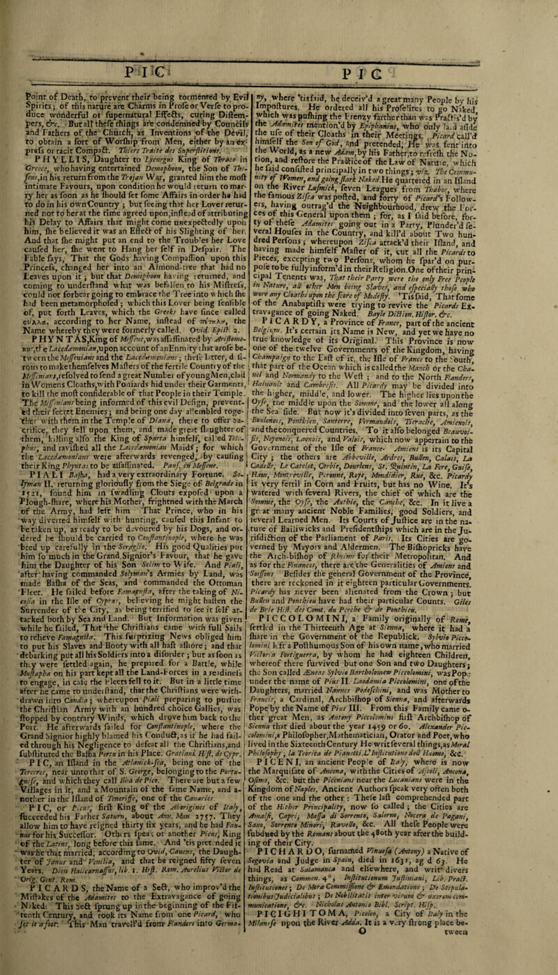 i PIC P I c Point of Death, to prevent their1 being tormented by Evil Spirits; of this nature are Charms in Proleor Verfe to pro¬ duce wonderful or fupernatural Effefts, curing Diftem- pers, &c.' But all thefe things afe condemned by Councils and Fathers of. the Church, as Inventions of the Devil, to obtain a fort of Worfln'p from Men, either by an ex - prefs or tacit Comp3ft. Thiers Tritite des Snpcrftitions. PHYLLIS, Daughter to Lycurgus King of Thrace in Greece, who having entertained Demophoon, the Son of The. feus,in his return from the Trojan War, granted him the moft intimate Favours, upon condition he would return to mar¬ ry her as foon as he Ihould fet fome Affairs in order h« had to do in his ownCountry ; but feeing that her Lover retur¬ ned not to her at the rime agreed upon,inflead of attributing his Delay to Affairs that might come unexpeftedly upon him, flie believed it was an Effeft of his Slighting of her. And that Ihe might put an end to the Troub’es her Love caufed her, fhe went to Hang her felf in Defpair. The Fable fays, That the Gods having Compaflion upon this Princels, changed her into an Almond-tree that had no Leaves upon it ; but that Demophoon having returned, and coming to underftand what was befallen to his Miftrefs, could not forbear going to embrace rhe Tree into which fhe had been metamorphofed ; which this Lover being lenfible of, put forth Leaves, which the Greeks have fince called CVAAst, according to her Name, inftead of the Name whereby they were formerly called. Ovid. Epiff. 2. P HY N T AS,King of Me^w,wasafT;tfTinated by Ariftome- 'nuryft e Lacedaemonian,upon account of anEnm ity that arofe be¬ tween the Mejfnians and the Lacedaemonians ; thele latter, d li- where 'tisfaid, he deceiv’d a great many People by his Impoftures. He ordered all his Profelires to go Naked which waspufhing the Frenzy farther than was Praftis’d by the Adamites mention’dby Epiphanms, who only laid afide the ufe of their Cloaths in their Meetings. Picard call’d himieJf the Son of God, and pretended, He waS fent into the World, as a new Adam,by his Father,to refrelh the No- non, and reftore the Prafticeof rhe Law of NatUie, which he laid confifted principally in two things ; viz. The Commu- mty of Women,and going fiark Naked. He quartered in an Ifland on the River Lufmick, feven Leagues from Thabor, where rhe famous Zifca was ported, and forty of Picard's Folio w- ets, having outrag’d the Neighbourhood, drew the For¬ ces of this General upon them ; for, as I laid before, for¬ ty of thefe Adamites going out in a Parry, Plunder’d fe- veral Houfes in the Country, and kill’d about Two hun¬ dred Perfons; whereupon Zifa attack’d their Ifland, and having made himfelf Matter of it, cut all the Picards to Pieces, excepting two Perfons, whom he fpar’d on pur- pole robe fullyinform’din theirReligion.One of their prin¬ cipal Tenents was, That their Party -were the only Free People tn Nature, all other Men being Slaves, and efpcciaily thofe who wore any Cloaths upon the fore of Mode fly. ’Tisfaid, Thatfome of the Anabaptifts were trying to revive the Picards Ex¬ travagance of going Naked. Bayle DiBion. Hi for. &c. P i LARDY, a Province of France, part of the ancient Belgium. It’s certain its Name is New, and yet we have no true knowledge of its Original. This Province is now one of the twelve Governments of the Kingdom, having .. .. Champaign to the Eaft of it,, the Ifle of France to the fbuth rous to makethemfelves Mailers of the fertile Country of the ; that part of the Ocean which iscalledthe Manch or the Cha- Mefcniavs,tt(o\wtS to fend a great Number of youngMen,clad | nel and Normandy to the Weft ; and to the North Flanders in Womens Cloaths,with Poniards hid under their Garments,' Haivault and Cambrejis. All Picardy may be divided into to kill the moftconfiderable of that People in their Temple, the higher, midd'e, and lower. The higher lies uponthe The Mcpnians being informed of this evil Defign, prevent-j Oyf, the middle uponthe Somme, and the lower all along bd their lecret Enemies; and being one day ailembled toge- ; the Sea llde. But now it’s divided into feven parts, as the 'thtr with them in the Temple of Diana, thete to offer 5 a-; Eoitlonois, Ponthieu, Santerre, Vermandois, Tierache, Amienois crilice, they fell upon them, and made great {laughter of j and theconquered Countries. To it alfo belonged Bcauvoi- them, killing alfo the King of Sparta himfelf, caked Tele. I fis, Noyonois, Laonois, and Valois, which now appertain to the fhus, and ravifhed all the Lacedamonian Maitif; for which i Government of the Ifle of France- Amiens is its Capital the Lacedemonians were afterwards revenged,,-by cauling1 . ~  their King Phyntas to be ailaflinared. Pauf. -in Meffene. PI A LI Bajha, had a very extraordinary Fortune. So. Lyman II. returning glorioufly from the Siege of Belgrade in 1521, found, him in fwadling Clouts expofed upon a Flough-fhare, where his Mother, frightned with the March of the Army, had left him That Prince, who in his •way diverted himfelf with hunting, caufed this Infant to be taken up, as ready to be devoured by his Dogs, and or¬ dered he fliould be carried to Conftantinople, where he was bred up carefully in the Seryglio. His good Qualities put him fo much in the Grand Signior’s Favour, that he gave him the Daughter of his Son Selim to Wife. And Pia/i, after 'having commanded Solyman's Armies by Land, was made Bafha of the Seas, and commanded the Ottoman Fleet. He failed before Famagv.fta, after the taking of Ni- cofa in the Ifle of Cyprus, believing he might halten the Surrender of the City, as being renified to lee it felf at¬ tacked both by Sea anu Land. But Information was given while he failed, Thatfthe Chriftians came with full Sails to relieve FamaguBa. This, fui prizing News obliged him to put his Slaves and Booty with all haft afliore; and that debarking put all his Soldiers into a diforder ; but as foon as they were fettled again, he prepared for a Battle, while Mufapha on his part kept all the Land-borces in a readinels to engage, in cafe fhe fleets fell to it. But in a little time after he came to underftand, that the Chriftians were with¬ drawn into Candia; whereupon Pialt preparing to purl’ue the Chriftian Army with an hundred choice Gallics, was flopped by contrary Winds, which drove him back to the Poic. He afterwards failed for Confantinople, where the Grand Signior highly blamed his Conduft,as it he had fail¬ ed through his Negligence to defeat all the Chriftians,and fubftituted the Balha Perttt in his Place. Gratiani H.ft. deCypr. PIC, an Ifland in the Atlanick-fea, being one of the Terccres, near unto that of S. George, belonging to the Poetic- gttefe, and which they call llha dePico. There are but a few Villages in it, and a Mountain of the fame Name, and a- nother in the Ifland of Tenerife, one of the Canaries PIC, or Picas, firft King of the Aborigines of Italy, fiicceeded his Father Saturn, about Ann. Man. 2757. They allow him to have reigned thirty lix years, and he had Fan. nus for his Succeflbr. Others lpea; ot another Picas, King of the Latins, long before this lame. And ’tis pretended it ' washe that married, according to Ovid,Canens, the Daugh¬ ter of 'Janus and Venilia, and that he reigned fifty feven Years. Dion Halicarnajfus, lib. 1. Hi ft. Rom. Aurelius Vi cl or de Grig. Gent. Rom. PICARDS, the Name of a Seft, who improv’d the Miflakes of the Adamites to the Extravagance of going Naked; This Seft l'prungup inthe beginning of rhefif- ' tenth Century, and took its Name fi om one Picard, who fet it a for. This1 Man era veil’d from* Flanders into Germ a. City ; the others are Abbeville, Ardres, Bullen, Calms\ La Cadelie, Le Catelet, Corbie, Dourlens, St. Quint in, La Fere, Guife, Ham, MontreviUc, Pcronne, Roye, Mondidier, Rue, Sec. Picardy is very fertil in Com and bruits, but has no Wine. It’s watered with leveral Rivers, the chief of which are the Somme, the Oyf, the Authie, the Canchc, Sec. In it live a gnat many ancient Noble Families, good Soldiers, and leveral Learned Men. Its Courts of Juftice are inthe na¬ ture of Bailiwicks and Prefidentlhips which are in the Ju- rifdiftion of the Parliament of Paris. Its Cities are go¬ verned by Mayors and Aldermen. The Bifliopricks have the Arcli-bifliop of Rheims for their Metropolitan. And as for the Finances, there are the Generalities of Amiens and Sotjfovs Belides the general Government of the Province, there are reckoned in it eighteen particular Governments. Picardy has never been alienated from the Crown ; but Bullen and Ponthieu have had their particular Counts. Giles de Brie Hid. des Comt. du Perche <& de Ponthieu. PICCOLOMINI, a Family originally of Rome, fettled in rhe Thirteenth Age at Sienna, where it had a {hare in the Government ot the Republick. Sylvia Picco- lomini kfc a Pofthumous Son of his own name, who married Victoria Fortiguerra, by whom he had eighteen Children, avhereof there furvived but one Son and ttfo Daughters; the Son called /Eneas Sylvio Bartholomew Piccolomini, was Pope under the name of Pius II. Laodamia Piccolomini, one ofthe Daughters, married Names Podefhini, and was Mother to Francis, a Cardinal, Archbilhop of Sienna, and afterwards Pope by the Name of Pius III. From this Family came o- ther great Men, as Antony Piccolomini fiift Archbilhop of Sienna that died about the year 1459 or 60. Alexander Pic- colomini,a Philofopher,Mathematician, Orator and Poet, who lived inthe Sixteenth Century He writi'everal things, zsMoral Philofiphy ; la Teorica de Pianetli.L'Inftitutiom dell Huomo, See. P I C E N I, an ancient People of Italy, where is now the Marquifate of Ancona, with the Cities of Ajcoli, Ancona, Oftrno, Sec. but the Picenians near the Lucanians were in the Kingdom of Naples. Ancient Authors {peak very often both of the one and rhe other : Thele laft comprehended part of the Hither Principality, now fo called ; the Cities are Am a If, Capri, Majfa di Sorrento, Salerno, Nocera de Pagatii, Sano, Sorrento Minori, Ravello, Sec. All thefe People were fubdued by the Romans about the 480th year after the build¬ ing of their City. PICHARDO, furnamed Vinueft (Antony) a Native of Segovia and Judge in Spain, died in 1631, ag d 63. He had Read at Salamanca and ellewhere, and writ* divers things, as Commen. 4% Inftitutionum Juft iniani, Lib. Pratt. Inftitutiones; De Mora Commijftone & Fmsr.dationc ■ De Scipula- tionibus Judicialibus ; De Nobilitatis inter virum dr uxortmeom- municatione, &c. Nicholas Antonio Bibl. Script. Hifp. PICIGHI TOMA, Piceleo, a City of Italy in the Mi/anef upon the River Adda. It is a very ftrong place be- O tween