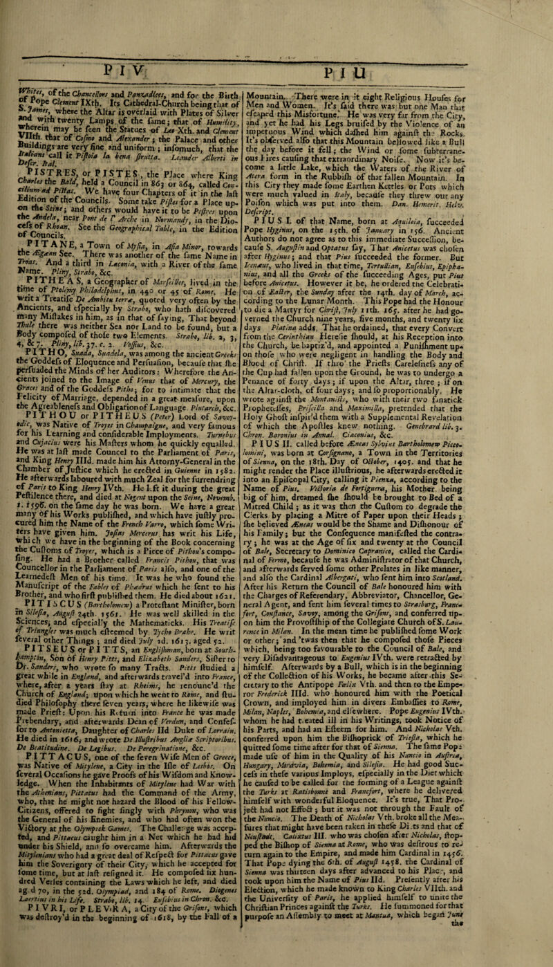 White:y of the Chancellors and Panza dices, and for the Birth Ot Pope element iXth. Irs Cathedral-Church being that of sjawM where the Altar is overlaid with Plates of Silver *na with twenty Lamps of the fame; that of Humility, «25*f,*Vniay be feen the Statues of Lee Xth.and Clement Ith. that of Cofmo arid Alexander ; the Palace and other Buildings are very fine and uniform ; infomuch, that the Italians call it pifioia U bena finite a. Leandcr Alberti in Defif- Ital. rh r^T ^,e P^acc where King Charles the Bald, held a Council in 863 or 864, called Con- %l\nrn 'Ve have four Chapters of it in the laft Edition of the Councils. Some take Pifiet for a Place up- ° Seine-, and others would have it to be Pipes upon the An debt, near Pont de V Arche in Normandy, in the Dio- cels of Rita*. See the Geographical Table, in the Edition of Councils. PITANE, a Town of Myfia, in Afta Minor, towards the ALgaan See. There was another of the fame Name in And a third in Laconia, with a River of the fame Name. Pliny, Strabo, &c. PITHEAS, a Geographer of MarfeiUet, lived in the fciine of Ptohmy Philadelphus, in 440 or 4$ of Rome. He writ a Treatife De Ambitu terr*, quoted very often by the Ancients, and efpecially by Strabo, who hath difeovered many Miilakes in him, as in that of faying, That beyond Thule there was neither Sea nor Land to be found, but a Body compofed of thofe two Elements. Strabo, Lib. a, 3, 4>&7- Phny, lib. 37. c. 2. Vofiius, &C. P I TH O, Snada, Suadela, was among the ancient Greeks the Goddefsof Eloquence and Perfuafion, becaufe that fhe perfuaded the Minds of her Auditors: Wherefore the An¬ cients joined to the Image of Venus that of Mercury, the Gr/rcer and of the Goddefs AV/m; for to intimate that the Felicity of Marriage, depended in a great ineafure, upon the Agreablenefs and Obligarionof Language. Plutarch, 6cc. PI T H O U or PITHEUS (Peter) Lord of Savoy- tdic, was Native of Troyes in Champaigne, and very famous for his Learning and coniiderable Imployments. Tumebus and Cujacius were his Mailers whom he quickly equalled. He was at laft made Councel to the Parliament of Paris, and King Henry Illd. made him his Attorny-General in the Chamber of Juftice which he ere fled in Guienne in 1582. He afterwards laboured with much Zeal for the furrendring of Paris to King Henry IVth. He Eft it during the great Peftilence there, and died at Nogcnt upon the Seine, Novemb. i. fyptf. on the fame day he was born. We hare a great many of his Works publilhed, and which have juftly pro¬ cured him the Name of the French Varro, which fome Wri¬ ters have given him. Jofias Mercerus has writ his Life, which we have in the beginning of the Book concerning the Cuftoms of Troyes, which is a Piece of Pithous compo- Cng. He had a Brother called Francis Pithou, that was CouncelJor in the Parliament of Paris alfo, and one of the Learnedeft Men of his time. It was he who found the Manufcript of the Fables of Pheedrus which he fent to his Brother, and whofirft publilhed them. He died about 1621. PITlSCUS (Bartholomew) a Proteftant Minifter, born in Silefia, Augufi 24th- 1561. He was well skilled in the Sciences, and efpecially the Mathematicks. His Treatife of Triangles was much efteemed by Tycho Brahe. He writ feveral other Things ; and died Inly sd. 1613. aged 52. PITSEUS or PITTS, an Englijhman, born at South¬ hampton, Son of Henry Pitts, and Elizabeth Sanders, Siller to Dr. Sanders, who wrote fo many Trafts. Pitts ftudied a great while in England, and afterwards travel’d into France, where, after a yfears ftay at Rhtims, he renounc’d the Church of England; upon which he went to Rome, and ftu¬ died Philofophy there feven years, where he likewile was made Prieft: Upon his Rituni into France he was made Prebendary, and afterwards Dean of Verdun, and Confef- for to Antonietta, Daughter of Charles lid Duke of Lorrain. He died in 161 <5y and wrote De Illufiribus Anglia Scriptoribus. De Bcatitudine. De Legibus. De Peregrinatiorte, &c. PITTACUS, one of the feven W ife Men of Greece, Was Native of Mitylene, a City in the Ifle of Lesbos. On feveral Occalions he give Proofs of his Wifdom and Know¬ ledge. When the Inhabitants of Mitylene had War with the Athenians, Pictacus had the Command of the Army, who, that he might not hazard die Blood of his Fellow- Citizens, offered to fight fingly with Phrynon, who was the General of his Enemies, and who had often won the ViQory at the Qlympick Games. The Challer-ge was accep¬ ted, and Pittacus caught him in a Net which he had hid under his Shield, and fo overcame him. Afterwards the Mityhnians who had a great deal of Refpeft for Pittacus gave him die Soverignry of their City, which he accepted for lome time, but at Jail refigned it. He compofed lix hun¬ dred Verles containing the Laws which he left, and died >g d 7°, in the 52d. Olympiad, and 184 of Rome. Diogenes Laertius in his Life. Strabo, lib. 14 Eufebius in Chron.- &C. P I V R I, or P L E ViR A, a City of the Grifons, which was deftroy’d in the beginning of 1618, by the Fall of a Mountain. There were in it eight Religious Houfes for Men and Women. It’s jlaid there was but one Man that efcaped this Misfortune.’ He was very far from the City, and yet he had his Legs bruifed by the Violence of an impetuous Wind which dalhed him againft the Rocks. It’s observed alfo that this Mountain bellowed like a Bull the day before it fell; the Wind or fome fubterrane. ous Fires caufing that extraordinary Noife. Now it’s be¬ come a little Lake, which the Waters of the River of A ter a form in the Rubbilh of that fallen Mountain. In this City they made fome Earthen Kettles or Pots which were much valued in Italy, becaufe they threw out any Poifon which was put into them. Dan. Hemcrit. Helv. Defcript. PIUS I. of that Name, born at Ajuileia, fucceedei Pope Hyginus, on the 15th. of January in 156. Ancient Authors do not agree as to this immediate Succeflion, be¬ caufe S. Augufi in and Opt at us fay, Thar dnicetus was chofen after Hyginus; and that Pius fucceeded the former. But Irenseus, who lived in that time, Tcrtullian, Eufebius, Epipha- nius, and all the Greeks of the fucceeding Ages, put Pius before Anicetus. However it be, he ordered the Celebrati¬ on of Fuller, the Sunday after the 14th. day of March, ac¬ cording to the Lunar Month. This Pope had the Honour to die a Martyr for Chrifi, July 1 ith. 16y. after he had go¬ verned the Church nine years, five months, and twenty lix days Platina adds, That he ordained, that every Convert from the Cerinthian Herefie fhould, at his Reception into the Church, be baptiz’d, and appointed a Punifhment up* on rhofe who were negligent in handling the Body and Blood of Chrift. If thro' the Priefts Carelefnefs any of the Cup had fallen upon the Ground, he was to undergo a Penance of forty days ; if upon the Altar, three ; if on the Alrar-clorh, of four days; and fo proportionably. He wrote ag iinft the MontaniSls, who with their nvo fanatick Prophectifes, Prifcilia and Maximilla, pretended that the Holy Ghoft infpir’dthem with a Supplemental Revelation of which the Apoftles knew nothing. Genebrard lib. 3. Chron. Baronius in Annul. Ciaconius, &C. PIUS II. called before /Eneas Sylvius Bartholomew Piece- lomini, was born at Corfignano, a Town in the Territories of Sienna, on the i8rh. Day of Oclober, 1403. and that he might render the Place illuftrious, he afterwards erefted it into an Epifcopal City, calling it Pienza, according to the Name of Pius. Vttforia de Fortiguera, his Mother, being big of him, dreamed fhe lhould be brought to Bed of a Mitred Child ; as it was then the Cuftom to degrade the Clerks by placing a Mitre of Paper upon their Heads ; fhe bqlieved /Eneas woultf be the Shame and Diflionour of his Family; but the Confequence manifelled the contra¬ ry ; he was at the Age of fix and twenty at the Council of Bale, Secretary to Dominico Capranico, called the Cardi¬ nal of Fermo, becaufe he was Adminiftrator of that Church, and afterwards ferved fome other Prelates in like manner, and alfo the Cardinal Albergati, who fent him into Scotland. After his Return the Council of Bale honoured him with rhe Charges of Referendary, Abbreviator, Chancellor, Ge¬ neral A gent, and fent him feveral times to Strasburg, Franc* fort, Confiance, Savoy, among the Grifons, and conferred up¬ on him the Provoftlhip of the Collegiate Church ofS. Lau¬ rence in Milan. In the mean time he publilhed fome Work or other; and ’twas then that he compofed thofe Pieces which, being too favourable to the Council of Bale, and very Difadvantageous ta Eugeniut IVth. were retrafted by himfclf. Afterwards by a Bull, which is in the beginning of the Colleftion of his Works, he became after-this Se¬ cretary to the Antipope Fcelix Vrh. and then to the Empe¬ ror Frederick Illd. who honoured him with the Poetical Crown, and imployed him in divers Embaflies to Rome, Milan, Naples, Bohemia, and elfewhere. Pope Eugenius IVth. ■ whom he had t.eated ill in his Writings, took Notice of his Parts, and had an Efteem for him. And Nicholas Vch. conferred upon him the Biihoprick of Triefia, which he quitted fome time after for that of Sienna. The fame Pope made ufc of him in the Quality of his Nuncio in Aufiria, Hungary, Moravia, Bohemia, and Silefia. He had good Suc- cefs in thefe various Imploys, efpecially in the Diet which he caufed to be called for the forming of a League againft the Turks at Ratisbonne and Francfort, where he delivered himfelf with wonderful Eloquence. It’s true, That Pro- jeft had not Effe-ft ; but it was not through the Fault of the Nuncio. The Death of Nicholas Vth. broke all the Mea-, fines that might have been raken in thefe Dies and that of Neufiadt. Catixtus III. who was chofen after Nicholas, flop¬ ped the Bifliop of Sienna at Rome, who was deftrous to reJ turn again to the Empire, and made him Cardinal in 1456. That Pope dying the 6rh. of Augufi 14s®- the Cardinal of Sienna was thnteen days after advanced to his Plac.-, and took upon him the Name of Pius lid. Prelently after his Election, which he made known to King Charles Vllth. and the Univeriity of Paris, he applied himfelf to unite the Chriftian Princes againft the Turks. He fummoned for that purpofc an Aflembly to meet at Mantua, which begart June the