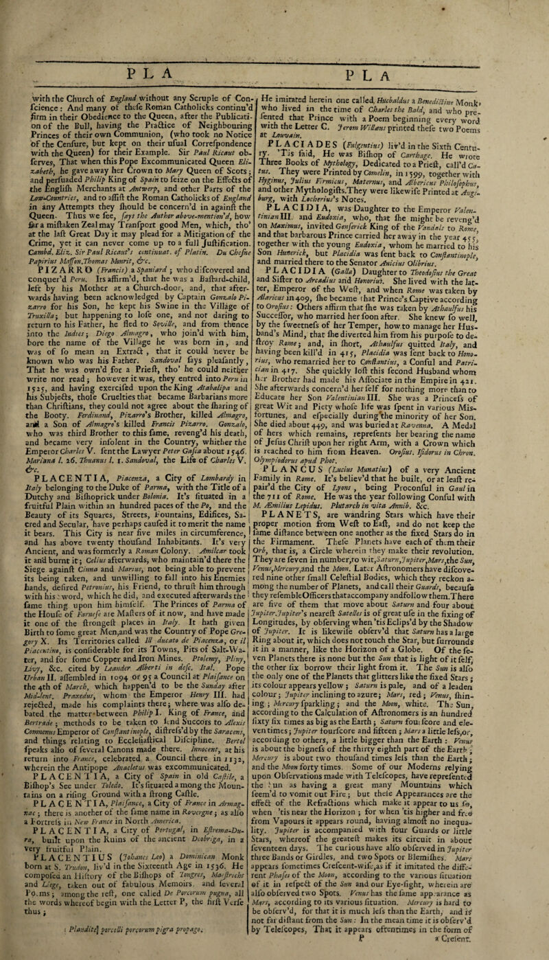 P L A P L A with the Church of England without any Scruple of Con¬ fidence : And many of thefe Roman Catholicks continu’d firm in their Obedience to the Queen, after the Publicati¬ on of the Bull, having the Practice of Neighbouring Princes of their own Communion, (who took no Notice t>f the Cenfure, but kept on their ufual Corrclpondence with the Queen) for their Example. Sir Paul Ricaut ob- ferves, That when this Pope Excommunicated Queen Eli¬ zabeth, he gave away her Crown to Mary Queen of Scots; and perluaded Philip King of Spain to feize on the Effects of the Englilh Merchants at Antwerp, and other Parts of the Low-Countries, and to affift the Roman Catholicks of England in any Attempts they lhould be concern’d in again!! the Queen. Thus we fee, fays the Author above-mention'd, how fair a miftaken Zeal may Tranfport good Men, which, tho’ at the laft Great Day it may plead for a Mitigation of the Crime, yet it can never come up to a full Juftification. Cambd. Eliz. Sir Paul Ricaut's continuat. of Platin. Du Chefne Papirius Maffon.Thomas Monrit, &c. PI Z A R R O (Francis) a Spaniard • who difcovered and conquer’d Peru. Its affirm’d, that he was a Baftard-child, left by his Mother at a Church-door, and, that after¬ wards having been acknowledged by Captain Gonzalo Pi- zarro for his Son, he kept his Swine in the Village of Truxilla • but happening to lofe one, and not daring to return to his Father, he fled to Seville, and from thence into the Indies ■ Diego Almagro, who join’d with him, bore the name of the Village he was born in, and was of fo mean an Extra# , that it could 'never be known who was his Father. Sandoval fays plcafantly, That he was own’d for a Prieft, tho’ he could neither write nor read; however it was, they entred into Peru in 1525, and having exercifed upon the King Atabalipa and his Subjefts, thole Cruelties that became Barbarians more than Chriftians, they could not agree about the lharing of the Booty. Ferdinand, Pizarro's Brother, killed Almagro, anil a Son of Almagro's killed Francis Pizarro. Gonzalo, who was third Brother to this fame, reveng’d his death, and became very infolent in the Country, whither the Emperor Charles V. lent the Lawyer Peter Gafca about 1546. Mariana l. 2 6. Thuanus l. 1. Sandoval, the Life of Charles V. &c. PLACENTIA, Piacenza, a City of Lombardy in Italy belonging to the Duke of Parma, with the Title of a Dutchy and Bilhoprick under Bolonia. It’s fituated in a fruitful Plain within an hundred paces of the Po, and the Beauty of its Squares, Streets, Fountains, Edifices, Sa¬ cred and Secular, have perhaps caufed it to merit the name it bears. This City is near five miles in circumference, and has above twenty thoufand Inhabitants. It’s very Ancient, and was formerly a Roman Colony. Amilcar took it an'd burnt it; Celius afterwards, who maintain’d there the Siege again!! Cinna and Marius, not being able to prevent its being taken, and unwilling to fall into his Enemies bands, defired Petronius, his Friend, to thru ft him through with his i word, which he did, and executed afterwards the fame thing upon him himfelf. The Princes of Parma of the Houfe of Farnefe are Mailers of it now, and have made it one of the ftrongeft places in Italy. It hath given Birth to fome great Men,and was the Country of Pope Gre¬ gory X. Its Territories called III due at 0 de Piacenza, or il Pincentive, is coniiderable for its Towns, Pits of Salt-Wa¬ ter, and for fome Copper andiron Mines. Ptolemy, Pliny, Livy, See. cited by Leander Alberti in defc. Ital. Pope Urban II. aflembled in 1094 or 95; a Council at Plaifance on the 4th of March, which happen’d to be the Sunday after Mid-lent. Praxedus, whom the Emperor Henry III. had rejected, made his complaints there; where was alfo de¬ bated the matter‘between Philip I. King of France, and Bertrade • methods to be taken to lend Succors to Alexis Comnenus Emperor of Conflantinople, diflrefs’d by the Saracens, and things relating to Eccleliaftical Difcipline. Bertol fpeaks alfo of feveral Canons made there. Innocent, at his return into France, celebrated a Council there in 113 2, wherein the Antipope Anacletus was excommunicated. PLACENTIA, a City of Spain in old Caflile, a Bilhop’s See under Toledo. It’s fituated among the Moun¬ tains on a riling Ground with a llrong Cafile. PLACENTIA, Plaifance, a City of France in Armag- r.ac • there is another of the fame name in Rovergne; as alio a Fortrels in New France in North America. PLACENTIA, a City of Portugal, in Eflrema-Du- ra, built upon the Ruins of the ancient Dcobr/ga, in a very fruitful Plain. PLACE NTIUS (Jo haves Leo) a Dominican Monk born at S'. Trudon, Jiv’d in the Sixteenth Age in 2536. He compolea an Hiftory of the Bifliops of longres, Maefncht and Liege, taken out of fabulous Memoirs, and ieveral Fo.ms; among the refl, one calied De Porcorum pugna, all the words whereof begin with the Letter P, the firft Verle thus ; 1 Pi audits | pores lli porcorum pigra prop ago. He imitated herein one called. Hucbaldus a Benedictine Monk* who lived in the time of Charles the Bald, and who pre¬ sented that Prince with a Poem beginning every word with the Letter C. Jerom Willaus printed thefe two Poems at Louvain. P LA CI A D E S (Fulgentius) liv’d in the Sixth Centu¬ ry. Tjs laid, He was Bilhop of Carthage. He wrote Three Books of Mythology, Dedicated to a Prieft, call’d Ca- tus. They were Printed by Comelin, in 1599, together with Hygmus, Julius Firmicus, Maternus, and Albericus Philofophus and other Mythologifts.They were likewife Printed at Augs¬ burg, with Locherius's Notes. PLACIDIA, was Daughter to the Emperor Valen- tinian1.il. and Eudoxia, who, that fhe might be reveng’d on Maximus, invited Genferick King of the Vandals to Rome, and that barbarous Prince carried her away in the year 455’ together with the young Eudoxia, whom he married to his Son Huncrick, but Placidia was fent back to Conflantinople, and married there to the Senator Anicius Olibrius. PLACIDIA (Gallo) Daughter to Theodoflus the Great and Sifter to Arcadius arid Honorius. She lived with the lat¬ ter, Emperor of the Weft, and when Rome was taken by Alaricus 1114.09, !he became that Prince’s Captive according to Oroflus: Others affirm that ffie was taken by Athaulfus his SuccefTor, who married her foon after. She knew fo well, by the fweetnefs of her Temper, how to manage her Hus¬ band’s Mind, that !he diverted him from his purpofe to de- ftroy Rome; and, in Ihort, Athaulfus quitted Italy, and having been kill’d in 415, Placidia was fent back to Hono- mus, who remarried her to Cgndantius, a Conful and Patri¬ cian in 417. She quickly loft this fecond Husband whom hjr Brother had made his Aflociate in the Empire in 421. Mie afterwards concern’d her felf for nothing more than to Educate her Son Valentinianlll. She was a Princefs of great Wit and Piety whofe life was fpent in various Mis¬ fortunes, and efpecially during'ithe minority of her Son. She died about 449, and was buried at Ravenna. A Medal of hers which remains, reprefents her bearing the name of Jefus Chrift upon her right Arm, with a Crown which is reached to him from Heaven. Oroflus. Ifldorus in Chron. Olympiodorus apud Phot. P L A N C U S (Lucius Munatius) of a very Ancient Family in Rome. It’s believ’d that he built, or at leaft re¬ pair’d the City of Lyons , being Proconful in Gaul in the 71 x of Rome. He was the year following Conful with M. JEmilius Lepidus. Plutarch in vita Annib. Sec. PLANETS, are wandring Stars which have their proper motion from Weft to Eaft, and do not keep the lame diftance between one another as the fixed Stars do in the Firmament. Thefe Planets have each of them their Orb, that is, a Circle wherein they make their revolution. They are feven in number,to wit,Saturn, Jupiter,Mars,the Sun, Venus,Mercury,and the Moon. Later Aftronomers have difcove¬ red nine other fmall Celeftial Bodies, which they reckon a- morig the number of Planets, and call their Guards, becaufe they refembleOfficers thataccompany andfollow them.There are five of them that move about Saturn and four about Jupiter. Jupiter's neareft Satelles is of great ufe in the fixing of Longitudes, by obfervlng when ’tis Eclips’d by the Shadow of Jupiter. It is likewife obferv’d that Saturn has a large Ring about it, which does not touch the Star, but furrounds it in a manner, like the Horizon of a Globe. Of the fe¬ ven Planets there is none but the Sun that is light of it felf, the other fix borrow their light from it. The Sun is alfo the only one of the Planets that glitters like the fixed Stars ; its colour appears yellow; Saturn is pale, and of a leaden colour; Jupiter inclining to azure; Mars, red; Venus, ffiin- ing ; Mercury fparkling; and the Moon, white. The Sun, according to the Calculation of Aftronomers is an hundred fixty fix times as big as the Earth ; Saturn fouifcore and ele¬ ven times; Jupiter lourfeore and fifteen; Mars a little lefs,or, according to others, a little bigger than the Earth : Venus is about the bignefs of the thirty eighth part of the Earth ; Mercury is about two thoufand times leis than the Earth ; and the Moon forty times. Some of our Moderns relying upon Obfervations made with Telefcopes, have reprefenttd the 1 un as having a great many Mountains which leem’d to vomit out Fire ; but thele Appearances are the effeft of the Refractions which make it appear to us fo, when ’tis near the Horizon ; for when ’tis higher and fixe from Vapours it appears round, having almoft no inequa¬ lity. Jupiter is accompanied with four Guards or little Stars, whereof the greateft makes its circuit in about feventeen days. The curious have alfo obferved in Jupiter three Bands or Girdles, and two Spots or Blemiffies. Mars appears fometimes Crefcent-wife,as if it imitated the diffe¬ rent Phafes of the Moon, according to the various fituation of it in relpeCt of the Sun and our Eye-fight, wherein are alfo obferved two Spots. Venus bus the fame app.arancc as Mars, according to its various fituation. Mercury is hard to be obferv’d, for that it is much lefs than the Earth, and is not far diftant from the Sun : In the mean time it is obferv’d by Telelcopes, That it appears oftentimes in the form of P a Cielent.