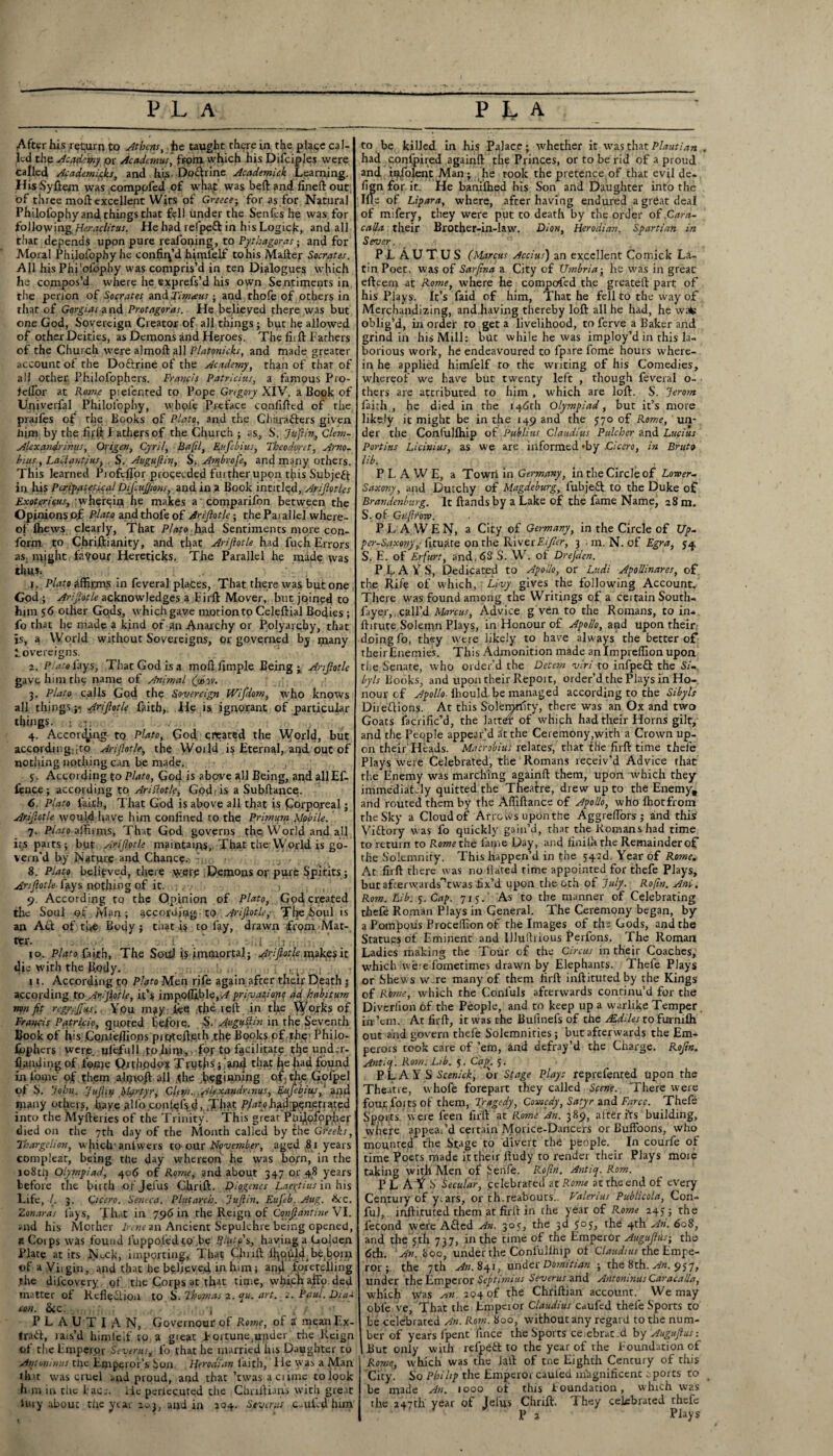 After his return to Athens, he taught there in the plage cal¬ led the Academy or Academus, from which his Difciples were called Academifks, and his. DoClrine Academick Learning. His Sydem was comppfed of wnat was bed and fined out of three mod: excellent Wits of Greece-, for as for Natural Philofophy and things that fell under the Sends he was for following Heraclitus. He had refpeft in his Logick, and all that depends upon pure reafoning, to Pythagoras; and for Moral Philofophy he confin’d hjmlelf to his Mailer Socrates. All his Phi'ofbphy was compris’d in ten Dialogues which he compos’d where he exprefs’d his own Sentiments in tlie perion of Socrates and Timceus ■ and thofe of others in that of Gorgias and Protagoras. He believed there was but one God, Sovereign Creator of all things ; but he allowed of other Deities, as Demons and Heroes. The fird Fathers of the Church were almod all Platonicks, and made greater account ot the Do&rine of the Academy, than of that of ail other Philofophers. Francis Patricias, a famous Pro- feflor at Rome piel’ented to Pope Gregory XIV. a Book of Univerfal Philofophy, whole Preface confided of rhe prajfes of the Books of Plato, and the Characters given him by the fijrfi Fathers of the Church ; as, S. Jujiin, clem- Alexandrians, Origen, Cyril, Baftl, Enfebius, Thcoduret, Arno- bius, Lactantfus. S. Auguftin, S. Ambrofe, and many others. This learned Piofcflor proceeded further upon tfi is Subjeft in his Peripatetic til DiJluJJiow, and in a Book intitiqd, Ariflotles Exoterinus, wherein he makes a comparifon between the Opinions of Pinto and thole of Ariflotle; the Paiallel where¬ of Ihews clearly, That Plato had Sentiments more con¬ form to Chriftianity, and that Ariflotle had fuch Errors as, might favour Hereticks. The Parallel he made was tint*. i. Plato affirm? in feveral plates, That there was but one God; Ariflotle acknowledges a Fird Mover, but joined to him 56 other Gods, which gave motion to Celedial Bodies ; fo that he niade a kind of an Anarchy or Polyarchy, that is, a World without Sovereigns, or governed by ijiany Sovereigns. i. Plato lays, That God is a modfimple Beings Ariflotle gave him the name of Animal (fioo. 3. Plato calls God the Sovereign Wifdom, who knows all things;-. Ariflotle faith,. He is ignorant of particular things, j # 4. Accon^ng to Plato, God created the World, but according:;to Ariflotle, the World is Eternal, and out of nothing nothing can be made. j. According to Plato, God is above all Being, and all Ef- ience; according to Arlflot/c, God, is a Subdancq. 6. Plato faith, That God is above all that is Corporeal; Ariflotle woufd have him confined to the Primum Mobile. 7. Plato affirms, That God governs the World and all its paits; but Ariflotle maintaips,. That the World is go¬ vern'd by Natyre and Chancy. .. 8. Plato believed, there were .Demons op pure Spirits; Ariflotle fays nothing of it. ? 9. According to the Opinion of Plato, God created the Soul of M«n; according to Ariflotle, 'jTlje boul is an Act of five Body; that i$ to lay, drawn from Mat¬ ter. - 1'. ■ ' ' . i : 10. Plato faith, The Soil! is immortal; Ariflotle rqakesit die with the Body. . • . . . • 11. According to Plato Men rife again after their Death 3 according to Ariflotle, it’s impoffible,^ privafiojt? ad habitum non fit regreffns. You m?y fee the red in the Works of Francis Patricio, quoted before. S. Augu(tin in the Seventh Book of his .Confefiions piQted.eth,the Books of the Philo- fbphers were, ulefull foliirp, foj- to facilitate the under- fianding of fonje Qrtjipdo* TrutJiSj 'and that fee had found infome of them aliyiojt all the ^ginning of the Golpel of S. John. Jufiiy fifyrfyr, Cl^n.. .Aflxandrmus, Eufebius, '.and many others, haye aKo.conlefs d, .Til?1; PAk,h£d:p;gnf tratpd into the Myderies of the Trinity. This great Padpfopher died on the 7th day of the Month called by the Greeks, Thargelion, which-anlwers to our November, aged ,81 years compleat, being the day whereon he was born, in the io8tli Olympiad, 406 of Rome, and about 347 or 48 years before the birth ofjefus Ohrid. Diogenes Laertius in his Life, 7. 3. Cicero. Seneca. Plutarch. Jujiin. EuJ'eb. Aug. &c. Zonaras lays, That in 796 in the Reign of Confiantine VI. and his Mother Irene an Ancient Sepulchre being opened, a Coips was found fuppoledpo.be P,l\ito\, having a Golden Plate at its N\.ck, importing, Thai; Child llmuhfbe boip of a Viigin, and that he believed, in him* any foretelling the difeovery gf the Corps at that time, wlfich affo. ded matter of Reflection to. S. Tbosnas 2. qu. art. 2, Paul. DinU ten. See: j , r . •' P L A U T IAN, Governour of Rome, of i mean Ex¬ tract, rais’d himleif to a great Fortune^iider the Reign of the Emperor Severns* lb that he married his Daughter to Antoninus the Emperor’s Son FJtrodian faith, lie was a Man that was cruel and proud, and that ’twasaciimc to look h>m in tlie Face. lie periec.uted the Chaltians with great fury about the year 20j, and in 204. Stvents c..ufvd him to be killed in his Palace; whether it was that Plautian had confpired againd the Princes, or to be rid of a proud and iofolent Man; he took the pretence of that evil de¬ sign for it. He banilhed his Son and Daughter into the Ille of Lipara, where, after having endured a great deal of mifery, they were put to death by the order of ,Cara- calla their Brother-in-law. Dion, Herodian, Spartian in Sever. PLAUTUS (Marcus Accius) an excellent Coffiick La¬ tin Poet, was of Sarfina a City of Umbria-, he was in great edeeip at Rome, where he composed the greated part of his Plays. It’s faid of him, That he fell to the way of Merchandizing, and.having thereby lod all he had, he wate oblig’d, in order to get a livelihood, to ferve a Baker and grind in his Mill: but while he was imploy’d in this la¬ borious work, he endeavoured to fpare fome hours where¬ in he applied himfelf to the writing of his Comedies, whereof we have but twenty left , though feveral o« thers are attributed to him , which are lod. S. Jeront faith , he died in rhe 146th Olympiad, but it’s more likely it might be in the 149 and the 570 of Rome, un¬ der tlie Confullhip of Publius Claudius Pulcher and Lucius Portias Licinius, as we are informed *by Cicero, in Bruto lib. P L A W E, a Town in Germany, in the Circle of Lower- Saxony, and Dutchy of Magdeburg, fubjeCb to the Duke of Brandenburg. It dands by a Lake of the lame Name, 28 m. S. of Guflrow. PL A WEN, a City of Germany, in the Circle of Up- per-Saxotty,: fituate on the River Eifier, 3 . m. N. of Egra, 54 S. E. of Erfurt, and, 68 S. W. of Drejden. PLAYS, Dedicated to Apollo, or Lv.di Apollinares, of the Rife of which, Livy gives the following Account. There was found among the Writings of a ceitain South- fa yer, call’d Marcus, Advice g ven to the Romans, to in-, ditute Solemn Plays, in Honour of Apollo, and upon their, doing fo, they were likely to have always the better of theirEnemies. This Admonition made an Impreffion upon the.Senate, who order’d the Decern viri to infpeft the Si¬ byls hooks, and upon their Repoit, order’d the Plays in Ho¬ nour of Apollo fhould be managed according to the Sibyls Directions. At this Solemnity, there was an Ox and two Goats facrific’d, the latter of which had their Horns gilt, and the People appear’d .It the Ceremony,with a Crown up¬ on their Heads. Macrobius relates, that fhe fird time thele Plays were Celebrated, the Romans receiv’d Advice that the Enemy was marching againd them, upon which they immediately quitted the Theatre, drew up to the Enemy, and routed them by the Affidance of Apollo, who ffiotfrom the Sky a Cloud of Arrc ivs upon the Aggredors ; and this ViClory was fo quickly gain’d, that the Romans had time to return to Rome the lame Day, and finilh the Remainder of the Solemnity. This happen’d in the J42d. Year of Rome. At fird there was no dared time appointed for thefe Plays, butafrerwaids',twas fix’d upon the 6th of July. Rofin. Ani. Rom. Lib. 5. Cap. 715.' As to the manner of Celebrating thefe Roman Plays in General. The Ceremony began, by a Pompous Proceffion of the Images of the Gods, and the Statues of Eminent and Illudrious Perfons. The Roman Ladies making the Tour of the Circus in their Coaches, which were fometimes drawn by Elephants. Thefe Plays or Shews w.re many of them fird inditutedby the Kings of Rome, which rhe Confuls afterwards continu’d for the Diverlion of the People, and to keep up a warlike Temper, in:’em. At fird, it was the Bulinefs of the JEdlles to furnilh out and govern thefe Solemnities; but afterwards the Em¬ perors took care of ’em, and defray’d the Charge. Rofin. Antiq. Rom; Ltb. 5. Cap. 5. PLAYS Scenick, or Stage Plays reprefented upon the Theatre, whofe forepart they called Scene. There were four, foits of them, Tragedy, Comedy, Satyr and Farce. Thefe Sp.orts were feen fird at Rome An. 389, afteri‘rs building, where appeal’d certain Morice-Dancers or Buffoons, who mounted the Stage to divert the people. In courfe of time Poets ryiade it their dudy to render their Plays moie taking with Men of Senfe. Rofin. Antiq. Rom. P L Ay S Secular, celebrated at Rome at the end of every Century of y.ars, or th.reabouts.. Valerius Publicola, Con- fu), indituted them at fird in the year of Rome 245; the lecond were ACted An. 30s, the 3d yoj, the 4th An. 608, and the sth 737, in the time of the Emperor Auguflus-, the 6th. An. 800, under the Confullhip of Claudius the Empe¬ ror ; the 7th An. 841, under Domitian ; the 8th. An. 957, under the Emperor Septitnius Sevtrus and Antoninus Caracalla, which Was fin. 204 of the Chridian account._ We may oble ve, That the Empeior Claudius cnufed thefe Sports to be celebrated An. Rom. 800, without any regard to the num¬ ber of years lpent (nice the Sports ceiebrac d by Auguflus -. But only with refpeCt to the year of the Foundation of Rome, which was the lad of tne Eighth Century of this City. So Pbihp the Emperor caul'ed magnificent: ports to be made An. 1000 of this Foundation, which was the 247th year of Jelus Chrid. They celebrated thefe 'Pa Plays