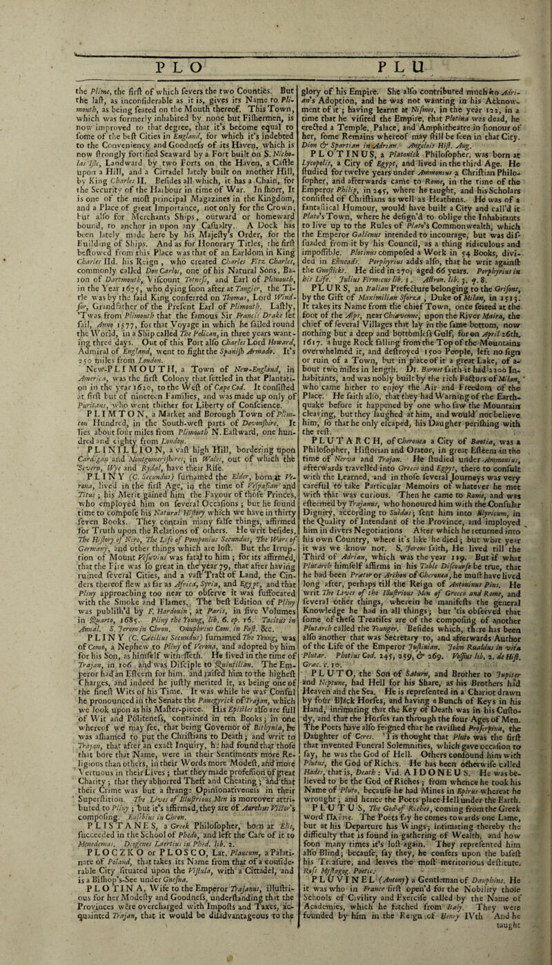 the Plinte, the firft of which fevers the two Counties. But the laft, as inconfiderable as it is, gives its Name to Pli¬ mouth, as being feated on the Mouth thereof. This Town, which was formerly inhabited by none but Fifliermen, is now improved to that degree, that it’s become equal to fome of the btft Cities in England, for which it’s indebted to the Conveniency andGoodnefs of its Haven, which is now flrongly fortified Seaward by a Fort built on S. Nicho¬ las LJle, Landward by two Forts on the Haven, a Caftle upon a Hill, and a Cittadel lately built on another Hill, by King Charles II, Belides all which, it has a Chain, for rhe Security of the Haibour in time of War. Infhort, It is one of the mod principal Magazines in the Kingdom, and a Place of great Importance, not only for the Crown; bur alfo for Merchants Ships, outward or homeward bound, ro anchor in upon any Cafualty. A Dock has been lately made here by his Majefty’s Order, for the Building of Ships. And as for Honorary Titles, the firft bedowea from this Place was that of an Earldom in King Charles lid. his Reign , who created Charles Fitz Charles, commonly called Don Carlos, one of his Natural Sons, Ba¬ ton of Dartmouth, Yifcount Tot?iefs, and Earl of Plitoiouth, in the Year 167s, who dying loon after at Tangier, the Ti¬ tle was by rhe laid King conferred on Thomas, Lord Wind¬ sor, Grandfather of the Prefent Earl of Plimouth. Laftly, ’Twas from Plimouth that the famous Sir Francis Drake let fail, Anno 15 77, for that Voyage in which he failed round the World, in a Ship called The Pelican, in three years want¬ ing three days. Out of this Port alfo Charles Howard, Admiral of England, went to fight the Spanijh Armado. It’s 250 miles from London. NeW-P L I M O U T H, a Town of New-England, in America, was the fird Colony that fettled' in that Plantati¬ on in the year 1620, to the Wed of Cape Cod. It confided at fird but of nineteen Families, and was made up only of Puritans, who went thither for Liberty of Confidence. PLIMTON, a Market and Borough Town of Plhn- ton Hundred, in the South-wed parts of Devonshire. It lies about four miles from Plimouth N.Eadward, one hun¬ dred and eighty from London. ' P L 1 NI L L I O N, a vad high Hill, bordering upon Cardigan and Montgomeryfhires, in Wales, out of which the 'Severn, Wye and Rydal, have their Rife. PLINY (C. Secundus) furnamed the Elder, born# Ve¬ rona, lived in the firlb Age, iij the time of Vefpafan1 and Titus ■ his Merit gained him the Favour of thole Princes, who employed him on feveral Occafions ; but he found time to compofe his Natural' Hiflbty which we have in thirty feven Books. They contain many falfe things, affirmed for Truth upon the Relations of others. He writ befides, The Hijlory of Nero, The Life of Pomponius Secundus, The Wars of Germany, and other things which are loft. But the Irrup- rion of Mount Vesuvius was fatal to him ; for its affirmed, that the Fire was fo great in the year 79, that after having ruined feveral Cities, and a vad Trait of Land, the Cin¬ ders thereof flew as far as Africa, Syria, and Egypt, and that Pliny approaching too near to obferve it was fuffocated with the Smoke and Flames, The bed Edition of Pliny was publilh’d by F. Hardmln , at Paris, in five Volumes in Quarto, 1685. Pliny the Young, lib. 6. cp. j6. Tacitus in Annul. S.Jeromin Chron. Onuphnus Com. in Fa ft. &C. PLINY (C. Cacilius Secundus) furnamed The Young, was of Como, a Nephew to Pliny of Verona, and adopted by him for his Son, as himfelf witnefteth. He lived in the time of Trajan, in 106 and was Difciple to Quintilian. The Em¬ peror had an Edeerii for him. aitd ;aifed him tothe highed Charges, and indeed he judly merited it, as being one of the fined Wits of his Time. It was while he was Conful he pronounced in the Senate the Panegyrick of Trajan, which we look upon as his Mader-piece. liis Epiffles alfo are full of Wit and Pdliteiiefs, contained in ten Books; in orte whereof we may fee, that being Governor of Bithynia, fee was afhamed to put the Cliridians to Death; and writ to Trajan, that after an exaft Inquiry, hj had found that thole that bore that Name, were in their Sentiments mbre Re¬ ligious than others, in their Words more Modeft, ahd more Yertuous in their Lives ; that they made profeffiort of great Charity ; that they abhorred Theft and Cheating ; Md that their Crime was but a ftrange Opinionativenels in their Superdition. The Lives of Illuftrious.Men is moreover attri¬ buted to Pliny ; but it’s affirmed, they are of Aurelius Victor $ compoling. Eufcbius in Chron. PLISTANES, a Greek Philofopher, born at Elis, fucceeded in the School of Phedo, and left the Care of it to Menedemus. Diogenes Laertius in Plied, lib. 2. PLOCZKO or PLOSCO, Lat. Plaucum, a Palati¬ nate of Poland, that takes its Name from that of a confide- rable City fituated upon the Vijlula, with a Cittadel, and is a Bifliop’s-See under Gnefna. P L O TIN A, Wife to the Emperor if ajanus, illuftri- ous for her Modefly and Goodnefs, underdanding that the Provinces were overcharged with Impofts and Taxes, ac¬ quainted Trajan, that- it would be diladvantageous to the • -a s. glory of his Empire. She alfo contributed much *to Adri¬ an's Adoption, and he was not wanting in his Acknow- ment of it ; having learnt at Nifrnes, in the year 122, in a time that he vifited the Empire, that Plotina was dead, he erefted a Temple, Palace, and Amphitheatre in Honour of her, fome Remains whereof may dill be feen in that City, Dion & Spartian in Adrian. Angelois Hijl. Aug. PLOTINUS, a Platonick Philofopher, was born at Lycopolis, a City of Egypt, and lived in the third Age. He dudied for twelve years under Ammomus a Chridian Philo¬ fopher, and afterwards came to Rome, in the time of the Emperor Philip, in 247, where he taught, and his Scholars confided of Chiidians as well as Heathens. He was of a fantafiical Humour, would have built a City and call’d it Plato's Town, where he defign’d to oblige the Inhabitants to live up to the Rules of Plato's Commonwealth, which the Emperor Galienus intended to incourage, but was dif- fuaded from it by his Council, as a thing ridiculous and impoffible. Plotinus compofed a Work in 54 Books, divi¬ ded in Ehneads. Porphyrins adds alfo, that he writ againft the Gnoficks. He died in 270; aged 66 years. Porphyrins in his Life. Julius Firmicus lib. 1. Aftron. lib. 3. <7. 8. PLURS, an Italian Prefe&ure belonging to the Grifons, by the Gift of Maximilian Sforza , Duke of Milan, in 1513. It takes its Name from the chief Town, once feated at the foot of the Alps, near Chiavenne, upon the River Maira, the chief of feveral Villages that lay in the fame bottom, now nothing but a deep and bottbmkfs Gulf, for on April 26th. 1617. a huge Rock falling from the Top of the Mountains overwhelmed it, and deftroyed 1 $00 People, left no fign or ruin of a Town, but in place of it a great Lake, of a- bout two miles in length. Dr. Burnet faith -it had^oo In¬ habitants, and was nobly built by the rich FaCfors of Milany' who came hither to enjoy the Air and Freedom of the Place. He faith alio, that they had Warning of the Earth¬ quake before it happened by one who law the Mountain cleaving, but they laughed at him, and would not believe him, fo that he only efcaped, his Daugher perilhing with the reft. P L U T A R C H, of Cheronea a City of Bceotia, was a Philofopher, Hiftorianand Orator, in great Efteem-inthe time of Nerva and Trajan. He ftudied under Ammomus, afterwards travelled into Greece and Egpyt, there to confult with the Learned, and in thofe feveral Journeys was very- careful t6 tike Particular Memoirs of whatever he met with that was curious. Then he came to Rome, and was efteemed by Trajanus, who honoured him with the GonfuJar Dignity, according to Suidas-, fent him into Ulyricum, in the Quality of Intcndant of the Province, and imployed him in divers Negotiations After which he returned into his own Country, where it’s like he died ; but what year it was we know not. S. Jerom faith, He lived till the Third of Adrian, which was the year 119. But if what Plutarch himfelf affirms in his Table Difcourfe be true, that he had been Prtetor or Archon of Cheronea, he mufthave lived long after, perhaps till the Reign of Antoninus Pius. He writ The Lives of the Illuflrious Men of Greece and Rome, and. feveral other things, wherein he manifefts the general Knowledge he had in all things; but ’tis obferved that fome of thefe Treatifes are of the compofing of another Plutarch called the Younger. Befides which, tn;re has been alfo another that was S'etretary to, and afterwards Author of the Life of the Emperor Jufinian. John Rualdus in vita Plutar. Photius Cod. 245, 259, & 269. VoJJius lib, 2. deHifi. Grac.c. 10. PL UTO, the Son of Saturn, and Brother to Jupiter and Neptune, had Hell for his Share, as his Brothers had Jieaveh and the Sea. He is reprefented in a Chariot drawn by foftr BRck Horfes, and having a Bunch of Keys in his Hand, inriqrating that the Key of Death was in his Cufto- dy, and that the Horfes ran through the four Ages of Men. The Poets have alfo feigned that he ravilhed Profrpiva, the Daughter of Ceres. ’Trs thought that Pluto was the firft that invented Funeral Solemnities, which gave occafion to fay, he was the God of Hell. Others confound him with Plutus, the God of Riches. He has been other wife called Hades, that is, Death : Vid. AIDONEUi. He was be¬ lieved to be the God of Riches; from whence he took his Name of Pluto, becaufe he had Mines in Epirus whereat he wrought; and hence the Poets place Hell under the Earth. PLUTUS, The God+of Riches, coming from the Greek word riArYvf. The Potts fay he comes towards one Lame, but at his Departure has W ings ; intimating thereby the difficulty that is found in gathering of Wealth, and how foon many times it’s loft again. They reprefented him alfo Blind; becaufe, lay they, he confers upon the bafeft his Trtafure, and leaves the moft meritorious deftitute. Rofs Myfagog. Poetics PLUVINEL f Antony) a Gentleman of Dauphine. He it was who in France firft open’d for the Nobility thoie Schools of Civility and Exercife called by the Name of Academies, which he fetched from Italy. They were founded by-him in the Reign.of Henry IVth And he taughc