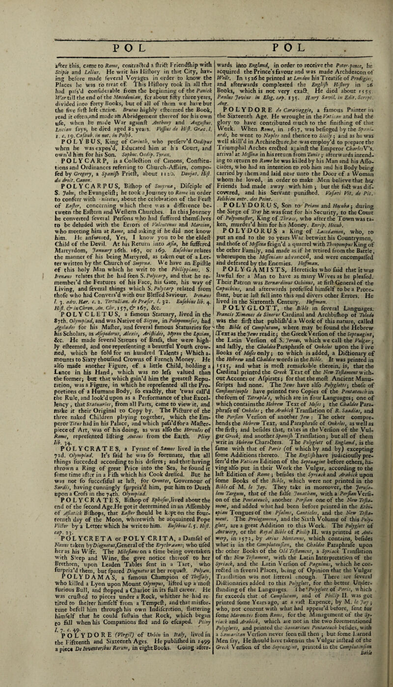 after this, came to Rome, contra&ed a ftrift Friendship with Scipio and Ltlius. He writ his Hiftory in that City, hav¬ ing before made feveral Voyages in order to know the Places he was to treat of! This Hiftory rook in all that had pa I s’d confideiable fiom the beginning of the Punick War till the end of the Macedonian, fcr about fifty three years, divided into forty Books, but of all of them we have but the five firft left entire. Brutus highly efteemed the Book, read it often,and made ah Abridgement thereof for his own ufe, when he made War againft Anthony and Augufius. Lucian lays>, he died aged 82 yeai s. VoJJius de tiifl. Gra>c. 1. i c. 19. Cafaub. in not. in Palyb. P O L Y B U S, King of Corinth, who preferv’d Oedipus when he was expos’d, Fducated him at h s Court, and own’d him for his Son. Sophoc. Oedip. Tyran. POLYCARP, is a Collection of Canons, Conftitu- tions and Ordinances referring to Church-Affairs, compo- fed by Gregory, a Spanifh Prieft, about 1 r 20. Doujat. Hi(l. du droit. Canon. POLY CARPUS, Bilhop of Smyrna, Difciple of S. John, the Evangelift; he took a Journey to Rome in order to conferr with - nicetus, about the celebration of the Feaft of Eafier, concerning which there was a difference be¬ tween the Eaftern and Weflern Churches. In thisjourney he converted feveral Perfons who had fuffered themfclves to be deluded with the Errors of Valentinus and Marcion, who meeting him at Rome, and asking if he did not know him. He anfwered, Yes, I know you to be theeldeft Child of the Devil. At his Return into Afia, he fuffered Martyrdom, January 26th. 167, or 169. Eufebius relates the manner of his being Martyred, as taken out of a Let¬ ter written by the Church of Smyrna. We have an Epiftle of this holy Man which he unit to the Philippians. S. Irtnaus relates that he had feen S. Polycarp, and that he re¬ member’d the Features of his Face, his Gate, his way of Living, and feveral things which S. Polycarp related from thofe who had Convers’d with our Bleffed Saviour. Irenaus l. 3. adv.Hxr. c. 2. Tertullian. de Prefer. 1. 32. Eufebius lib. 4, Hifi. & inChron. An. Chr. j 37, & 167, &C. POLYCLETUS, a famous Statuary, Jived in the 87th. Olympiad, and was Native of Sicyon, in Peloponnefus, had Agelades for his Mailer, and feveral famous Statuaries for his Scholars, as Afopodorus, Alexis, Ariflides, Myron the Lycian, &c. He made feveral Statues of Brafs, that were high¬ ly efteemed, and one reprefenting abeautful Youth crow¬ ned, which he fold for an hundred Talents ; Which a- mounts to Sixty thoufand Crowns of French Money. He alfo made another Figure, of a little Child, holding a Lance in his Hand, which was no lefs valued than the former; but that which gain’d him the greateft Repu¬ tation, was a Figure, in which he reprefented all the Pro¬ portions of a Humane Body, fo exaCtly, that ’twas call’d the Rule, and look’d upon as a Performance of that Excel¬ lency , that Statuaries, from all Parts, came to view it, and make it their Original to Copy by. The Picture of the three naked Children playing together, which the Em¬ peror Titus had in his Palace, and which pafs’dfora Mafter- pieceof Art, was of his doing, as was allbthe Hercules of Rome, reprefented lifting Anteus from the Earth. Pliny lib. 34. POLYCRATES, a Tyrant of Samos lived in the 72d. Olympiad. It’s faid he was fo fortunate, that all things lucceded according to his defires; and that having thrown a Ring of great Price into the Sea, he found it fome time after in a Filh which his Cook drefled. But he was not fo fuccefsful at laft, for Oroutes, Governour of Sardis, having cunningly fprpriz*d him, put him to Death upon a Crofs in the 74th. Olympiad. POLYCRATES, Bilhop of Ephefus, lived about the end of the fecond Age.He got it determined in an Aflembly of Afiatick Bilhops, that Eajler ihould be kept on the four¬ teenth day of the Moon, therewith he acquainted Pope Victor by a Letter which he writ to him. Eufebius l. 5. Hi'ft. cap. 23. POL YCRETA or POLY CRITA, a Damfel of Naxos taken byDiognetus,General of the Erythraans-, who ufed her as his Wife. The Milefans on a time being overtaken with Sleep and Wine, Ihe gave notice thereof to her Brethren, upon Leaden Tables fent in a Tart, who furpriz’d them, but fpared Diognetus at her requeft. Poly an. POLYDAMAS, a famous Champion of Theffaly, who killed a Lyon upon Mount Olympus, lifted up a moll furious Bull, and Hopped a Chariot in its full career. He was crulhed to pieces under a Rock, whither he had re tired to Ihelter himfelf from a Tempeft, and that misfor¬ tune befell him through his own Indilcretion, flattering himfelf that he could fuftain that Rock, which began to fell when his Companions fled and fo efcaped. Pliny l. 7- c. 49. . , POLYDORE (Virgil) of Ur bin in Italy, lived in the Fifteenth and Sixteenth Ages. He publilhed in 1499 apiec* De Inventor ibus Rerum, in eightBooks. Going after¬ wards into England, in order to receive the Peter-pcnce, he acquired the Prince’s favour and was made Archdeacon of Wells. In 1526 he printed at London his Treatife of Prodigies, and afterwards compleated the Englifh Hiflory in 26 Books, which is not very exa£l. He died about 15 s 5 Pattlus Jovius in Elog. cap. 13 f. H.nry Savil. in Edit. Script. Aug. POLYDORE de Caravaggio, a famous Painter in the Sixteenth Age. He wrought in the Vatican and had the glory to have contributed much to the finilhing of that Work. When Rome, in 1627, was befleged by the Spani¬ ards, he went to Naples and thence to Sicily ; and as he was well skill’d in Architecture,he was employ’d to prepare the Triumphal Arches erefted againft the Emperor CharlesV's. arrival at Meffna in his return from Tunis • afterwards intend¬ ing to return to Rome he was killed by his Man and his Afl'o- ciates, who had an intention to rob him and his Body being carried by them and laid near unto the Door of a Woman whom he loved, in order to make Men believe that hej- Friends had made away with him ; but the faCt was dis¬ covered, and his Servant punilhed. Vafari Vit. de Pit. Felibien entr. des Peint. POLYDORU S, Son to Priam and Hecuba; during the Siege of Troy he was fent for his Security, to the Court of Polymneftor, King of Thrace, who after the Town was ta¬ ken, murder’d him for his Money. Eurip. Hecub. POLYDORUS a King of Lucedamon, who, to put an end to the 20 years War betwixt his Countrymen, and thofe of Mejfena feign’d a quarrel with Theopompus King of the other Family, and made as if he retired from the Battle, whereupon the Meffenians advanced, and were encompaffed and defeated by the Enemies. Hoffman. POLYGAMISTS, Hereticks who faid that it was lawful for a Man to have as many Wives as he pleafed. Their Patron was Bernardinus Ochinus, at firft General of the Capuchins, and afterwards profeffed himfelf to be a Prote- ftant, but kt laft fell into this and divers other Errors. He lived in the Sixteenth Century. Hoffman. POLYGLOTT, the Bible in feveral Languages. Francis Ximenes de Sineros Cardinal and Archbifhop of Toledo was the firft that publilh’d a Work of this nature, called the Bible of Complutum, where may be found the Hebrew aTextas thejfotvreadit; the GreekVerfionof theSeptuagint, the Latin Verfion of S. Jerotn, which we call the Vulgar • and Jaftly, the Chaldee Paraphrafe of Onkelos upon the Five Books of Mofesonly; to which is added, a Dictionary of the Hebrew and Chaldee words in the Bible. It was printed in *515, and what is moft remarkable therein, is, that the Cardinal printed the Greek Text of the New Tefiament with¬ out Accents or Afpirats; for that the moft Ancient Manu- feripts had none. The Jews have alfo Polyglotts; thofe of Confiantinople have printed two Copies of the Pentateuch in the form of Tetrapla's, which are in four Languages; one of which contains the Hebrew Text of MoJ'es ; the Chaldee Pm- phrafeof Onkelos; the Arabick Tranflation of R.Saadias, and the Pcrfian Verfion of another Jew : The other compre¬ hends the Hebrew Text, and Paraphrafe of Onkelos, as well as the firft; and belides that, takes in the Verfion of the Vul¬ gar Greek, and another Spanijh Tranflation; but all of them writ in Hebrew Characters. The Polyglott of England, is the fame with that of Paris (of which by and by) excepting fome Additions thereto. The Englijhhave judicioufly pre- ferr’d the Vatican Edition of the Septuagint before others, ha¬ ving alfo put in their Work the Vulgar, according to the laft Edition of Rome ; befides the Syriack and Arabick upon fome Books of the Bible, which were not printed in the Bible of M. le Jay. They take in moreover, the Jerufa- lem Targum, that of the falfe Jonathan, with a Perfian Verfi¬ on of the Pentateuch, another Perfian one of the New Tefia- ment, and added what had been before printed in the Ethi¬ opian Tongues of the Pfalms, Canticles, and the New Tefia- ment. The Prolegomena, and the Sixth Volume of this Poly, glott, are a great Addition to this Work. The Polyglott of Antwerp, or the Royal Bible of Philip II. was printed at Ant¬ werp, in 1572, by Arius Mont anus, which contains, befides what is in the Corn pint enfian, the Chaldee Paraphrafe upon the other Books of the Old Tefiamcnt, a Syriack Tranflation of the New Tefiament, with the Latin Interpretation of the Syriack, and the Latin Veriion of Pagninus, which he cor¬ rected in feveral Places, being of Opinion that the Vulgar Tranflation was not litteral enough. There are feveral Dictionaries added to this Polyglott, for the better Undcr- ftanding of the Languages. 1 he1 Polyglott of Paris, which far exceeds that of Complutum, and of Philip II. was got printed fome Years ago, at a vaft Expence, by M. le Jay; who, not content with what had appear’d before, fent for fome Maromtes from Rome, for the Management of the Sy- riack and Arabick, which are not in the two forementioned Polyglotts, and printed the Samaritan Pentateuch befides, with a Samaritan Verfion never feen till then ; but fome Lamed Men fay, He Ihould have taken in the Vulgar inftead of the Greek Verfion of the Septuagint, printed in the Complutenfian Bible