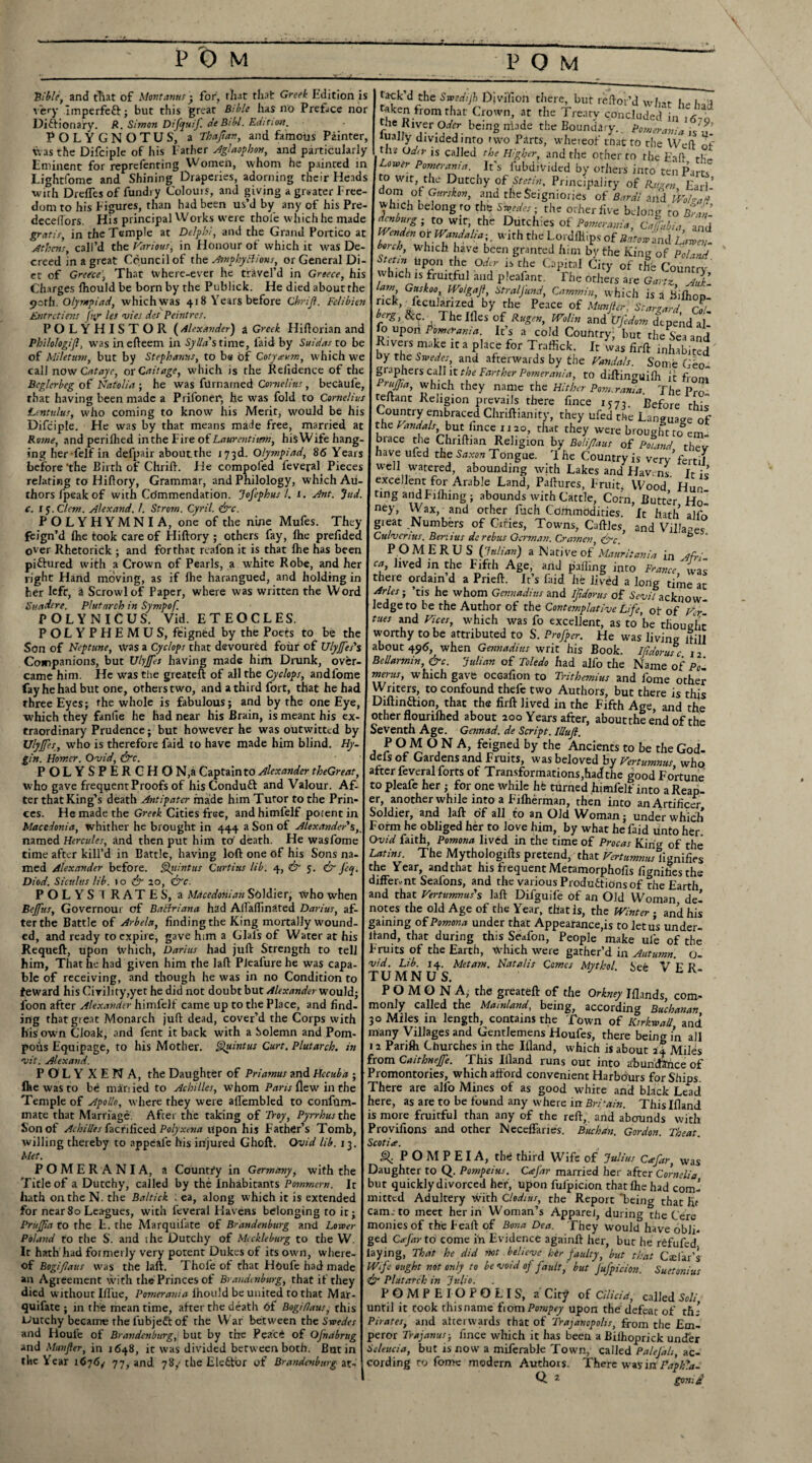 Bible, and that of Mont anus • for) that that Greek Edition is a ery Imperfeft; but this great Bible has no Preface nor Dictionary. R. Simon Difijuf. deBibl. Edition, POLYGNOTUS, a Tbaftav, and famous Pointer, tv as the Difciple of his Father Aglaophon, and particularly Eminent for reprefenting Women, whom he painted in Lightfome and Shining Draperies, adorning their Heads with DrelTes of fundi y Colours, and giving a greater Free¬ dom to his Figures, than had been us’d by any of his Pre- dccertors. His principal Works were thole which he made gratis in the Temple at Delphi, and the Grand F Athens, call’d the Various, in Honour ot which it was De¬ creed in a great Council of the AmphyBions, or General Di- of Greece, That tvhere-ever he trAvel’d in Greece, his tack d the Swedijl Divifion there, but reftoi’d what he had taken from that Crown, at the Treaty concluded in l6lo bem8 ”inde the BoundaT- Pomerania ,s'u- iuaJ,y divided into two Parts, whereof that to the Wed of , odtr ,s called the Higher, and the other to the tad rhr- Lorver Pomerania. It’s l’ubdivided by others into ten Parts o Wit the Dutchy of Stetin, Principality of R.uzen Earl’ whh*l°f ?<rSk0”’ lnd rhcSc,gni0l!ei of B‘irdi and IVobJd wh ch belong ro thb Swedes- the other live belong to Bran 1 I r IP - I ' ro wir> the Dutchies of Pomerania, Cafubia and and the Grand Portico at Wenden or Wand alia-,. with the LordlMips of Batov,and LaiT onr Ot wh.rh .r Pie. I bonk, which have been granted him by the King of Stetin Upon the Oder is the Capital City of the Country which is fruitful and pleafant. Hie others are Ga-tz Charges fhould be born by the Pubhek. He died about the I lam, Guskoo, Wo/gajf, StralJ'und, Gammin which is i 47 path. Olympiad, which was 418 Years before Chrijl. Felibien I rick, fecularized by the Peace of Munfter Starzardri Entrctiens fir les vies des Peintres. berg, &c. The Illes of Rugen, Wolin and UCedum dtnenrl ',1 POLYHISTOR (Alexander) a Greek Hrftorian and foupon Pomerania. It’s a cold Country but rhe^ I Philologifi, was in efteem in Sylla's time, laid by Suidas to be Rivers make it a place for Traftick. It w’as fir ft inl of Miletum, but by Stephanas, to be of Cotyaum, which we by the Swedes, and afterwards by the Vandals Some C‘ call now Cat aye, or Cait age, which is the Reiidence of the I graphers call it the Farther Pomerania, to diftinguifh /e°“ Beglerbeg of Natolia ; he was fUmamed Cornelius, becSufe, I PruJJia, which they name the Hither Pom.rania The P*™ that having been made a Prifoner, he was fold to Cumt/iw teftant Religion prevails there fince u7l * Bef 1 u° Lentulus, who coming to know his Merit, would be his Country embraced Chriftianity, they ufedithe Lan»ua p Difciple. He was by that means made free, married at I the Vandals, but fince 1120, that they were brought to 0t Rome, and periflied in the Fire of Laurent item, his Wife hang-I brace the Chriftian Religion by Bolifiaus of Poland rh™ ing herfelf in defpair about the 173d. Olympiad, 86 Years I have ufed the Saxon Tongue. 'I he Country is very’fie tT et before ‘the Birth of Chrift. lie compofed feveral Pieces relating to Hiftory, Grammar, and Philology, which Au thorslpeakof with Co'mmendation. Jofephus /. 1. Ant. Jud. c. 15. Clem. Alexand. f. Strom. Cyril, lire. P O L Y H Y M N I A, one of the nine Mufes. They feign’d Ihe took care of Hiftory ; others fay, Ihe prefided over Rhetorick ; and for that reafon it is that Ihe has been piftured with a Crown of Pearls, a white Robe, and her right Hand moving, as if Ihe harangued, and holding in her left, a Scrowlof Paper, where was written the Word Sundere. Plutarch in Sympof. POLYNICUS. Vid. ETEOCLES. POLYPHEMUS, feigned by the Poets to be the Son of Neptune, was a Cyclops that devoured four of Ulyjfes's Companions, but Ulyjfes having made him Drunk, over- came him. He was the greateft of all the Cyclops, andfome ----- Country is very fertil well watered, abounding with Lakes and Havens Jr ic excellent for Arable Land, Paftures, Fruit, Wood Hun ting andFilhing; abounds with Cattle, Corn, Butter Hoi ney, Wax, and other fiich Commodities, ft hath alfo gieat Numbers of Cities, Towns, Caftles, and Villages Culvcnus. Beriius dc rebus German. Cramen ire. P OMERU S (Julian) a Native of Mauritania in Afri ca lived in the Fifth Age, and palling into France wis there ordain d a Pneft. It’s laid he lived a long time at Arles-, ’tis he whom Gennadi us and ijidoms of 6W/ acknow¬ ledge to be the Author of the Contemplative Life, ot of Ver tues and Vices, which was fo excellent, as to’be thought worthy to be attributed to S. Profiper. He was living itill about 496, when Gennadius writ his Book. Ilidorusc 12 BeUarmin, &c. Julian of Toledo had alfo the Name of Pol merus, which gave ocGafion to Trithemius and lome other fay he had but one, others two, and a third fort, that he had Writers, to confound thele two Authors, but there is this three Eyes; the whole is fabulous; and by the one Eye, I Diftin&ion, that the firft lived in the Fifth Age, and the which they fanfie he had near his Brain, is meant his ex-1 other flourilhed about 200 Years after, abouttheend of the traordinary Prudence; but however he was outwitted by Seventh Age. Gennad. de Script. IUuft. ’ Ulyjfes, who is therefore faid to have made him blind. Hy- I POMONA, feigned by the Ancients to be the God- gin. Homer. Ovid, &c. defs of Gardens and Fruits, was beloved by Vertumnus who POLYSPERGHO N,a Captain to Alexander theGreat, after feveral forts of Transformations,had the good Fortune who gave frequent Proofs of his Conduft and Valour. Af- to pleafe her ; for one while hfe turned himfelf into aReap- ter that King’s death Antipatcr made him Tutor to the Prin- er, anotherwhile into a Filherman, then into anArtificer ces. He made the Greek Cities free, and himfelf potent in Soldier, and laft of all to an Old Woman- under which Macedonia, whither he brought in 444 a Son of Alexander's, Form he obliged her to love him, by what he faid unto her named Hercules, and then put him to1 death. He wasfome Ovid faith, Pomona lived in the time of Procas Kiri<* of the time after kill’d in Battle, having loft one of his Sons na- I Latins. The Mythologifts pretend, that Vertumnus lignifies med Alexander before. Quintus Curtins lib. 4, & 5. ir J'cq. I the Year, and that his frequent Metamorphofis fiunifies the Diod. Siculus lib. 10 & 20, &c. _ | different Seafons, and the various Productions of the Earth POLYS T RATES, a Macedonian Soldier, who when Bejfus, Governour of BaHriana had AlTafiinated Darius, af¬ ter the Battle of Arbela, finding the King mortally wound¬ ed, and ready to expire, gave him a Glafs of Water at his Requeft, upon Which, Darius had juft Strength to tell him. That he had given him the laft Pleafure he was capa¬ ble of receiving, and though he was in no Condition to feWard his Civility,yet he did not doubt but Alexanderwould; foon after Alexander himfelf came up to the Place, and find¬ ing that great Monarch juft dead, cover’d the Corps with and that Vertumnus's laft Difguife of an Old Woman del notes the old Age of the Year, that Is, the Winter ■ and his gaining of Pomona under that Appearance,is to let us under¬ hand, that during this Seafon, People make ul'e of the Fruits of the Earth, which were gather’d in Autumn, o- vid. Lib. 14. Met am. Natalis Comes Mythol See V F R TUMNUS. POMONA, the greateft of the Orkney Iflands, com¬ monly called the Mainland, being, according Buchanan 30 Miles in length, contains the Town of Kirkwall and his own Cloak, and fent it back with a Solemn and Pom- I many Villages and Gentlemens Houfes, there being in all pods Equipage, to his Mother. Quintus Curt. Plutarch. ;» | 12 Parifli Churches in the Illand, which is about 24 Miles from Caithnejfe. This Illand runs out into abundance of Promontories, which afford convenient Harbours for Ships. I —— lAtlCk rfl —* a /ill IV/1 ■ n /a/1 /V» A M 1 I* | fa , . and black Lead vit. Alexand. POLYXENA, the Daughter of Priamus and Hecuba • fire was to be man ied to Achilles, whom Paris flew in the Temple of Apollo, where they were affembled to confum- mate that Marriage. After the taking of Troy, Pyrrhus the Son of Achilles facriliced Polyxena upon his Father’s Tomb, willing thereby to appeafe his injured Ghoft. Ovid lib. 13. Met. POMERANIA, a Country in Germany, with the Title of a Dutchy, called by the Inhabitants Pommern. It hath on the N. the Baltick : ea, along which it is extended for near80 Leagues, with feveral Havens belonging to it; PruJJla to the L. the Marquilate of Brandenburg and Lower Poland to the S. and ihe Dutchy of Meckleburg to the W. It hath had formerly very potent Dukes of its own, where¬ of BogiJlaus was the laft. Thole of that Houfe had made an Agreement with the Princes of Brandenburg, that if they died without Iftue, Pomerania Ihould be united to that Mar- quifate ; in the mean time, after the death bf Bogiflaus, this l>urchy became the lubjeft of the War between the Swedes and Houit of Brandenburg, but by the Peace of OJnabrug and Munfter, in 1648, it was divided between both. Butin the Year 1676; 77, and 78/ the Elector of Brandenburg at- There are alfo Mines of as good white | here, as are to be found any where in Britain. This Illand is more fruitful than any of the reft,, and abounds with Provifions and other Neceffaries. Buchan. Gordon. Theat. \ Scotia. Q. P O M P E I A, the third Wife of Julius Cafar, was Daughter to Q. Pompeius. CaJ'ar married her after Cornelia but quickly divorced her, upon fulpicion that Ihe had com-’ mitted Adultery with Cledius, the Report “being that hr cam.-to meet her in Woman’s Apparel, during the Cere monies of the Feaft of Bona Dea. They would have obli¬ ged Cafar to come iff Evidence againft her, but he rfifufed. [laying, That he did not believe her faulty, but that Cail'ar’s Wife ought not only to be void of fault, but Jufpicion. Suetonius \ & Plutarch in Julio. POMPEIOPOLIS, a City of Cilicia, called Soli until it took thisname fiomPompey upon the defeat of ths Pirates, and afterwards that of Trajanopolis, from the Em¬ peror Trajanus-, fince which it has been a Bilhoprick under Seleucia, but is now a miferable Town, called Palejah, ac¬ cording ro fome modem Authors. There was in Paphla- Q 2 gon:d