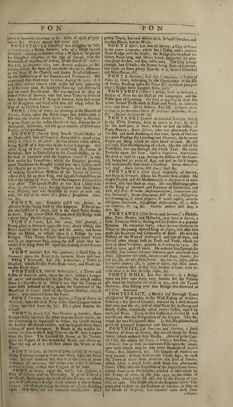 I ---- f litr’tm in morborum Cur at ione, in lib. Galen, de m'orbt & fymp- totnatc, 8v'C. Nicholas Antonio Bibl. Script. Hrfp. PONIATOVIA (chriftina) was Daughter to Juli¬ an Poniatovius, a Noble Pol cinder, who of a Monk turned -MiniHer ; coming to Bohemia when a Widower, he placed his Daughter Chriftina, at the Age of fix teen, With the Faronnels of Engelburg of Zelking, of the Houle of Auftria. She fell, in November 1627, into fevenl ecftaues or fits, during which, Ihe declaied wonderful things in reference to the Sate of the Church, and future Re-efhblilhment, by the Deftruftion of her Enemies and Perlecutors. She continued thus from time to time, during the years 16:8 and 1625, and on January 27th. in the laft year, appearing as if lhe were dead, Ihe fuddenly ftarts up, and afterwards had no more Revelations. Sne was married in 1632 to Daniel Fetter of Moravia, who had been Tutor to Frederick Henry, Son to Frederick V. King of Bohemia, then driven out of his Kingdom and lived with him till 1644, when fire died of an He&ick Fever. Lux e tenebris. PONS, a City cf France, in Xaintovge in the Diocefs of Xrentes, ftands upon the River Seugne that difehargeth it felf into the Charant above Xaintes. The City is Ancient, it gives Name to the noble Houfe of Pons, famous for its Antiquity, Alliances, and the great number of Illuftrious Perl on s it lias produced. DU PONT (Perrin) forty fourth Grand-Mafter of the Ol der of S. John of Jerufalem, fucceeded in Augud 1534, Philip de Villiers C. IJle-Adam ; he was chofen when abfent, being EailifF of S. Euphemia of the Italian Language. Muly Ajfem, King of Tunis, unable to with1 and the Forces of Barbarojfa, lent an Embajlador to the Grand-Mafter, to de¬ fire him to intercede with the Empeiror Charles V. to take him under his Protefrion; which the Emperor granted, upon Condition the Knights would join their Gallies with his Fleet to go to Barbary. The Knights had the Honour of making themfelves Mafters of the Tower of Goletta, where they let up their Flag, and lignaliz’d themfelves no lefs at the taking of Tunis, which the Emperor delivered to Muly Aftcm. The Grand-Mafter du Pont died a little time af er, in November 153 S’, having reigned but about four¬ teen Months, and was lucceded by Didier de Saint lade. Bofio, The Hift.of the Order of S. John of Jerufalem. Nabe- rat, &c. PONT St. Ange , formerly call’d Pons Adriani, or Adrian's Bridge, being built by that Emperor. It ftands un¬ der the Caftle of S. Angelo, and is the fineft Stone Bridge in Rome, Pope Clement IX'th. Ornamented this Bridge with a great mainy Marble Figures. Marlian. PONT de l' Arche, fat. Pons Areas, Pons Arcuenfts, a ftrong place in Normandy upon the Seine, above which, this River receives into it the’ Eure and the Andela, and forms there an Ifland, to which there is a PalTage by two Bridges. This Town ftands three Leagues above Rhoan and is an important Pals, being the fiift place that fur- rendei’d to King Henry IV. upon his coming to the Crown in *589. PONT Andemer, Lat. Pens Andemari, a fmall City in Normandy upon the River fide, between Rhoan and, Caen. PO N T Beauvoiftn, Lat Pons BeUovicinus, a Town iil Dauphiny, which divides France from Savoy, and ftands up¬ on the River Guger. PONT-DE-CE, Ports or Pontes Cxfart's, a Town and Caftle of France in Anjou, upon the Loire, within a League pf Angers, and confiderab’e for tlje Pafs; for which reafon there is a Garrifon in it. Here it was that the Troops of Lewis XIII. defeated in 1620, under the Command of the Marefclial de Crequi, thofe of the Queen Mother, Mary de Me diets, who removed from the Court. PONT P Fveque, Lat. Pons Epifcopi, a City of France in Notviandy, upon the little River Lefon, three Leagues below Lifieux, and two from the Sea. It’s a place famous for . Cncefe PONT du Guard, Lat. Pons Vardonis or Gardonis, three Bridges built one over the other over the River Gardon,ior the continuing an Aqueduft to Nifmes, the lovvefl having fix Arches, the fecond twelve, and the higheft thirty four; a thing of great Antiquity. It ftands in the middle be¬ tween Avignon to the E and Nifmes to the W. four Leagues from the latter. The Learned Dr. Brown, in his Travels, gives the Figure of this wonderful Work, and allures us, That the top of it is 186 foot above the Water of the River. PONT de Lima, or Puenta de Lima, a City of Portugal, in the Province between Dottro and Minho, upon the River Lima. It’s not doubted but that it is the Limia or Forum Limicontm of Antoninus, tho’ others take it for S. Edevaon de Geras de Lima, within two Leagues of the lame. PONT att Monfon, upon the Mofelle, Lat. Mufipons, a City^of Lorrain, with an Univerfiry. Ir gives Title to a Marquefs, ftands upon the brink of two Rivers, to which you muft pals over a Bridge, from whence it has its Name in part, that of MouJ'on being the Name of a Caftle {landing upon a Hill theie, and was formerly coniiderable. It’s a' pretty Town, has two Abbies in it, feveral Churches and curious Places, but no Walls. P O N T S. Efprit, Lat. Pons Sti Spirittts, a City of France in the Lower Languedoc, which has a Caftle, and a curious S’tone Bridge over the Rhofne; the Biidge is a thoufand or¬ dinary Paces long, and fifteen broad, lupported by nine¬ teen great Arches, and four lelPer ones. The City is large enough, but ill built; the Streets being lhort and narrow, but there are fome pretty Squares in it, feveral Churches and Monafteries, &c. PONT S. Maixance, Lat. Pons S. M.v.senti£, a Town of France in Valois, belonging to the Government of the Ifie of France, (landing upon the River Oife, to which you pals over a Bridge three Leagues from Senlis. ‘ PONTANUS (James) a Jefuit, born in Bohemia, a Perfon of Note for his Skill in the Languages, and the Polite part of Learning. He died at Augsburg in 1626. Hq wrote leveral Trails both in Profe and Verfe, as. Comment taries upon Ovid. 'Attica Bel/aria, Part III. Colloquia Sacra. <li?.oriA xta. feu Excerpt a e Sacris & Propbanis Auttoribus, lib. 10. &c. Alegamb. De Script Sot. Jef PONTANUS (Lewis) an eminent Lawyer, living in the XVth. Century, born at. Spoleto in Italy-, he liv’d for the moft part, at Rome, where he had the Office of Proto-Notary; APneas Sylvius, who was afterwards Pope Pius I Id. and moft Authors, at that time, ipeak of Pontanus as a meer Prodigy for Learning and Memory, for he never forgot any thing which he once heard or read. He did not only Cite the beginning of a Law, like the reft of his Profeffioii, but run through the whole Text. He wrote Remarks upon the Law , Conftlia Singtdaria, Repetitions. He died at Bctfil in 1439, during the Seffion of the Coun¬ cil, being but 30 years of Age, and had he liv’d longer, had undoubtedly been made a Cardinal. Marcus Mantica de vir. IUuft. JEncas Sylvius HiJl. Concil. Baftl. &c. PONTANU S (John Ifaac) originally of Haerlem, was born in Denmark, where his Parents then redded. He taught Phyfick and the Mathematicks at Harderwick in Guel- dcrland, and died there in 11540. He was Hilloriographer to the King of Denmark and Province of Guelderland, and Writ, Hift. Urbis & rerum Amftelodamenfium ■ Itinerarium GaL lic<e Narbonenfts 5 Rerum Danicarum Hift. lib. 10; Difceptatio- nesChronologic re, de Rheni divortiis & accolis popuhs, adverfus Philippum Cluverium ; Difcuftionum Hiftoricarum,. lib. 2. Hifto- ria Geldricce, lib. 14, &c. Valerius Andreas Bibl. Belg. le Mire, &c. , p PONTANUS (John Jovius and Jovianus) a Philofo- pher, Poet, Orator, and Hiftorian, yvas born at Cerreto, a little Town in Umbria, having loft his Father in a popular Sedition. He retired to Naples, where he was cholen to be Tutor to the young Alphonfo King of Naplesf and after that made his Secretary and Councellor of State. He writ the Hiftory of the Wars of Ferdinand I. and John of Anjou, and feveral other things both in Profe and Verfe, which we have ip three Volumes, printed at Strasburg in i 515. He died in 1505, ag-d 78 years. He ordered this Epitaph for himlelf, Sum Joannes Jovianus Pont anus, quern am averunt bonce Mu fee, fufpexerunt viri probi, honeftaverunt Reges, Domini, feis jam quis Jim, aut quis potius fuerim. Ego vero te, hoj'pes, nofeere in tenebris nequeo; fed, te ipfum ut nofeas, rogo. Folib. Sandr. Felinus Sanderus Epit. de P.eg. Sictl. Erafmus in Cicer. Lilio Gi- rctldi Dial. 1 .de Poet, fui temp. VoJJius, &c. PONTE MOLE, Lat. Pons Milvius, is a Bridge upon the Tiber near Rome, very famous for the Victory got thereby Gonftantine the Great in 312, over the Tyrant Maxentius, who falling over that Bridge was drowned in the Tiber. Baudrand. PONTEFRACT, a Maiket and Borough Town oi.Ofgodcrofs Wapentake, in the Weft Riding of Torkjhire, feated in a dry fpot of Ground, watered by a little Stream that runs into the Arc, and of chief Note for its ftrong and (lately Caftle, commonly called Pomfrct Caftle, ruin’d by the Civil Wars. ’Twas in rhis Caftle that Richard II. was murthered after his Refignation of the Crown. This Bo¬ rough has two Parliament Men. In this Neighbourhood groweth plenty of Liquorice and Skiriwort. % PONTHIEU, Lat. Ponticum and Pontinia, a little Country of France in Picardy, that lies all along the River Somme, which makes it very Maiihy. Abbeville is the Capi¬ tal City, the others are Crotoy, S. Valery a Sea-Port, Crecy, S.Riquier, Pont de Rend nn important Pafs upon the Somme, near unto which may be l'een fome Remains of CxJar’s Camp ■ Rue, Mondr evil, &c. 1 he Counts of Ponthieu are very ancient : William lived in the Tenth Age; he took the Town of Guines from Artold the Old, Earl of Flanders, which Sifrid, a Danijh Lord, took from him afterwards. Charles Vllth after the Expullion of the Englijh from France, united Ponthieu to the Crown ■ yielded it afterwards by the Treaty of Arras, in the year 1435, to the Duke of Burgundy; which Lewis XI. alfo did by the Treaty of Con- ftans, in 1465. The Right which the Emperor Charles Yth. pretended to have to the Earldom of Ponthieu, as Heir to the Houfe of Burgundy, was founded upon thefe Con* ceffions;