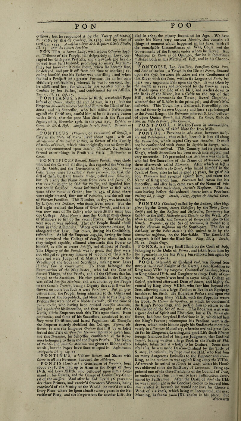 PON POO 4. eeflions; but he renounced it by the Treaty of Madrid,, ih 1516; by that of Cambray, in 15-29; and by that of Crefpy, in 1 544. Ariufphus Chron. de S. Riquier: Qlarlc Vitalis, lib. 13. Hi(l. des Comtes Ponthieu. . PONTIA, a Roman Lady, with whom OBavitts Sagit ta, Tribune of the People, fell defperately in Love, cor¬ al pted her with great Prefehts, and afterwards got her di¬ vorced from her Husband, promifip*g to marry her him- feJf; but however it came &bout, when Ihe became free, he delayed, and put it off from one time to another; ex- cufing hi in (elf, that his Father was unwilling ; and when Hie had a Profpcft of a greater Fortune, Ihe in her turn abfolate'y refufedhim ; whereat he was fo enraged, that he aftaffinated her ; for which he was accufed before the Confuls by her Father, and condemned for an Aftaftin. Tacitus, lib. 13. cap. 15. PONTIA^US, a Roman by Birth, waschofen Pope inftead of Urban, about the end of June, in 231 ; but the Fmperor Alexander Sevens baniftied liiin to the Ifland of Sar¬ dinia ; and his Succelfor, who had railed a Perfecution againft the Chriftians, caufed him to be io feverely beaten with a Stick, that the poor Man died with the Pain and Agony of it, November 19th. in the year 235. Eufebius in Chron. & lib. 6. Hifl. Anaflajius in wit. Pontif. Baronins in Annal. PONTICUS (Fir uni us, or Virumnius) of Trcvifo, a City in the States of Venice, lived about 149° ; writ An Abridgement of the Englijh HiBory, in favour of the Family of Badori of Venice, which cim; originally out of Great Bri¬ tain, arid commented upon Statius, CfAudi an, See. belides fereral other things in Prole and Verfe. Trithemius in Catal. PONTIFICES Romani, Roman Pontiffs, Were thofe who had the Care of all things, that regarded theWorlhip of the Gods, and the Ceremonies of Sacrifices. Varro laith, They were fo called d Ponte faci^ndo; for that the firft of them built the Wooden Bridge, called Pons fiblicius; but it’s likely this Name carrle from Potis and facere ; fo that Pontifex might be faid for Potifex, and fignified him that could lacrifice. Numa inftituted four at firft who were of the Patrician Order ; but in 454 of.Rowe, there were eight created, four otlt of Patrician, and the reft out of Plebeian Families. This Number, in 673, was increafed by L. Sylla, the Dictator, who made feven more. But the firft eight retained the Name of Great Pontiffs, and the fe¬ ven new ones of The Leffcr ■ who nevertheless made but one College. After Numa's time this College made choice of Members to fill up the vacant Places. But about the year 654 it was ordered, That the People fliould chufe them in their Affemblies. When Sylla became DiBator, he abrogated that LaW. But Cicero, during his Confullhip, reftored it. At laft the Emperor Augufius, having for fome time permitted the College of Pontiffs to admit fuch as they judged capable, affiimed afterwards that Power to himfelf, as alfo to create Pontiffs, and all forts of Priefts. The Dignity of the Pontiffs was fo great, that they were not obliged to give any manner of account of their Acti¬ ons ; and were Judges of all Matters that related to the Worlhip of the Gods and Sacrifices ; making new Laws if they faw it convenient. To them belonged the Examination of the Magiftrates, who had the Care of Sacied Things, of the Priefts, and all the Officers that be¬ longed to the Sacrifices. He that prefided in the College was called Pontifex Maximus, and was cholen by the People in the Comitia Tributa, being a Dignity that at firft was be¬ llowed on none but fuch as were Patricians. But in pro- cefs of time, the People, being admitted to the Offices and Honours of the Republick, did often raife to this Dignity Pcrfons that were not of a Noble Extraft; till the time of 'Julius Ccefar, who having been created Pontifex MaximUs, had Lepidus for his SucceHor, and then Auguftus; and after¬ wards, all the Emperors took this Title upon them. Even Conflantine,- and fome of his Succeftors, continued it, tho’ ?hey were Chriftians, and hated Paganifm; till Theodofius the Emperor entirely abolilhed this College. Zofimus ob- ferves, ft was the Emperor Gratian that firft by aft Edifr forbad this Title of •Pontifex Maximus fliould be given him, and that Theodofius, his Succelfor, confifcated all ths Reve¬ nues belonging to them and the Pagan Priefts. The Name of Pontifex and Pontifex Maximus was given to Bilhops after¬ wards ; but the Popes have fince ulurped it. Rofin Roman Antiquities lib. 3. cap. 22. PONTINUS, a Valiant Roman, and Sharer with Cicero in stU his Fortunes, fubdued the Allobroges. P O N T I S (Lewis de) a Gentleman of Provence, born about 1578, Was bred up to Arms in the Reign of Henry IVth. and Lewis XHIth. who beftowed upon him a Com¬ mand in his Guards, and the Charge of Commiftary-Gene- ral of the Swiffers. And after he had ferv’d 56 years un¬ der three Princes, and receiv’d feventeen Wounds, being convinc’d of fhe Vanity of the World, he retir’d to a lo- lrtary Place where he lpent almoft twenty years in the Ex- eicifies of Piety, and the Preparations for another Life. He died in 1670. the ninety fecond of his Age. . We have under his Name very curious Memoirs, that contain all things, of moment which happened in his time, withal! the remarkable Circumftances of War, Court, and the Government of the Princes under whom he ferved. But Monfieur Le Clark is o£ Opinion, that he is fometimo miftaken both in his Matters of Faft, and in his Chrono¬ logy. PONTOISE, Lat. Pontifara, Pontefium, Oetix Pom, and Pons ad Oetiam ; a Town in the Ifle of France, fitaated upon the Oyfe, between ijle-Adam and the Confluence of that River with the Seine, within fix Leagues of Paris, be¬ ing % very important Pafs upon the Oyfe. It was taken by the Englijh in 1417; and recovered by the French in 1442. It ftands upon the fide of an Hill, and reaches down to the Banks of the River ; has a Caftle on the top of that Hill, which commands the Town; feveral Churches, whereof that of S. Melon is the principal; and diverfe Mo- riafteries. This Town has a Bailiwick, Provoftfliip, &c. has had formerly its own Counts ; and lince 1240 belonged to the French Kings ; the Revenue whereof S. Lovis beftow¬ ed upon Queen Blanch, his Mother, Du Chefn, Reefs, des Ant. des ViUes de Franc. John Chartier. PON T-P O O L, a Market-Town in Msmmonthfhirt, betwixt the Hills, of chief Note for Iron Mills. P O N T U S, a Province in Afa Minor, between Bithp- nia and Paphlagonia ; thus called, becaufe it lies all along the Euxine Sea, whofe capital City was Heraclea. It mure not be confounded with Pontus in Scythia in Europe, whi¬ ther Ovid was baniffied. This Country had its particular King’s, whofe Succeffion has been much interrtipted, and very uncertain. It’s pretended that Artabaxes was the firft, who had five Succeftors of the Name of Mithridates, and three afterwards called Pharnaces. After which at la(jt is reckoned Mithridates the Great, who killed himfelf in the <591 ft. of Rome, after he had reigned 57 years, for grief his Son Pharnaces had revolted againft him, and taken the Name of King upon him. Pharnaces had Danus for his Succeffor; and after him came two of the Name: of Pole- mon, and another Mithridates, Darius's Nephew. The Ro¬ mans having before this reduced Pontus into a Province. Ptolemy lib. j.Geogr. Strabo, Pliny, Appian & Riccioli Chron. Reform. PONTUS (Euxinus) called by the Italians, Mare Mag- giore ; by the Greeks, Mauro Thalaffon ■ by the Turks , Cara- denift; and by the Ruffians and Mufcovites, Zornemore; has Colchis to the Eaft, Moldavia and Thracia to the Weft, Ajla Minbr to the South, and Sarmatia of Europe and Afia to the North. Propontis, or the Sea of Marmora, is joined to it by the Thracian Bofphorus on the South-part. The Sea of Zabbachy, or the Palus Meeotis is alfo united to it by the Cimmerian Bofphorus, on the North-fide. The Danube dif- chargeth it felf into the Black Sea. Pliny, lib. 4. Strabo, lib. 12. Sanfon Geogr. P O N Z A, is a very fmall Ifland on the Coaft of Italy, belonging to the Duke of Parma, and taken from him by the Spaniards in the late War ; but reftored him again by the Peace of Refwick. POOL fReginald) or Cardinal Pool, was fecond Son unto Richard Pool, Knight of the Garter, a near Kinfman to King Henry Vllth. by Margaret, Countefs of Salisbury, Niece to King Edmard IVth. and Daughter to George Duke of Cla¬ rence. This Reginald was bred in Corpus Chrijli College in Oxford, preferred afterward Dean of Exeter, and highly fa¬ voured by King Henry Vlllth. who fent him beyond the Seas, allowing him a large Penfion to live in an Equipage fuitable to his Birth. He ftudied at Padua-, and upon the breaking of King Henry Vlllth. with the Pope, he wrote his Book, De Unione Ecclejiaftica, in which he condemn’d the King’s Proceedings, and prefs’d him to return to the Obedience of the See of Rome : This Book was writ with a great deal of Spirit and Elocution, but as Dr. Burnet ob- ferves, had fome Satyrical Refle&ions in it, which loft him the King’s Favour; whereupon his Penfions were with¬ drawn, which made him to apply his Studies the more pri¬ vately in a Venetian Monaftery, where he attained great Cre¬ dit for his Eloquence,Learning,and good Life: Such Efteem foreign Grandees had of his great Judgment, that Cardinal Sadolet, having written a large Book in the Praife of Phi- lofophy, lubmitted it wholly to his Cenfurc. Some time after this, he was made Deacon-Cardinal by the Title of S. Mary, in Cofmedin, by Pope Paul the IHd. who fent him on many dangerous Embalfies to the Emperor and French King, fo incite them to war againft King Henry the Vlllth. Afterwards he retired to Viterbo in Italy, whe.ehis Houfe was obferved to be the Sanftuary of Lutherans. Being ap. pointed one of the three Prefidents of the Council of Trent, he endeavoured fbu: in vain) to have Juftification deter¬ mined by Faifh alone After the Death of Paul the Illd. he was at midnight in the Conclave chofen to fucceed him. Pool lefufed it, becaufe he would not have his Choice a Work of l aiknel's, which being milinterpreted, the next Morning, he found 'Julius Jlld. chofen in his place. But afterwards