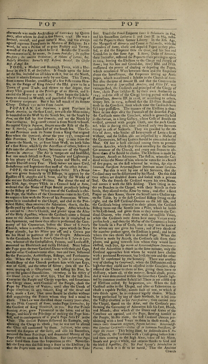 afterwards was made Archbilhop of Canterbury by Queen Mary, after whom he died in few Hours, 15-58. He was a learned, model}, and good natur’d Man, and was always againft rigorous Exped'ents in Marteis of Religion: In a Word, he was a Perfon of as great Probity and Vertue, asmoftof the Age in which he liv'd. Belides the Treadle ahove-mention’d, he wrote, De fummo Pont ifce ; De ejufdem potcftate ; De concilia Tridentino ; A Volume of Letters, &c. Fuller s Worthies. Burnet's Hi ft. Refornl. Bee at el, Du Chefite Hi ft. cCAngl. &e. POOL, a Market and Borough. Town, with a Har¬ bour in the S. E. of Dorfetjhire. It ftands upon the Inlet of the Sea, inclofed on all lides with it, but on the North, where it admits Entrance only by one Gate. This Town, from a mean Hamlet, confifting of a few Fifhermens Hou- fes, in the Reign of King Edward the Hid. grew to be a Town of good Trade, and throve to that degree, that Henry Vlth. granted it the Privilege of an Haven, and li- cenied the Mayor to wall it in. Then began the Inhabi tants to abound in Wealth, and purchafed the Privilege of , a Country corporate. But it has loft much of its former Glory: Diftant no miles fiom P O P A Y AN, Lat. Popaiama, a great Province in South America, in the firm Land,, towards the Mountains; is bounded on the Weft by the South Sea, on the South by Peru, on the Eaft by New Granada, and on the North by New Carthagcna. Its greateft extent is from North toSouth. Its capital City is Popayan, fituate near the Rife of the Ri¬ ver S. Martha, 140 miles Eaft of the South Sea. This Ci¬ ty and Province took its Name from a King that reigned here when the Spaniards, about the year 1537, conquered this Province. The City ftands 2 deg. 30 min. from the Line to the North, 72. 30 from Toledo Weft, on both Sides ©f a fine River, which by the Acceflion of others, before it falls into the Altantick Ocean, becomes one of the biggeft Rivers in America. The Air is temperate and healthful; but too much fubjeft to Rain, Thunder and Lightnings. It has plenty of Corn, Cattle, Fruits and Herbs, and a double Harveft every Year. Thefe Indians are more Civil, Induftrious and Ingenious than moft of the other Indians. POPE, the word in Gra£ llgnifies Father. It’s a Name that was given formerly to all Bifhops, as appears by the Epiftles of S. Auguftin and S. Jerom, and by the Works of the ancient Ecclefiaftical Writers. But about the end of the Xlth. Age, Gregory Vllrh. in a Council held at Rome, ordered that the Name of Pope fhould peculiarly belong to the Biflrop of Rome. When one of the Cardinals is cho- fen Pope, the Mafters of the Ceremonies come to his Cell, to acquaint him with the News of his Promotion. Where¬ upon he is condufted to the Chapel, and clad in the Pon¬ tifical Habit, then receives the Adoration, that is, the Re- fpefts paid by the Cardinals to the Popes. After which he is carried to . Peter's Church, and placed upon the Altar ©f the Holy Apoftles, where the Cardinals come a fecond time to the Adoration ; from thence he is conduced to his Apartmeht, and fome days after is performed the Cere¬ mony of his Coronation, before the Door of S.Peter's Church, where is erefled a Throne , upon which the New Pope afeends , has his Mitre put off, and a Crown put ©n his Head in prefence of all the People. Afterwards is the Cavalcade, from S. Peter's Church to S. John de Late- ran, whereat all the Embaftadors, Princes, and Lords aflift, mounted on Horfeback and richly Habited. Next before the Pope goes the two Cardinal-Deans with their red Caps, and the other Cardinals come after, two and two, followed by the Patriarchs, Archbilliops, Bifhops, and Prothonota- ries. When the Pope is come to S. John de Later an, the Archbifhop of that Church prefents him with two Keys, ©ne of Gold, and the other of Silver ; then all the Ca¬ nons, paying th ir Obeyfance, and killing his Feet, he £iv es the general Benediction. Maimhurg, in his Hiftory of the Grand Schifin of the Well, fays, That for the firll five Centuries the People and Clergy together, andfometimes the CJeigy alone, with Confent of the People, chofe the Pope by Plurality of Voices; until after the Death of Pope Simplicius, in 483. Odoaeer, King of the Heruli and Italy, made a Law, That none fhould be chofen without firft acquainting the Prince whom they had a mind to chufe. This Law was aboiilhed about twenty years after, in the IVtlr. Council of Rome, under Pope Symmachus, by the Confent of King Theodorick, in 502. But that Prince turning Ariav, grew Tyrannical in the latter end of his Reign, and feiz’d the Privilege of making the Pope him- felf, and in confequence of it. plac’d Pope Fwlix IV. in the Chair. The Gothick Princes followed his Example, only allowing the Clergy to chufe ; but he wTas not to afeend the Chair till confirmed by them. Juftinian, who over¬ turned the Empire of the Goths, and alio his Succellors, retained the fame Privilege, and demanded Money of the Pope cleft to confirm his Eleftion. But Conftantinus Pogo- watus fieed them from this Impolition in 681. Neverthe- Icfs the Emp.rors did ftill keep a fliaie in the Eleftion ; fo that che Popes were not coniccrated without th ir Con- fenr. Until the French Emperor Louis le Dehonnaire in 824 and his Succellors Lotharius I. and Louis II. in 864, refta- red the Popes to their former Liberty. In the Xth. Age, the Marquefs of Hetruria and Count de TufcaneUa, with the Grandees of Rome, chofe and depofed Popes as they plea- fed, as did the Emperor Otho the Great, and his Son and Grand-fon in that fame Age. S. Henry, Duke of Bavaria, their SuccefTor, reftored the Popes to their privileges again in 1014, leaving the Eleftion to the Clergy and People of Rome ■ but his Son and Grand-fon, Henry Hid. and IVth. reaflumed the power of chuling or depeiing the Popes, which occalioned Wars between them and the Emperors about the Inveftitures, the Emperors fetting up Anti¬ popes, which occaftoned a Schifm in the Church of Rome. But after the time of Innocent II. and that the Controverfie between Peter de Leon called Anaclete, and Vidor IV. was extinguilhed, the Cardinals and principal of the Clergy of Rome, chofe Pope Cceleftine II. by their own Authority in j 143. and the reft of the Clergy having paired with their PifStenfions, Honorius III. in 1216, or according to others, Gregory Xth. in 1274, ordered that the Eleftion fhould be made in the Conclave, lince which time the Cardinals have ftill kept polleffion. The manner of the Eleftion is thus: Nine or ten days after the Euneialsof the deceafed Pope, the Cardinals enter the Conclave, which is generally held in the Vatican, in a long Gallery, w here Cells of Boards are erefted, covered with purple Cloth, one-for each Cardi¬ nal, who is during this time allowed only two Servants except in cafe of Sicknefs. They ate guarded by the Mi¬ litia of Rome, who hinder all Intercourle of Letters from without, and the Difiies alfo are infpefted by a Mafter of the Ceiemonies, left any Letters fhould be concealed in the Meat. Of late it hath obtained among them to premife certain Articles, which they think necellary for the better Government of the Church, and every one fwears to ob- ferve them if he fhould be chofen. The Eleftion is made by Scrutiny, Accefs or Adoration. The firft is, when the Car¬ dinal writes the Name of him whom he votes for in a Scroll of five pages, on the firft whereof he writes. Ego eligo in Summum Pontificem Reverendijjtmum Dominant meum Cardina- lem— But this is writ by one of his Servants, that the Cardinal may not be difeovered by his Hand. On this fold two others are doubled down and fealed with a private Seal. On the fourth the Cardinal writes his own Name, and covers it with the fifth folding. Then fitting in or¬ der on Benches in the Chapel, with their Scrolls in their hands, they afeend to the Altar by turns ; and after afhort Prayer on their Knees, throw the Scroll into a Chalice up¬ on the Table, by it the firft Cardinal Bifhop fitting on the right, and the firft Cardinal-Deacon on the lefc fide, and the Cardinals being returned to their places, the Cardinal Bifhop turns out the Scrolls into a Plate, which he holds in his Left-hand, and gives them as they some to the Car¬ dinal-Deacon, u-ho reads them with an- audible Voice, while the Cardinals note down how many Voices every perfon hath ; and then the Mafter of the Ceremonies burns the Scrolls in a Pan of Coals, that it may not be known for whom any one gives his Voice; and if two thirds of the number prefent agree, the Eleftion is good; and he on whom the two thirds falls is declared Pope. When the Choice is made by Accefs, the Cardinals rife from their places, and going towards him whom they would have elefted, each fays, Ego accedo ad Reverendifftmum Dominum — And the Adoration is much in the fame manner, only the Cardinal approaches him whom he would have chofen wirh a profound Reverence, but both the one and the other muft be confirmed by the Scrutiny. There was anorher way of chufing by Compromife, when the Differences rofe fo high that they could not be adjufted in the Conclave, they referred the Choice to three or five, giving them leave to eleftany, whom all, or the majority, fhould chufe, provi¬ ded it were determined within the time that a Candle ligh¬ ted by common confent fho‘uld laft.There is yet a fifth way of Eleftion called, By Inipiration, viz. When the firlt Cardinal arifes in the Chapel, and after an Exhortation to chufe a capable Perfon, names fuch an one, ro which if two thirds agree, he is reckoned legally chofen. Which being performed by any of thele Methods, he is Jed into the Veftry cloathed in his Por.tificalibus ■ then carried into the Chapel, feated on the Altar, and the Cardinals per¬ forming the Ceremony of Adoration kifs hisl-eet, Hands, and Mouth; after which all the Doors and Gates of the Conclave are opened, and the Pope, fhewing himfelf to the People, bklfes them; the fiift Cardinal Deacon pro¬ claiming with a loud Voice to them in thtfe words, An- nuncio vobis Gaudium magnum, Papam habemus. ReverendiJJi- nms Dominus Cardinalis— electus eft in Summum Pontificem, & elegit fibi Nomen -- This being done, he defeends inro S. Pe¬ ter s Church, the Cardinals with a Crofs going before him: and then coming to the high Altar, takes off his Mitre, kneels and prays a while, and leturns thanks to God and the blelf d Apoftles, &c. Sir Paul Rycaut's Introduclion to Platina. Hei'e it is fit to be noted, That the Ancient Church
